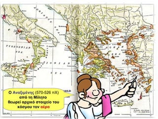 Ο  Αναξιμένης   (570-526 πΧ)  από τη Μίλητο  θεωρεί αρχικό στοιχείο του κόσμου τον  αέρα 