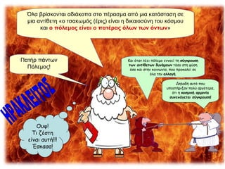 Όλα βρίσκονται αδιάκοπα στο πέρασμα από μια κατάσταση σε μια αντίθετη «ο τσακωμός (έρις) είναι η δικαιοσύνη του κόσμου και  ο πόλεμος είναι ο πατέρας όλων των όντων » Πατήρ πάντων Πόλεμος! ΗΡΑΚΛΕΙΤΟΣ Ουφ! Τι ζέστη είναι αυτή!!! Έσκασα! Και όταν λέει πόλεμο εννοεί τη  σύγκρουση των αντίθετων δυνάμεων  τόσο στη φύση όσο και στην κοινωνία, που προκαλεί σε όλα την  αλλαγή . Δηλαδή αυτό που υποστήριξαν πολύ αργότερα, ότι η  κοσμική αρμονία συνεπάγεται σύγκρουση! 