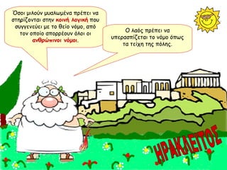 Όσοι μιλούν μυαλωμένα πρέπει να στηρίζονται στην  κοινή λογική  που συγγενεύει με το θείο νόμο, από τον οποίο απορρέουν όλοι οι  ανθρώπινοι νόμοι . Ο λαός πρέπει να υπερασπίζεται το νόμο όπως τα τείχη της πόλης. ΗΡΑΚΛΕΙΤΟΣ 