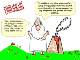 ΕΜΠΕΔΟΚΛΗΣ Ένα τόσο δα κομμάτι της ζωής βλέπουν οι άνθρωποι όσο ζουν…ποιος τάχα καυχιέται πως βρήκε το όλο; Οι  αισθήσεις   μας είναι περιορισμένες , όμως αν τις χρησιμοποιήσουμε σωστά σε συνδυασμό με τη  λογική   μπορούν να μας οδηγήσουν στη γνώση και στην αλήθεια. 