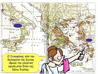 Ο  Ξενοφάνης   από την Κολοφώνα της Ιωνίας ίδρυσε την ελεατική σχολή στην Ελέα της Κάτω Ιταλίας. 