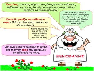 Κανείς δε γνωρίζει την αλήθεια  ( το σαφές ). Πιθανή γνώση μονάχα υπάρχει για όλα τα πράγματα. Ένας θεός , ο μέγιστος ανάμεσα στους θεούς και στους ανθρώπους καθόλου όμοιος με τους θνητούς στο σώμα ή στο πνεύμα…βλέπει, σκέφτεται και ακούει ολόκληρος. Δεν είναι δίκαιο να προτιμούν τη δύναμη από τη συνετή  σοφία , που εξασφαλίζει την ευδαιμονία της πόλης. Ναι, ναι καλά καταλάβατε. Διαφωνώ με τον Όμηρο ως προς τον ανθρωπομορφισμό των θεών.  Επίσης πρόλαβα τους Εβραίους και μίλησα πρώτος για το  μονοθεϊσμό !! Κι αυτά που σας λέω εγώ μην τα δένετε κόμπο… υποθέσεις  είναι κι αυτά, δεν είμαι και θεός! 