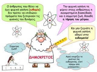 Ο άνθρωπος που θέλει να έχει ψυχική γαλήνη ( ευθυμία ) δεν πρέπει να επιδιώκει πράγματα που ξεπερνούν τις φυσικές του δυνάμεις. Και μην ξεχνάτε η ψυχική γαλήνη οδηγεί στην  ευδαιμονία ! Σύμμετρη ζωή!!! Αφού γνωρίζω το μυστικό της ευδαιμονίας, γιατί πάσχω από μελαγχολία;;; Ο άνθρωπος που θέλει να έχει ψυχική γαλήνη ( ευθυμία ) δεν πρέπει να επιδιώκει πράγματα που ξεπερνούν τις φυσικές του δυνάμεις. Την ψυχική γαλήνη τη φέρνει στους ανθρώπους η συγκρατημένη διασκέδαση και η σύμμετρη ζωή, δηλαδή  η τήρηση του μέτρου . 