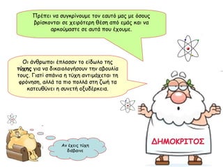 Οι άνθρωποι έπλασαν το είδωλο της  τύχης  για να δικαιολογήσουν την αβουλία τους. Γιατί σπάνια η τύχη αντιμάχεται τη φρόνηση, αλλά τα πιο πολλά στη ζωή τα κατευθύνει η συνετή οξυδέρκεια. Πρέπει να συγκρίνουμε τον εαυτό μας με όσους βρίσκονται σε χειρότερη θέση από εμάς και να αρκούμαστε σε αυτά που έχουμε. Αν έχεις τύχη διάβαινε 