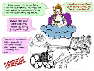 Βρρμμμ!! Καλώς όρισες, νέε, θα σου δείξω  •  την οδό της  αλήθειας,  που οδηγεί στη γνήσια γνώση της πραγματικότητας και  •  την οδό της  δοξασίας , της πλάνης. ΠΑΡΜΕΝΙΔΗΣ Όντως, θεά Δίκη, βρίσκομαι στον κόσμο του όντος (=της αλήθειας)!!! Η αλήθεια προσεγγίζεται με τη σκέψη (λογική)   και όχι με τις αισθήσεις! Ό,τι λέγεται και νοείται πρέπει αναγκαία να είναι ·  γιατί υπάρχει μόνο το  είναι  , το  μηδέν  (το τίποτε) δεν υπάρχει. 