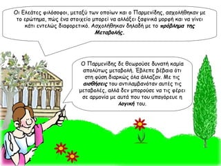 Οι Ελεάτες φιλόσοφοι, μεταξύ των οποίων και ο Παρμενίδης, ασχολήθηκαν με το ερώτημα, πώς ένα στοιχείο μπορεί να αλλάξει ξαφνικά μορφή και να γίνει κάτι εντελώς διαφορετικό. Ασχολήθηκαν δηλαδή με το  πρόβλημα της Μεταβολής . Ο Παρμενίδης δε θεωρούσε δυνατή καμία απολύτως μεταβολή. Έβλεπε βέβαια ότι στη φύση διαρκώς όλα άλλαζαν. Με τις  αισθήσεις  του αντιλαμβανόταν αυτές τις μεταβολές, αλλά δεν μπορούσε να τις φέρει σε αρμονία με αυτά που του υπαγόρευε η  λογική  του. 