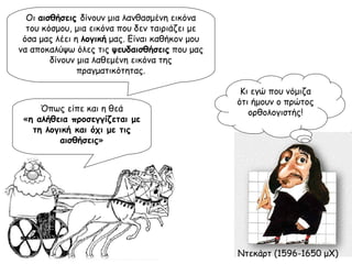 Οι  αισθήσεις  δίνουν μια λανθασμένη εικόνα του κόσμου, μια εικόνα που δεν ταιριάζει με όσα μας λέει η  λογική  μας. Είναι καθήκον μου να αποκαλύψω όλες τις  ψευδαισθήσεις  που μας δίνουν μια λαθεμένη εικόνα της πραγματικότητας. Όπως είπε και η θεά « η αλήθεια προσεγγίζεται με τη λογική και όχι με τις αισθήσεις » Κι εγώ που νόμιζα ότι ήμουν ο πρώτος ορθολογιστής! Ντεκάρτ (1596-1650 μΧ) 