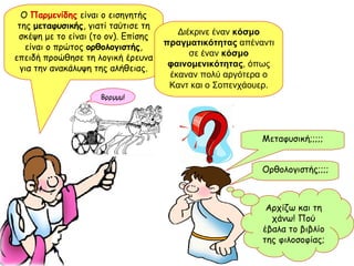 Μεταφυσική;;;;; Αρχίζω και τη χάνω! Πού έβαλα το βιβλίο της φιλοσοφίας; Ο  Παρμενίδης  είναι ο εισηγητής της  μεταφυσικής , γιατί ταύτισε τη σκέψη με το είναι (το ον). Επίσης είναι ο πρώτος  ορθολογιστής , επειδή προώθησε τη λογική έρευνα για την ανακάλυψη της αλήθειας. Ορθολογιστής;;;; Διέκρινε έναν  κόσμο πραγματικότητας  απέναντι σε έναν  κόσμο φαινομενικότητας , όπως έκαναν πολύ αργότερα ο Καντ και ο Σοπενχάουερ. Βρρμμμ! 