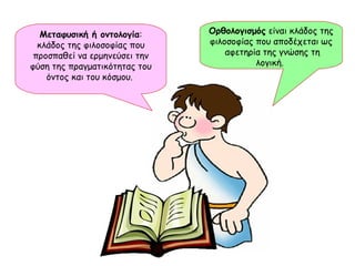 Μεταφυσική ή οντολογία : κλάδος της φιλοσοφίας που προσπαθεί να ερμηνεύσει την φύση της πραγματικότητας του όντος και του κόσμου.  Ορθολογισμός  είναι κλάδος της φιλοσοφίας που αποδέχεται ως  αφετηρία της γνώσης τη λογική.  