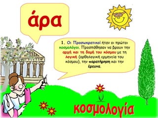 άρα 1.  Οι Προσωκρατικοί  ήταν οι πρώτοι  κοσμολόγοι . Προσπάθησαν να βρουν την  αρχή και τη δομή του κόσμου  με τη  λογική  (ορθολογική ερμηνεία του κόσμου), την  παρατήρηση  και την  έρευνα . κοσμολογία 
