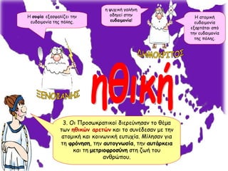 ηθική 3. Οι Προσωκρατικοί διερεύνησαν το θέμα των  ηθικών αρετών  και το συνέδεσαν με την ατομική και κοινωνική ευτυχία. Μίλησαν για τη  φρόνηση , την  αυτογνωσία , την  αυτάρκεια  και τη  μετριοφροσύνη  στη ζωή του ανθρώπου. Η  σοφία  εξασφαλίζει την ευδαιμονία της πόλης. η ψυχική γαλήνη οδηγεί στην  ευδαιμονία ! ΞΕΝΟΦΑΝΗΣ ΔΗΜΟΚΡΙΤΟΣ Η ατομική ευδαιμονία εξαρτάται από την ευδαιμονία της πόλης. 