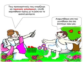 Τους προσωκρατικούς τους ονομάζουμε και  « φυσικούς φιλοσόφους »,  επειδή ασχολήθηκαν κυρίως με τη φύση και τα φυσικά φαινόμενα. Αναρωτήθηκαν από πού γεννήθηκαν όλα όσα βλέπουμε γύρω μας; 