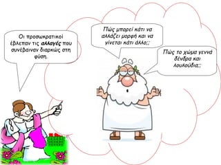 Οι προσωκρατικοί έβλεπαν τις  αλλαγές  που συνέβαιναν διαρκώς στη φύση. Πώς μπορεί κάτι να αλλάζει μορφή και να γίνεται κάτι άλλο;; Πώς το χώμα γεννά δένδρα και λουλούδια;; 