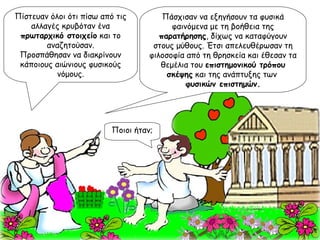 Πάσχισαν να εξηγήσουν τα φυσικά φαινόμενα με τη βοήθεια της  παρατήρησης , δίχως να καταφύγουν στους μύθους. Έτσι απελευθέρωσαν τη φιλοσοφία από τη θρησκεία και έθεσαν τα θεμέλια του  επιστημονικού τρόπου σκέψης  και της ανάπτυξης των  φυσικών επιστημών. Πίστευαν όλοι ότι πίσω από τις αλλαγές κρυβόταν ένα  πρωταρχικό στοιχείο  και το αναζητούσαν. Προσπάθησαν να διακρίνουν κάποιους αιώνιους φυσικούς νόμους. Ποιοι ήταν; 