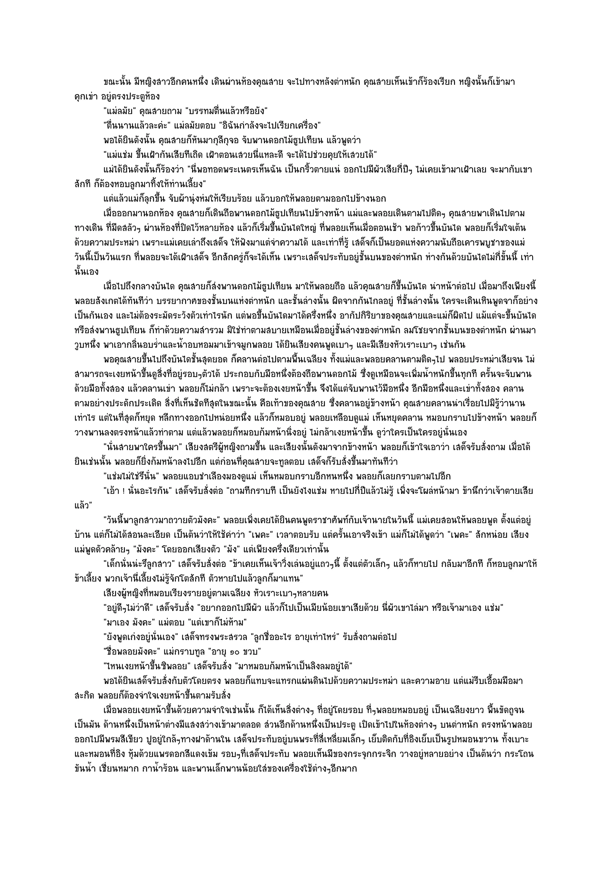 ขณะนั้น มีหญิงสาวอีกคนหนึง เดินผํานห๎องคุณสาย จะไปทางหลังตําหนัก คุณสายเห็นเข๎าก็รองเรียก หญิงนั้นก็เข๎ามา
                                           ่                                                               ๎
คุกเขํา อยูํตรงประตูห๎อง
          "แมํลมัย" คุณสายถาม "บรรทมตื่นแล๎วหรือยัง"
          "ตื่นนานแล๎วละคํะ" แมํลมัยตอบ "อิฉันกําลังจะไปเรียกเครื่อง"
          พอได๎ยนดังนั้น คุณสายก็หนมากุลกจอ จับพานดอกไม๎ธปเทียน แล๎วพูดวํา
                    ิ                    ั      ี ุ                 ู
          "แมํแชํม ขึ้นเฝ้ากันเสียทีเถิด เฝ้าตอนเสวยนี่แหละดี จะได๎ไปชํวยคุยให๎เสวยได๎"
          แมํได๎ยนดังนั้นก็รองวํา "นี่พอทอดพระเนตรเห็นฉัน เป็นกริ้วตายแนํ ออกไปมีผัวเสียกี่ปีๆ ไมํเคยเข๎ามาเฝ้าเลย จะมากับเขา
                  ิ           ๎
สักที ก็ต๎องหอบลูกมาทิ้งให๎ทํานเลี้ยง"
          แตํแล๎วแมํก็ลกขึน จับผ๎านุํงหํมให๎เรียบร๎อย แล๎วบอกให๎พลอยตามออกไปข๎างนอก
                          ุ ้
          เมื่อออกมานอกห๎อง คุณสายก็เดินถือพานดอกไม๎ธปเทียนไปข๎างหน๎า แมํและพลอยเดินตามไปติดๆ คุณสายพาเดินไปตาม
                                                              ู
ทางเดิน ที่มดสลัวๆ ผํานห๎องที่ปิดไว๎หลายห๎อง แล๎วก็เริ่มขึ้นบันไดใหญํ ที่พลอยเห็นเมื่อตอนเช๎า พอก๎าวขึ้นบันได พลอยก็เริ่มใจเต๎น
               ื
ด๎วยความประหมํา เพราะแมํเคยเลําถึงเสด็จ ให๎ฟังมาแตํจําความได๎ และเทําที่รู๎ เสด็จก็เป็นยอดแหํงความนับถือเคารพบูชาของแมํ
วันนี้เป็นวันแรก ที่พลอยจะได๎เฝ้าเสด็จ อีกสักครูํก็จะได๎เห็น เพราะเสด็จประทับอยูํชั้นบนของตําหนัก หํางกันด๎วยบันไดไมํกี่ขั้นนี้ เทํา
นั้นเอง
          เมื่อไปถึงกลางบันได คุณสายก็สงพานดอกไม๎ธปเทียน มาให๎พลอยถือ แล๎วคุณสายก็ขนบันได นําหน๎าตํอไป เมื่อมาถึงเพียงนี้
                                              ํ           ู                                        ้ึ
พลอยสังเกตได๎ทันทีวํา บรรยากาศของชั้นบนแหํงตําหนัก และชั้นลํางนั้น ผิดจากกันไกลอยูํ ที่ชั้นลํางนั้น ใครจะเดินเหินพูดจาก็อยําง
เป็นกันเอง และไมํต๎องระมัดระวังตัวเทําไรนัก แตํพอขึ้นบันไดมาได๎ครึ่งหนึ่ง อากัปกิริยาของคุณสายและแมํก็ผิดไป แม๎แตํจะขึ้นบันได
หรือสํงพานธูปเทียน ก็ทําด๎วยความสํารวม มิใชํทําตามสบายเหมือนเมื่ออยูํชั้นลํางของตําหนัก ลมโชยจากชั้นบนของตําหนัก ผํานมา
วูบหนึ่ง พาเอากลิ่นอบร่ําและน้ําอบหอมมาเข๎าจมูกพลอย ได๎ยินเสียงคนพูดเบาๆ และมีเสียงหัวเราะเบาๆ เชํนกัน
          พอคุณสายขึนไปถึงบันไดชั้นสุดยอด ก็คลานตํอไปตามพื้นเฉลียง ทั้งแมํและพลอยคลานตามติดๆไป พลอยประหมําเสียจน ไมํ
                        ้
สามารถจะเงยหน๎าขึ้นดูสิ่งที่อยูํรอบๆตัวได๎ ประกอบกับมือหนึ่งต๎องถือพานดอกไม๎ ซึ่งดูเหมือนจะเพิ่มน้ําหนักขึ้นทุกที ครั้นจะจับพาน
ด๎วยมือทั้งสอง แล๎วคลานเขํา พลอยก็ไมํกล๎า เพราะจะต๎องเงยหน๎าขึ้น จึงได๎แตํจับพานไว๎มือหนึ่ง อีกมือหนึ่งและเขําทั้งสอง คลาน
ตามอยํางประดักประเดิด สิ่งที่เห็นชัดทีสุดในขณะนั้น คือเท๎าของคุณสาย ซึ่งคลานอยูํข๎างหน๎า คุณสายคลานนําเรื่อยไปมิรู๎วํานาน
เทําไร แตํในที่สุดก็หยุด หลีกทางออกไปหนํอยหนึ่ง แล๎วก็หมอบอยูํ พลอยเหลือบดูแมํ เห็นหยุดคลาน หมอบกราบไปข๎างหน๎า พลอยก็
วางพานลงตรงหน๎าแล๎วทําตาม แตํแล๎วพลอยก็หมอบก๎มหน๎านิ่งอยูํ ไมํกล๎าเงยหน๎าขึ้น ดูวําใครเป็นใครอยูํนั่นเอง
          "นั่นสายพาใครขึ้นมา" เสียงสตรีผู๎หญิงถามขึ้น และเสียงนั้นดังมาจากข๎างหน๎า พลอยก็เข๎าใจเอาวํา เสด็จรับสั่งถาม เมื่อได๎
ยินเชํนนั้น พลอยก็ยิ่งก๎มหน๎าลงไปอีก แตํกํอนที่คุณสายจะทูลตอบ เสด็จก็รบสั่งขึ้นมาทันทีวํา
                                                                              ั
          "แชํมไมํใชํรึนั่น" พลอยแอบชําเลืองมองดูแมํ เห็นหมอบกราบอีกหนหนึ่ง พลอยก็เลยกราบตามไปอีก
          "เอ๎า ! นั่นอะไรกัน" เสด็จรับสั่งตํอ "ถามทีกราบที เป็นยังไงแชํม หายไปกี่ปีแล๎วไมํรู๎ เพิ่งจะโผลํหน๎ามา ข๎านึกวําเจ๎าตายเสีย
แล๎ว"
          "วันนี้พาลูกสาวมาถวายตัวมังคะ" พลอยเพิ่งเคยได๎ยินคนพูดราชาศัพท๑กบเจ๎านายในวันนี้ แมํเคยสอนให๎พลอยพูด ตั้งแตํอยูํ
                                                                                      ั
บ๎าน แตํก็ไมํได๎สอนละเอียด เป็นต๎นวําให๎ใช๎คําวํา "เพคะ" เวลาตอบรับ แตํครั้นเอาจริงเข๎า แมํก็ไมํได๎พูดวํา "เพคะ" สักหนํอย เสียง
แมํพูดดัวคล๎ายๆ "มังคะ" โดยออกเสียงตัว "มัง" แตํเพียงครึ่งเดียวเทํานั้น
          "เด็กนั่นนํะรึลกสาว" เสด็จรับสั่งตํอ "ข๎าเคยเห็นเจ๎าวิ่งเลํนอยูํแถวๆนี้ ตั้งแตํตัวเล็กๆ แล๎วก็หายไป กลับมาอีกที ก็หอบลูกมาให๎
                           ู
ข๎าเลี้ยง พวกเจ๎านี่เลี้ยงไมํรู๎จักโตสักที ตัวหายไปแล๎วลูกก็มาแทน"
          เสียงผู๎หญิงที่หมอบเรียงรายอยูํตามเฉลียง หัวเราะเบาๆหลายคน
          "อยูํดีๆไมํวําดี" เสด็จรับสั่ง "อยากออกไปมีผัว แล๎วก็ไปเป็นเมียน๎อยเขาเสียด๎วย นี่ผัวเขาไลํมา หรือเจ๎ามาเอง แชํม"
          "มาเอง มังคะ" แมํตอบ "แตํเขาก็ไมํห๎าม"
          "ยังพูดเกํงอยูํนั่นเอง" เสด็จทรงพระสรวล "ลูกชื่ออะไร อายุเทําไหรํ" รับสั่งถามตํอไป
          "ชื่อพลอยมังคะ" แมํกราบทูล "อายุ ๑๐ ขวบ"
          "ไหนเงยหน๎าขึ้นซิพลอย" เสด็จรับสั่ง "มาหมอบก๎มหน๎าเป็นลิงลมอยูํได๎"
          พอได๎ยนเสด็จรับสั่งกับตัวโดยตรง พลอยก็แทบจะแทรกแผํนดินไปด๎วยความประหมํา และความอาย แตํแมํรบเอื้อมมือมา
                      ิ                                                                                                ี
สะกิด พลอยก็ต๎องจําใจเงยหน๎าขึ้นตามรับสั่ง
          เมื่อพลอยเงยหน๎าขึนด๎วยความจําใจเชํนนั้น ก็ได๎เห็นสิงตํางๆ ทีอยูํโดยรอบ ที่ๆพลอยหมอบอยูํ เป็นเฉลียงยาว พื้นขัดถูจน
                                ้                                 ่         ่
เป็นมัน ด๎านหนึ่งเป็นหน๎าตํางมีแสงสวํางเข๎ามาตลอด สํวนอีกด๎านหนึ่งเป็นประตู เปิดเข๎าไปในห๎องตํางๆ บนตําหนัก ตรงหน๎าพลอย
ออกไปมีพรมสีเขียว ปูอยูํใกล๎ๆทางฝาด๎านใน เสด็จประทับอยูํบนพระที่สี่เหลี่ยมเล็กๆ เย็บติดกับที่อิงเย็บเป็นรูปหมอนขวาน ทั้งเบาะ
และหมอนที่อิง หุ๎มด๎วยแพรดอกสีแดงเข๎ม รอบๆที่เสด็จประทับ พลอยเห็นมีของกระจุกกระจิก วางอยูํหลายอยําง เป็นต๎นวํา กระโถน
ขันน้ํา เชี่ยนหมาก กาน้ําร๎อน และพานเล็กพานน๎อยใสํของเครื่องใช๎ตํางๆอีกมาก
 