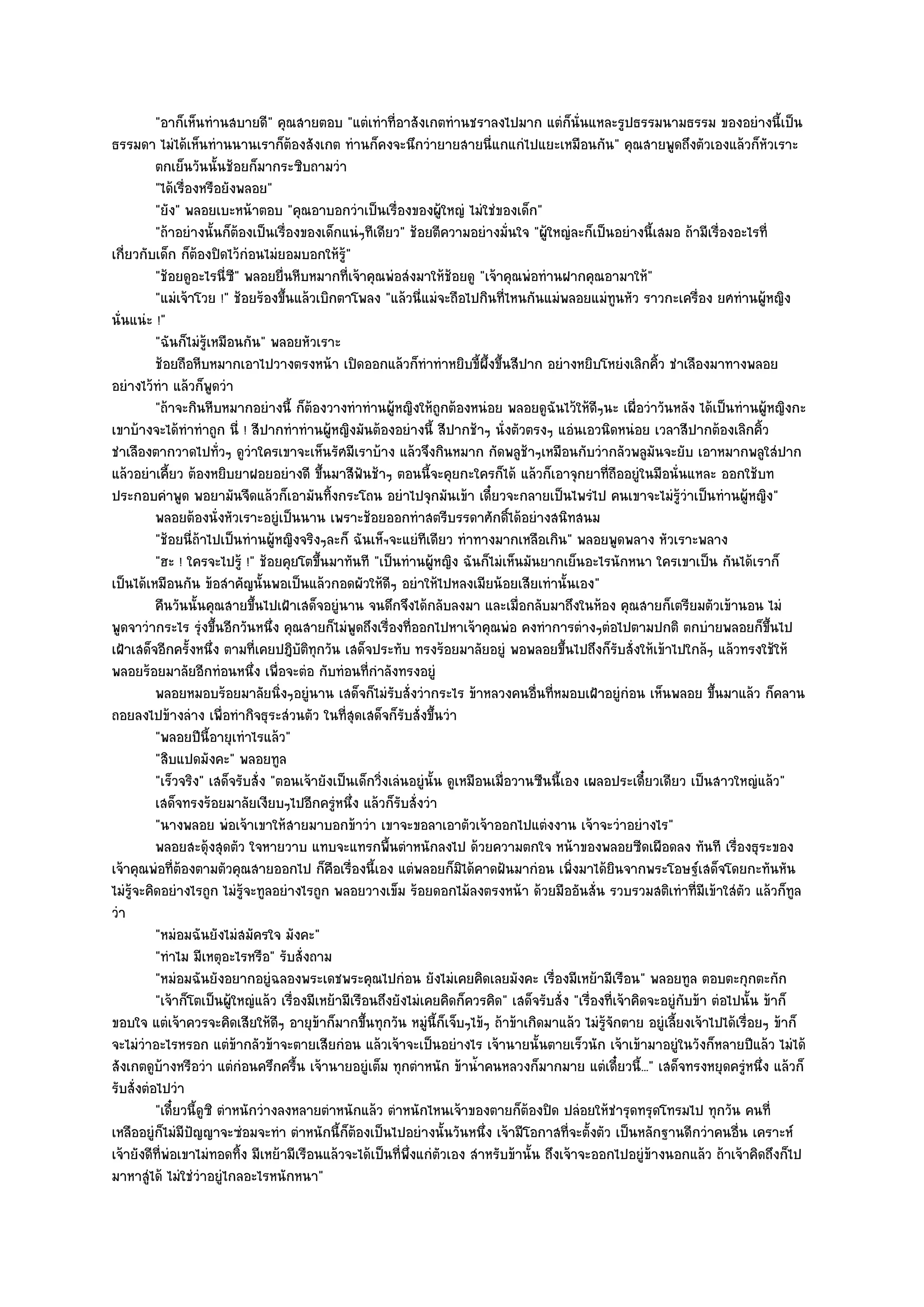 "อาก็เห็นทํานสบายดี" คุณสายตอบ "แตํเทําที่อาสังเกตทํานชราลงไปมาก แตํก็นั่นแหละรูปธรรมนามธรรม ของอยํางนี้เป็น
ธรรมดา ไมํได๎เห็นทํานนานเราก็ต๎องสังเกต ทํานก็คงจะนึกวํายายสายนี่แกแกํไปแยะเหมือนกัน" คุณสายพูดถึงตัวเองแล๎วก็หัวเราะ
          ตกเย็นวันนั้นช๎อยก็มากระซิบถามวํา
          "ได๎เรื่องหรือยังพลอย"
          "ยัง" พลอยเบะหน๎าตอบ "คุณอาบอกวําเป็นเรื่องของผู๎ใหญํ ไมํใชํของเด็ก"
          "ถ๎าอยํางนั้นก็ต๎องเป็นเรื่องของเด็กแนํๆทีเดียว" ช๎อยตีความอยํางมั่นใจ "ผู๎ใหญํละก็เป็นอยํางนี้เสมอ ถ๎ามีเรื่องอะไรที่
เกี่ยวกับเด็ก ก็ต๎องปิดไว๎กํอนไมํยอมบอกให๎รู๎"
          "ช๎อยดูอะไรนี่ซ" พลอยยื่นหีบหมากที่เจ๎าคุณพํอสํงมาให๎ช๎อยดู "เจ๎าคุณพํอทํานฝากคุณอามาให๎"
                            ี
          "แมํเจ๎าโวย !" ช๎อยร๎องขึ้นแล๎วเบิกตาโพลง "แล๎วนี่แมํจะถือไปกินที่ไหนกันแมํพลอยแมํทนหัว ราวกะเครื่อง ยศทํานผู๎หญิง
                                                                                                        ู
นั่นแนํะ !"
          "ฉันก็ไมํรู๎เหมือนกัน" พลอยหัวเราะ
          ช๎อยถือหีบหมากเอาไปวางตรงหน๎า เปิดออกแล๎วก็ทําทําหยิบขี้ผ้งขึนสีปาก อยํางหยิบโหยํงเลิกคิว ชําเลืองมาทางพลอย
                                                                              ึ ้                               ้
อยํางไว๎ทํา แล๎วก็พูดวํา
          "ถ๎าจะกินหีบหมากอยํางนี้ ก็ต๎องวางทําทํานผู๎หญิงให๎ถูกต๎องหนํอย พลอยดูฉันไว๎ให๎ดีๆนะ เผื่อวําวันหลัง ได๎เป็นทํานผู๎หญิงกะ
เขาบ๎างจะได๎ทําทําถูก นี่ ! สีปากทําทํานผู๎หญิงมันต๎องอยํางนี้ สีปากช๎าๆ นั่งตัวตรงๆ แอํนเอวนิดหนํอย เวลาสีปากต๎องเลิกคิ้ว
ชําเลืองตากวาดไปทั่วๆ ดูวําใครเขาจะเห็นรัศมีเราบ๎าง แล๎วจึงกินหมาก กัดพลูช๎าๆเหมือนกับวํากลัวพลูมันจะยับ เอาหมากพลูใสํปาก
แล๎วอยําเคี้ยว ต๎องหยิบยาฝอยอยํางดี ขึ้นมาสีฟนช๎าๆ ตอนนี้จะคุยกะใครก็ได๎ แล๎วก็เอาจุกยาที่ถืออยูํในมือนั่นแหละ ออกใช๎บท
                                                     ั
ประกอบคําพูด พอยามันจืดแล๎วก็เอามันทิ้งกระโถน อยําไปจุกมันเข๎า เดี๋ยวจะกลายเป็นไพรํไป คนเขาจะไมํรู๎วําเป็นทํานผู๎หญิง"
          พลอยต๎องนั่งหัวเราะอยูํเป็นนาน เพราะช๎อยออกทําสตรีบรรดาศักดิได๎อยํางสนิทสนม
                                                                                   ์
          "ช๎อยนี่ถ๎าไปเป็นทํานผู๎หญิงจริงๆละก็ ฉันเห็ฯจะแยํทีเดียว ทําทางมากเหลือเกิน" พลอยพูดพลาง หัวเราะพลาง
          "ฮะ ! ใครจะไปรู๎ !" ช๎อยคุยโตขึ้นมาทันที "เป็นทํานผู๎หญิง ฉันก็ไมํเห็นมันยากเย็นอะไรนักหนา ใครเขาเป็น กันได๎เราก็
เป็นได๎เหมือนกัน ข๎อสําคัญนั้นพอเป็นแล๎วกอดผัวให๎ดีๆ อยําให๎ไปหลงเมียน๎อยเสียเทํานั้นเอง"
          คืนวันนั้นคุณสายขึนไปเฝ้าเสด็จอยูํนาน จนดึกจึงได๎กลับลงมา และเมือกลับมาถึงในห๎อง คุณสายก็เตรียมตัวเข๎านอน ไมํ
                                ้                                                    ่
พูดจาวํากระไร รุํงขึ้นอีกวันหนึ่ง คุณสายก็ไมํพูดถึงเรื่องที่ออกไปหาเจ๎าคุณพํอ คงทําการตํางๆตํอไปตามปกติ ตกบํายพลอยก็ขึ้นไป
เฝ้าเสด็จอีกครั้งหนึ่ง ตามที่เคยปฎิบัติทุกวัน เสด็จประทับ ทรงร๎อยมาลัยอยูํ พอพลอยขึ้นไปถึงก็รับสั่งให๎เข๎าไปใกล๎ๆ แล๎วทรงใช๎ให๎
พลอยร๎อยมาลัยอีกทํอนหนึ่ง เพื่อจะตํอ กับทํอนที่กําลังทรงอยูํ
          พลอยหมอบร๎อยมาลัยนิงๆอยูํนาน เสด็จก็ไมํรบสั่งวํากระไร ข๎าหลวงคนอืนทีหมอบเฝ้าอยูํกํอน เห็นพลอย ขึนมาแล๎ว ก็คลาน
                                    ่                     ั                            ่ ่                                ้
ถอยลงไปข๎างลําง เพื่อทํากิจธุระสํวนตัว ในที่สุดเสด็จก็รบสั่งขึ้นวํา
                                                              ั
          "พลอยปีนี้อายุเทําไรแล๎ว"
          "สิบแปดมังคะ" พลอยทูล
          "เร็วจริง" เสด็จรับสั่ง "ตอนเจ๎ายังเป็นเด็กวิ่งเลํนอยูํนั้น ดูเหมือนเมื่อวานซืนนี้เอง เผลอประเดี๋ยวเดียว เป็นสาวใหญํแล๎ว"
          เสด็จทรงร๎อยมาลัยเงียบๆไปอีกครูหนึง แล๎วก็รบสั่งวํา
                                               ํ ่          ั
          "นางพลอย พํอเจ๎าเขาให๎สายมาบอกข๎าวํา เขาจะขอลาเอาตัวเจ๎าออกไปแตํงงาน เจ๎าจะวําอยํางไร"
          พลอยสะดุ๎งสุดตัว ใจหายวาบ แทบจะแทรกพื้นตําหนักลงไป ด๎วยความตกใจ หน๎าของพลอยซีดเผือดลง ทันที เรื่องธุระของ
เจ๎าคุณพํอที่ต๎องตามตัวคุณสายออกไป ก็คือเรื่องนี้เอง แตํพลอยก็มิได๎คาดฝันมากํอน เพิ่งมาได๎ยินจากพระโอษฐ๑เสด็จโดยกะทันหัน
ไมํรู๎จะคิดอยํางไรถูก ไมํรู๎จะทูลอยํางไรถูก พลอยวางเข็ม ร๎อยดอกไม๎ลงตรงหน๎า ด๎วยมืออันสั่น รวบรวมสติเทําที่มีเข๎าใสํตว แล๎วก็ทูล
                                                                                                                               ั
วํา
          "หมํอมฉันยังไมํสมัครใจ มังคะ"
          "ทําไม มีเหตุอะไรหรือ" รับสั่งถาม
          "หมํอมฉันยังอยากอยูํฉลองพระเดชพระคุณไปกํอน ยังไมํเคยคิดเลยมังคะ เรื่องมีเหย๎ามีเรือน" พลอยทูล ตอบตะกุกตะกัก
          "เจ๎าก็โตเป็นผู๎ใหญํแล๎ว เรื่องมีเหย๎ามีเรือนถึงยังไมํเคยคิดก็ควรคิด" เสด็จรับสั่ง "เรื่องที่เจ๎าคิดจะอยูํกบข๎า ตํอไปนั้น ข๎าก็
                                                                                                                     ั
ขอบใจ แตํเจ๎าควรจะคิดเสียให๎ดีๆ อายุข๎าก็มากขึ้นทุกวัน หมูํนี้ก็เจ็บๆไข๎ๆ ถ๎าข๎าเกิดมาแล๎ว ไมํรู๎จักตาย อยูํเลี้ยงเจ๎าไปได๎เรื่อยๆ ข๎าก็
จะไมํวําอะไรหรอก แตํข๎ากลัวข๎าจะตายเสียกํอน แล๎วเจ๎าจะเป็นอยํางไร เจ๎านายนั้นตายเร็วนัก เจ๎าเข๎ามาอยูํในวังก็หลายปีแล๎ว ไมํได๎
สังเกตดูบ๎างหรือวํา แตํกํอนครึกครื้น เจ๎านายอยูํเต็ม ทุกตําหนัก ข๎าน้ําคนหลวงก็มากมาย แตํเดี๋ยวนี้..." เสด็จทรงหยุดครูํหนึ่ง แล๎วก็
รับสั่งตํอไปวํา
          "เดี๋ยวนี้ดูซิ ตําหนักวํางลงหลายตําหนักแล๎ว ตําหนักไหนเจ๎าของตายก็ต๎องปิด ปลํอยให๎ชํารุดทรุดโทรมไป ทุกวัน คนที่
เหลืออยูํก็ไมํมีปัญญาจะซํอมจะทํา ตําหนักนี้ก็ต๎องเป็นไปอยํางนั้นวันหนึ่ง เจ๎ามีโอกาสที่จะตั้งตัว เป็นหลักฐานดีกวําคนอื่น เคราะห๑
เจ๎ายังดีที่พํอเขาไมํทอดทิ้ง มีเหย๎ามีเรือนแล๎วจะได๎เป็นที่พึ่งแกํตัวเอง สําหรับข๎านั้น ถึงเจ๎าจะออกไปอยูํข๎างนอกแล๎ว ถ๎าเจ๎าคิดถึงก็ไป
มาหาสูํได๎ ไมํใชํวําอยูํไกลอะไรหนักหนา"
 