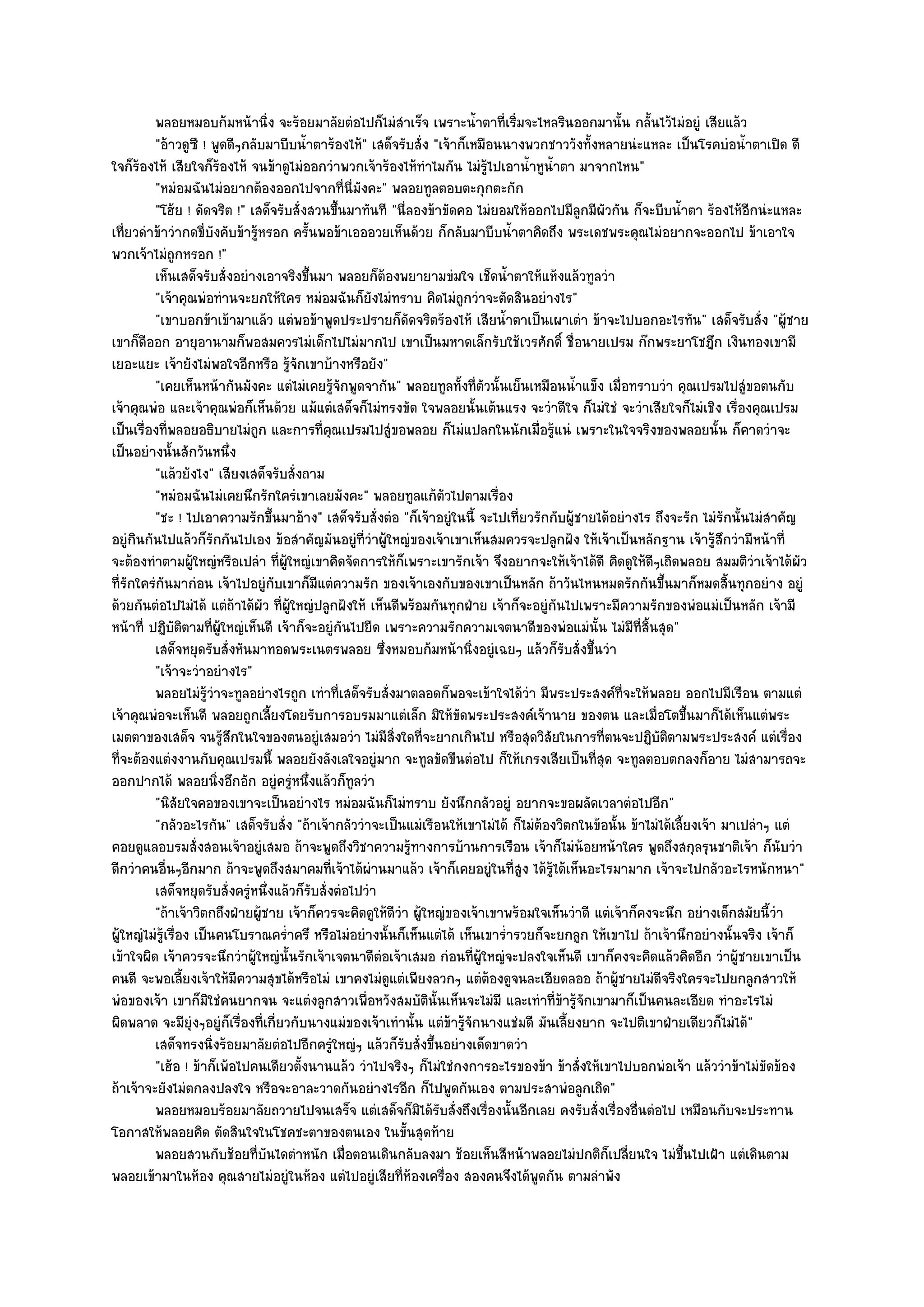 พลอยหมอบก๎มหน๎านิง จะร๎อยมาลัยตํอไปก็ไมํสาเร็จ เพราะน้าตาที่เริมจะไหลรินออกมานั้น กลันไว๎ไมํอยูํ เสียแล๎ว
                                      ่                     ํ               ํ    ่                        ้
         "อ๎าวดูซี ! พูดดีๆกลับมาบีบน้ําตาร๎องไห๎" เสด็จรับสั่ง "เจ๎าก็เหมือนนางพวกชาววังทั้งหลายนํะแหละ เป็นโรคบํอน้ําตาเปิด ดี
ใจก็ร๎องไห๎ เสียใจก็ร๎องไห๎ จนข๎าดูไมํออกวําพวกเจ๎าร๎องไห๎ทําไมกัน ไมํรู๎ไปเอาน้ําหูน้ําตา มาจากไหน"
         "หมํอมฉันไมํอยากต๎องออกไปจากที่นี่มังคะ" พลอยทูลตอบตะกุกตะกัก
         "โฮ๎ย ! ดัดจริต !" เสด็จรับสั่งสวนขึ้นมาทันที "นี่ลองข๎าขัดคอ ไมํยอมให๎ออกไปมีลกมีผัวกัน ก็จะบีบน้ําตา ร๎องไห๎อีกนํะแหละ
                                                                                              ู
เที่ยวดําข๎าวํากดขี่บังคับข๎ารู๎หรอก ครั้นพอข๎าเอออวยเห็นด๎วย ก็กลับมาบีบน้ําตาคิดถึง พระเดชพระคุณไมํอยากจะออกไป ข๎าเอาใจ
พวกเจ๎าไมํถูกหรอก !"
         เห็นเสด็จรับสั่งอยํางเอาจริงขึนมา พลอยก็ตองพยายามขํมใจ เช็ดน้าตาให๎แห๎งแล๎วทูลวํา
                                          ้               ๎                    ํ
         "เจ๎าคุณพํอทํานจะยกให๎ใคร หมํอมฉันก็ยังไมํทราบ คิดไมํถูกวําจะตัดสินอยํางไร"
         "เขาบอกข๎าเข๎ามาแล๎ว แตํพอข๎าพูดประปรายก็ดัดจริตร๎องไห๎ เสียน้ําตาเป็นเผาเตํา ข๎าจะไปบอกอะไรทัน" เสด็จรับสั่ง "ผู๎ชาย
เขาก็ดีออก อายุอานามก็พอสมควรไมํเด็กไปไมํมากไป เขาเป็นมหาดเล็กรับใช๎เวรศักดิ์ ชื่อนายเปรม ก๏กพระยาโชฎึก เงินทองเขามี
เยอะแยะ เจ๎ายังไมํพอใจอีกหรือ รู๎จักเขาบ๎างหรือยัง"
         "เคยเห็นหน๎ากันมังคะ แตํไมํเคยรู๎จักพูดจากัน" พลอยทูลทั้งที่ตัวนั้นเย็นเหมือนน้ําแข็ง เมื่อทราบวํา คุณเปรมไปสูํขอตนกับ
เจ๎าคุณพํอ และเจ๎าคุณพํอก็เห็นด๎วย แม๎แตํเสด็จก็ไมํทรงขัด ใจพลอยนั้นเต๎นแรง จะวําดีใจ ก็ไมํใชํ จะวําเสียใจก็ไมํเชิง เรื่องคุณเปรม
เป็นเรื่องที่พลอยอธิบายไมํถูก และการที่คุณเปรมไปสูํขอพลอย ก็ไมํแปลกในนักเมื่อรู๎แนํ เพราะในใจจริงของพลอยนั้น ก็คาดวําจะ
เป็นอยํางนั้นสักวันหนึ่ง
         "แล๎วยังไง" เสียงเสด็จรับสั่งถาม
         "หมํอมฉันไมํเคยนึกรักใครํเขาเลยมังคะ" พลอยทูลแก๎ตัวไปตามเรื่อง
         "ชะ ! ไปเอาความรักขึ้นมาอ๎าง" เสด็จรับสั่งตํอ "ก็เจ๎าอยูํในนี้ จะไปเที่ยวรักกับผู๎ชายได๎อยํางไร ถึงจะรัก ไมํรักนั้นไมํสําคัญ
อยูํกินกันไปแล๎วก็รักกันไปเอง ข๎อสําคัญมันอยูํที่วําผู๎ใหญํของเจ๎าเขาเห็นสมควรจะปลูกฝัง ให๎เจ๎าเป็นหลักฐาน เจ๎ารู๎สึกวํามีหน๎าที่
จะต๎องทําตามผู๎ใหญํหรือเปลํา ที่ผู๎ใหญํเขาคิดจัดการให๎ก็เพราะเขารักเจ๎า จึงอยากจะให๎เจ๎าได๎ดี คิดดูให๎ดีๆเถิดพลอย สมมติวําเจ๎าได๎ผัว
ที่รักใครํกนมากํอน เจ๎าไปอยูํกบเขาก็มีแตํความรัก ของเจ๎าเองกับของเขาเป็นหลัก ถ๎าวันไหนหมดรักกันขึ้นมาก็หมดสิ้นทุกอยําง อยูํ
             ั                          ั
ด๎วยกันตํอไปไมํได๎ แตํถ๎าได๎ผัว ที่ผู๎ใหญํปลูกฝังให๎ เห็นดีพร๎อมกันทุกฝ่าย เจ๎าก็จะอยูํกนไปเพราะมีความรักของพํอแมํเป็นหลัก เจ๎ามี
                                                                                        ั
หน๎าที่ ปฏิบติตามที่ผู๎ใหญํเห็นดี เจ๎าก็จะอยูํกนไปยืด เพราะความรักความเจตนาดีของพํอแมํนั้น ไมํมีที่สิ้นสุด"
               ั                                ั
         เสด็จหยุดรับสั่งหันมาทอดพระเนตรพลอย ซึงหมอบก๎มหน๎านิงอยูํเฉยๆ แล๎วก็รบสั่งขึนวํา
                                                        ่                 ่               ั ้
         "เจ๎าจะวําอยํางไร"
         พลอยไมํรวาจะทูลอยํางไรถูก เทําที่เสด็จรับสั่งมาตลอดก็พอจะเข๎าใจได๎วา มีพระประสงค๑ทีจะให๎พลอย ออกไปมีเรือน ตามแตํ
                       ๎ู ํ                                                        ํ                ่
เจ๎าคุณพํอจะเห็นดี พลอยถูกเลี้ยงโดยรับการอบรมมาแตํเล็ก มิให๎ขัดพระประสงค๑เจ๎านาย ของตน และเมื่อโตขึ้นมาก็ได๎เห็นแตํพระ
เมตตาของเสด็จ จนรู๎สึกในใจของตนอยูํเสมอวํา ไมํมีสิ่งใดที่จะยากเกินไป หรือสุดวิสัยในการที่ตนจะปฏิบัติตามพระประสงค๑ แตํเรื่อง
ที่จะต๎องแตํงงานกับคุณเปรมนี้ พลอยยังลังเลใจอยูํมาก จะทูลขัดขืนตํอไป ก็ให๎เกรงเสียเป็นที่สุด จะทูลตอบตกลงก็อาย ไมํสามารถจะ
ออกปากได๎ พลอยนิ่งอึกอัก อยูํครูํหนึ่งแล๎วก็ทูลวํา
         "นิสัยใจคอของเขาจะเป็นอยํางไร หมํอมฉันก็ไมํทราบ ยังนึกกลัวอยูํ อยากจะขอผลัดเวลาตํอไปอีก"
         "กลัวอะไรกัน" เสด็จรับสั่ง "ถ๎าเจ๎ากลัววําจะเป็นแมํเรือนให๎เขาไมํได๎ ก็ไมํต๎องวิตกในข๎อนั้น ข๎าไมํได๎เลี้ยงเจ๎า มาเปลําๆ แตํ
คอยดูแลอบรมสั่งสอนเจ๎าอยูํเสมอ ถ๎าจะพูดถึงวิชาความรู๎ทางการบ๎านการเรือน เจ๎าก็ไมํน๎อยหน๎าใคร พูดถึงสกุลรุนชาติเจ๎า ก็นับวํา
ดีกวําคนอื่นๆอีกมาก ถ๎าจะพูดถึงสมาคมที่เจ๎าได๎ผํานมาแล๎ว เจ๎าก็เคยอยูํในที่สูง ได๎รู๎ได๎เห็นอะไรมามาก เจ๎าจะไปกลัวอะไรหนักหนา"
         เสด็จหยุดรับสั่งครูํหนึงแล๎วก็รบสั่งตํอไปวํา
                                    ่       ั
         "ถ๎าเจ๎าวิตกถึงฝ่ายผู๎ชาย เจ๎าก็ควรจะคิดดูให๎ดีวํา ผู๎ใหญํของเจ๎าเขาพร๎อมใจเห็นวําดี แตํเจ๎าก็คงจะนึก อยํางเด็กสมัยนี้วํา
ผู๎ใหญํไมํรู๎เรื่อง เป็นคนโบราณคร่ําครึ หรือไมํอยํางนั้นก็เห็นแตํได๎ เห็นเขาร่ํารวยก็จะยกลูก ให๎เขาไป ถ๎าเจ๎านึกอยํางนั้นจริง เจ๎าก็
เข๎าใจผิด เจ๎าควรจะนึกวําผู๎ใหญํนั้นรักเจ๎าเจตนาดีตํอเจ๎าเสมอ กํอนที่ผู๎ใหญํจะปลงใจเห็นดี เขาก็คงจะคิดแล๎วคิดอีก วําผู๎ชายเขาเป็น
คนดี จะพอเลี้ยงเจ๎าให๎มีความสุขได๎หรือไมํ เขาคงไมํดูแตํเพียงลวกๆ แตํต๎องดูจนละเอียดลออ ถ๎าผู๎ชายไมํดีจริงใครจะไปยกลูกสาวให๎
พํอของเจ๎า เขาก็มิใชํคนยากจน จะแตํงลูกสาวเพื่อหวังสมบัตินั้นเห็นจะไมํมี และเทําที่ข๎ารู๎จักเขามาก็เป็นคนละเอียด ทําอะไรไมํ
ผิดพลาด จะมียุํงๆอยูํก็เรื่องที่เกี่ยวกับนางแมํของเจ๎าเทํานั้น แตํข๎ารู๎จักนางแชํมดี มันเลี้ยงยาก จะไปติเขาฝ่ายเดียวก็ไมํได๎"
         เสด็จทรงนิงร๎อยมาลัยตํอไปอีกครูใหญํๆ แล๎วก็รบสั่งขึนอยํางเด็ดขาดวํา
                          ่                   ํ               ั ้
         "เฮ๎อ ! ข๎าก็เพ๎อไปคนเดียวตั้งนานแล๎ว วําไปจริงๆ ก็ไมํใชํกงการอะไรของข๎า ข๎าสั่งให๎เขาไปบอกพํอเจ๎า แล๎ววําข๎าไมํขัดข๎อง
ถ๎าเจ๎าจะยังไมํตกลงปลงใจ หรือจะอาละวาดกันอยํางไรอีก ก็ไปพูดกันเอง ตามประสาพํอลูกเถิด"
         พลอยหมอบร๎อยมาลัยถวายไปจนเสร็จ แตํเสด็จก็มิได๎รบสั่งถึงเรื่องนั้นอีกเลย คงรับสั่งเรื่องอืนตํอไป เหมือนกับจะประทาน
                                                                  ั                                     ่
โอกาสให๎พลอยคิด ตัดสินใจในโชคชะตาของตนเอง ในขั้นสุดท๎าย
         พลอยสวนกับช๎อยทีบนไดตําหนัก เมื่อตอนเดินกลับลงมา ช๎อยเห็นสีหน๎าพลอยไมํปกติก็เปลียนใจ ไมํขนไปเฝ้า แตํเดินตาม
                                ่ ั                                                                   ่           ้ึ
พลอยเข๎ามาในห๎อง คุณสายไมํอยูํในห๎อง แตํไปอยูํเสียที่ห๎องเครื่อง สองคนจึงได๎พูดกัน ตามลําพัง
 