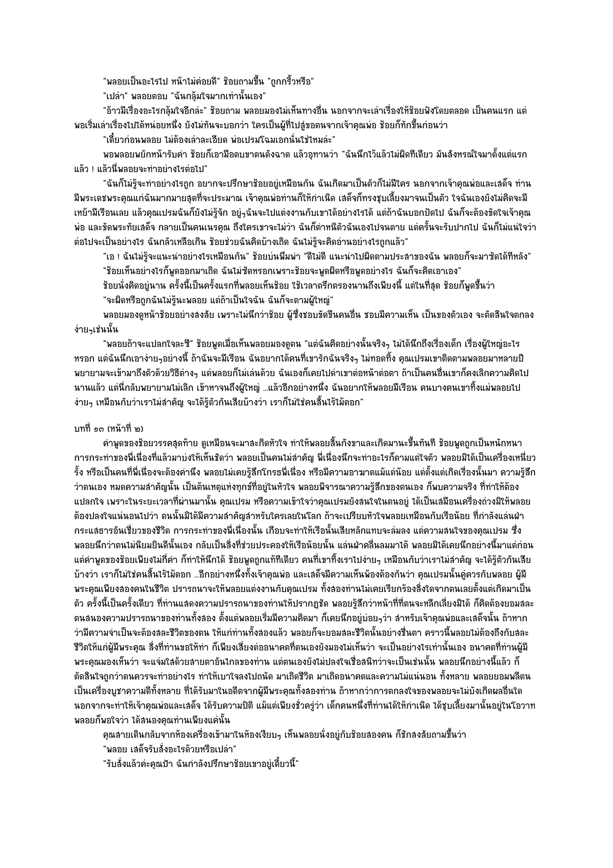 "พลอยเป็นอะไรไป หน๎าไมํคํอยดี" ช๎อยถามขึ้น "ถูกกริ้วหรือ"
         "เปลํา" พลอยตอบ "ฉันกลุ๎มใจมากเทํานั้นเอง"
         "อ๎าวมีเรื่องอะไรกลุ๎มใจอีกลํะ" ช๎อยถาม พลอยมองไมํเห็นทางอื่น นอกจากจะเลําเรื่องให๎ช๎อยฟังโดยตลอด เป็นคนแรก แตํ
พอเริ่มเลําเรื่องไปได๎หนํอยหนึ่ง ยังไมํทันจะบอกวํา ใครเป็นผู๎ที่ไปสูํขอตนจากเจ๎าคุณพํอ ช๎อยก็ทกขึ้นกํอนวํา
                                                                                              ั
         "เดี๋ยวกํอนพลอย ไมํต๎องเลําละเอียด พํอเปรมโฉมเอกนั่นใชํไหมลํะ"
         พอพลอยพยักหน๎ารับคํา ช๎อยก็เอามือตบขาตนดังฉาด แล๎วอุทานวํา "ฉันนึกไว๎แล๎วไมํผิดทีเดียว มันสังหรณ๑ใจมาตั้งแตํแรก
แล๎ว ! แล๎วนี่พลอยจะทําอยํางไรตํอไป"
         "ฉันก็ไมํรู๎จะทําอยํางไรถูก อยากจะปรึกษาช๎อยอยูํเหมือนกัน ฉันเกิดมาเป็นตัวก็ไมํมีใคร นอกจากเจ๎าคุณพํอและเสด็จ ทําน
มีพระเดชพระคุณแกํฉันมากมายสุดที่จะประมาณ เจ๎าคุณพํอทํานก็ให๎กําเนิด เสด็จก็ทรงชุบเลี้ยงมาจนเป็นตัว ใจฉันเองยังไมํคิดจะมี
เหย๎ามีเรือนเลย แล๎วคุณเปรมฉันก็ยังไมํรู๎จัก อยูํๆฉันจะไปแตํงงานกับเขาได๎อยํางไรได๎ แตํถ๎าฉันบอกปัดไป ฉันก็จะต๎องขัดใจเจ๎าคุณ
พํอ และขัดพระทัยเสด็จ กลายเป็นคนเนรคุณ ถึงใครเขาจะไมํวํา ฉันก็ตําหนิตวฉันเองไปจนตาย แตํครั้นจะรับปากไป ฉันก็ไมํแนํใจวํา
                                                                               ั
ตํอไปจะเป็นอยํางไร ฉันกลัวเหลือเกิน ช๎อยชํวยฉันคิดบ๎างเถิด ฉันไมํรู๎จะคิดอํานอยํางไรถูกแล๎ว"
         "เอ ! ฉันไมํรู๎จะแนะนําอยํางไรเหมือนกัน" ช๎อยบํนพึมพํา "ดีไมํดี แนะนําไปผิดตามประสาของฉัน พลอยก็จะมาซัดได๎ทีหลัง"
         "ช๎อยเห็นอยํางไรก็พูดออกมาเถิด ฉันไมํซดหรอกเพราะช๎อยจะพูดผิดหรือพูดอยํางไร ฉันก็จะคิดเอาเอง"
                                                  ั
         ช๎อยนั่งคิดอยูํนาน ครังนี้เป็นครังแรกทีพลอยเห็นช๎อย ใช๎เวลาตรึกตรองนานถึงเพียงนี้ แตํในทีสด ช๎อยก็พดขึนวํา
                                ้         ้     ่                                                    ุ่      ู ้
         "จะผิดหรือถูกฉันไมํรู๎นะพลอย แตํถ๎าเป็นใจฉัน ฉันก็จะตามผู๎ใหญํ"
         พลอยมองดูหน๎าช๎อยอยํางสงสัย เพราะไมํนกวําช๎อย ผู๎ซงชอบขัดขืนคนอืน ชอบมีความเห็น เป็นของตัวเอง จะตัดสินใจตกลง
                                                    ึ             ่ึ              ่
งํายๆเชํนนั้น
         "พลอยถ๎าจะแปลกใจละซี" ช๎อยพูดเมื่อเห็นพลอยมองดูตน "แตํฉันคิดอยํางนั้นจริงๆ ไมํได๎นึกถึงเรื่องเด็ก เรื่องผู๎ใหญํอะไร
หรอก แตํฉันนึกเอางํายๆอยํางนี้ ถ๎าฉันจะมีเรือน ฉันอยากได๎คนที่เขารักฉันจริงๆ ไมํทอดทิ้ง คุณเปรมเขาติดตามพลอยมาหลายปี
พยายามจะเข๎ามาถึงตัวด๎วยวิธีตํางๆ แตํพลอยก็ไมํเลํนด๎วย ฉันเองก็เคยไปดําเขาตํอหน๎าตํอตา ถ๎าเป็นคนอื่นเขาก็คงเลิกความคิดไป
นานแล๎ว แตํนี่กลับพยายามไมํเลิก เข๎าหาจนถึงผู๎ใหญํ ...แล๎วอีกอยํางหนึ่ง ฉันอยากให๎พลอยมีเรือน คนบางคนเขาทิ้งแมํพลอยไป
งํายๆ เหมือนกับวําเราไมํสําคัญ จะได๎รู๎ตัวกันเสียบ๎างวํา เราก็ไมํใชํคนสิ้นไร๎ไม๎ตอก"
บทที่ ๑๓ (หน๎าที่ ๒)
          คําพูดของช๎อยวรรคสุดท๎าย ดูเหมือนจะมาสะกิดหัวใจ ทําให๎พลอยสินกังขาและเกิดมานะขึนทันที ช๎อยพูดถูกเป็นหนักหนา
                                                                             ้                    ้
การกระทําของพี่เนื่องที่แล๎วมาบํงให๎เห็นชัดวํา พลอยเป็นคนไมํสําคัญ พี่เนื่องนึกจะทําอะไรก็ตามแตํใจตัว พลอยมิได๎เป็นเครื่องเหนี่ยว
รั้ง หรือเป็นคนที่พี่เนื่องจะต๎องคํานึง พลอยไมํเคยรู๎สึกโกรธพี่เนื่อง หรือมีความอาฆาตแม๎แตํน๎อย แตํต้งแตํเกิดเรื่องนั้นมา ความรู๎สึก
                                                                                                      ั
วําตนเอง หมดความสําคัญนั้น เป็นต๎นเหตุแหํงทุกข๑ที่อยูํในหัวใจ พลอยพิจารณาความรู๎สึกของตนเอง ก็พบความจริง ที่ทําให๎ต๎อง
แปลกใจ เพราะในระยะเวลาที่ผํานมานั้น คุณเปรม หรือความเข๎าใจวําคุณเปรมยังสนใจในตนอยูํ ได๎เป็นเสมือนเครื่องถํวงมิให๎พลอย
ต๎องปลงใจแนํนอนไปวํา ตนนั้นมิได๎มีความสําคัญสําหรับใครเลยในโลก ถ๎าจะเปรียบหัวใจพลอยเหมือนกับเรือน๎อย ที่กําลังแลํนฝ่า
กระแสธารอันเชี่ยวของชีวิต การกระทําของพี่เนื่องนั้น เกือบจะทําให๎เรือนั้นเสียหลักแทบจะลํมลง แตํความสนใจของคุณเปรม ซึ่ง
พลอยนึกวําตนไมํนิยมยินดีนั้นเอง กลับเป็นสิ่งที่ชํวยประคองให๎เรือน๎อยนั้น แลํนฝ่าคลื่นลมมาได๎ พลอยมิได๎เคยนึกอยํางนี้มาแตํกํอน
แตํคําพูดของช๎อยเพียงไมํกี่คํา ก็ทําให๎นึกได๎ ช๎อยพูดถูกแท๎ทเดียว คนที่เขาทิ้งเราไปงํายๆ เหมือนกับวําเราไมํสําคัญ จะได๎รู๎ตัวกันเสีย
                                                              ี
บ๎างวํา เราก็ไมํใชํคนสิ้นไร๎ไม๎ตอก ...อีกอยํางหนึ่งทั้งเจ๎าคุณพํอ และเสด็จมีความเห็นพ๎องต๎องกันวํา คุณเปรมนั้นคูํควรกับพลอย ผู๎มี
พระคุณเพียงสองคนในชีวิต ปรารถนาจะให๎พลอยแตํงงานกับคุณเปรม ทั้งสองทํานไมํเคยเรียกร๎องสิ่งใดจากตนเลยตั้งแตํเกิดมาเป็น
ตัว ครั้งนี้เป็นครั้งเดียว ที่ทํานแสดงความปรารถนาของทํานให๎ปรากฏชัด พลอยรู๎สึกวําหน๎าที่ที่ตนจะหลีกเลี่ยงมิได๎ ก็คิดต๎องยอมสละ
ตนสนองความปรารถนาของทํานทั้งสอง ตั้งแตํพลอยเริ่มมีความคิดมา ก็เคยนึกอยูํบํอยๆวํา สําหรับเจ๎าคุณพํอและเสด็จนั้น ถ๎าหาก
วํามีความจําเป็นจะต๎องสละชีวิตของตน ให๎แกํทํานทั้งสองแล๎ว พลอยก็จะยอมสละชีวิตนั้นอยํางชื่นตา คราวนี้พลอยไมํต๎องถึงกับสละ
ชีวิตให๎แกํผู๎มีพระคุณ สิ่งที่ทํานขอให๎ทํา ก็เพียงเสี่ยงตํออนาคตที่ตนเองยังมองไมํเห็นวํา จะเป็นอยํางไรเทํานั้นเอง อนาคตที่ทํานผู๎มี
พระคุณมองเห็นวํา จะแจํมใสด๎วยสายตาอันไกลของทําน แตํตนเองยังไมํปลงใจเชื่อสนิทวําจะเป็นเชํนนั้น พลอยนึกอยํางนี้แล๎ว ก็
ตัดสินใจถูกวําตนควรจะทําอยํางไร ทําให๎เบาใจลงไปถนัด มาเถิดชีวิต มาเถิดอนาคตและความไมํแนํนอน ทั้งหลาย พลอยยอมพลีตน
เป็นเครื่องบูชาความดีทั้งหลาย ที่ได๎รับมาในอดีตจากผู๎มีพระคุณทั้งสองทําน ถ๎าหากวําการตกลงใจของพลอยจะไมํบังเกิดผลอื่นใด
นอกจากจะทําให๎เจ๎าคุณพํอและเสด็จ ได๎รับความปิติ แม๎แตํเพียงชั่วครูํวํา เด็กคนหนึ่งที่ทํานได๎ให๎กําเนิด ได๎ชุบเลี้ยงมานั้นอยูํในโอวาท
พลอยก็พอใจวํา ได๎สนองคุณทํานเพียงแคํนั้น
          คุณสายเดินกลับจากห๎องเครื่องเข๎ามาในห๎องเงียบๆ เห็นพลอยนั่งอยูํกับช๎อยสองคน ก็ชกสงสัยถามขึนวํา
                                                                                                ั             ้
          "พลอย เสด็จรับสั่งอะไรด๎วยหรือเปลํา"
          "รับสั่งแล๎วคํะคุณป้า ฉันกําลังปรึกษาช๎อยเขาอยูํเดี๋ยวนี้"
 
