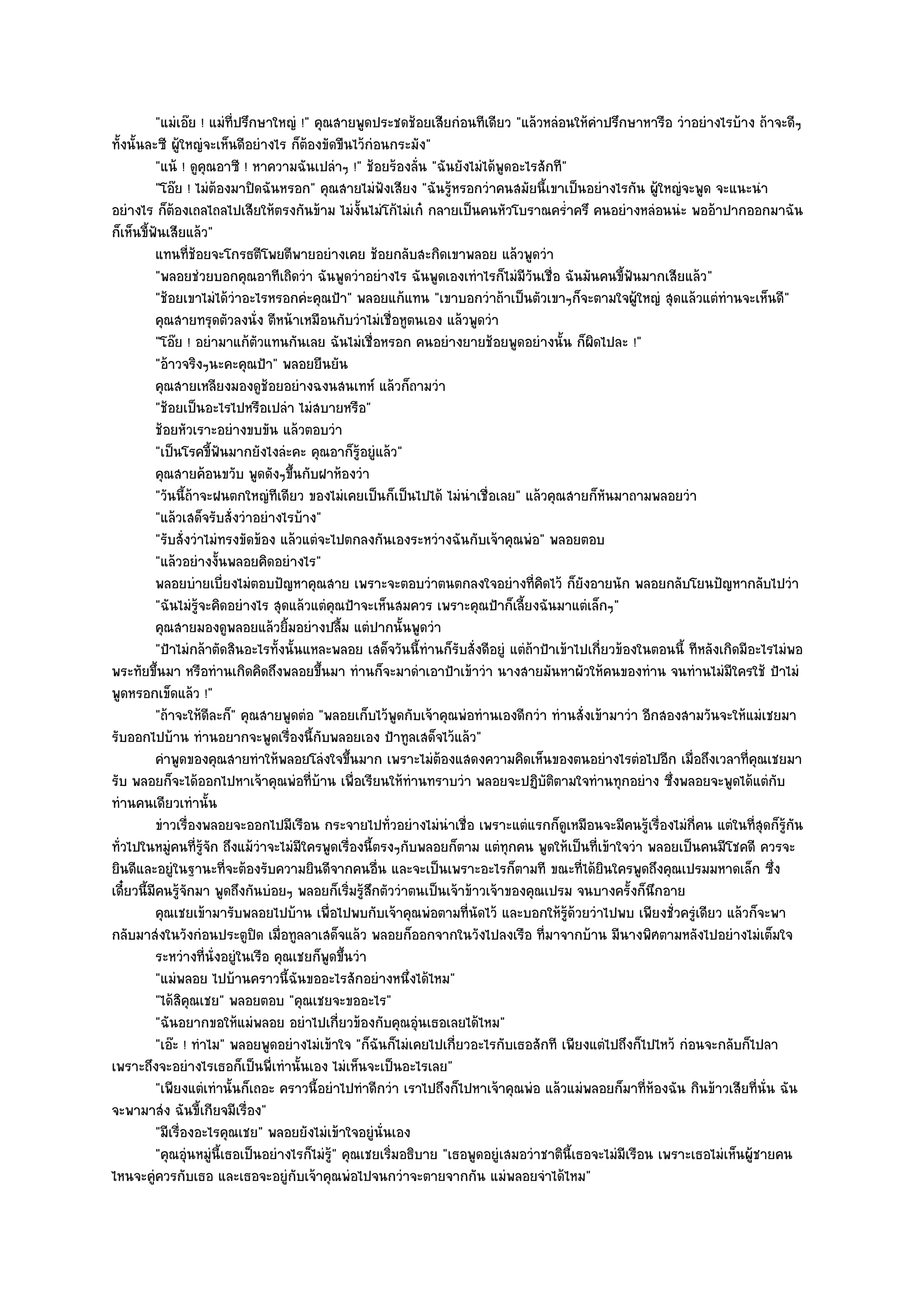 "แมํเอ๏ย ! แมํท่ปรึกษาใหญํ !" คุณสายพูดประชดช๎อยเสียกํอนทีเดียว "แล๎วหลํอนให๎คําปรึกษาหารือ วําอยํางไรบ๎าง ถ๎าจะดีๆ
                           ี
ทั้งนั้นละซี ผู๎ใหญํจะเห็นดีอยํางไร ก็ต๎องขัดขืนไว๎กํอนกระมัง"
          "แน๎ ! ดูคุณอาซี ! หาความฉันเปลําๆ !" ช๎อยร๎องลั่น "ฉันยังไมํได๎พูดอะไรสักที"
          "โอ๏ย ! ไมํต๎องมาปิดฉันหรอก" คุณสายไมํฟังเสียง "ฉันรู๎หรอกวําคนสมัยนี้เขาเป็นอยํางไรกัน ผู๎ใหญํจะพูด จะแนะนํา
อยํางไร ก็ต๎องเถลไถลไปเสียให๎ตรงกันข๎าม ไมํง้นไมํโก๎ไมํเก๐ กลายเป็นคนหัวโบราณคร่ําครึ คนอยํางหลํอนนํะ พออ๎าปากออกมาฉัน
                                                    ั
ก็เห็นขี้ฟันเสียแล๎ว"
          แทนทีชอยจะโกรธตีโพยตีพายอยํางเคย ช๎อยกลับสะกิดเขาพลอย แล๎วพูดวํา
                  ่๎
          "พลอยชํวยบอกคุณอาทีเถิดวํา ฉันพูดวําอยํางไร ฉันพูดเองเทําไรก็ไมํมีวันเชื่อ ฉันมันคนขี้ฟันมากเสียแล๎ว"
          "ช๎อยเขาไมํได๎วําอะไรหรอกคํะคุณป้า" พลอยแก๎แทน "เขาบอกวําถ๎าเป็นตัวเขาๆก็จะตามใจผู๎ใหญํ สุดแล๎วแตํทํานจะเห็นดี"
          คุณสายทรุดตัวลงนั่ง ตีหน๎าเหมือนกับวําไมํเชื่อหูตนเอง แล๎วพูดวํา
          "โอ๏ย ! อยํามาแก๎ตัวแทนกันเลย ฉันไมํเชื่อหรอก คนอยํางยายช๎อยพูดอยํางนั้น ก็ผิดไปละ !"
          "อ๎าวจริงๆนะคะคุณป้า" พลอยยืนยัน
          คุณสายเหลียงมองดูชอยอยํางฉงนสนเทห๑ แล๎วก็ถามวํา
                                 ๎
          "ช๎อยเป็นอะไรไปหรือเปลํา ไมํสบายหรือ"
          ช๎อยหัวเราะอยํางขบขัน แล๎วตอบวํา
          "เป็นโรคขี้ฟันมากยังไงลํะคะ คุณอาก็รู๎อยูํแล๎ว"
          คุณสายค๎อนขวับ พูดดังๆขึนกับฝาห๎องวํา
                                       ้
          "วันนี้ถ๎าจะฝนตกใหญํทีเดียว ของไมํเคยเป็นก็เป็นไปได๎ ไมํนําเชื่อเลย" แล๎วคุณสายก็หันมาถามพลอยวํา
          "แล๎วเสด็จรับสั่งวําอยํางไรบ๎าง"
          "รับสั่งวําไมํทรงขัดข๎อง แล๎วแตํจะไปตกลงกันเองระหวํางฉันกับเจ๎าคุณพํอ" พลอยตอบ
          "แล๎วอยํางงั้นพลอยคิดอยํางไร"
          พลอยบํายเบี่ยงไมํตอบปัญหาคุณสาย เพราะจะตอบวําตนตกลงใจอยํางที่คดไว๎ ก็ยงอายนัก พลอยกลับโยนปัญหากลับไปวํา
                                                                                     ิ           ั
          "ฉันไมํรู๎จะคิดอยํางไร สุดแล๎วแตํคุณป้าจะเห็นสมควร เพราะคุณป้าก็เลี้ยงฉันมาแตํเล็กๆ"
          คุณสายมองดูพลอยแล๎วยิมอยํางปลื้ม แตํปากนั้นพูดวํา
                                     ้
          "ป้าไมํกล๎าตัดสินอะไรทั้งนั้นแหละพลอย เสด็จวันนี้ทํานก็รับสั่งดีอยูํ แตํถ๎าป้าเข๎าไปเกี่ยวข๎องในตอนนี้ ทีหลังเกิดมีอะไรไมํพอ
พระทัยขึ้นมา หรือทํานเกิดคิดถึงพลอยขึ้นมา ทํานก็จะมาดําเอาป้าเข๎าวํา นางสายมันหาผัวให๎คนของทําน จนทํานไมํมีใครใช๎ ป้าไมํ
พูดหรอกเข็ดแล๎ว !"
          "ถ๎าจะให๎ดีละก็" คุณสายพูดตํอ "พลอยเก็บไว๎พูดกับเจ๎าคุณพํอทํานเองดีกวํา ทํานสั่งเข๎ามาวํา อีกสองสามวันจะให๎แมํเชยมา
รับออกไปบ๎าน ทํานอยากจะพูดเรื่องนี้กับพลอยเอง ป้าทูลเสด็จไว๎แล๎ว"
          คําพูดของคุณสายทําให๎พลอยโลํงใจขึนมาก เพราะไมํตองแสดงความคิดเห็นของตนอยํางไรตํอไปอีก เมื่อถึงเวลาที่คณเชยมา
                                                  ้                ๎                                                           ุ
รับ พลอยก็จะได๎ออกไปหาเจ๎าคุณพํอที่บ๎าน เพื่อเรียนให๎ทํานทราบวํา พลอยจะปฏิบัติตามใจทํานทุกอยําง ซึ่งพลอยจะพูดได๎แตํกบ             ั
ทํานคนเดียวเทํานั้น
          ขําวเรื่องพลอยจะออกไปมีเรือน กระจายไปทั่วอยํางไมํนาเชื่อ เพราะแตํแรกก็ดเหมือนจะมีคนรูเรื่องไมํกคน แตํในทีสดก็รกัน
                                                                     ํ                    ู               ๎       ี่          ่ ุ ๎ู
ทั่วไปในหมูํคนที่รู๎จัก ถึงแม๎วําจะไมํมีใครพูดเรื่องนี้ตรงๆกับพลอยก็ตาม แตํทุกคน พูดให๎เป็นที่เข๎าใจวํา พลอยเป็นคนมีโชคดี ควรจะ
ยินดีและอยูํในฐานะที่จะต๎องรับความยินดีจากคนอื่น และจะเป็นเพราะอะไรก็ตามที ขณะที่ได๎ยินใครพูดถึงคุณเปรมมหาดเล็ก ซึ่ง
เดี๋ยวนี้มีคนรู๎จักมา พูดถึงกันบํอยๆ พลอยก็เริ่มรู๎สึกตัววําตนเป็นเจ๎าข๎าวเจ๎าของคุณเปรม จนบางครั้งก็นึกอาย
          คุณเชยเข๎ามารับพลอยไปบ๎าน เพื่อไปพบกับเจ๎าคุณพํอตามทีนดไว๎ และบอกให๎รดวยวําไปพบ เพียงชั่วครูเดียว แล๎วก็จะพา
                                                                       ่ ั                  ๎ู ๎                     ํ
กลับมาสํงในวังกํอนประตูปิด เมื่อทูลลาเสด็จแล๎ว พลอยก็ออกจากในวังไปลงเรือ ที่มาจากบ๎าน มีนางพิศตามหลังไปอยํางไมํเต็มใจ
          ระหวํางที่น่งอยูํในเรือ คุณเชยก็พดขึนวํา
                       ั                     ู ้
          "แมํพลอย ไปบ๎านคราวนี้ฉันขออะไรสักอยํางหนึ่งได๎ไหม"
          "ได๎สิคุณเชย" พลอยตอบ "คุณเชยจะขออะไร"
          "ฉันอยากขอให๎แมํพลอย อยําไปเกี่ยวข๎องกับคุณอุํนเธอเลยได๎ไหม"
          "เอ๏ะ ! ทําไม" พลอยพูดอยํางไมํเข๎าใจ "ก็ฉันก็ไมํเคยไปเกี่ยวอะไรกับเธอสักที เพียงแตํไปถึงก็ไปไหว๎ กํอนจะกลับก็ไปลา
เพราะถึงจะอยํางไรเธอก็เป็นพี่เทํานั้นเอง ไมํเห็นจะเป็นอะไรเลย"
          "เพียงแตํเทํานั้นก็เถอะ คราวนี้อยําไปทําดีกวํา เราไปถึงก็ไปหาเจ๎าคุณพํอ แล๎วแมํพลอยก็มาที่ห๎องฉัน กินข๎าวเสียที่นั่น ฉัน
จะพามาสํง ฉันขี้เกียจมีเรื่อง"
          "มีเรื่องอะไรคุณเชย" พลอยยังไมํเข๎าใจอยูํนั่นเอง
          "คุณอุํนหมูํนี้เธอเป็นอยํางไรก็ไมํรู๎" คุณเชยเริ่มอธิบาย "เธอพูดอยูํเสมอวําชาตินี้เธอจะไมํมีเรือน เพราะเธอไมํเห็นผู๎ชายคน
ไหนจะคูํควรกับเธอ และเธอจะอยูํกบเจ๎าคุณพํอไปจนกวําจะตายจากกัน แมํพลอยจําได๎ไหม"
                                         ั
 