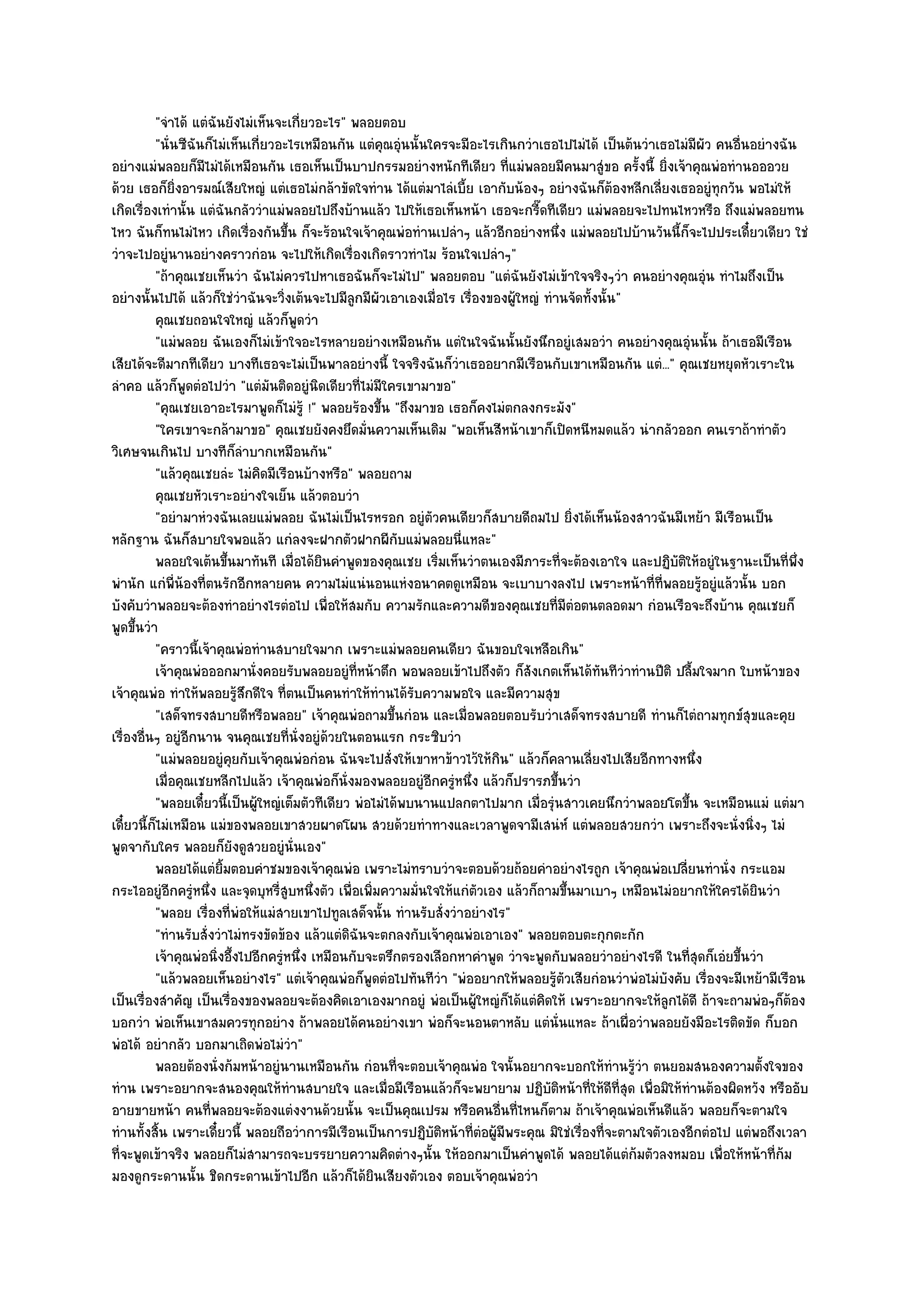 "จําได๎ แตํฉันยังไมํเห็นจะเกี่ยวอะไร" พลอยตอบ
          "นั่นซีฉันก็ไมํเห็นเกี่ยวอะไรเหมือนกัน แตํคุณอุํนนั้นใครจะมีอะไรเกินกวําเธอไปไมํได๎ เป็นต๎นวําเธอไมํมผัว คนอื่นอยํางฉัน
                                                                                                                   ี
อยํางแมํพลอยก็มไมํได๎เหมือนกัน เธอเห็นเป็นบาปกรรมอยํางหนักทีเดียว ที่แมํพลอยมีคนมาสูํขอ ครั้งนี้ ยิ่งเจ๎าคุณพํอทํานอออวย
                    ี
ด๎วย เธอก็ยิ่งอารมณ๑เสียใหญํ แตํเธอไมํกล๎าขัดใจทําน ได๎แตํมาไลํเบี้ย เอากับน๎องๆ อยํางฉันก็ต๎องหลีกเลี่ยงเธออยูํทุกวัน พอไมํให๎
เกิดเรื่องเทํานั้น แตํฉันกลัววําแมํพลอยไปถึงบ๎านแล๎ว ไปให๎เธอเห็นหน๎า เธอจะกรี๊ดทีเดียว แมํพลอยจะไปทนไหวหรือ ถึงแมํพลอยทน
ไหว ฉันก็ทนไมํไหว เกิดเรื่องกันขึ้น ก็จะร๎อนใจเจ๎าคุณพํอทํานเปลําๆ แล๎วอีกอยํางหนึ่ง แมํพลอยไปบ๎านวันนี้ก็จะไปประเดี๋ยวเดียว ใชํ
วําจะไปอยูํนานอยํางคราวกํอน จะไปให๎เกิดเรื่องเกิดราวทําไม ร๎อนใจเปลําๆ"
          "ถ๎าคุณเชยเห็นวํา ฉันไมํควรไปหาเธอฉันก็จะไมํไป" พลอยตอบ "แตํฉันยังไมํเข๎าใจจริงๆวํา คนอยํางคุณอุํน ทําไมถึงเป็น
อยํางนั้นไปได๎ แล๎วก็ใชํวําฉันจะวิ่งเต๎นจะไปมีลูกมีผัวเอาเองเมื่อไร เรื่องของผู๎ใหญํ ทํานจัดทั้งนั้น"
          คุณเชยถอนใจใหญํ แล๎วก็พดวํา  ู
          "แมํพลอย ฉันเองก็ไมํเข๎าใจอะไรหลายอยํางเหมือนกัน แตํในใจฉันนั้นยังนึกอยูํเสมอวํา คนอยํางคุณอุํนนั้น ถ๎าเธอมีเรือน
เสียได๎จะดีมากทีเดียว บางทีเธอจะไมํเป็นพาลอยํางนี้ ใจจริงฉันก็วําเธออยากมีเรือนกับเขาเหมือนกัน แตํ..." คุณเชยหยุดหัวเราะใน
ลําคอ แล๎วก็พูดตํอไปวํา "แตํมันติดอยูํนิดเดียวที่ไมํมีใครเขามาขอ"
          "คุณเชยเอาอะไรมาพูดก็ไมํรู๎ !" พลอยร๎องขึ้น "ถึงมาขอ เธอก็คงไมํตกลงกระมัง"
          "ใครเขาจะกล๎ามาขอ" คุณเชยยังคงยึดมั่นความเห็นเดิม "พอเห็นสีหน๎าเขาก็เปิดหนีหมดแล๎ว นํากลัวออก คนเราถ๎าทําตัว
วิเศษจนเกินไป บางทีก็ลําบากเหมือนกัน"
          "แล๎วคุณเชยลํะ ไมํคิดมีเรือนบ๎างหรือ" พลอยถาม
          คุณเชยหัวเราะอยํางใจเย็น แล๎วตอบวํา
          "อยํามาหํวงฉันเลยแมํพลอย ฉันไมํเป็นไรหรอก อยูํตัวคนเดียวก็สบายดีถมไป ยิ่งได๎เห็นน๎องสาวฉันมีเหย๎า มีเรือนเป็น
หลักฐาน ฉันก็สบายใจพอแล๎ว แกํลงจะฝากตัวฝากผีกบแมํพลอยนี่แหละ"
                                                            ั
          พลอยใจเต๎นขึนมาทันที เมื่อได๎ยนคําพูดของคุณเชย เริมเห็นวําตนเองมีภาระที่จะต๎องเอาใจ และปฏิบติให๎อยูํในฐานะเป็นทีพง
                            ้              ิ                        ่                                        ั                  ่ ่ึ
พํานัก แกํพี่น๎องที่ตนรักอีกหลายคน ความไมํแนํนอนแหํงอนาคตดูเหมือน จะเบาบางลงไป เพราะหน๎าที่ที่พลอยรู๎อยูํแล๎วนั้น บอก
บังคับวําพลอยจะต๎องทําอยํางไรตํอไป เพื่อให๎สมกับ ความรักและความดีของคุณเชยที่มตํอตนตลอดมา กํอนเรือจะถึงบ๎าน คุณเชยก็
                                                                                           ี
พูดขึ้นวํา
          "คราวนี้เจ๎าคุณพํอทํานสบายใจมาก เพราะแมํพลอยคนเดียว ฉันขอบใจเหลือเกิน"
          เจ๎าคุณพํอออกมานั่งคอยรับพลอยอยูํทีหน๎าตึก พอพลอยเข๎าไปถึงตัว ก็สงเกตเห็นได๎ทันทีวาทํานปีติ ปลืมใจมาก ใบหน๎าของ
                                                   ่                               ั                  ํ          ้
เจ๎าคุณพํอ ทําให๎พลอยรู๎สึกดีใจ ที่ตนเป็นคนทําให๎ทํานได๎รับความพอใจ และมีความสุข
          "เสด็จทรงสบายดีหรือพลอย" เจ๎าคุณพํอถามขึ้นกํอน และเมื่อพลอยตอบรับวําเสด็จทรงสบายดี ทํานก็ไตํถามทุกข๑สุขและคุย
เรื่องอื่นๆ อยูํอีกนาน จนคุณเชยที่นั่งอยูํด๎วยในตอนแรก กระซิบวํา
          "แมํพลอยอยูํคุยกับเจ๎าคุณพํอกํอน ฉันจะไปสั่งให๎เขาหาข๎าวไว๎ให๎กิน" แล๎วก็คลานเลี่ยงไปเสียอีกทางหนึ่ง
          เมื่อคุณเชยหลีกไปแล๎ว เจ๎าคุณพํอก็น่งมองพลอยอยูํอกครูหนึง แล๎วก็ปรารภขึนวํา
                                                 ั               ี ํ ่                   ้
          "พลอยเดี๋ยวนี้เป็นผู๎ใหญํเต็มตัวทีเดียว พํอไมํได๎พบนานแปลกตาไปมาก เมื่อรุํนสาวเคยนึกวําพลอยโตขึ้น จะเหมือนแมํ แตํมา
เดี๋ยวนี้ก็ไมํเหมือน แมํของพลอยเขาสวยผาดโผน สวยด๎วยทําทางและเวลาพูดจามีเสนํห๑ แตํพลอยสวยกวํา เพราะถึงจะนั่งนิ่งๆ ไมํ
พูดจากับใคร พลอยก็ยังดูสวยอยูํนั่นเอง"
          พลอยได๎แตํยมตอบคําชมของเจ๎าคุณพํอ เพราะไมํทราบวําจะตอบด๎วยถ๎อยคําอยํางไรถูก เจ๎าคุณพํอเปลียนทํานั่ง กระแอม
                         ้ิ                                                                                    ่
กระไออยูํอีกครูํหนึ่ง และจุดบุหรี่สูบหนึ่งตัว เพื่อเพิ่มความมั่นใจให๎แกํตัวเอง แล๎วก็ถามขึ้นมาเบาๆ เหมือนไมํอยากให๎ใครได๎ยินวํา
          "พลอย เรื่องที่พํอให๎แมํสายเขาไปทูลเสด็จนั้น ทํานรับสั่งวําอยํางไร"
          "ทํานรับสั่งวําไมํทรงขัดข๎อง แล๎วแตํดิฉันจะตกลงกับเจ๎าคุณพํอเอาเอง" พลอยตอบตะกุกตะกัก
          เจ๎าคุณพํอนิงอึ้งไปอีกครูหนึง เหมือนกับจะตรึกตรองเลือกหาคําพูด วําจะพูดกับพลอยวําอยํางไรดี ในทีสดก็เอํยขึนวํา
                       ่            ํ ่                                                                          ุ่     ้
          "แล๎วพลอยเห็นอยํางไร" แตํเจ๎าคุณพํอก็พูดตํอไปทันทีวํา "พํออยากให๎พลอยรู๎ตัวเสียกํอนวําพํอไมํบังคับ เรื่องจะมีเหย๎ามีเรือน
เป็นเรื่องสําคัญ เป็นเรื่องของพลอยจะต๎องคิดเอาเองมากอยูํ พํอเป็นผู๎ใหญํก็ได๎แตํคิดให๎ เพราะอยากจะให๎ลูกได๎ดี ถ๎าจะถามพํอๆก็ต๎อง
บอกวํา พํอเห็นเขาสมควรทุกอยําง ถ๎าพลอยได๎คนอยํางเขา พํอก็จะนอนตาหลับ แตํนั่นแหละ ถ๎าเผื่อวําพลอยยังมีอะไรติดขัด ก็บอก
พํอได๎ อยํากลัว บอกมาเถิดพํอไมํวํา"
          พลอยต๎องนั่งก๎มหน๎าอยูํนานเหมือนกัน กํอนทีจะตอบเจ๎าคุณพํอ ใจนั้นอยากจะบอกให๎ทํานรูวา ตนยอมสนองความตั้งใจของ
                                                          ่                                             ๎ํ
ทําน เพราะอยากจะสนองคุณให๎ทํานสบายใจ และเมื่อมีเรือนแล๎วก็จะพยายาม ปฏิบติหน๎าที่ให๎ดีที่สุด เพื่อมิให๎ทํานต๎องผิดหวัง หรืออับ
                                                                                       ั
อายขายหน๎า คนที่พลอยจะต๎องแตํงงานด๎วยนั้น จะเป็นคุณเปรม หรือคนอื่นที่ไหนก็ตาม ถ๎าเจ๎าคุณพํอเห็นดีแล๎ว พลอยก็จะตามใจ
ทํานทั้งสิ้น เพราะเดี๋ยวนี้ พลอยถือวําการมีเรือนเป็นการปฏิบติหน๎าที่ตํอผู๎มีพระคุณ มิใชํเรื่องที่จะตามใจตัวเองอีกตํอไป แตํพอถึงเวลา
                                                                  ั
ที่จะพูดเข๎าจริง พลอยก็ไมํสามารถจะบรรยายความคิดตํางๆนั้น ให๎ออกมาเป็นคําพูดได๎ พลอยได๎แตํก๎มตัวลงหมอบ เพื่อให๎หน๎าที่ก๎ม
มองดูกระดานนั้น ชิดกระดานเข๎าไปอีก แล๎วก็ได๎ยินเสียงตัวเอง ตอบเจ๎าคุณพํอวํา
 