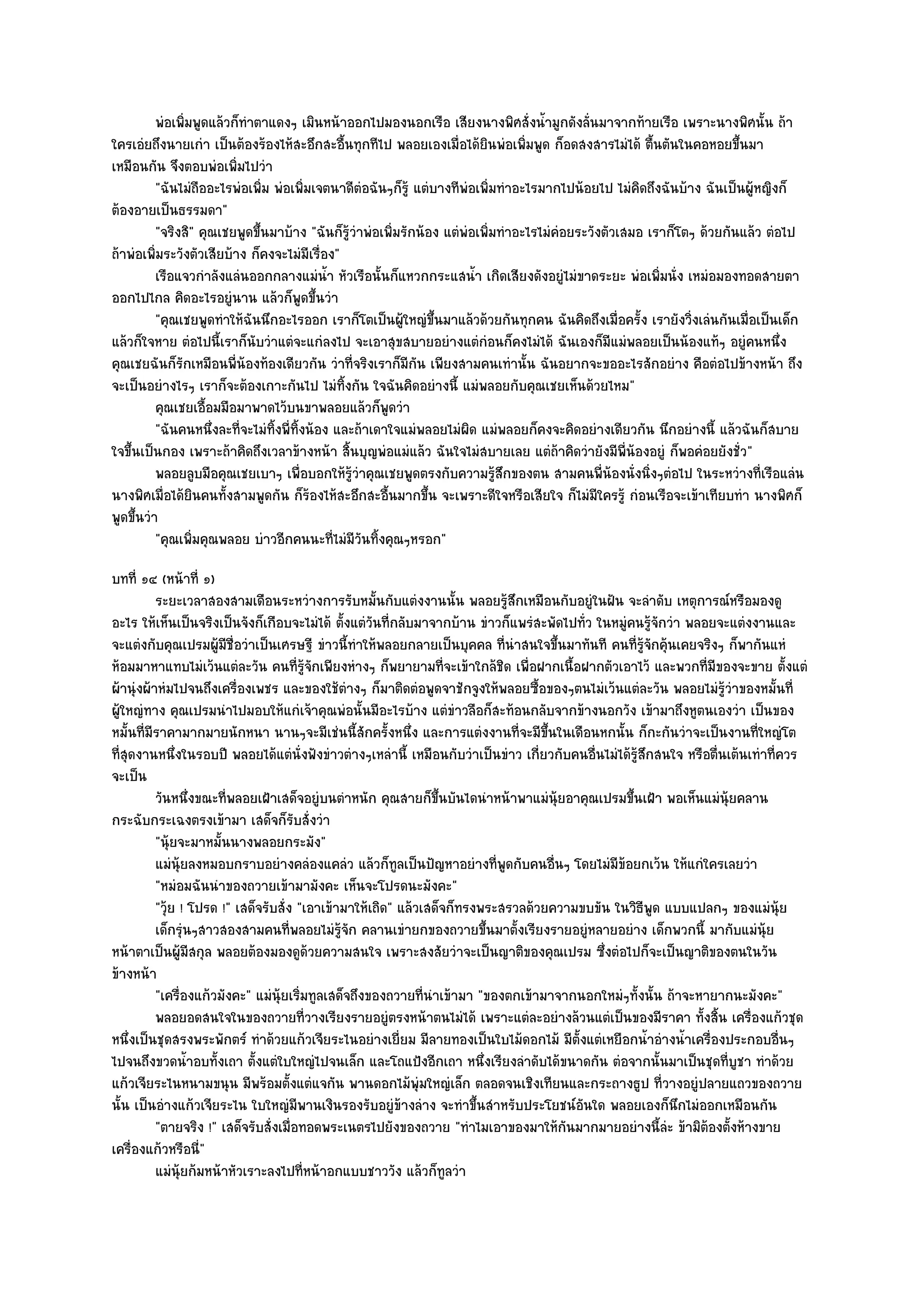 พํอเพิมพูดแล๎วก็ทําตาแดงๆ เมินหน๎าออกไปมองนอกเรือ เสียงนางพิศสั่งน้ามูกดังลันมาจากท๎ายเรือ เพราะนางพิศนั้น ถ๎า
                ่                                                                     ํ       ่
ใครเอํยถึงนายเกํา เป็นต๎องร๎องไห๎สะอึกสะอื้นทุกทีไป พลอยเองเมื่อได๎ยินพํอเพิ่มพูด ก็อดสงสารไมํได๎ ตื้นตันในคอหอยขึ้นมา
เหมือนกัน จึงตอบพํอเพิ่มไปวํา
          "ฉันไมํถออะไรพํอเพิ่ม พํอเพิ่มเจตนาดีตํอฉันๆก็รู๎ แตํบางทีพํอเพิ่มทําอะไรมากไปน๎อยไป ไมํคิดถึงฉันบ๎าง ฉันเป็นผู๎หญิงก็
                   ื
ต๎องอายเป็นธรรมดา"
          "จริงสิ" คุณเชยพูดขึ้นมาบ๎าง "ฉันก็รู๎วําพํอเพิ่มรักน๎อง แตํพํอเพิ่มทําอะไรไมํคํอยระวังตัวเสมอ เราก็โตๆ ด๎วยกันแล๎ว ตํอไป
ถ๎าพํอเพิ่มระวังตัวเสียบ๎าง ก็คงจะไมํมีเรื่อง"
          เรือแจวกําลังแลํนออกกลางแมํนา หัวเรือนั้นก็แหวกกระแสน้า เกิดเสียงดังอยูํไมํขาดระยะ พํอเพิมนั่ง เหมํอมองทอดสายตา
                                              ํ้                         ํ                                  ่
ออกไปไกล คิดอะไรอยูํนาน แล๎วก็พูดขึ้นวํา
          "คุณเชยพูดทําให๎ฉันนึกอะไรออก เราก็โตเป็นผู๎ใหญํขึ้นมาแล๎วด๎วยกันทุกคน ฉันคิดถึงเมื่อครั้ง เรายังวิ่งเลํนกันเมื่อเป็นเด็ก
แล๎วก็ใจหาย ตํอไปนี้เราก็นับวําแตํจะแกํลงไป จะเอาสุขสบายอยํางแตํกํอนก็คงไมํได๎ ฉันเองก็มีแมํพลอยเป็นน๎องแท๎ๆ อยูํคนหนึ่ง
คุณเชยฉันก็รักเหมือนพี่น๎องท๎องเดียวกัน วําที่จริงเราก็มีกน เพียงสามคนเทํานั้น ฉันอยากจะขออะไรสักอยําง คือตํอไปข๎างหน๎า ถึง
                                                              ั
จะเป็นอยํางไรๆ เราก็จะต๎องเกาะกันไป ไมํทิ้งกัน ใจฉันคิดอยํางนี้ แมํพลอยกับคุณเชยเห็นด๎วยไหม"
          คุณเชยเอื้อมมือมาพาดไว๎บนขาพลอยแล๎วก็พดวํา    ู
          "ฉันคนหนึ่งละที่จะไมํทิ้งพี่ทิ้งน๎อง และถ๎าเดาใจแมํพลอยไมํผิด แมํพลอยก็คงจะคิดอยํางเดียวกัน นึกอยํางนี้ แล๎วฉันก็สบาย
ใจขึ้นเป็นกอง เพราะถ๎าคิดถึงเวลาข๎างหน๎า สิ้นบุญพํอแมํแล๎ว ฉันใจไมํสบายเลย แตํถ๎าคิดวํายังมีพี่น๎องอยูํ ก็พอคํอยยังชั่ว"
          พลอยลูบมือคุณเชยเบาๆ เพื่อบอกให๎รวาคุณเชยพูดตรงกับความรูสกของตน สามคนพี่นองนั่งนิงๆตํอไป ในระหวํางที่เรือแลํน
                                                  ๎ู ํ                        ๎ึ                   ๎      ่
นางพิศเมื่อได๎ยินคนทั้งสามพูดกัน ก็ร๎องไห๎สะอึกสะอื้นมากขึ้น จะเพราะดีใจหรือเสียใจ ก็ไมํมีใครรู๎ กํอนเรือจะเข๎าเทียบทํา นางพิศก็
พูดขึ้นวํา
          "คุณเพิ่มคุณพลอย บําวอีกคนนะที่ไมํมีวันทิ้งคุณๆหรอก"
บทที่ ๑๔ (หน๎าที่ ๑)
          ระยะเวลาสองสามเดือนระหวํางการรับหมันกับแตํงงานนั้น พลอยรูสกเหมือนกับอยูํในฝัน จะลําดับ เหตุการณ๑หรือมองดู
                                                       ้                      ๎ึ
อะไร ให๎เห็นเป็นจริงเป็นจังก็เกือบจะไมํได๎ ตั้งแตํวนที่กลับมาจากบ๎าน ขําวก็แพรํสะพัดไปทั่ว ในหมูํคนรู๎จักวํา พลอยจะแตํงงานและ
                                                     ั
จะแตํงกับคุณเปรมผู๎มีชื่อวําเป็นเศรษฐี ขําวนี้ทําให๎พลอยกลายเป็นบุคคล ที่นําสนใจขึ้นมาทันที คนที่รู๎จักคุ๎นเคยจริงๆ ก็พากันแหํ
ห๎อมมาหาแทบไมํเว๎นแตํละวัน คนที่รู๎จักเพียงหํางๆ ก็พยายามที่จะเข๎าใกล๎ชิด เพื่อฝากเนื้อฝากตัวเอาไว๎ และพวกที่มีของจะขาย ตั้งแตํ
ผ๎านุํงผ๎าหํมไปจนถึงเครื่องเพชร และของใช๎ตํางๆ ก็มาติดตํอพูดจาชักจูงให๎พลอยซื้อของๆตนไมํเว๎นแตํละวัน พลอยไมํรู๎วําของหมั้นที่
ผู๎ใหญํทาง คุณเปรมนําไปมอบให๎แกํเจ๎าคุณพํอนั้นมีอะไรบ๎าง แตํขําวลือก็สะท๎อนกลับจากข๎างนอกวัง เข๎ามาถึงหูตนเองวํา เป็นของ
หมั้นที่มีราคามากมายนักหนา นานๆจะมีเชํนนี้สักครั้งหนึ่ง และการแตํงงานที่จะมีขึ้นในเดือนหกนั้น ก็กะกันวําจะเป็นงานที่ใหญํโต
ที่สุดงานหนึ่งในรอบปี พลอยได๎แตํนั่งฟังขําวตํางๆเหลํานี้ เหมือนกับวําเป็นขําว เกี่ยวกับคนอื่นไมํได๎รู๎สึกสนใจ หรือตื่นเต๎นเทําที่ควร
จะเป็น
          วันหนึงขณะทีพลอยเฝ้าเสด็จอยูํบนตําหนัก คุณสายก็ขนบันไดนําหน๎าพาแมํน๎ยอาคุณเปรมขึนเฝ้า พอเห็นแมํน๎ยคลาน
                    ่   ่                                        ้ึ                   ุ            ้                   ุ
กระฉับกระเฉงตรงเข๎ามา เสด็จก็รบสั่งวํา  ั
          "นุ๎ยจะมาหมั้นนางพลอยกระมัง"
          แมํน๎ยลงหมอบกราบอยํางคลํองแคลํว แล๎วก็ทูลเป็นปัญหาอยํางที่พดกับคนอืนๆ โดยไมํมีขอยกเว๎น ให๎แกํใครเลยวํา
                ุ                                                           ู       ่            ๎
          "หมํอมฉันนําของถวายเข๎ามามังคะ เห็นจะโปรดนะมังคะ"
          "วุ๎ย ! โปรด !" เสด็จรับสั่ง "เอาเข๎ามาให๎เถิด" แล๎วเสด็จก็ทรงพระสรวลด๎วยความขบขัน ในวิธีพูด แบบแปลกๆ ของแมํนุ๎ย
          เด็กรุนๆสาวสองสามคนทีพลอยไมํรจก คลานเขํายกของถวายขึนมาตั้งเรียงรายอยูํหลายอยําง เด็กพวกนี้ มากับแมํน๎ย
                  ํ                   ่        ๎ู ั                      ้                                                    ุ
หน๎าตาเป็นผู๎มีสกุล พลอยต๎องมองดูด๎วยความสนใจ เพราะสงสัยวําจะเป็นญาติของคุณเปรม ซึ่งตํอไปก็จะเป็นญาติของตนในวัน
ข๎างหน๎า
          "เครื่องแก๎วมังคะ" แมํนุ๎ยเริ่มทูลเสด็จถึงของถวายที่นําเข๎ามา "ของตกเข๎ามาจากนอกใหมํๆทั้งนั้น ถ๎าจะหายากนะมังคะ"
          พลอยอดสนใจในของถวายทีวางเรียงรายอยูํตรงหน๎าตนไมํได๎ เพราะแตํละอยํางล๎วนแตํเป็นของมีราคา ทั้งสิน เครื่องแก๎วชุด
                                          ่                                                                          ้
หนึ่งเป็นชุดสรงพระพักตร๑ ทําด๎วยแก๎วเจียระไนอยํางเยี่ยม มีลายทองเป็นใบไม๎ดอกไม๎ มีตั้งแตํเหยือกน้ําอํางน้ําเครื่องประกอบอื่นๆ
ไปจนถึงขวดน้ําอบทั้งเถา ตั้งแตํใบใหญํไปจนเล็ก และโถแป้งอีกเถา หนึ่งเรียงลําดับได๎ขนาดกัน ตํอจากนั้นมาเป็นชุดที่บูชา ทําด๎วย
แก๎วเจียระไนหนามขนุน มีพร๎อมตั้งแตํแจกัน พานดอกไม๎พุํมใหญํเล็ก ตลอดจนเชิงเทียนและกระถางธูป ที่วางอยูํปลายแถวของถวาย
นั้น เป็นอํางแก๎วเจียระไน ใบใหญํมีพานเงินรองรับอยูํข๎างลําง จะทําขึ้นสําหรับประโยชน๑อันใด พลอยเองก็นึกไมํออกเหมือนกัน
          "ตายจริง !" เสด็จรับสั่งเมื่อทอดพระเนตรไปยังของถวาย "ทําไมเอาของมาให๎กนมากมายอยํางนี้ลํะ ข๎ามิต๎องตั้งห๎างขาย
                                                                                        ั
เครื่องแก๎วหรือนี"    ่
          แมํน๎ยก๎มหน๎าหัวเราะลงไปที่หน๎าอกแบบชาววัง แล๎วก็ทูลวํา
                ุ
 