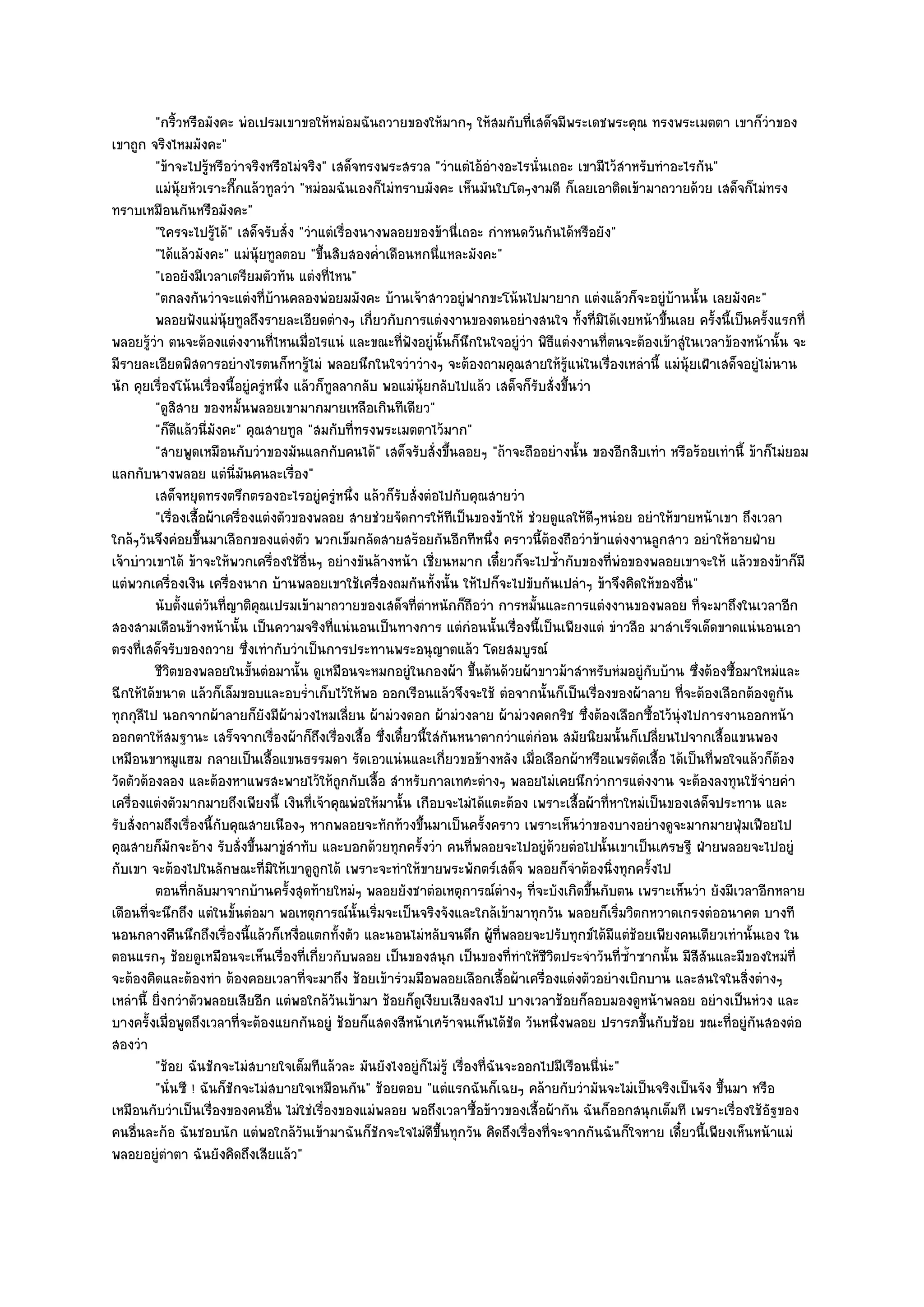 "กริ้วหรือมังคะ พํอเปรมเขาขอให๎หมํอมฉันถวายของให๎มากๆ ให๎สมกับที่เสด็จมีพระเดชพระคุณ ทรงพระเมตตา เขาก็วําของ
เขาถูก จริงไหมมังคะ"
         "ข๎าจะไปรู๎หรือวําจริงหรือไมํจริง" เสด็จทรงพระสรวล "วําแตํไอ๎อํางอะไรนั่นเถอะ เขามีไว๎สําหรับทําอะไรกัน"
         แมํน๎ยหัวเราะกีกแล๎วทูลวํา "หมํอมฉันเองก็ไมํทราบมังคะ เห็นมันใบโตๆงามดี ก็เลยเอาติดเข๎ามาถวายด๎วย เสด็จก็ไมํทรง
               ุ           ๊
ทราบเหมือนกันหรือมังคะ"
         "ใครจะไปรู๎ได๎" เสด็จรับสั่ง "วําแตํเรื่องนางพลอยของข๎านี่เถอะ กําหนดวันกันได๎หรือยัง"
         "ได๎แล๎วมังคะ" แมํนุ๎ยทูลตอบ "ขึ้นสิบสองค่ําเดือนหกนี่แหละมังคะ"
         "เออยังมีเวลาเตรียมตัวทัน แตํงที่ไหน"
         "ตกลงกันวําจะแตํงที่บ๎านคลองพํอยมมังคะ บ๎านเจ๎าสาวอยูํฟากขะโน๎นไปมายาก แตํงแล๎วก็จะอยูํบ๎านนั้น เลยมังคะ"
         พลอยฟังแมํน๎ยทูลถึงรายละเอียดตํางๆ เกี่ยวกับการแตํงงานของตนอยํางสนใจ ทังที่มิได๎เงยหน๎าขึนเลย ครังนี้เป็นครังแรกที่
                         ุ                                                                    ้           ้        ้       ้
พลอยรู๎วํา ตนจะต๎องแตํงงานที่ไหนเมื่อไรแนํ และขณะที่ฟังอยูํนั้นก็นึกในใจอยูํวํา พิธีแตํงงานที่ตนจะต๎องเข๎าสูํในเวลาข๎องหน๎านั้น จะ
มีรายละเอียดพิสดารอยํางไรตนก็หารู๎ไมํ พลอยนึกในใจวําวํางๆ จะต๎องถามคุณสายให๎รู๎แนํในเรื่องเหลํานี้ แมํนุ๎ยเฝ้าเสด็จอยูํไมํนาน
นัก คุยเรื่องโน๎นเรื่องนี้อยูํครูํหนึ่ง แล๎วก็ทูลลากลับ พอแมํนุ๎ยกลับไปแล๎ว เสด็จก็รบสั่งขึ้นวํา
                                                                                      ั
         "ดูสิสาย ของหมั้นพลอยเขามากมายเหลือเกินทีเดียว"
         "ก็ดีแล๎วนี่มงคะ" คุณสายทูล "สมกับที่ทรงพระเมตตาไว๎มาก"
                       ั
         "สายพูดเหมือนกับวําของมันแลกกับคนได๎" เสด็จรับสั่งขึ้นลอยๆ "ถ๎าจะถืออยํางนั้น ของอีกสิบเทํา หรือร๎อยเทํานี้ ข๎าก็ไมํยอม
แลกกับนางพลอย แตํนี่มนคนละเรื่อง"
                             ั
         เสด็จหยุดทรงตรึกตรองอะไรอยูํครูหนึง แล๎วก็รบสั่งตํอไปกับคุณสายวํา
                                                 ํ ่      ั
         "เรื่องเสื้อผ๎าเครื่องแตํงตัวของพลอย สายชํวยจัดการให๎ทีเป็นของข๎าให๎ ชํวยดูแลให๎ดีๆหนํอย อยําให๎ขายหน๎าเขา ถึงเวลา
ใกล๎ๆวันจึงคํอยขึ้นมาเลือกของแตํงตัว พวกเข็มกลัดสายสร๎อยกันอีกทีหนึ่ง คราวนี้ต๎องถือวําข๎าแตํงงานลูกสาว อยําให๎อายฝ่าย
เจ๎าบําวเขาได๎ ข๎าจะให๎พวกเครื่องใช๎อื่นๆ อยํางขันล๎างหน๎า เชี่ยนหมาก เดี๋ยวก็จะไปซ้ํากับของที่พํอของพลอยเขาจะให๎ แล๎วของข๎าก็มี
แตํพวกเครื่องเงิน เครื่องนาก บ๎านพลอยเขาใช๎เครื่องถมกันทั้งนั้น ให๎ไปก็จะไปขับกันเปลําๆ ข๎าจึงคิดให๎ของอื่น"
         นับตั้งแตํวนทีญาติคณเปรมเข๎ามาถวายของเสด็จทีตาหนักก็ถือวํา การหมั้นและการแตํงงานของพลอย ทีจะมาถึงในเวลาอีก
                     ั ่        ุ                            ่ํ                                                  ่
สองสามเดือนข๎างหน๎านั้น เป็นความจริงที่แนํนอนเป็นทางการ แตํกํอนนั้นเรื่องนี้เป็นเพียงแตํ ขําวลือ มาสําเร็จเด็ดขาดแนํนอนเอา
ตรงที่เสด็จรับของถวาย ซึ่งเทํากับวําเป็นการประทานพระอนุญาตแล๎ว โดยสมบูรณ๑
         ชีวตของพลอยในขั้นตํอมานั้น ดูเหมือนจะหมกอยูํในกองผ๎า ขึนต๎นด๎วยผ๎าขาวม๎าสําหรับหํมอยูํกับบ๎าน ซึงต๎องซื้อมาใหมํและ
             ิ                                                          ้                                      ่
ฉีกให๎ได๎ขนาด แล๎วก็เล็มขอบและอบร่ําเก็บไว๎ให๎พอ ออกเรือนแล๎วจึงจะใช๎ ตํอจากนั้นก็เป็นเรื่องของผ๎าลาย ที่จะต๎องเลือกต๎องดูกน   ั
ทุกกุลีไป นอกจากผ๎าลายก็ยังมีผ๎ามํวงไหมเลี่ยน ผ๎ามํวงดอก ผ๎ามํวงลาย ผ๎ามํวงคดกริช ซึ่งต๎องเลือกซื้อไว๎นุํงไปการงานออกหน๎า
ออกตาให๎สมฐานะ เสร็จจากเรื่องผ๎าก็ถึงเรื่องเสื้อ ซึ่งเดี๋ยวนี้ใสํกนหนาตากวําแตํกํอน สมัยนิยมนั้นก็เปลี่ยนไปจากเสื้อแขนพอง
                                                                    ั
เหมือนขาหมูแฮม กลายเป็นเสื้อแขนธรรมดา รัดเอวแนํนและเกี่ยวขอข๎างหลัง เมื่อเลือกผ๎าหรือแพรตัดเสื้อ ได๎เป็นที่พอใจแล๎วก็ต๎อง
วัดตัวต๎องลอง และต๎องหาแพรสะพายไว๎ให๎ถกกับเสื้อ สําหรับกาลเทศะตํางๆ พลอยไมํเคยนึกวําการแตํงงาน จะต๎องลงทุนใช๎จํายคํา
                                                  ู
เครื่องแตํงตัวมากมายถึงเพียงนี้ เงินที่เจ๎าคุณพํอให๎มานั้น เกือบจะไมํได๎แตะต๎อง เพราะเสื้อผ๎าที่หาใหมํเป็นของเสด็จประทาน และ
รับสั่งถามถึงเรื่องนี้กับคุณสายเนืองๆ หากพลอยจะทักท๎วงขึ้นมาเป็นครั้งคราว เพราะเห็นวําของบางอยํางดูจะมากมายฟุ่มเฟือยไป
คุณสายก็มักจะอ๎าง รับสั่งขึ้นมาขูํสําทับ และบอกด๎วยทุกครั้งวํา คนที่พลอยจะไปอยูํด๎วยตํอไปนั้นเขาเป็นเศรษฐี ฝ่ายพลอยจะไปอยูํ
กับเขา จะต๎องไปในลักษณะที่มิให๎เขาดูถกได๎ เพราะจะทําให๎ขายพระพักตร๑เสด็จ พลอยก็จําต๎องนิ่งทุกครั้งไป
                                             ู
         ตอนทีกลับมาจากบ๎านครังสุดท๎ายใหมํๆ พลอยยังชาตํอเหตุการณ๑ตางๆ ทีจะบังเกิดขึนกับตน เพราะเห็นวํา ยังมีเวลาอีกหลาย
                 ่                     ้                                      ํ     ่            ้
เดือนที่จะนึกถึง แตํในขั้นตํอมา พอเหตุการณ๑นั้นเริ่มจะเป็นจริงจังและใกล๎เข๎ามาทุกวัน พลอยก็เริ่มวิตกหวาดเกรงตํออนาคต บางที
นอนกลางคืนนึกถึงเรื่องนี้แล๎วก็เหงื่อแตกทั้งตัว และนอนไมํหลับจนดึก ผู๎ที่พลอยจะปรับทุกข๑ได๎มีแตํช๎อยเพียงคนเดียวเทํานั้นเอง ใน
ตอนแรกๆ ช๎อยดูเหมือนจะเห็นเรื่องที่เกี่ยวกับพลอย เป็นของสนุก เป็นของที่ทําให๎ชีวิตประจําวันที่ซ้ําซากนั้น มีสีสันและมีของใหมํที่
จะต๎องคิดและต๎องทํา ต๎องคอยเวลาที่จะมาถึง ช๎อยเข๎ารํวมมือพลอยเลือกเสื้อผ๎าเครื่องแตํงตัวอยํางเบิกบาน และสนใจในสิ่งตํางๆ
เหลํานี้ ยิ่งกวําตัวพลอยเสียอีก แตํพอใกล๎วันเข๎ามา ช๎อยก็ดูเงียบเสียงลงไป บางเวลาช๎อยก็ลอบมองดูหน๎าพลอย อยํางเป็นหํวง และ
บางครั้งเมื่อพูดถึงเวลาที่จะต๎องแยกกันอยูํ ช๎อยก็แสดงสีหน๎าเศร๎าจนเห็นได๎ชัด วันหนึ่งพลอย ปรารภขึ้นกับช๎อย ขณะที่อยูํกนสองตํอ
                                                                                                                        ั
สองวํา
         "ช๎อย ฉันชักจะไมํสบายใจเต็มทีแล๎วละ มันยังไงอยูํก็ไมํรู๎ เรื่องที่ฉันจะออกไปมีเรือนนี่นํะ"
         "นั่นซี ! ฉันก็ชักจะไมํสบายใจเหมือนกัน" ช๎อยตอบ "แตํแรกฉันก็เฉยๆ คล๎ายกับวํามันจะไมํเป็นจริงเป็นจัง ขึ้นมา หรือ
เหมือนกับวําเป็นเรื่องของคนอื่น ไมํใชํเรื่องของแมํพลอย พอถึงเวลาซื้อข๎าวของเสื้อผ๎ากัน ฉันก็ออกสนุกเต็มที เพราะเรื่องใช๎อัฐของ
คนอื่นละก๎อ ฉันชอบนัก แตํพอใกล๎วันเข๎ามาฉันก็ชักจะใจไมํดีขึ้นทุกวัน คิดถึงเรื่องที่จะจากกันฉันก็ใจหาย เดี๋ยวนี้เพียงเห็นหน๎าแมํ
พลอยอยูํตําตา ฉันยังคิดถึงเสียแล๎ว"
 