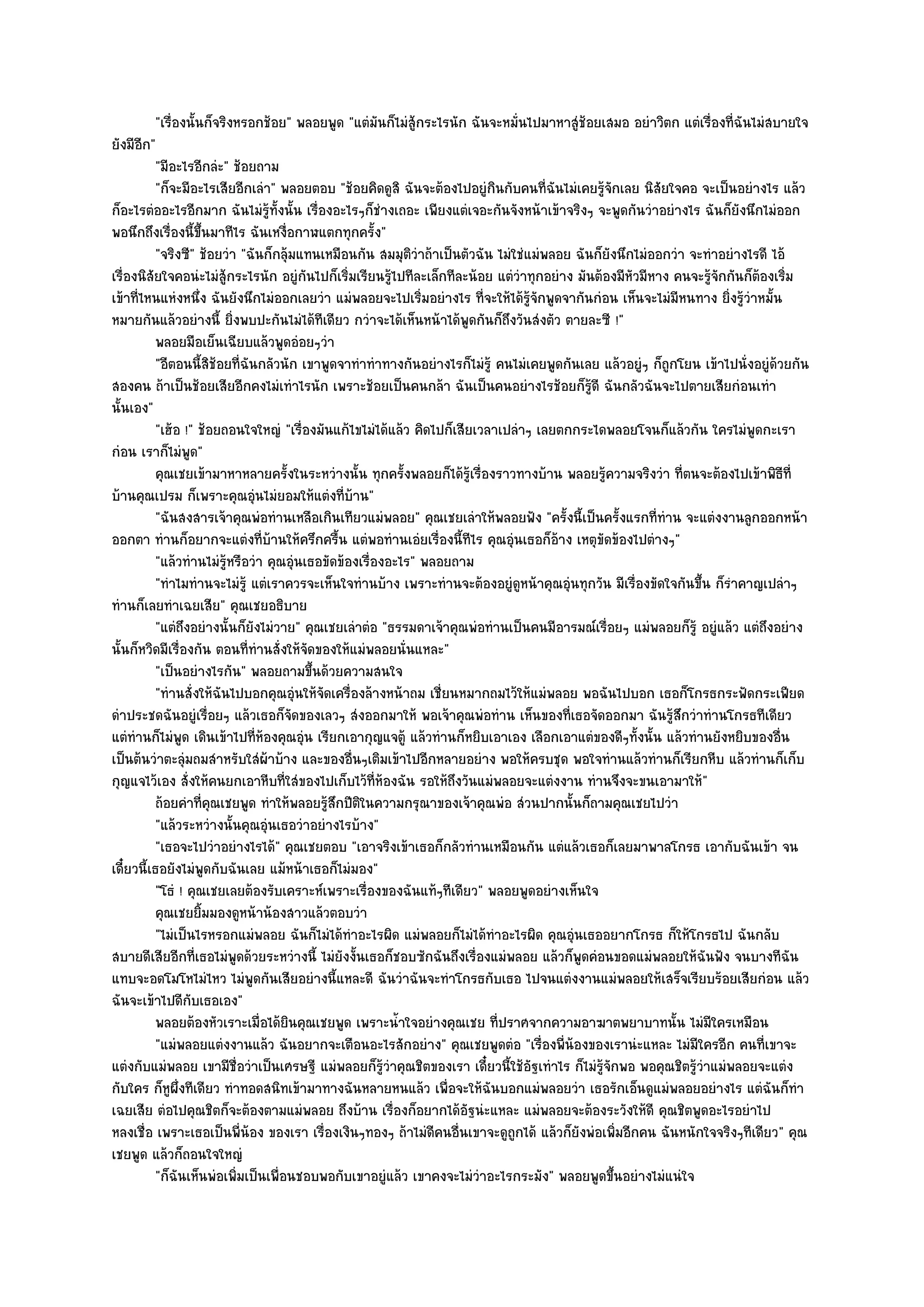 "เรื่องนั้นก็จริงหรอกช๎อย" พลอยพูด "แตํมันก็ไมํสู๎กระไรนัก ฉันจะหมั่นไปมาหาสูํช๎อยเสมอ อยําวิตก แตํเรื่องที่ฉันไมํสบายใจ
ยังมีอีก"
          "มีอะไรอีกลํะ" ช๎อยถาม
          "ก็จะมีอะไรเสียอีกเลํา" พลอยตอบ "ช๎อยคิดดูสิ ฉันจะต๎องไปอยูํกินกับคนที่ฉันไมํเคยรู๎จักเลย นิสัยใจคอ จะเป็นอยํางไร แล๎ว
ก็อะไรตํออะไรอีกมาก ฉันไมํรู๎ท้งนั้น เรื่องอะไรๆก็ชํางเถอะ เพียงแตํเจอะกันจังหน๎าเข๎าจริงๆ จะพูดกันวําอยํางไร ฉันก็ยังนึกไมํออก
                                   ั
พอนึกถึงเรื่องนี้ขึ้นมาทีไร ฉันเหงื่อกาฬแตกทุกครั้ง"
          "จริงซี" ช๎อยวํา "ฉันก็กลุ๎มแทนเหมือนกัน สมมุติวําถ๎าเป็นตัวฉัน ไมํใชํแมํพลอย ฉันก็ยังนึกไมํออกวํา จะทําอยํางไรดี ไอ๎
เรื่องนิสัยใจคอนํะไมํสู๎กระไรนัก อยูํกนไปก็เริ่มเรียนรู๎ไปทีละเล็กทีละน๎อย แตํวําทุกอยําง มันต๎องมีหัวมีหาง คนจะรู๎จักกันก็ต๎องเริ่ม
                                         ั
เข๎าที่ไหนแหํงหนึ่ง ฉันยังนึกไมํออกเลยวํา แมํพลอยจะไปเริ่มอยํางไร ที่จะให๎ได๎รู๎จักพูดจากันกํอน เห็นจะไมํมีหนทาง ยิ่งรู๎วําหมั้น
หมายกันแล๎วอยํางนี้ ยิ่งพบปะกันไมํได๎ทีเดียว กวําจะได๎เห็นหน๎าได๎พูดกันก็ถึงวันสํงตัว ตายละซี !"
          พลอยมือเย็นเฉียบแล๎วพูดอํอยๆวํา
          "อีตอนนี้สิช๎อยที่ฉันกลัวนัก เขาพูดจาทําทําทางกันอยํางไรก็ไมํรู๎ คนไมํเคยพูดกันเลย แล๎วอยูํๆ ก็ถูกโยน เข๎าไปนั่งอยูํด๎วยกัน
สองคน ถ๎าเป็นช๎อยเสียอีกคงไมํเทําไรนัก เพราะช๎อยเป็นคนกล๎า ฉันเป็นคนอยํางไรช๎อยก็รู๎ดี ฉันกลัวฉันจะไปตายเสียกํอนเทํา
นั้นเอง"
          "เฮ๎อ !" ช๎อยถอนใจใหญํ "เรื่องมันแก๎ไขไมํได๎แล๎ว คิดไปก็เสียเวลาเปลําๆ เลยตกกระไดพลอยโจนก็แล๎วกัน ใครไมํพูดกะเรา
กํอน เราก็ไมํพูด"
          คุณเชยเข๎ามาหาหลายครังในระหวํางนั้น ทุกครั้งพลอยก็ได๎รเรื่องราวทางบ๎าน พลอยรูความจริงวํา ที่ตนจะต๎องไปเข๎าพิธท่ี
                                     ้                                ๎ู                       ๎                                 ี
บ๎านคุณเปรม ก็เพราะคุณอุํนไมํยอมให๎แตํงที่บ๎าน"
          "ฉันสงสารเจ๎าคุณพํอทํานเหลือเกินเทียวแมํพลอย" คุณเชยเลําให๎พลอยฟัง "ครั้งนี้เป็นครั้งแรกที่ทําน จะแตํงงานลูกออกหน๎า
ออกตา ทํานก็อยากจะแตํงที่บ๎านให๎ครึกครื้น แตํพอทํานเอํยเรื่องนี้ทีไร คุณอุํนเธอก็อ๎าง เหตุขัดข๎องไปตํางๆ"
          "แล๎วทํานไมํรู๎หรือวํา คุณอุํนเธอขัดข๎องเรื่องอะไร" พลอยถาม
          "ทําไมทํานจะไมํรู๎ แตํเราควรจะเห็นใจทํานบ๎าง เพราะทํานจะต๎องอยูํดูหน๎าคุณอุํนทุกวัน มีเรื่องขัดใจกันขึ้น ก็รําคาญเปลําๆ
ทํานก็เลยทําเฉยเสีย" คุณเชยอธิบาย
          "แตํถึงอยํางนั้นก็ยังไมํวาย" คุณเชยเลําตํอ "ธรรมดาเจ๎าคุณพํอทํานเป็นคนมีอารมณ๑เรื่อยๆ แมํพลอยก็รู๎ อยูํแล๎ว แตํถึงอยําง
นั้นก็หวิดมีเรื่องกัน ตอนที่ทํานสั่งให๎จัดของให๎แมํพลอยนั่นแหละ"
          "เป็นอยํางไรกัน" พลอยถามขึ้นด๎วยความสนใจ
          "ทํานสั่งให๎ฉันไปบอกคุณอุํนให๎จัดเครื่องล๎างหน๎าถม เชี่ยนหมากถมไว๎ให๎แมํพลอย พอฉันไปบอก เธอก็โกรธกระฟัดกระเฟียด
ดําประชดฉันอยูํเรื่อยๆ แล๎วเธอก็จัดของเลวๆ สํงออกมาให๎ พอเจ๎าคุณพํอทําน เห็นของที่เธอจัดออกมา ฉันรู๎สึกวําทํานโกรธทีเดียว
แตํทํานก็ไมํพูด เดินเข๎าไปที่ห๎องคุณอุํน เรียกเอากุญแจตู๎ แล๎วทํานก็หยิบเอาเอง เลือกเอาแตํของดีๆทั้งนั้น แล๎วทํานยังหยิบของอื่น
เป็นต๎นวําตะลุํมถมสําหรับใสํผ๎าบ๎าง และของอื่นๆเติมเข๎าไปอีกหลายอยําง พอให๎ครบชุด พอใจทํานแล๎วทํานก็เรียกหีบ แล๎วทํานก็เก็บ
กุญแจไว๎เอง สั่งให๎คนยกเอาหีบที่ใสํของไปเก็บไว๎ที่ห๎องฉัน รอให๎ถึงวันแมํพลอยจะแตํงงาน ทํานจึงจะขนเอามาให๎"
          ถ๎อยคําทีคณเชยพูด ทําให๎พลอยรูสกปีตในความกรุณาของเจ๎าคุณพํอ สํวนปากนั้นก็ถามคุณเชยไปวํา
                       ่ ุ                  ๎ึ ิ
          "แล๎วระหวํางนั้นคุณอุํนเธอวําอยํางไรบ๎าง"
          "เธอจะไปวําอยํางไรได๎" คุณเชยตอบ "เอาจริงเข๎าเธอก็กลัวทํานเหมือนกัน แตํแล๎วเธอก็เลยมาพาลโกรธ เอากับฉันเข๎า จน
เดี๋ยวนี้เธอยังไมํพูดกับฉันเลย แม๎หน๎าเธอก็ไมํมอง"
          "โธํ ! คุณเชยเลยต๎องรับเคราะห๑เพราะเรื่องของฉันแท๎ๆทีเดียว" พลอยพูดอยํางเห็นใจ
          คุณเชยยิมมองดูหน๎าน๎องสาวแล๎วตอบวํา
                     ้
          "ไมํเป็นไรหรอกแมํพลอย ฉันก็ไมํได๎ทําอะไรผิด แมํพลอยก็ไมํได๎ทําอะไรผิด คุณอุํนเธออยากโกรธ ก็ให๎โกรธไป ฉันกลับ
สบายดีเสียอีกที่เธอไมํพูดด๎วยระหวํางนี้ ไมํยังงั้นเธอก็ชอบซักฉันถึงเรื่องแมํพลอย แล๎วก็พูดคํอนขอดแมํพลอยให๎ฉันฟัง จนบางทีฉัน
แทบจะอดโมโหไมํไหว ไมํพูดกันเสียอยํางนี้แหละดี ฉันวําฉันจะทําโกรธกับเธอ ไปจนแตํงงานแมํพลอยให๎เสร็จเรียบร๎อยเสียกํอน แล๎ว
ฉันจะเข๎าไปดีกับเธอเอง"
          พลอยต๎องหัวเราะเมื่อได๎ยนคุณเชยพูด เพราะน้าใจอยํางคุณเชย ทีปราศจากความอาฆาตพยาบาทนั้น ไมํมีใครเหมือน
                                       ิ                  ํ                ่
          "แมํพลอยแตํงงานแล๎ว ฉันอยากจะเตือนอะไรสักอยําง" คุณเชยพูดตํอ "เรื่องพี่น๎องของเรานํะแหละ ไมํมีใครอีก คนที่เขาจะ
แตํงกับแมํพลอย เขามีชื่อวําเป็นเศรษฐี แมํพลอยก็รู๎วําคุณชิตของเรา เดี๋ยวนี้ใช๎อฐเทําไร ก็ไมํรู๎จักพอ พอคุณชิตรู๎วําแมํพลอยจะแตํง
                                                                                 ั
กับใคร ก็หูผึ่งทีเดียว ทําทอดสนิทเข๎ามาทางฉันหลายหนแล๎ว เพื่อจะให๎ฉันบอกแมํพลอยวํา เธอรักเอ็นดูแมํพลอยอยํางไร แตํฉันก็ทํา
เฉยเสีย ตํอไปคุณชิตก็จะต๎องตามแมํพลอย ถึงบ๎าน เรื่องก็อยากได๎อัฐนํะแหละ แมํพลอยจะต๎องระวังให๎ดี คุณชิตพูดอะไรอยําไป
หลงเชื่อ เพราะเธอเป็นพี่น๎อง ของเรา เรื่องเงินๆทองๆ ถ๎าไมํดีคนอื่นเขาจะดูถกได๎ แล๎วก็ยังพํอเพิ่มอีกคน ฉันหนักใจจริงๆทีเดียว" คุณ
                                                                              ู
เชยพูด แล๎วก็ถอนใจใหญํ
          "ก็ฉันเห็นพํอเพิ่มเป็นเพื่อนชอบพอกับเขาอยูํแล๎ว เขาคงจะไมํวําอะไรกระมัง" พลอยพูดขึ้นอยํางไมํแนํใจ
 