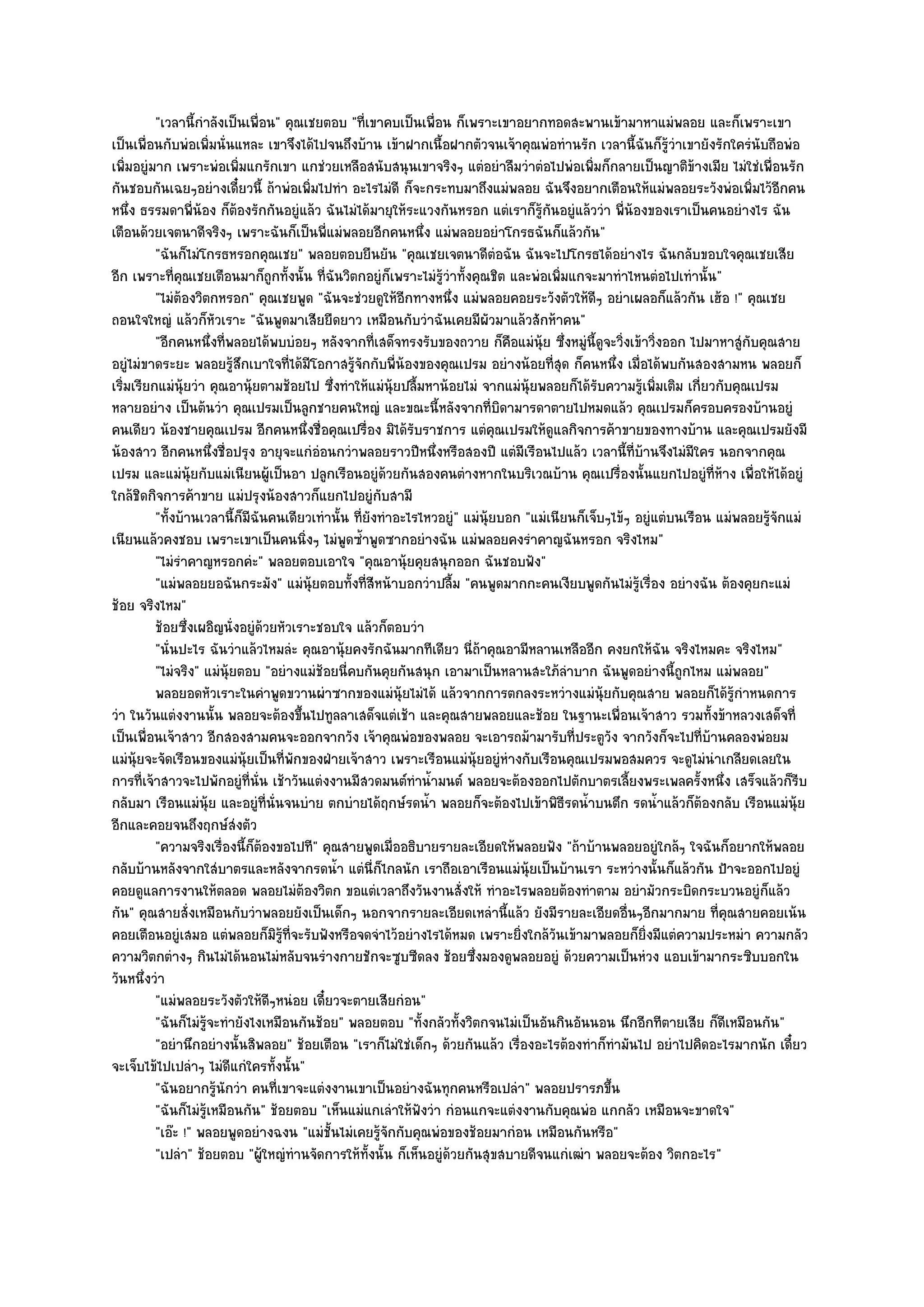 "เวลานี้กําลังเป็นเพื่อน" คุณเชยตอบ "ที่เขาคบเป็นเพื่อน ก็เพราะเขาอยากทอดสะพานเข๎ามาหาแมํพลอย และก็เพราะเขา
เป็นเพื่อนกับพํอเพิ่มนั่นแหละ เขาจึงได๎ไปจนถึงบ๎าน เข๎าฝากเนื้อฝากตัวจนเจ๎าคุณพํอทํานรัก เวลานี้ฉันก็รู๎วําเขายังรักใครํนับถือพํอ
เพิ่มอยูํมาก เพราะพํอเพิ่มแกรักเขา แกชํวยเหลือสนับสนุนเขาจริงๆ แตํอยําลืมวําตํอไปพํอเพิ่มก็กลายเป็นญาติข๎างเมีย ไมํใชํเพื่อนรัก
กันชอบกันเฉยๆอยํางเดี๋ยวนี้ ถ๎าพํอเพิ่มไปทํา อะไรไมํดี ก็จะกระทบมาถึงแมํพลอย ฉันจึงอยากเตือนให๎แมํพลอยระวังพํอเพิ่มไว๎อกคน        ี
หนึ่ง ธรรมดาพี่น๎อง ก็ต๎องรักกันอยูํแล๎ว ฉันไมํได๎มายุให๎ระแวงกันหรอก แตํเราก็รู๎กนอยูํแล๎ววํา พี่น๎องของเราเป็นคนอยํางไร ฉัน
                                                                                       ั
เตือนด๎วยเจตนาดีจริงๆ เพราะฉันก็เป็นพี่แมํพลอยอีกคนหนึ่ง แมํพลอยอยําโกรธฉันก็แล๎วกัน"
          "ฉันก็ไมํโกรธหรอกคุณเชย" พลอยตอบยืนยัน "คุณเชยเจตนาดีตํอฉัน ฉันจะไปโกรธได๎อยํางไร ฉันกลับขอบใจคุณเชยเสีย
อีก เพราะที่คุณเชยเตือนมาก็ถูกทั้งนั้น ที่ฉันวิตกอยูํก็เพราะไมํรู๎วําทั้งคุณชิต และพํอเพิ่มแกจะมาทําไหนตํอไปเทํานั้น"
          "ไมํต๎องวิตกหรอก" คุณเชยพูด "ฉันจะชํวยดูให๎อีกทางหนึ่ง แมํพลอยคอยระวังตัวให๎ดีๆ อยําเผลอก็แล๎วกัน เฮ๎อ !" คุณเชย
ถอนใจใหญํ แล๎วก็หัวเราะ "ฉันพูดมาเสียยืดยาว เหมือนกับวําฉันเคยมีผัวมาแล๎วสักห๎าคน"
          "อีกคนหนึ่งที่พลอยได๎พบบํอยๆ หลังจากที่เสด็จทรงรับของถวาย ก็คือแมํนุ๎ย ซึ่งหมูํนี้ดูจะวิ่งเข๎าวิ่งออก ไปมาหาสูํกับคุณสาย
อยูํไมํขาดระยะ พลอยรู๎สึกเบาใจที่ได๎มีโอกาสรู๎จักกับพี่น๎องของคุณเปรม อยํางน๎อยที่สุด ก็คนหนึ่ง เมื่อได๎พบกันสองสามหน พลอยก็
เริ่มเรียกแมํนุ๎ยวํา คุณอานุ๎ยตามช๎อยไป ซึ่งทําให๎แมํนุ๎ยปลื้มหาน๎อยไมํ จากแมํนุ๎ยพลอยก็ได๎รับความรู๎เพิ่มเติม เกี่ยวกับคุณเปรม
หลายอยําง เป็นต๎นวํา คุณเปรมเป็นลูกชายคนใหญํ และขณะนี้หลังจากที่บิดามารดาตายไปหมดแล๎ว คุณเปรมก็ครอบครองบ๎านอยูํ
คนเดียว น๎องชายคุณเปรม อีกคนหนึ่งชื่อคุณเปรื่อง มิได๎รับราชการ แตํคุณเปรมให๎ดูแลกิจการค๎าขายของทางบ๎าน และคุณเปรมยังมี
น๎องสาว อีกคนหนึ่งชื่อปรุง อายุจะแกํอํอนกวําพลอยราวปีหนึ่งหรือสองปี แตํมีเรือนไปแล๎ว เวลานี้ที่บ๎านจึงไมํมีใคร นอกจากคุณ
เปรม และแมํนุ๎ยกับแมํเนียนผู๎เป็นอา ปลูกเรือนอยูํด๎วยกันสองคนตํางหากในบริเวณบ๎าน คุณเปรื่องนั้นแยกไปอยูํที่ห๎าง เพื่อให๎ได๎อยูํ
ใกล๎ชิดกิจการค๎าขาย แมํปรุงน๎องสาวก็แยกไปอยูํกบสามี     ั
          "ทั้งบ๎านเวลานี้ก็มีฉันคนเดียวเทํานั้น ที่ยังทําอะไรไหวอยูํ" แมํนุ๎ยบอก "แมํเนียนก็เจ็บๆไข๎ๆ อยูํแตํบนเรือน แมํพลอยรู๎จักแมํ
เนียนแล๎วคงชอบ เพราะเขาเป็นคนนิ่งๆ ไมํพูดซ้ําพูดซากอยํางฉัน แมํพลอยคงรําคาญฉันหรอก จริงไหม"
          "ไมํรําคาญหรอกคํะ" พลอยตอบเอาใจ "คุณอานุ๎ยคุยสนุกออก ฉันชอบฟัง"
          "แมํพลอยยอฉันกระมัง" แมํนุ๎ยตอบทั้งที่สีหน๎าบอกวําปลื้ม "คนพูดมากกะคนเงียบพูดกันไมํรู๎เรื่อง อยํางฉัน ต๎องคุยกะแมํ
ช๎อย จริงไหม"
          ช๎อยซึงเผอิญนั่งอยูํดวยหัวเราะชอบใจ แล๎วก็ตอบวํา
                 ่               ๎
          "นั่นปะไร ฉันวําแล๎วไหมลํะ คุณอานุ๎ยคงรักฉันมากทีเดียว นี่ถ๎าคุณอามีหลานเหลืออีก คงยกให๎ฉัน จริงไหมคะ จริงไหม"
          "ไมํจริง" แมํนุ๎ยตอบ "อยํางแมํช๎อยนี่คบกันคุยกันสนุก เอามาเป็นหลานสะใภ๎ลําบาก ฉันพูดอยํางนี้ถูกไหม แมํพลอย"
          พลอยอดหัวเราะในคําพูดขวานผําซากของแมํน๎ยไมํได๎ แล๎วจากการตกลงระหวํางแมํน๎ยกับคุณสาย พลอยก็ได๎รกําหนดการ
                                                           ุ                                     ุ                       ๎ู
วํา ในวันแตํงงานนั้น พลอยจะต๎องขึ้นไปทูลลาเสด็จแตํเช๎า และคุณสายพลอยและช๎อย ในฐานะเพื่อนเจ๎าสาว รวมทั้งข๎าหลวงเสด็จที่
เป็นเพื่อนเจ๎าสาว อีกสองสามคนจะออกจากวัง เจ๎าคุณพํอของพลอย จะเอารถม๎ามารับที่ประตูวัง จากวังก็จะไปที่บ๎านคลองพํอยม
แมํนุ๎ยจะจัดเรือนของแมํนุ๎ยเป็นที่พักของฝ่ายเจ๎าสาว เพราะเรือนแมํนุ๎ยอยูํหํางกับเรือนคุณเปรมพอสมควร จะดูไมํนําเกลียดเลยใน
การที่เจ๎าสาวจะไปพักอยูํที่นั่น เช๎าวันแตํงงานมีสวดมนต๑ทําน้ํามนต๑ พลอยจะต๎องออกไปตักบาตรเลี้ยงพระเพลครั้งหนึ่ง เสร็จแล๎วก็รีบ
กลับมา เรือนแมํนุ๎ย และอยูํที่นั่นจนบําย ตกบํายได๎ฤกษ๑รดน้ํา พลอยก็จะต๎องไปเข๎าพิธีรดน้ําบนตึก รดน้ําแล๎วก็ต๎องกลับ เรือนแมํนุ๎ย
อีกและคอยจนถึงฤกษ๑สํงตัว
          "ความจริงเรื่องนี้ก็ต๎องขอไปที" คุณสายพูดเมื่ออธิบายรายละเอียดให๎พลอยฟัง "ถ๎าบ๎านพลอยอยูํใกล๎ๆ ใจฉันก็อยากให๎พลอย
กลับบ๎านหลังจากใสํบาตรและหลังจากรดน้ํา แตํนี่ก็ไกลนัก เราถือเอาเรือนแมํนุ๎ยเป็นบ๎านเรา ระหวํางนั้นก็แล๎วกัน ป้าจะออกไปอยูํ
คอยดูแลการงานให๎ตลอด พลอยไมํต๎องวิตก ขอแตํเวลาถึงวันงานสั่งให๎ ทําอะไรพลอยต๎องทําตาม อยํามัวกระบิดกระบวนอยูํก็แล๎ว
กัน" คุณสายสั่งเหมือนกับวําพลอยยังเป็นเด็กๆ นอกจากรายละเอียดเหลํานี้แล๎ว ยังมีรายละเอียดอื่นๆอีกมากมาย ที่คุณสายคอยเน๎น
คอยเตือนอยูํเสมอ แตํพลอยก็มิรู๎ที่จะรับฟังหรือจดจําไว๎อยํางไรได๎หมด เพราะยิ่งใกล๎วนเข๎ามาพลอยก็ยิ่งมีแตํความประหมํา ความกลัว
                                                                                         ั
ความวิตกตํางๆ กินไมํได๎นอนไมํหลับจนรํางกายชักจะซูบซีดลง ช๎อยซึ่งมองดูพลอยอยูํ ด๎วยความเป็นหํวง แอบเข๎ามากระซิบบอกใน
วันหนึ่งวํา
          "แมํพลอยระวังตัวให๎ดีๆหนํอย เดี๋ยวจะตายเสียกํอน"
          "ฉันก็ไมํรู๎จะทํายังไงเหมือนกันช๎อย" พลอยตอบ "ทั้งกลัวทั้งวิตกจนไมํเป็นอันกินอันนอน นึกอีกทีตายเสีย ก็ดีเหมือนกัน"
          "อยํานึกอยํางนั้นสิพลอย" ช๎อยเตือน "เราก็ไมํใชํเด็กๆ ด๎วยกันแล๎ว เรื่องอะไรต๎องทําก็ทํามันไป อยําไปคิดอะไรมากนัก เดี๋ยว
จะเจ็บไข๎ไปเปลําๆ ไมํดีแกํใครทั้งนั้น"
          "ฉันอยากรู๎นักวํา คนที่เขาจะแตํงงานเขาเป็นอยํางฉันทุกคนหรือเปลํา" พลอยปรารภขึ้น
          "ฉันก็ไมํรู๎เหมือนกัน" ช๎อยตอบ "เห็นแมํแกเลําให๎ฟังวํา กํอนแกจะแตํงงานกับคุณพํอ แกกลัว เหมือนจะขาดใจ"
          "เอ๏ะ !" พลอยพูดอยํางฉงน "แมํชั้นไมํเคยรู๎จักกับคุณพํอของช๎อยมากํอน เหมือนกันหรือ"
          "เปลํา" ช๎อยตอบ "ผู๎ใหญํทํานจัดการให๎ทั้งนั้น ก็เห็นอยูํด๎วยกันสุขสบายดีจนแกํเฒํา พลอยจะต๎อง วิตกอะไร"
 