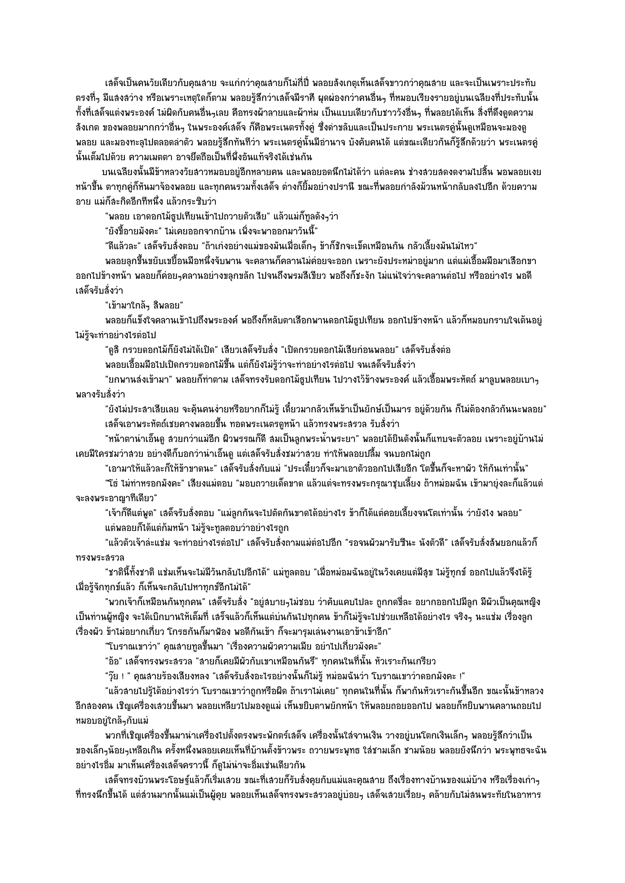 เสด็จเป็นคนวัยเดียวกับคุณสาย จะแกํกวําคุณสายก็ไมํกป่ี พลอยสังเกตุเห็นเสด็จขาวกวําคุณสาย และจะเป็นเพราะประทับ
                                                                         ี่
ตรงที่ๆ มีแสงสวําง หรือเพราะเหตุใดก็ตาม พลอยรู๎สึกวําเสด็จมีราศี ผุดผํองกวําคนอื่นๆ ที่หมอบเรียงรายอยูํบนเฉลียงที่ประทับนั้น
ทั้งที่เสด็จแตํงพระองค๑ ไมํผิดกับคนอื่นๆเลย คือทรงผ๎าลายและผ๎าหํม เป็นแบบเดียวกับชาววังอื่นๆ ที่พลอยได๎เห็น สิ่งที่ดึงดูดความ
สังเกต ของพลอยมากกวําอื่นๆ ในพระองค๑เสด็จ ก็คือพระเนตรทั้งคูํ ซึ่งดําขลับและเป็นประกาย พระเนตรคูํนั้นดูเหมือนจะมองดู
พลอย และมองทะลุไปตลอดลําตัว พลอยรู๎สึกทันทีวํา พระเนตรคูํนั้นมีอํานาจ บังคับคนได๎ แตํขณะเดียวกันก็รู๎สึกด๎วยวํา พระเนตรคูํ
นั้นเต็มไปด๎วย ความเมตตา อาจยึดถือเป็นที่พึ่งอันแท๎จริงได๎เชํนกัน
           บนเฉลียงนั้นมีขาหลวงวัยสาวหมอบอยูํอกหลายคน และพลอยอดนึกไมํได๎วา แตํละคน ชํางสวยสดงดงามไปสิน พอพลอยเงย
                             ๎                            ี                           ํ                                  ้
หน๎าขึ้น ตาทุกคูํก็หันมาจ๎องพลอย และทุกคนรวมทั้งเสด็จ ตํางก็ยิ้มอยํางปรานี ขณะที่พลอยกําลังม๎วนหน๎ากลับลงไปอีก ด๎วยความ
อาย แมํก็สะกิดอีกทีหนึ่ง แล๎วกระซิบวํา
            "พลอย เอาดอกไม๎ธูปเทียนเข๎าไปถวายตัวเสีย" แล๎วแมํก็ทลดังๆวํา    ู
            "ยังขี้อายมังคะ" ไมํเคยออกจากบ๎าน เพิ่งจะพาออกมาวันนี้"
            "ดีแล๎วละ" เสด็จรับสั่งตอบ "ถ๎าเกํงอยํางแมํของมันเมื่อเด็กๆ ข๎าก็ชักจะเข็ดเหมือนกัน กลัวเลี้ยงมันไมํไหว"
            พลอยลุกขึนขยับเขยื้อนมือหนึงจับพาน จะคลานก็คลานไมํคอยจะออก เพราะยังประหมําอยูํมาก แตํแมํเอื้อมมือมาเสือกขา
                        ้                      ่                              ํ
ออกไปข๎างหน๎า พลอยก็คํอยๆคลานอยํางขลุกขลัก ไปจนถึงพรมสีเขียว พอถึงก็ชะงัก ไมํแนํใจวําจะคลานตํอไป หรืออยํางไร พอดี
เสด็จรับสั่งวํา
            "เข๎ามาใกล๎ๆ สิพลอย"
            พลอยก็แข็งใจคลานเข๎าไปถึงพระองค๑ พอถึงก็หลับตาเสือกพานดอกไม๎ธปเทียน ออกไปข๎างหน๎า แล๎วก็หมอบกราบใจเต๎นอยูํ
                                                                                    ู
ไมํรู๎จะทําอยํางไรตํอไป
            "ดูสิ กรวยดอกไม๎ก็ยังไมํได๎เปิด" เสียวเสด็จรับสั่ง "เปิดกรวยดอกไม๎เสียกํอนพลอย" เสด็จรับสั่งตํอ
            พลอยเอื้อมมือไปเปิดกรวยดอกไม๎ขน แตํก็ยงไมํรวาจะทําอยํางไรตํอไป จนเสด็จรับสั่งวํา
                                                     ้ึ       ั ๎ู ํ
            "ยกพานสํงเข๎ามา" พลอยก็ทําตาม เสด็จทรงรับดอกไม๎ธูปเทียน ไปวางไว๎ข๎างพระองค๑ แล๎วเอื้อมพระหัตถ๑ มาลูบพลอยเบาๆ
พลางรับสั่งวํา
            "ยังไมํประสาเสียเลย จะคุ๎นคนงํายหรือยากก็ไมํรู๎ เดี๋ยวมากลัวเห็นข๎าเป็นยักษ๑เป็นมาร อยูํด๎วยกัน ก็ไมํต๎องกลัวกันนะพลอย"
            เสด็จเอาพระหัตถ๑เชยคางพลอยขึน ทอดพระเนตรดูหน๎า แล๎วทรงพระสรวล รับสั่งวํา
                                                   ้
            "หน๎าตานําเอ็นดู สวยกวําแมํอีก ผิวพรรณก็ดี สมเป็นลูกพระน้ําพระยา" พลอยได๎ยินดังนั้นก็แทบจะตัวลอย เพราะอยูํบ๎านไมํ
เคยมีใครชมวําสวย อยํางดีก็บอกวํานําเอ็นดู แตํเสด็จรับสั่งชมวําสวย ทําให๎พลอยปลื้ม จนบอกไมํถูก
            "เอามาให๎แล๎วละก็ให๎ข๎าขาดนะ" เสด็จรับสั่งกับแมํ "ประเดี๋ยวก็จะมาเอาตัวออกไปเสียอีก โตขึ้นก็จะหาผัว ให๎กันเทํานั้น"
            "โธํ ไมํทําหรอกมังคะ" เสียงแมํตอบ "มอบถวายเด็ดขาด แล๎วแตํจะทรงพระกรุณาชุบเลี้ยง ถ๎าหมํอมฉัน เข๎ามายุํงละก็แล๎วแตํ
จะลงพระอาญาทีเดียว"
            "เจ๎าก็ดีแตํพูด" เสด็จรับสั่งตอบ "แมํลูกกันจะไปตัดกันขาดได๎อยํางไร ข๎าก็ได๎แตํคอยเลี้ยงจนโตเทํานั้น วํายังไง พลอย"
            แตํพลอยก็ได๎แตํก๎มหน๎า ไมํรจะทูลตอบวําอยํางไรถูก
                                          ๎ู
            "แล๎วตัวเจ๎าลํะแชํม จะทําอยํางไรตํอไป" เสด็จรับสั่งถามแมํตํอไปอีก "รอจนผัวมารับซีนะ นังตัวดี" เสด็จรับสั่งสัพยอกแล๎วก็
ทรงพระสรวล
            "ชาตินี้ท้งชาติ แชํมเห็นจะไมํมีวันกลับไปอีกได๎" แมํทลตอบ "เมื่อหมํอมฉันอยูํในวังเคยแตํมีสุข ไมํรู๎ทุกข๑ ออกไปแล๎วจึงได๎รู๎
                      ั                                              ู
เมื่อรู๎จักทุกข๑แล๎ว ก็เห็นจะกลับไปหาทุกข๑อีกไมํได๎"
            "พวกเจ๎าก็เหมือนกันทุกคน" เสด็จรับสั่ง "อยูํสบายๆไมํชอบ วําคับแคบไปละ ถูกกดขี่ละ อยากออกไปมีลก มีผัวเป็นคุณหญิง
                                                                                                                     ู
เป็นทํานผู๎หญิง จะได๎เบิกบานให๎เต็มที่ เสร็จแล๎วก็เห็นแตํบํนกันไปทุกคน ข๎าก็ไมํรู๎จะไปชํวยเหลือได๎อยํางไร จริงๆ นะแชํม เรื่องลูก
เรื่องผัว ข๎าไมํอยากเกี่ยว โกรธกันก็มาฟ้อง พอดีกนเข๎า ก็จะมารุมเลํนงานเอาข๎าเข๎าอีก"
                                                            ั
            "โบราณเขาวํา" คุณสายทูลขึ้นมา "เรื่องความผัวความเมีย อยําไปเกี่ยวมังคะ"
            "อ๎อ" เสด็จทรงพระสรวล "สายก็เคยมีผัวกับเขาเหมือนกันรึ" ทุกคนในที่นั้น หัวเราะกันเกรียว
            "วุ๏ย ! " คุณสายร๎องเสียงหลง "เสด็จรับสั่งอะไรอยํางนั้นก็ไมํรู๎ หมํอมฉันวํา โบราณเขาวําดอกมังคะ !"
            "แล๎วสายไปรู๎ได๎อยํางไรวํา โบราณเขาวําถูกหรือผิด ถ๎าเราไมํเคย" ทุกคนในที่นั้น ก็พากันหัวเราะกันขึ้นอีก ขณะนั้นข๎าหลวง
อีกสองคน เชิญเครื่องเสวยขึ้นมา พลอยเหลียวไปมองดูแมํ เห็นขยิบตาพยักหน๎า ให๎พลอยถอยออกไป พลอยก็หยิบพานคลานถอยไป
หมอบอยูํใกล๎ๆกับแมํ
            พวกที่เชิญเครื่องขึนมานําเครืองไปตังตรงพระพักตร๑เสด็จ เครื่องนั้นใสํจานเงิน วางอยูํบนโตกเงินเล็กๆ พลอยรูสกวําเป็น
                               ้             ่          ้                                                                  ๎ึ
ของเล็กๆน๎อยๆเหลือเกิน ครั้งหนึ่งพลอยเคยเห็นที่บ๎านตั้งข๎าวพระ ถวายพระพุทธ ใสํชามเล็ก ชามน๎อย พลอยยังนึกวํา พระพุทธจะฉัน
อยํางไรอิ่ม มาเห็นเครื่องเสด็จคราวนี้ ก็ดูไมํนําจะอิ่มเชํนเดียวกัน
            เสด็จทรงบ๎วนพระโอษฐ๑แล๎วก็เริมเสวย ขณะทีเสวยก็รบสั่งคุยกับแมํและคุณสาย ถึงเรื่องทางบ๎านของแมํบาง หรือเรืองเกําๆ
                                                 ่             ่       ั                                               ๎      ่
ที่ทรงนึกขึ้นได๎ แตํสํวนมากนั้นแมํเป็นผู๎คุย พลอยเห็นเสด็จทรงพระสรวลอยูํบํอยๆ เสด็จเสวยเรื่อยๆ คล๎ายกับไมํสนพระทัยในอาหาร
 