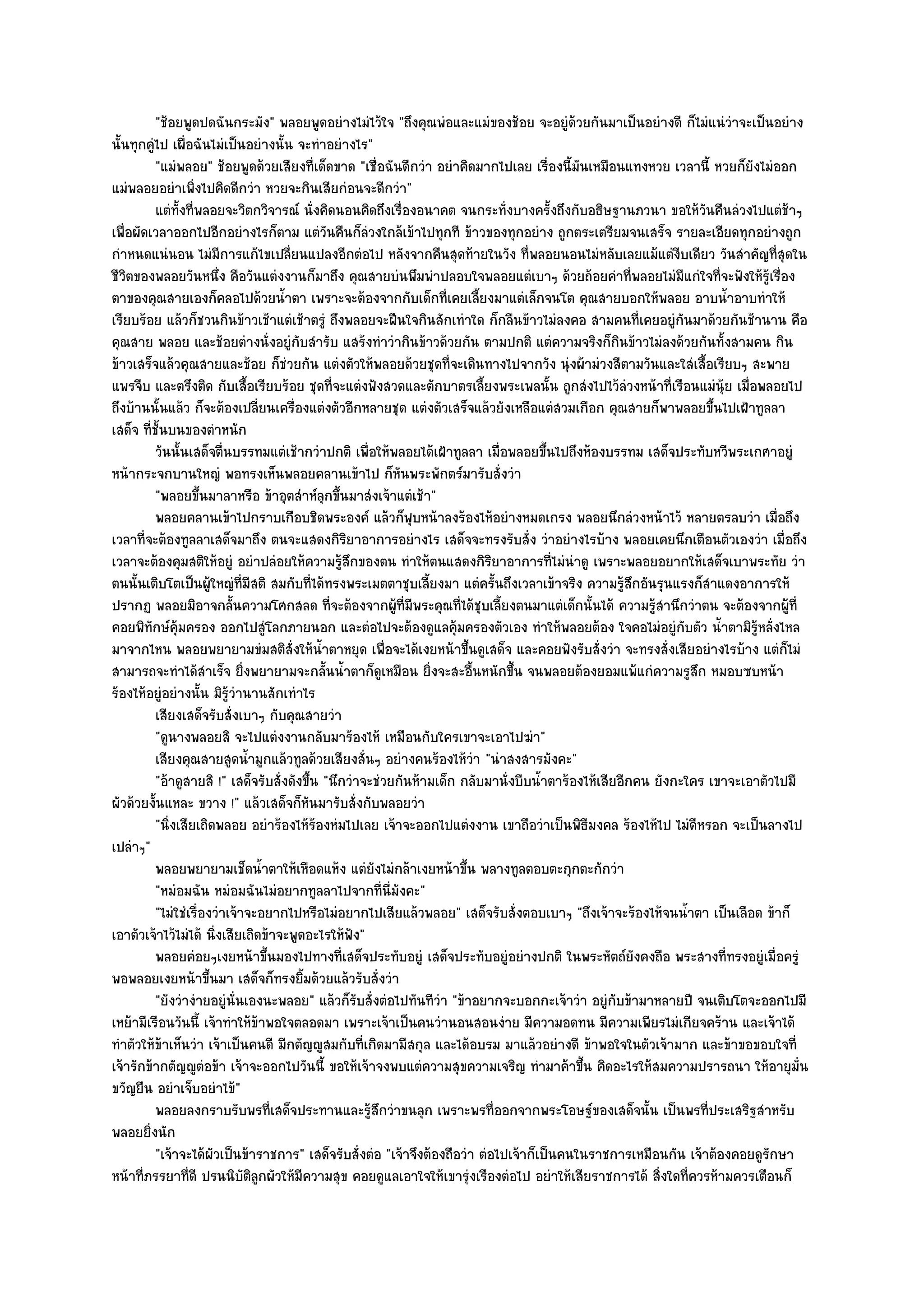 "ช๎อยพูดปดฉันกระมัง" พลอยพูดอยํางไมํไว๎ใจ "ถึงคุณพํอและแมํของช๎อย จะอยูํด๎วยกันมาเป็นอยํางดี ก็ไมํแนํวําจะเป็นอยําง
นั้นทุกคูํไป เผื่อฉันไมํเป็นอยํางนั้น จะทําอยํางไร"
          "แมํพลอย" ช๎อยพูดด๎วยเสียงที่เด็ดขาด "เชื่อฉันดีกวํา อยําคิดมากไปเลย เรื่องนี้มันเหมือนแทงหวย เวลานี้ หวยก็ยังไมํออก
แมํพลอยอยําเพิ่งไปคิดดีกวํา หวยจะกินเสียกํอนจะดีกวํา"
          แตํทังที่พลอยจะวิตกวิจารณ๑ นั่งคิดนอนคิดถึงเรื่องอนาคต จนกระทังบางครั้งถึงกับอธิษฐานภวนา ขอให๎วนคืนลํวงไปแตํชาๆ
                ้                                                               ่                                   ั            ๎
เพื่อผัดเวลาออกไปอีกอยํางไรก็ตาม แตํวันคืนก็ลํวงใกล๎เข๎าไปทุกที ข๎าวของทุกอยําง ถูกตระเตรียมจนเสร็จ รายละเอียดทุกอยํางถูก
กําหนดแนํนอน ไมํมีการแก๎ไขเปลี่ยนแปลงอีกตํอไป หลังจากคืนสุดท๎ายในวัง ที่พลอยนอนไมํหลับเลยแม๎แตํงบเดียว วันสําคัญที่สุดใน
                                                                                                              ี
ชีวิตของพลอยวันหนึ่ง คือวันแตํงงานก็มาถึง คุณสายบํนพึมพําปลอบใจพลอยแตํเบาๆ ด๎วยถ๎อยคําที่พลอยไมํมีแกํใจที่จะฟังให๎รู๎เรื่อง
ตาของคุณสายเองก็คลอไปด๎วยน้ําตา เพราะจะต๎องจากกับเด็กที่เคยเลี้ยงมาแตํเล็กจนโต คุณสายบอกให๎พลอย อาบน้ําอาบทําให๎
เรียบร๎อย แล๎วก็ชวนกินข๎าวเช๎าแตํเช๎าตรูํ ถึงพลอยจะฝืนใจกินสักเทําใด ก็กลืนข๎าวไมํลงคอ สามคนที่เคยอยูํกนมาด๎วยกันช๎านาน คือ
                                                                                                                ั
คุณสาย พลอย และช๎อยตํางนั่งอยูํกบสํารับ แสร๎งทําวํากินข๎าวด๎วยกัน ตามปกติ แตํความจริงก็กินข๎าวไมํลงด๎วยกันทั้งสามคน กิน
                                         ั
ข๎าวเสร็จแล๎วคุณสายและช๎อย ก็ชํวยกัน แตํงตัวให๎พลอยด๎วยชุดที่จะเดินทางไปจากวัง นุํงผ๎ามํวงสีตามวันและใสํเสื้อเรียบๆ สะพาย
แพรจีบ และตรึงติด กับเสื้อเรียบร๎อย ชุดที่จะแตํงฟังสวดและตักบาตรเลี้ยงพระเพลนั้น ถูกสํงไปไว๎ลํวงหน๎าที่เรือนแมํนุ๎ย เมื่อพลอยไป
ถึงบ๎านนั้นแล๎ว ก็จะต๎องเปลี่ยนเครื่องแตํงตัวอีกหลายชุด แตํงตัวเสร็จแล๎วยังเหลือแตํสวมเกือก คุณสายก็พาพลอยขึ้นไปเฝ้าทูลลา
เสด็จ ที่ชั้นบนของตําหนัก
          วันนั้นเสด็จตืนบรรทมแตํเช๎ากวําปกติ เพื่อให๎พลอยได๎เฝ้าทูลลา เมือพลอยขึนไปถึงห๎องบรรทม เสด็จประทับหวีพระเกศาอยูํ
                          ่                                                   ่        ้
หน๎ากระจกบานใหญํ พอทรงเห็นพลอยคลานเข๎าไป ก็หันพระพักตร๑มารับสั่งวํา
          "พลอยขึ้นมาลาหรือ ข๎าอุตสําห๑ลกขึ้นมาสํงเจ๎าแตํเช๎า"
                                             ุ
          พลอยคลานเข๎าไปกราบเกือบชิดพระองค๑ แล๎วก็ฟบหน๎าลงร๎องไห๎อยํางหมดเกรง พลอยนึกลํวงหน๎าไว๎ หลายตรลบวํา เมือถึง
                                                             ุ                                                                 ่
เวลาที่จะต๎องทูลลาเสด็จมาถึง ตนจะแสดงกิริยาอาการอยํางไร เสด็จจะทรงรับสั่ง วําอยํางไรบ๎าง พลอยเคยนึกเตือนตัวเองวํา เมื่อถึง
เวลาจะต๎องคุมสติให๎อยูํ อยําปลํอยให๎ความรู๎สึกของตน ทําให๎ตนแสดงกิริยาอาการที่ไมํนําดู เพราะพลอยอยากให๎เสด็จเบาพระทัย วํา
ตนนั้นเติบโตเป็นผู๎ใหญํที่มีสติ สมกับที่ได๎ทรงพระเมตตาชุบเลี้ยงมา แตํครั้นถึงเวลาเข๎าจริง ความรู๎สึกอันรุนแรงก็สําแดงอาการให๎
ปรากฏ พลอยมิอาจกลั้นความโศกสลด ที่จะต๎องจากผู๎ที่มีพระคุณที่ได๎ชุบเลี้ยงตนมาแตํเด็กนั้นได๎ ความรู๎สํานึกวําตน จะต๎องจากผู๎ที่
คอยพิทักษ๑คุ๎มครอง ออกไปสูํโลกภายนอก และตํอไปจะต๎องดูแลคุ๎มครองตัวเอง ทําให๎พลอยต๎อง ใจคอไมํอยูํกบตัว น้ําตามิรู๎หลั่งไหล
                                                                                                                  ั
มาจากไหน พลอยพยายามขํมสติสั่งให๎น้ําตาหยุด เพื่อจะได๎เงยหน๎าขึ้นดูเสด็จ และคอยฟังรับสั่งวํา จะทรงสั่งเสียอยํางไรบ๎าง แตํก็ไมํ
สามารถจะทําได๎สําเร็จ ยิ่งพยายามจะกลั้นน้ําตาก็ดูเหมือน ยิ่งจะสะอื้นหนักขึ้น จนพลอยต๎องยอมแพ๎แกํความรูสึก หมอบซบหน๎า
ร๎องไห๎อยูํอยํางนั้น มิรู๎วํานานสักเทําไร
          เสียงเสด็จรับสั่งเบาๆ กับคุณสายวํา
          "ดูนางพลอยสิ จะไปแตํงงานกลับมาร๎องไห๎ เหมือนกับใครเขาจะเอาไปฆํา"
          เสียงคุณสายสูดน้ามูกแล๎วทูลด๎วยเสียงสั่นๆ อยํางคนร๎องไห๎วา "นําสงสารมังคะ"
                               ํ                                         ํ
          "อ๎าดูสายสิ !" เสด็จรับสั่งดังขึ้น "นึกวําจะชํวยกันห๎ามเด็ก กลับมานั่งบีบน้ําตาร๎องไห๎เสียอีกคน ยังกะใคร เขาจะเอาตัวไปมี
ผัวด๎วยงั้นแหละ ขวาง !" แล๎วเสด็จก็หนมารับสั่งกับพลอยวํา
                                           ั
          "นิ่งเสียเถิดพลอย อยําร๎องไห๎ร๎องหํมไปเลย เจ๎าจะออกไปแตํงงาน เขาถือวําเป็นพิธีมงคล ร๎องไห๎ไป ไมํดีหรอก จะเป็นลางไป
เปลําๆ"
          พลอยพยายามเช็ดน้าตาให๎เหือดแห๎ง แตํยงไมํกล๎าเงยหน๎าขึน พลางทูลตอบตะกุกตะกักวํา
                                   ํ                  ั                ้
          "หมํอมฉัน หมํอมฉันไมํอยากทูลลาไปจากที่นี่มงคะ"   ั
          "ไมํใชํเรื่องวําเจ๎าจะอยากไปหรือไมํอยากไปเสียแล๎วพลอย" เสด็จรับสั่งตอบเบาๆ "ถึงเจ๎าจะร๎องไห๎จนน้ําตา เป็นเลือด ข๎าก็
เอาตัวเจ๎าไว๎ไมํได๎ นิ่งเสียเถิดข๎าจะพูดอะไรให๎ฟัง"
          พลอยคํอยๆเงยหน๎าขึนมองไปทางที่เสด็จประทับอยูํ เสด็จประทับอยูํอยํางปกติ ในพระหัตถ๑ยงคงถือ พระสางที่ทรงอยูํเมื่อครูํ
                                     ้                                                                 ั
พอพลอยเงยหน๎าขึ้นมา เสด็จก็ทรงยิ้มด๎วยแล๎วรับสั่งวํา
          "ยังวํางํายอยูํนั่นเองนะพลอย" แล๎วก็รับสั่งตํอไปทันทีวํา "ข๎าอยากจะบอกกะเจ๎าวํา อยูํกบข๎ามาหลายปี จนเติบโตจะออกไปมี
                                                                                                    ั
เหย๎ามีเรือนวันนี้ เจ๎าทําให๎ข๎าพอใจตลอดมา เพราะเจ๎าเป็นคนวํานอนสอนงําย มีความอดทน มีความเพียรไมํเกียจคร๎าน และเจ๎าได๎
ทําตัวให๎ข๎าเห็นวํา เจ๎าเป็นคนดี มีกตัญ๒ูสมกับที่เกิดมามีสกุล และได๎อบรม มาแล๎วอยํางดี ข๎าพอใจในตัวเจ๎ามาก และข๎าขอขอบใจที่
เจ๎ารักข๎ากตัญ๒ูตํอข๎า เจ๎าจะออกไปวันนี้ ขอให๎เจ๎าจงพบแตํความสุขความเจริญ ทํามาค๎าขึ้น คิดอะไรให๎สมความปรารถนา ให๎อายุมั่น
ขวัญยืน อยําเจ็บอยําไข๎"
          พลอยลงกราบรับพรทีเสด็จประทานและรู๎สกวําขนลุก เพราะพรทีออกจากพระโอษฐ๑ของเสด็จนั้น เป็นพรทีประเสริฐสําหรับ
                                       ่                ึ                   ่                                         ่
พลอยยิ่งนัก
          "เจ๎าจะได๎ผัวเป็นข๎าราชการ" เสด็จรับสั่งตํอ "เจ๎าจึงต๎องถือวํา ตํอไปเจ๎าก็เป็นคนในราชการเหมือนกัน เจ๎าต๎องคอยดูรักษา
หน๎าที่ภรรยาที่ดี ปรนนิบัติลกผัวให๎มีความสุข คอยดูแลเอาใจให๎เขารุํงเรืองตํอไป อยําให๎เสียราชการได๎ สิ่งใดที่ควรห๎ามควรเตือนก็
                                 ู
 
