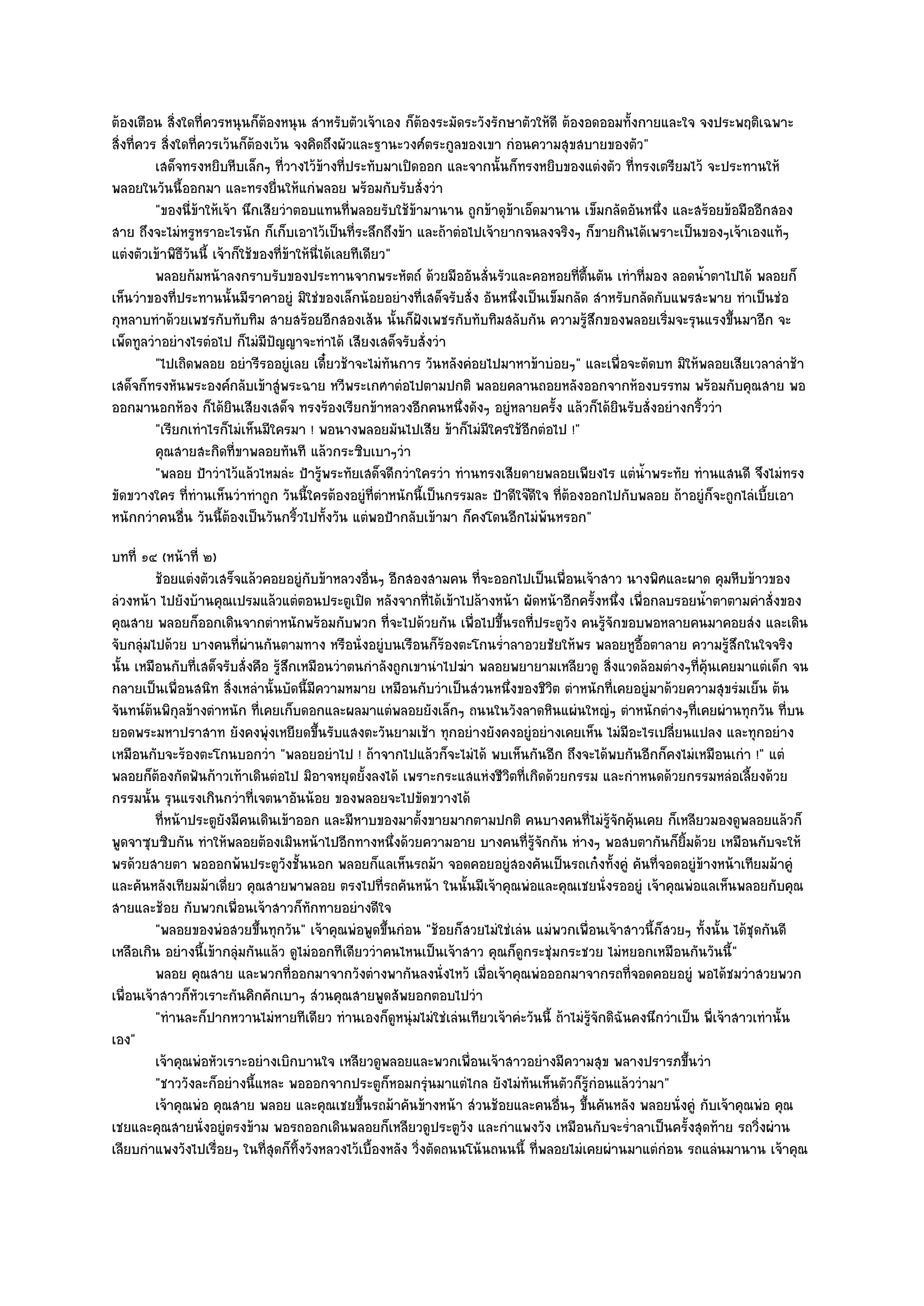 ต๎องเตือน สิ่งใดที่ควรหนุนก็ต๎องหนุน สําหรับตัวเจ๎าเอง ก็ต๎องระมัดระวังรักษาตัวให๎ดี ต๎องอดออมทั้งกายและใจ จงประพฤติเฉพาะ
สิ่งที่ควร สิ่งใดที่ควรเว๎นก็ต๎องเว๎น จงคิดถึงผัวและฐานะวงศ๑ตระกูลของเขา กํอนความสุขสบายของตัว"
          เสด็จทรงหยิบหีบเล็กๆ ทีวางไว๎ขางที่ประทับมาเปิดออก และจากนั้นก็ทรงหยิบของแตํงตัว ทีทรงเตรียมไว๎ จะประทานให๎
                                     ่         ๎                                                     ่
พลอยในวันนี้ออกมา และทรงยื่นให๎แกํพลอย พร๎อมกับรับสั่งวํา
          "ของนี่ข๎าให๎เจ๎า นึกเสียวําตอบแทนที่พลอยรับใช๎ข๎ามานาน ถูกข๎าดุข๎าเอ็ดมานาน เข็มกลัดอันหนึ่ง และสร๎อยข๎อมืออีกสอง
สาย ถึงจะไมํหรูหราอะไรนัก ก็เก็บเอาไว๎เป็นที่ระลึกถึงข๎า และถ๎าตํอไปเจ๎ายากจนลงจริงๆ ก็ขายกินได๎เพราะเป็นของๆเจ๎าเองแท๎ๆ
แตํงตัวเข๎าพิธีวันนี้ เจ๎าก็ใช๎ของที่ข๎าให๎นี่ได๎เลยทีเดียว"
          พลอยก๎มหน๎าลงกราบรับของประทานจากพระหัตถ๑ ด๎วยมืออันสั่นรัวและคอหอยทีตนตัน เทําที่มอง ลอดน้าตาไปได๎ พลอยก็
                                                                                            ่ ้ื               ํ
เห็นวําของที่ประทานนั้นมีราคาอยูํ มิใชํของเล็กน๎อยอยํางที่เสด็จรับสั่ง อันหนึ่งเป็นเข็มกลัด สําหรับกลัดกับแพรสะพาย ทําเป็นชํอ
กุหลาบทําด๎วยเพชรกับทับทิม สายสร๎อยอีกสองเส๎น นั้นก็ฝังเพชรกับทับทิมสลับกัน ความรู๎สึกของพลอยเริ่มจะรุนแรงขึ้นมาอีก จะ
เพ็ดทูลวําอยํางไรตํอไป ก็ไมํมีปัญญาจะทําได๎ เสียงเสด็จรับสั่งวํา
          "ไปเถิดพลอย อยํารีรออยูํเลย เดี๋ยวช๎าจะไมํทนการ วันหลังคํอยไปมาหาข๎าบํอยๆ" และเพื่อจะตัดบท มิให๎พลอยเสียเวลาลําช๎า
                                                            ั
เสด็จก็ทรงหันพระองค๑กลับเข๎าสูํพระฉาย หวีพระเกศาตํอไปตามปกติ พลอยคลานถอยหลังออกจากห๎องบรรทม พร๎อมกับคุณสาย พอ
ออกมานอกห๎อง ก็ได๎ยินเสียงเสด็จ ทรงร๎องเรียกข๎าหลวงอีกคนหนึ่งดังๆ อยูํหลายครั้ง แล๎วก็ได๎ยินรับสั่งอยํางกริ้ววํา
          "เรียกเทําไรก็ไมํเห็นมีใครมา ! พอนางพลอยมันไปเสีย ข๎าก็ไมํมีใครใช๎อีกตํอไป !"
          คุณสายสะกิดทีขาพลอยทันที แล๎วกระซิบเบาๆวํา
                           ่
          "พลอย ป้าวําไว๎แล๎วไหมลํะ ป้ารู๎พระทัยเสด็จดีกวําใครวํา ทํานทรงเสียดายพลอยเพียงไร แตํน้ําพระทัย ทํานแสนดี จึงไมํทรง
ขัดขวางใคร ที่ทํานเห็นวําทําถูก วันนี้ใครต๎องอยูํที่ตําหนักนี้เป็นกรรมละ ป้าดีใจ๏ดีใจ ที่ต๎องออกไปกับพลอย ถ๎าอยูํก็จะถูกไลํเบี้ยเอา
หนักกวําคนอื่น วันนี้ต๎องเป็นวันกริ้วไปทั้งวัน แตํพอป้ากลับเข๎ามา ก็คงโดนอีกไมํพ๎นหรอก"
บทที่ ๑๔ (หน๎าที่ ๒)
         ช๎อยแตํงตัวเสร็จแล๎วคอยอยูํกับข๎าหลวงอื่นๆ อีกสองสามคน ทีจะออกไปเป็นเพื่อนเจ๎าสาว นางพิศและผาด คุมหีบข๎าวของ
                                                                       ่
ลํวงหน๎า ไปยังบ๎านคุณเปรมแล๎วแตํตอนประตูเปิด หลังจากที่ได๎เข๎าไปล๎างหน๎า ผัดหน๎าอีกครั้งหนึ่ง เพื่อกลบรอยน้ําตาตามคําสั่งของ
คุณสาย พลอยก็ออกเดินจากตําหนักพร๎อมกับพวก ที่จะไปด๎วยกัน เพื่อไปขึ้นรถที่ประตูวัง คนรู๎จักขอบพอหลายคนมาคอยสํง และเดิน
จับกลุํมไปด๎วย บางคนที่ผํานกันตามทาง หรือนั่งอยูํบนเรือนก็ร๎องตะโกนร่ําลาอวยชัยให๎พร พลอยหูอื้อตาลาย ความรู๎สึกในใจจริง
นั้น เหมือนกับที่เสด็จรับสั่งคือ รู๎สึกเหมือนวําตนกําลังถูกเขานําไปฆํา พลอยพยายามเหลียวดู สิ่งแวดล๎อมตํางๆที่คุ๎นเคยมาแตํเด็ก จน
กลายเป็นเพื่อนสนิท สิ่งเหลํานั้นบัดนี้มีความหมาย เหมือนกับวําเป็นสํวนหนึ่งของชิวิต ตําหนักที่เคยอยูํมาด๎วยความสุขรํมเย็น ต๎น
จันทน๑ต๎นพิกุลข๎างตําหนัก ที่เคยเก็บดอกและผลมาแตํพลอยยังเล็กๆ ถนนในวังลาดหินแผํนใหญํๆ ตําหนักตํางๆที่เคยผํานทุกวัน ที่บน
ยอดพระมหาปราสาท ยังคงพุํงเหยียดขึ้นรับแสงตะวันยามเช๎า ทุกอยํางยังคงอยูํอยํางเคยเห็น ไมํมีอะไรเปลี่ยนแปลง และทุกอยําง
เหมือนกับจะร๎องตะโกนบอกวํา "พลอยอยําไป ! ถ๎าจากไปแล๎วก็จะไมํได๎ พบเห็นกันอีก ถึงจะได๎พบกันอีกก็คงไมํเหมือนเกํา !" แตํ
พลอยก็ต๎องกัดฟันก๎าวเท๎าเดินตํอไป มิอาจหยุดยั้งลงได๎ เพราะกระแสแหํงชีวิตที่เกิดด๎วยกรรม และกําหนดด๎วยกรรมหลํอเลี้ยงด๎วย
กรรมนั้น รุนแรงเกินกวําที่เจตนาอันน๎อย ของพลอยจะไปขัดขวางได๎
         ทีหน๎าประตูยงมีคนเดินเข๎าออก และมีหาบของมาตั้งขายมากตามปกติ คนบางคนทีไมํรจกคุ๎นเคย ก็เหลียวมองดูพลอยแล๎วก็
           ่          ั                                                                    ่ ๎ู ั
พูดจาซุบซิบกัน ทําให๎พลอยต๎องเมินหน๎าไปอีกทางหนึ่งด๎วยความอาย บางคนที่รู๎จักกัน หํางๆ พอสบตากันก็ยิ้มด๎วย เหมือนกับจะให๎
พรด๎วยสายตา พอออกพ๎นประตูวังชั้นนอก พลอยก็แลเห็นรถม๎า จอดคอยอยูํสองคันเป็นรถเก๐งทั้งคูํ คันที่จอดอยูํข๎างหน๎าเทียมม๎าคูํ
และคันหลังเทียมม๎าเดี่ยว คุณสายพาพลอย ตรงไปที่รถคันหน๎า ในนั้นมีเจ๎าคุณพํอและคุณเชยนั่งรออยูํ เจ๎าคุณพํอแลเห็นพลอยกับคุณ
สายและช๎อย กับพวกเพื่อนเจ๎าสาวก็ทกทายอยํางดีใจ
                                         ั
         "พลอยของพํอสวยขึ้นทุกวัน" เจ๎าคุณพํอพูดขึ้นกํอน "ช๎อยก็สวยไมํใชํเลํน แมํพวกเพื่อนเจ๎าสาวนี้ก็สวยๆ ทั้งนั้น ได๎ชุดกันดี
เหลือเกิน อยํางนี้เข๎ากลุํมกันแล๎ว ดูไมํออกทีเดียววําคนไหนเป็นเจ๎าสาว คุณก็ดูกระชุํมกระชวย ไมํหยอกเหมือนกันวันนี้"
         พลอย คุณสาย และพวกที่ออกมาจากวังตํางพากันลงนั่งไหว๎ เมื่อเจ๎าคุณพํอออกมาจากรถที่จอดคอยอยูํ พอได๎ชมวําสวยพวก
เพื่อนเจ๎าสาวก็หัวเราะกันคิกคักเบาๆ สํวนคุณสายพูดสัพยอกตอบไปวํา
         "ทํานละก็ปากหวานไมํหายทีเดียว ทํานเองก็ดูหนุํมไมํใชํเลํนเทียวเจ๎าคํะวันนี้ ถ๎าไมํรู๎จักดิฉันคงนึกวําเป็น พี่เจ๎าสาวเทํานั้น
เอง"
         เจ๎าคุณพํอหัวเราะอยํางเบิกบานใจ เหลียวดูพลอยและพวกเพื่อนเจ๎าสาวอยํางมีความสุข พลางปรารภขึนวํา         ้
         "ชาววังละก็อยํางนี้แหละ พอออกจากประตูก็หอมกรุํนมาแตํไกล ยังไมํทันเห็นตัวก็รู๎กํอนแล๎ววํามา"
         เจ๎าคุณพํอ คุณสาย พลอย และคุณเชยขึนรถม๎าคันข๎างหน๎า สํวนช๎อยและคนอืนๆ ขึนคันหลัง พลอยนั่งคูํ กับเจ๎าคุณพํอ คุณ
                                                  ้                                   ่ ้
เชยและคุณสายนั่งอยูํตรงข๎าม พอรถออกเดินพลอยก็เหลียวดูประตูวัง และกําแพงวัง เหมือนกับจะร่ําลาเป็นครั้งสุดท๎าย รถวิ่งผําน
เลียบกําแพงวังไปเรื่อยๆ ในที่สุดก็ทิ้งวังหลวงไว๎เบื้องหลัง วิ่งตัดถนนโน๎นถนนนี้ ที่พลอยไมํเคยผํานมาแตํกํอน รถแลํนมานาน เจ๎าคุณ
 