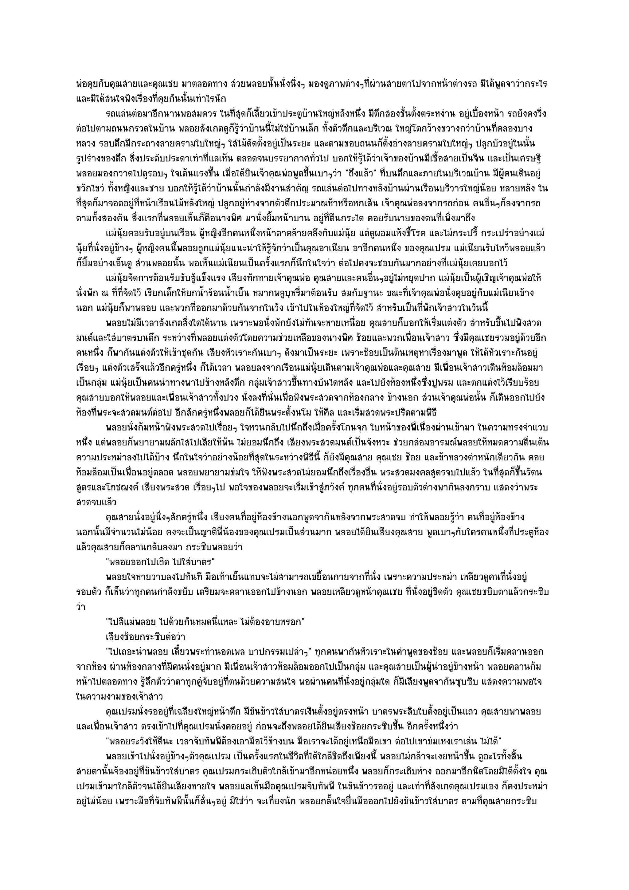 พํอคุยกับคุณสายและคุณเชย มาตลอดทาง สํวยพลอยนั้นนั่งนิ่งๆ มองดูภาพตํางๆที่ผํานสายตาไปจากหน๎าตํางรถ มิได๎พูดจาวํากระไร
และมิได๎สนใจฟังเรื่องที่คุยกันนั้นเทําไรนัก
           รถแลํนตํอมาอีกนานพอสมควร ในทีสดก็เลียวเข๎าประตูบานใหญํหลังหนึง มีตกสองชั้นตั้งตระหงําน อยูํเบื้องหน๎า รถยังคงวิง
                                                 ุ่ ้                 ๎             ่ ึ                                            ่
ตํอไปตามถนนกรวดในบ๎าน พลอยสังเกตดูก็รู๎วําบ๎านนี้ไมํใชํบ๎านเล็ก ทั้งตัวตึกและบริเวณ ใหญํโตกว๎างขวางกวําบ๎านที่คลองบาง
หลวง รอบตึกมีกระถางลายครามใบใหญํๆ ใสํไม๎ดัดตั้งอยูํเป็นระยะ และตามขอบถนนก็ตั้งอํางลายครามใบใหญํๆ ปลูกบัวอยูํในนั้น
รูปรํางของตึก สิ่งประดับประดาเทําที่แลเห็น ตลอดจนบรรยากาศทั่วไป บอกให๎รู๎ได๎วําเจ๎าของบ๎านมีเชื้อสายเป็นจีน และเป็นเศรษฐี
พลอยมองกวาดไปดูรอบๆ ใจเต๎นแรงขึ้น เมื่อได๎ยินเจ๎าคุณพํอพูดขึ้นเบาๆวํา "ถึงแล๎ว" ที่บนตึกและภายในบริเวณบ๎าน มีผู๎คนเดินอยูํ
ขวักไขวํ ทั้งหญิงและชาย บอกให๎รู๎ได๎วําบ๎านนั้นกําลังมีงานสําคัญ รถแลํนตํอไปทางหลังบ๎านผํานเรือนบริวารใหญํน๎อย หลายหลัง ใน
ที่สุดก็มาจอดอยูํที่หน๎าเรือนไม๎หลังใหญํ ปลูกอยูํหํางจากตัวตึกประมาณห๎าหรือหกเส๎น เจ๎าคุณพํอลงจากรถกํอน คนอื่นๆก็ลงจากรถ
ตามทั้งสองคัน สิ่งแรกที่พลอยเห็นก็คือนางพิศ มานั่งยิ้มหน๎าบาน อยูํที่ตีนกระได คอยรับนายของตนที่เพิ่งมาถึง
           แมํน๎ยคอยรับอยูํบนเรือน ผู๎หญิงอีกคนหนึงหน๎าตาคล๎ายคลึงกับแมํน๎ย แตํดผอมแห๎งขี้โรค และไมํกระปรี้ กระเปรําอยํางแมํ
                  ุ                                      ่                       ุ       ู
นุ๎ยที่นั่งอยูํข๎างๆ ผู๎หญิงคนนี้พลอยถูกแมํนุ๎ยแนะนําให๎รู๎จักวําเป็นคุณอาเนียน อาอีกคนหนึ่ง ของคุณเปรม แมํเนียนรับไหว๎พลอยแล๎ว
ก็ยิ้มอยํางเอ็นดู สํวนพลอยนั้น พอเห็นแมํเนียนเป็นครั้งแรกก็นึกในใจวํา ตํอไปคงจะชอบกันมากอยํางที่แมํนุ๎ยเคยบอกไว๎
           แมํน๎ยจัดการต๎อนรับขับสู๎แข็งแรง เสียงทักทายเจ๎าคุณพํอ คุณสายและคนอืนๆอยูํไมํหยุดปาก แมํน๎ยเป็นผู๎เชิญเจ๎าคุณพํอให๎
                  ุ                                                                    ่                   ุ
นั่งพัก ณ ที่ท่จัดไว๎ เรียกเด็กให๎ยกน้ําร๎อนน้ําเย็น หมากพลูบหรี่มาต๎อนรับ สมกับฐานะ ขณะที่เจ๎าคุณพํอนั่งคุยอยูํกบแมํเนียนข๎าง
                    ี                                             ุ                                                ั
นอก แมํนุ๎ยก็พาพลอย และพวกที่ออกมาด๎วยกันจากในวัง เข๎าไปในห๎องใหญํที่จัดไว๎ สําหรับเป็นที่พักเจ๎าสาวในวันนี้
           พลอยไมํมีเวลาสังเกตสิงใดได๎นาน เพราะพอนั่งพักยังไมํทันจะหายเหนื่อย คุณสายก็บอกให๎เริมแตํงตัว สําหรับขึนไปฟังสวด
                                   ่                                                                   ่                 ้
มนต๑และใสํบาตรบนตึก ระหวํางที่พลอยแตํงตัวโดยความชํวยเหลือของนางพิศ ช๎อยและพวกเพื่อนเจ๎าสาว ซึ่งมีคุณเชยรวมอยูํด๎วยอีก
คนหนึ่ง ก็พากันแตํงตัวให๎เข๎าชุดกัน เสียงหัวเราะกันเบาๆ ดังมาเป็นระยะ เพราะช๎อยเป็นต๎นเหตุหาเรื่องมาพูด ให๎ได๎หัวเราะกันอยูํ
เรื่อยๆ แตํงตัวเสร็จแล๎วอีกครูํหนึ่ง ก็ได๎เวลา พลอยลงจากเรือนแมํนุ๎ยเดินตามเจ๎าคุณพํอและคุณสาย มีเพื่อนเจ๎าสาวเดินห๎อมล๎อมมา
เป็นกลุํม แมํนุ๎ยเป็นคนนําทางพาไปข๎างหลังตึก กลุํมเจ๎าสาวขึ้นทางบันไดหลัง และไปยังห๎องหนึ่งซึ่งปูพรม และตกแตํงไว๎เรียบร๎อย
คุณสายบอกให๎พลอยและเพื่อนเจ๎าสาวทั้งปวง นั่งลงที่นั่นเพื่อฟังพระสวดจากห๎องกลาง ข๎างนอก สํวนเจ๎าคุณพํอนั้น ก็เดินออกไปยัง
ห๎องที่พระจะสวดมนต๑ตํอไป อีกสักครูํหนึ่งพลอยก็ได๎ยินพระตั้งนโม ให๎ศีล และเริ่มสวดพระปริตตามพิธี
           พลอยนั่งก๎มหน๎าฟังพระสวดไปเรือยๆ ใจหวนกลับไปนึกถึงเมื่อครังโกนจุก ใบหน๎าของพี่เนื่องผํานเข๎ามา ในความทรงจําแวบ
                                            ่                                ้
หนึ่ง แตํพลอยก็พยายามผลักไสไปเสียให๎พ๎น ไมํยอมนึกถึง เสียงพระสวดมนต๑เป็นจังหวะ ชํวยกลํอมอารมณ๑พลอยให๎หมดความตื่นเต๎น
ความประหมําลงไปได๎บ๎าง นึกในใจวําอยํางน๎อยที่สุดในระหวํางพิธีนี้ ก็ยังมีคุณสาย คุณเชย ช๎อย และข๎าหลวงตําหนักเดียวกัน คอย
ห๎อมล๎อมเป็นเพื่อนอยูํตลอด พลอยพยายามขํมใจ ให๎ฟังพระสวดไมํยอมนึกถึงเรื่องอื่น พระสวดมงคลสูตรจบไปแล๎ว ในที่สุดก็ขึ้นรัตน
สูตรและโภชฌงค๑ เสียงพระสวด เรื่อยๆไป พอใจของพลอยจะเริ่มเข๎าสูํภวังค๑ ทุกคนที่นั่งอยูํรอบตัวตํางพากันลงกราบ แสดงวําพระ
สวดจบแล๎ว
           คุณสายนั่งอยูํนงๆสักครูหนึง เสียงคนทีอยูํหองข๎างนอกพูดจากันหลังจากพระสวดจบ ทําให๎พลอยรูวา คนทีอยูํหองข๎าง
                            ่ิ       ํ ่             ่ ๎                                                   ๎ํ        ่ ๎
นอกนั้นมีจํานวนไมํน๎อย คงจะเป็นญาติพี่น๎องของคุณเปรมเป็นสํวนมาก พลอยได๎ยินเสียงคุณสาย พูดเบาๆกับใครคนหนึ่งที่ประตูห๎อง
แล๎วคุณสายก็คลานกลับลงมา กระซิบพลอยวํา
           "พลอยออกไปเถิด ไปใสํบาตร"
           พลอยใจหายวาบลงไปทันที มือเท๎าเย็นแทบจะไมํสามารถเขยื้อนกายจากทีน่ง เพราะความประหมํา เหลียวดูคนทีน่งอยูํ
                                                                                      ่ ั                                  ่ ั
รอบตัว ก็เห็นวําทุกคนกําลังขยับ เตรียมจะคลานออกไปข๎างนอก พลอยเหลียวดูหน๎าคุณเชย ที่นั่งอยูํชิดตัว คุณเชยขยิบตาแล๎วกระซิบ
วํา
           "ไปสิแมํพลอย ไปด๎วยกันหมดนี่แหละ ไมํต๎องอายหรอก"
           เสียงช๎อยกระซิบตํอวํา
           "ไปเถอะนําพลอย เดี๋ยวพระทํานอดเพล บาปกรรมเปลําๆ" ทุกคนพากันหัวเราะในคําพูดของช๎อย และพลอยก็เริ่มคลานออก
จากห๎อง ผํานห๎องกลางที่มีคนนั่งอยูํมาก มีเพื่อนเจ๎าสาวห๎อมล๎อมออกไปเป็นกลุํม และคุณสายเป็นผู๎นําอยูํข๎างหน๎า พลอยคลานก๎ม
หน๎าไปตลอดทาง รู๎สึกตัววําตาทุกคูํจับอยูํที่ตนด๎วยความสนใจ พอผํานคนที่นั่งอยูํกลุํมใด ก็มีเสียงพูดจากันซุบซิบ แสดงความพอใจ
ในความงามของเจ๎าสาว
           คุณเปรมนั่งรออยูํทีเฉลียงใหญํหน๎าตึก มีขนข๎าวใสํบาตรเงินตั้งอยูํตรงหน๎า บาตรพระสิบใบตั้งอยูํเป็นแถว คุณสายพาพลอย
                               ่                       ั
และเพื่อนเจ๎าสาว ตรงเข๎าไปที่คุณเปรมนั่งคอยอยูํ กํอนจะถึงพลอยได๎ยินเสียงช๎อยกระซิบขึ้น อีกครั้งหนึ่งวํา
           "พลอยระวังให๎ดีนะ เวลาจับทัพพีต๎องเอามือไว๎ข๎างบน มือเราจะได๎อยูํเหนือมือเขา ตํอไปเขาขํมเหงเราเลํน ไมํได๎"
           พลอยเข๎าไปนั่งอยูํขางๆตัวคุณเปรม เป็นครังแรกในชีวตที่ได๎ใกล๎ชดถึงเพียงนี้ พลอยไมํกล๎าจะเงยหน๎าขึน ดูอะไรทั้งสิน
                                 ๎                         ้        ิ          ิ                              ้                ้
สายตานั้นจ๎องอยูํที่ขันข๎าวใสํบาตร คุณเปรมกระเถิบตัวใกล๎เข๎ามาอีกหนํอยหนึ่ง พลอยก็กระเถิบหําง ออกมาอีกนิดโดยมิได๎ต้งใจ คุณ       ั
เปรมเข๎ามาใกล๎ตวจนได๎ยินเสียงหายใจ พลอยแลเห็นมือคุณเปรมจับทัพพี ในขันข๎าวรออยูํ และเทําที่สังเกตคุณเปรมเอง ก็คงประหมํา
                      ั
อยูํไมํน๎อย เพราะมือที่จับทัพพีนั้นก็สั่นๆอยูํ มิใชํวํา จะเที่ยงนัก พลอยกลั้นใจยื่นมือออกไปยังขันข๎าวใสํบาตร ตามที่คุณสายกระซิบ
 