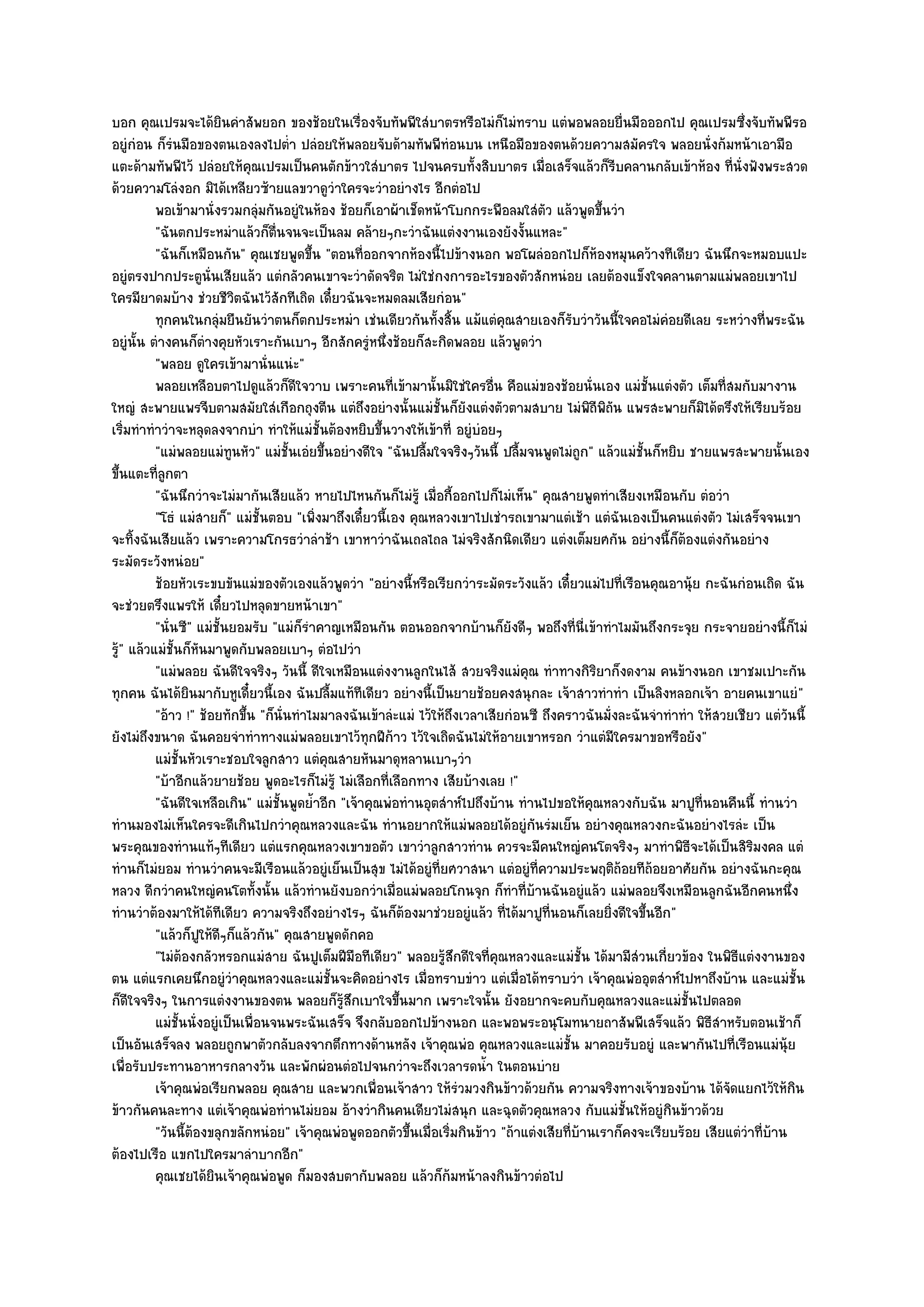 บอก คุณเปรมจะได๎ยินคําสัพยอก ของช๎อยในเรื่องจับทัพพีใสํบาตรหรือไมํก็ไมํทราบ แตํพอพลอยยื่นมือออกไป คุณเปรมซึ่งจับทัพพีรอ
อยูํกํอน ก็รํนมือของตนเองลงไปต่ํา ปลํอยให๎พลอยจับด๎ามทัพพีทํอนบน เหนือมือของตนด๎วยความสมัครใจ พลอยนั่งก๎มหน๎าเอามือ
แตะด๎ามทัพพีไว๎ ปลํอยให๎คุณเปรมเป็นคนตักข๎าวใสํบาตร ไปจนครบทั้งสิบบาตร เมื่อเสร็จแล๎วก็รีบคลานกลับเข๎าห๎อง ที่นั่งฟังพระสวด
ด๎วยความโลํงอก มิได๎เหลียวซ๎ายแลขวาดูวําใครจะวําอยํางไร อีกตํอไป
          พอเข๎ามานั่งรวมกลุํมกันอยูํในห๎อง ช๎อยก็เอาผ๎าเช็ดหน๎าโบกกระพือลมใสํตว แล๎วพูดขึนวํา
                                                                                      ั          ้
          "ฉันตกประหมําแล๎วก็ตื่นจนจะเป็นลม คล๎ายๆกะวําฉันแตํงงานเองยังงั้นแหละ"
          "ฉันก็เหมือนกัน" คุณเชยพูดขึ้น "ตอนที่ออกจากห๎องนี้ไปข๎างนอก พอโผลํออกไปก็ห๎องหมุนคว๎างทีเดียว ฉันนึกจะหมอบแปะ
อยูํตรงปากประตูนั่นเสียแล๎ว แตํกลัวคนเขาจะวําดัดจริต ไมํใชํกงการอะไรของตัวสักหนํอย เลยต๎องแข็งใจคลานตามแมํพลอยเขาไป
ใครมียาดมบ๎าง ชํวยชีวิตฉันไว๎สักทีเถิด เดี๋ยวฉันจะหมดลมเสียกํอน"
          ทุกคนในกลุมยืนยันวําตนก็ตกประหมํา เชํนเดียวกันทังสิน แม๎แตํคณสายเองก็รบวําวันนี้ใจคอไมํคอยดีเลย ระหวํางที่พระฉัน
                        ํ                                        ้ ้            ุ           ั                ํ
อยูํนั้น ตํางคนก็ตํางคุยหัวเราะกันเบาๆ อีกสักครูํหนึ่งช๎อยก็สะกิดพลอย แล๎วพูดวํา
          "พลอย ดูใครเข๎ามานั่นแนํะ"
          พลอยเหลือบตาไปดูแล๎วก็ดใจวาบ เพราะคนทีเข๎ามานั้นมิใชํใครอืน คือแมํของช๎อยนั่นเอง แมํช้นแตํงตัว เต็มที่สมกับมางาน
                                       ี                 ่                  ่                            ั
ใหญํ สะพายแพรจีบตามสมัยใสํเกือกถุงตีน แตํถึงอยํางนั้นแมํชั้นก็ยังแตํงตัวตามสบาย ไมํพิถีพิถน แพรสะพายก็มิได๎ตรึงให๎เรียบร๎อย
                                                                                                   ั
เริ่มทําทําวําจะหลุดลงจากบํา ทําให๎แมํชั้นต๎องหยิบขึ้นวางให๎เข๎าที่ อยูํบํอยๆ
          "แมํพลอยแมํทนหัว" แมํชั้นเอํยขึ้นอยํางดีใจ "ฉันปลื้มใจจริงๆวันนี้ ปลื้มจนพูดไมํถูก" แล๎วแมํชั้นก็หยิบ ชายแพรสะพายนั้นเอง
                           ู
ขึ้นแตะที่ลูกตา
          "ฉันนึกวําจะไมํมากันเสียแล๎ว หายไปไหนกันก็ไมํรู๎ เมื่อกี้ออกไปก็ไมํเห็น" คุณสายพูดทําเสียงเหมือนกับ ตํอวํา
          "โธํ แมํสายก็" แมํชั้นตอบ "เพิ่งมาถึงเดี๋ยวนี้เอง คุณหลวงเขาไปเชํารถเขามาแตํเช๎า แตํฉันเองเป็นคนแตํงตัว ไมํเสร็จจนเขา
จะทิ้งฉันเสียแล๎ว เพราะความโกรธวําลําช๎า เขาหาวําฉันเถลไถล ไมํจริงสักนิดเดียว แตํงเต็มยศกัน อยํางนี้ก็ต๎องแตํงกันอยําง
ระมัดระวังหนํอย"
          ช๎อยหัวเระขบขันแมํของตัวเองแล๎วพูดวํา "อยํางนี้หรือเรียกวําระมัดระวังแล๎ว เดี๋ยวแมํไปที่เรือนคุณอานุ๎ย กะฉันกํอนเถิด ฉัน
จะชํวยตรึงแพรให๎ เดี๋ยวไปหลุดขายหน๎าเขา"
          "นั่นซี" แมํชั้นยอมรับ "แมํก็รําคาญเหมือนกัน ตอนออกจากบ๎านก็ยังดีๆ พอถึงที่นี่เข๎าทําไมมันถึงกระจุย กระจายอยํางนี้ก็ไมํ
รู" แล๎วแมํชั้นก็หันมาพูดกับพลอยเบาๆ ตํอไปวํา
  ๎
          "แมํพลอย ฉันดีใจจริงๆ วันนี้ ดีใจเหมือนแตํงงานลูกในไส๎ สวยจริงแมํคุณ ทําทางกิริยาก็งดงาม คนข๎างนอก เขาชมเปาะกัน
ทุกคน ฉันได๎ยินมากับหูเดี๋ยวนี้เอง ฉันปลื้มแท๎ทีเดียว อยํางนี้เป็นยายช๎อยคงสนุกละ เจ๎าสาวทําทํา เป็นลิงหลอกเจ๎า อายคนเขาแยํ"
          "อ๎าว !" ช๎อยทักขึ้น "ก็นั่นทําไมมาลงฉันเข๎าลํะแมํ ไว๎ให๎ถึงเวลาเสียกํอนซี ถึงคราวฉันมั่งละฉันจําทําทํา ให๎สวยเชียว แตํวันนี้
ยังไมํถึงขนาด ฉันคอยจําทําทางแมํพลอยเขาไว๎ทุกฝีก๎าว ไว๎ใจเถิดฉันไมํให๎อายเขาหรอก วําแตํมีใครมาขอหรือยัง"
          แมํช้นหัวเราะชอบใจลูกสาว แตํคณสายหันมาดุหลานเบาๆวํา
               ั                            ุ
          "บ๎าอีกแล๎วยายช๎อย พูดอะไรก็ไมํรู๎ ไมํเลือกที่เลือกทาง เสียบ๎างเลย !"
          "ฉันดีใจเหลือเกิน" แมํชั้นพูดย้ําอีก "เจ๎าคุณพํอทํานอุตสําห๑ไปถึงบ๎าน ทํานไปขอให๎คุณหลวงกับฉัน มาปูที่นอนคืนนี้ ทํานวํา
ทํานมองไมํเห็นใครจะดีเกินไปกวําคุณหลวงและฉัน ทํานอยากให๎แมํพลอยได๎อยูํกนรํมเย็น อยํางคุณหลวงกะฉันอยํางไรลํะ เป็น
                                                                                   ั
พระคุณของทํานแท๎ๆทีเดียว แตํแรกคุณหลวงเขาขอตัว เขาวําลูกสาวทําน ควรจะมีคนใหญํคนโตจริงๆ มาทําพิธีจะได๎เป็นสิริมงคล แตํ
ทํานก็ไมํยอม ทํานวําคนจะมีเรือนแล๎วอยูํเย็นเป็นสุข ไมํได๎อยูํที่ยศวาสนา แตํอยูํที่ความประพฤติถ๎อยทีถ๎อยอาศัยกัน อยํางฉันกะคุณ
หลวง ดีกวําคนใหญํคนโตทั้งนั้น แล๎วทํานยังบอกวําเมื่อแมํพลอยโกนจุก ก็ทําที่บ๎านฉันอยูํแล๎ว แมํพลอยจึงเหมือนลูกฉันอีกคนหนึ่ง
ทํานวําต๎องมาให๎ได๎ทีเดียว ความจริงถึงอยํางไรๆ ฉันก็ต๎องมาชํวยอยูํแล๎ว ที่ได๎มาปูที่นอนก็เลยยิ่งดีใจขึ้นอีก"
          "แล๎วก็ปให๎ดีๆก็แล๎วกัน" คุณสายพูดดักคอ
                    ู
          "ไมํต๎องกลัวหรอกแมํสาย ฉันปูเต็มฝีมอทีเดียว" พลอยรู๎สึกดีใจที่คณหลวงและแมํชั้น ได๎มามีสํวนเกี่ยวข๎อง ในพิธีแตํงงานของ
                                                  ื                           ุ
ตน แตํแรกเคยนึกอยูํวําคุณหลวงและแมํชั้นจะคิดอยํางไร เมื่อทราบขําว แตํเมื่อได๎ทราบวํา เจ๎าคุณพํออุตสําห๑ไปหาถึงบ๎าน และแมํชั้น
ก็ดีใจจริงๆ ในการแตํงงานของตน พลอยก็รู๎สึกเบาใจขึ้นมาก เพราะใจนั้น ยังอยากจะคบกับคุณหลวงและแมํชั้นไปตลอด
          แมํช้นนั่งอยูํเป็นเพื่อนจนพระฉันเสร็จ จึงกลับออกไปข๎างนอก และพอพระอนุโมทนายถาสัพพีเสร็จแล๎ว พิธสาหรับตอนเช๎าก็
               ั                                                                                                     ีํ
เป็นอันเสร็จลง พลอยถูกพาตัวกลับลงจากตึกทางด๎านหลัง เจ๎าคุณพํอ คุณหลวงและแมํชั้น มาคอยรับอยูํ และพากันไปที่เรือนแมํนุ๎ย
เพื่อรับประทานอาหารกลางวัน และพักผํอนตํอไปจนกวําจะถึงเวลารดน้ํา ในตอนบําย
          เจ๎าคุณพํอเรียกพลอย คุณสาย และพวกเพื่อนเจ๎าสาว ให๎รวมวงกินข๎าวด๎วยกัน ความจริงทางเจ๎าของบ๎าน ได๎จดแยกไว๎ให๎กิน
                                                                      ํ                                                 ั
ข๎าวกันคนละทาง แตํเจ๎าคุณพํอทํานไมํยอม อ๎างวํากินคนเดียวไมํสนุก และฉุดตัวคุณหลวง กับแมํชั้นให๎อยูํกินข๎าวด๎วย
          "วันนี้ต๎องขลุกขลักหนํอย" เจ๎าคุณพํอพูดออกตัวขึ้นเมื่อเริ่มกินข๎าว "ถ๎าแตํงเสียที่บ๎านเราก็คงจะเรียบร๎อย เสียแตํวําที่บ๎าน
ต๎องไปเรือ แขกไปใครมาลําบากอีก"
          คุณเชยได๎ยนเจ๎าคุณพํอพูด ก็มองสบตากับพลอย แล๎วก็ก๎มหน๎าลงกินข๎าวตํอไป
                      ิ
 
