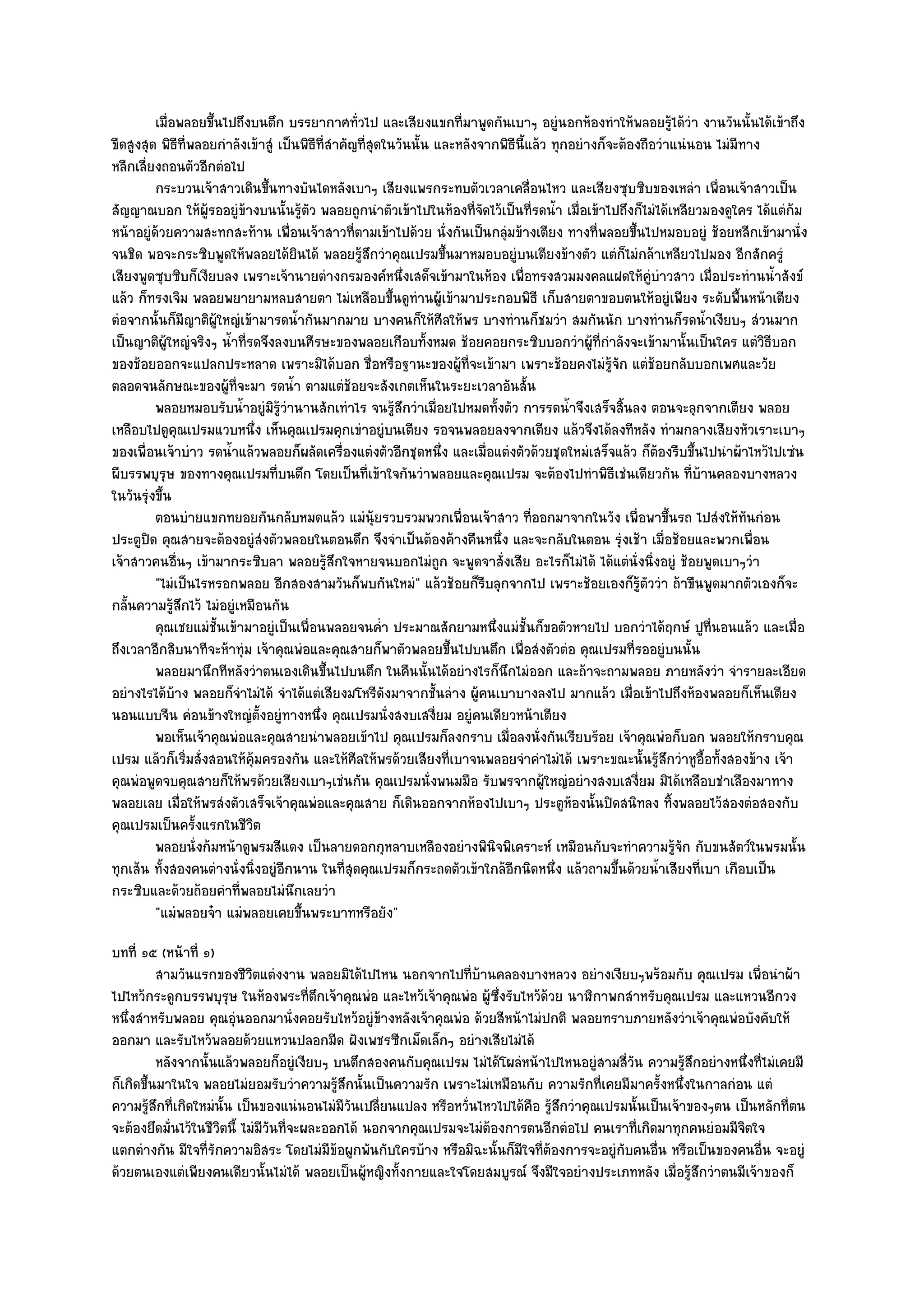 เมื่อพลอยขึนไปถึงบนตึก บรรยากาศทัวไป และเสียงแขกที่มาพูดกันเบาๆ อยูํนอกห๎องทําให๎พลอยรูได๎วา งานวันนั้นได๎เข๎าถึง
                     ้                              ่                                                             ๎ ํ
ขีดสูงสุด พิธีที่พลอยกําลังเข๎าสูํ เป็นพิธีที่สําคัญที่สุดในวันนั้น และหลังจากพิธีนี้แล๎ว ทุกอยํางก็จะต๎องถือวําแนํนอน ไมํมีทาง
หลีกเลี่ยงถอนตัวอีกตํอไป
         กระบวนเจ๎าสาวเดินขึนทางบันไดหลังเบาๆ เสียงแพรกระทบตัวเวลาเคลื่อนไหว และเสียงซุบซิบของเหลํา เพื่อนเจ๎าสาวเป็น
                                ้
สัญญาณบอก ให๎ผู๎รออยูํข๎างบนนั้นรู๎ตัว พลอยถูกนําตัวเข๎าไปในห๎องที่จัดไว๎เป็นที่รดน้ํา เมื่อเข๎าไปถึงก็ไมํได๎เหลียวมองดูใคร ได๎แตํก๎ม
หน๎าอยูํด๎วยความสะทกสะท๎าน เพื่อนเจ๎าสาวที่ตามเข๎าไปด๎วย นั่งกันเป็นกลุํมข๎างเตียง ทางที่พลอยขึ้นไปหมอบอยูํ ช๎อยหลีกเข๎ามานั่ง
จนชิด พอจะกระซิบพูดให๎พลอยได๎ยินได๎ พลอยรู๎สึกวําคุณเปรมขึ้นมาหมอบอยูํบนเตียงข๎างตัว แตํก็ไมํกล๎าเหลียวไปมอง อีกสักครูํ
เสียงพูดซุบซิบก็เงียบลง เพราะเจ๎านายตํางกรมองค๑หนึ่งเสด็จเข๎ามาในห๎อง เพื่อทรงสวมมงคลแฝดให๎คูํบําวสาว เมื่อประทํานน้ําสังข๑
แล๎ว ก็ทรงเจิม พลอยพยายามหลบสายตา ไมํเหลือบขึ้นดูทํานผู๎เข๎ามาประกอบพิธี เก็บสายตาขอบตนให๎อยูํเพียง ระดับพื้นหน๎าเตียง
ตํอจากนั้นก็มีญาติผู๎ใหญํเข๎ามารดน้ํากันมากมาย บางคนก็ให๎ศีลให๎พร บางทํานก็ชมวํา สมกันนัก บางทํานก็รดน้ําเงียบๆ สํวนมาก
เป็นญาติผู๎ใหญํจริงๆ น้ําที่รดจึงลงบนศีรษะของพลอยเกือบทั้งหมด ช๎อยคอยกระซิบบอกวําผู๎ที่กําลังจะเข๎ามานั้นเป็นใคร แตํวิธีบอก
ของช๎อยออกจะแปลกประหลาด เพราะมิได๎บอก ชื่อหรือฐานะของผู๎ที่จะเข๎ามา เพราะช๎อยคงไมํรู๎จัก แตํช๎อยกลับบอกเพศและวัย
ตลอดจนลักษณะของผู๎ที่จะมา รดน้ํา ตามแตํช๎อยจะสังเกตเห็นในระยะเวลาอันสั้น
         พลอยหมอบรับน้าอยูํมิรวานานสักเทําไร จนรูสกวําเมือยไปหมดทังตัว การรดน้าจึงเสร็จสินลง ตอนจะลุกจากเตียง พลอย
                           ํ        ๎ู ํ                    ๎ึ      ่            ้           ํ         ้
เหลือบไปดูคุณเปรมแวบหนึ่ง เห็นคุณเปรมคุกเขําอยูํบนเตียง รอจนพลอยลงจากเตียง แล๎วจึงได๎ลงทีหลัง ทํามกลางเสียงหัวเราะเบาๆ
ของเพื่อนเจ๎าบําว รดน้ําแล๎วพลอยก็ผลัดเครื่องแตํงตัวอีกชุดหนึ่ง และเมื่อแตํงตัวด๎วยชุดใหมํเสร็จแล๎ว ก็ต๎องรีบขึ้นไปนําผ๎าไหว๎ไปเซํน
ผีบรรพบุรุษ ของทางคุณเปรมที่บนตึก โดยเป็นที่เข๎าใจกันวําพลอยและคุณเปรม จะต๎องไปทําพิธีเชํนเดียวกัน ที่บ๎านคลองบางหลวง
ในวันรุํงขึ้น
         ตอนบํายแขกทยอยกันกลับหมดแล๎ว แมํน๎ยรวบรวมพวกเพื่อนเจ๎าสาว ทีออกมาจากในวัง เพื่อพาขึนรถ ไปสํงให๎ทันกํอน
                                                         ุ                            ่                         ้
ประตูปิด คุณสายจะต๎องอยูํสํงตัวพลอยในตอนดึก จึงจําเป็นต๎องค๎างคืนหนึ่ง และจะกลับในตอน รุํงเช๎า เมื่อช๎อยและพวกเพื่อน
เจ๎าสาวคนอื่นๆ เข๎ามากระซิบลา พลอยรู๎สึกใจหายจนบอกไมํถูก จะพูดจาสั่งเสีย อะไรก็ไมํได๎ ได๎แตํนั่งนิ่งอยูํ ช๎อยพูดเบาๆวํา
         "ไมํเป็นไรหรอกพลอย อีกสองสามวันก็พบกันใหมํ" แล๎วช๎อยก็รีบลุกจากไป เพราะช๎อยเองก็รู๎ตัววํา ถ๎าขืนพูดมากตัวเองก็จะ
กลั้นความรู๎สึกไว๎ ไมํอยูํเหมือนกัน
         คุณเชยแมํช้นเข๎ามาอยูํเป็นเพื่อนพลอยจนค่ํา ประมาณสักยามหนึงแมํช้นก็ขอตัวหายไป บอกวําได๎ฤกษ๑ ปูทีนอนแล๎ว และเมื่อ
                       ั                                                        ่ ั                                   ่
ถึงเวลาอีกสิบนาทีจะห๎าทุํม เจ๎าคุณพํอและคุณสายก็พาตัวพลอยขึ้นไปบนตึก เพื่อสํงตัวตํอ คุณเปรมที่รออยูํบนนั้น
         พลอยมานึกทีหลังวําตนเองเดินขึนไปบนตึก ในคืนนั้นได๎อยํางไรก็นกไมํออก และถ๎าจะถามพลอย ภายหลังวํา จํารายละเอียด
                                              ้                                    ึ
อยํางไรได๎บ๎าง พลอยก็จําไมํได๎ จําได๎แตํเสียงมโหรีดังมาจากชั้นลําง ผู๎คนเบาบางลงไป มากแล๎ว เมื่อเข๎าไปถึงห๎องพลอยก็เห็นเตียง
นอนแบบจีน คํอนข๎างใหญํตั้งอยูํทางหนึ่ง คุณเปรมนั่งสงบเสงี่ยม อยูํคนเดียวหน๎าเตียง
         พอเห็นเจ๎าคุณพํอและคุณสายนําพลอยเข๎าไป คุณเปรมก็ลงกราบ เมื่อลงนั่งกันเรียบร๎อย เจ๎าคุณพํอก็บอก พลอยให๎กราบคุณ
เปรม แล๎วก็เริ่มสั่งสอนให๎คุ๎มครองกัน และให๎ศีลให๎พรด๎วยเสียงที่เบาจนพลอยจําคําไมํได๎ เพราะขณะนั้นรู๎สึกวําหูอื้อทั้งสองข๎าง เจ๎า
คุณพํอพูดจบคุณสายก็ให๎พรด๎วยเสียงเบาๆเชํนกัน คุณเปรมนั่งพนมมือ รับพรจากผู๎ใหญํอยํางสงบเสงี่ยม มิได๎เหลือบชําเลืองมาทาง
พลอยเลย เมื่อให๎พรสํงตัวเสร็จเจ๎าคุณพํอและคุณสาย ก็เดินออกจากห๎องไปเบาๆ ประตูห๎องนั้นปิดสนิทลง ทิ้งพลอยไว๎สองตํอสองกับ
คุณเปรมเป็นครั้งแรกในชีวิต
         พลอยนั่งก๎มหน๎าดูพรมสีแดง เป็นลายดอกกุหลาบเหลืองอยํางพินจพิเคราะห๑ เหมือนกับจะทําความรูจก กับขนสัตว๑ในพรมนั้น
                                                                              ิ                                    ๎ั
ทุกเส๎น ทั้งสองคนตํางนั่งนิ่งอยูํอีกนาน ในที่สุดคุณเปรมก็กระถดตัวเข๎าใกล๎อีกนิดหนึ่ง แล๎วถามขึ้นด๎วยน้ําเสียงที่เบา เกือบเป็น
กระซิบและด๎วยถ๎อยคําที่พลอยไมํนึกเลยวํา
         "แมํพลอยจ๐า แมํพลอยเคยขึ้นพระบาทหรือยัง"
บทที่ ๑๕ (หน๎าที่ ๑)
          สามวันแรกของชีวตแตํงงาน พลอยมิได๎ไปไหน นอกจากไปที่บานคลองบางหลวง อยํางเงียบๆพร๎อมกับ คุณเปรม เพื่อนําผ๎า
                             ิ                                      ๎
ไปไหว๎กระดูกบรรพบุรุษ ในห๎องพระที่ตึกเจ๎าคุณพํอ และไหว๎เจ๎าคุณพํอ ผู๎ซึ่งรับไหว๎ด๎วย นาฬิกาพกสําหรับคุณเปรม และแหวนอีกวง
หนึ่งสําหรับพลอย คุณอุํนออกมานั่งคอยรับไหว๎อยูํข๎างหลังเจ๎าคุณพํอ ด๎วยสีหน๎าไมํปกติ พลอยทราบภายหลังวําเจ๎าคุณพํอบังคับให๎
ออกมา และรับไหว๎พลอยด๎วยแหวนปลอกมีด ฝังเพชรซีกเม็ดเล็กๆ อยํางเสียไมํได๎
          หลังจากนั้นแล๎วพลอยก็อยูํเงียบๆ บนตึกสองคนกับคุณเปรม ไมํได๎โผลํหน๎าไปไหนอยูํสามสี่วน ความรูสกอยํางหนึงที่ไมํเคยมี
                                                                                                  ั         ๎ึ       ่
ก็เกิดขึ้นมาในใจ พลอยไมํยอมรับวําความรู๎สึกนั้นเป็นความรัก เพราะไมํเหมือนกับ ความรักที่เคยมีมาครั้งหนึ่งในกาลกํอน แตํ
ความรู๎สึกที่เกิดใหมํนั้น เป็นของแนํนอนไมํมีวันเปลี่ยนแปลง หรือหวั่นไหวไปได๎คือ รู๎สึกวําคุณเปรมนั้นเป็นเจ๎าของๆตน เป็นหลักที่ตน
จะต๎องยึดมั่นไว๎ในชีวิตนี้ ไมํมีวันที่จะผละออกได๎ นอกจากคุณเปรมจะไมํต๎องการตนอีกตํอไป คนเราที่เกิดมาทุกคนยํอมมีจิตใจ
แตกตํางกัน มีใจที่รักความอิสระ โดยไมํมีข๎อผูกพันกับใครบ๎าง หรือมิฉะนั้นก็มีใจที่ต๎องการจะอยูํกบคนอื่น หรือเป็นของคนอื่น จะอยูํ
                                                                                                ั
ด๎วยตนเองแตํเพียงคนเดียวนั้นไมํได๎ พลอยเป็นผู๎หญิงทั้งกายและใจโดยสมบูรณ๑ จึงมีใจอยํางประเภทหลัง เมื่อรู๎สึกวําตนมีเจ๎าของก็
 
