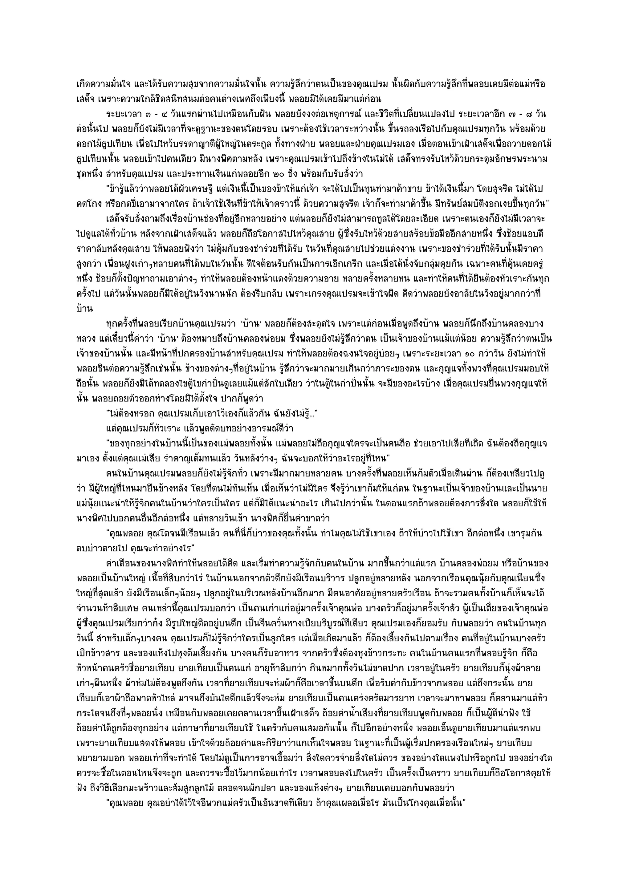 เกิดความมั่นใจ และได๎รับความสุขจากความมั่นใจนั้น ความรู๎สึกวําตนเป็นของคุณเปรม นั้นผิดกับความรู๎สึกที่พลอยเคยมีตํอแมํหรือ
เสด็จ เพราะความใกล๎ชิดสนิทสนมตํอคนตํางเพศถึงเพียงนี้ พลอยมิได๎เคยมีมาแตํกํอน
          ระยะเวลา ๓ - ๔ วันแรกผํานไปเหมือนกับฝัน พลอยยังงงตํอเหตุการณ๑ และชีวิตที่เปลี่ยนแปลงไป ระยะเวลาอีก ๗ - ๘ วัน
ตํอนั้นไป พลอยก็ยังไมํมเวลาที่จะดูฐานะของตนโดยรอบ เพราะต๎องใช๎เวลาระหวํางนั้น ขึ้นรถลงเรือไปกับคุณเปรมทุกวัน พร๎อมด๎วย
                            ี
ดอกไม๎ธูปเทียน เพื่อไปไหว๎บรรดาญาติผู๎ใหญํในตระกูล ทั้งทางฝ่าย พลอยและฝ่ายคุณเปรมเอง เมื่อตอนเข๎าเฝ้าเสด็จเพื่อถวายดอกไม๎
ธูปเทียนนั้น พลอยเข๎าไปคนเดียว มีนางพิศตามหลัง เพราะคุณเปรมเข๎าไปถึงข๎างในไมํได๎ เสด็จทรงรับไหว๎ด๎วยกระดุมอักษรพระนาม
ชุดหนึ่ง สําหรับคุณเปรม และประทานเงินแกํพลอยอีก ๒๐ ชั่ง พร๎อมกับรับสั่งวํา
          "ข๎ารู๎แล๎ววําพลอยได๎ผัวเศรษฐี แตํเงินนี้เป็นของข๎าให๎แกํเจ๎า จะได๎ไปเป็นทุนทํามาค๎าขาย ข๎าได๎เงินนี้มา โดยสุจริต ไมํได๎ไป
คดโกง หรือกดขี่เอามาจากใคร ถ๎าเจ๎าใช๎เงินที่ข๎าให๎เจ๎าคราวนี้ ด๎วยความสุจริต เจ๎าก็จะทํามาค๎าขึ้น มีทรัพย๑สมบัติงอกเงยขึ้นทุกวัน"
          เสด็จรับสั่งถามถึงเรื่องบ๎านชํองทีอยูํอกหลายอยําง แตํพลอยก็ยงไมํสามารถทูลได๎โดยละเอียด เพราะตนเองก็ยงไมํมีเวลาจะ
                                             ่ ี                          ั                                             ั
ไปดูแลได๎ทั่วบ๎าน หลังจากเฝ้าเสด็จแล๎ว พลอยก็ถอโอกาสไปไหว๎คุณสาย ผู๎ซึ่งรับไหว๎ด๎วยสายสร๎อยข๎อมืออีกสายหนึ่ง ซึ่งช๎อยแอบตี
                                                    ื
ราคาลับหลังคุณสาย ให๎พลอยฟังวํา ไมํค๎มกับของชํารํวยที่ได๎รับ ในวันที่คุณสายไปชํวยแตํงงาน เพราะของชํารํวยที่ได๎รับนั้นมีราคา
                                           ุ
สูงกวํา เพื่อนฝูงเกําๆหลายคนที่ได๎พบในวันนั้น ดีใจต๎อนรับกันเป็นการเอิกเกริก และเมื่อได๎นั่งจับกลุํมคุยกัน เฉพาะคนที่คุ๎นเคยครูํ
หนึ่ง ช๎อยก็ต้งปัญหาถามเอาตํางๆ ทําให๎พลอยต๎องหน๎าแดงด๎วยความอาย หลายครั้งหลายหน และทําให๎คนที่ได๎ยินต๎องหัวเราะกันทุก
                  ั
ครั้งไป แตํวันนั้นพลอยก็มิได๎อยูํในวังนานนัก ต๎องรีบกลับ เพราะเกรงคุณเปรมจะเข๎าใจผิด คิดวําพลอยยังอาลัยในวังอยูํมากกวําที่
บ๎าน
          ทุกครั้งที่พลอยเรียกบ๎านคุณเปรมวํา 'บ๎าน' พลอยก็ต๎องสะดุดใจ เพราะแตํกํอนเมื่อพูดถึงบ๎าน พลอยก็นึกถึงบ๎านคลองบาง
หลวง แตํเดี๋ยวนี้คําวํา 'บ๎าน' ต๎องหมายถึงบ๎านคลองพํอยม ซึ่งพลอยยังไมํรู๎สึกวําตน เป็นเจ๎าของบ๎านแม๎แตํน๎อย ความรู๎สึกวําตนเป็น
เจ๎าของบ๎านนั้น และมีหน๎าที่ปกครองบ๎านสําหรับคุณเปรม ทําให๎พลอยต๎องฉงนใจอยูํบํอยๆ เพราะระยะเวลา ๑๐ กวําวัน ยังไมํทําให๎
พลอยชินตํอความรู๎สึกเชํนนั้น ข๎างของตํางๆที่อยูํในบ๎าน รู๎สึกวําจะมากมายเกินกวําภาระของตน และกุญแจทั้งพวงที่คุณเปรมมอบให๎
ถือนั้น พลอยก็ยังมิได๎ทดลองไขตู๎ไขกําปั่นดูเลยแม๎แตํสักใบเดียว วําในตู๎ในกําปั่นนั้น จะมีของอะไรบ๎าง เมื่อคุณเปรมยื่นพวงกุญแจให๎
นั้น พลอยถอยตัวออกหํางโดยมิได๎ต้งใจ ปากก็พูดวํา
                                      ั
          "ไมํต๎องหรอก คุณเปรมเก็บเอาไว๎เองก็แล๎วกัน ฉันยังไมํรู๎..."
          แตํคณเปรมก็หวเราะ แล๎วพูดตัดบทอยํางอารมณ๑ดวา
                ุ         ั                                  ีํ
          "ของทุกอยํางในบ๎านนี้เป็นของแมํพลอยทั้งนั้น แมํพลอยไมํถือกุญแจใครจะเป็นคนถือ ชํวยเอาไปเสียทีเถิด ฉันต๎องถือกุญแจ
มาเอง ตั้งแตํคุณแมํเสีย รําคาญเต็มทนแล๎ว วันหลังวํางๆ ฉันจะบอกให๎วําอะไรอยูํที่ไหน"
          คนในบ๎านคุณเปรมพลอยก็ยงไมํรจกทัว เพราะมีมากมายหลายคน บางครั้งที่พลอยเห็นก๎มตัวเมื่อเดินผําน ก็ตองเหลียวไปดู
                                        ั ๎ู ั ่                                                                      ๎
วํา มีผู๎ใหญํที่ไหนมายืนข๎างหลัง โดยที่ตนไมํทันเห็น เมื่อเห็นวําไมํมีใคร จึงรู๎วําเขาก๎มให๎แกํตน ในฐานะเป็นเจ๎าของบ๎านและเป็นนาย
แมํนุ๎ยแนะนําให๎รู๎จักคนในบ๎านวําใครเป็นใคร แตํก็มิได๎แนะนําอะไร เกินไปกวํานั้น ในตอนแรกถ๎าพลอยต๎องการสิ่งใด พลอยก็ใช๎ให๎
นางพิศไปบอกคนอื่นอีกตํอหนึ่ง แตํหลายวันเข๎า นางพิศก็ยื่นคําขาดวํา
          "คุณพลอย คุณโตจนมีเรือนแล๎ว คนที่นี่ก็บําวของคุณทั้งนั้น ทําไมคุณไมํใช๎เขาเอง ถ๎าให๎บําวไปใช๎เขา อีกตํอหนึ่ง เขารุมกัน
ตบบําวตายไป คุณจะทําอยํางไร"
          คําเตือนของนางพิศทําให๎พลอยได๎คด และเริมทําความรูจกกับคนในบ๎าน มากขึนกวําแตํแรก บ๎านคลองพํอยม หรือบ๎านของ
                                               ิ       ่          ๎ั                       ้
พลอยเป็นบ๎านใหญํ เนื้อที่สิบกวําไรํ ในบ๎านนอกจากตัวตึกยังมีเรือนบริวาร ปลูกอยูํหลายหลัง นอกจากเรือนคุณนุ๎ยกับคุณเนียนซึ่ง
ใหญํที่สุดแล๎ว ยังมีเรือนเล็กๆน๎อยๆ ปลูกอยูํในบริเวณหลังบ๎านอีกมาก มีคนอาศัยอยูํหลายครัวเรือน ถ๎าจะรวมคนทั้งบ๎านก็เห็นจะได๎
จํานวนห๎าสิบเศษ คนเหลํานี้คุณเปรมบอกวํา เป็นคนเกําแกํอยูํมาครั้งเจ๎าคุณพํอ บางครัวก็อยูํมาครั้งเจ๎าสัว ผู๎เป็นเตี่ยของเจ๎าคุณพํอ
ผู๎ซึ่งคุณเปรมเรียกวําก๐ง มีรูปใหญํติดอยูํบนตึก เป็นจีนควั่นหางเปียบริบูรณ๑ทีเดียว คุณเปรมเองก็ยอมรับ กับพลอยวํา คนในบ๎านทุก
วันนี้ สําหรับเด็กๆบางคน คุณเปรมก็ไมํรู๎จักวําใครเป็นลูกใคร แตํเมื่อเกิดมาแล๎ว ก็ต๎องเลี้ยงกันไปตามเรื่อง คนที่อยูํในบ๎านบางครัว
เบิกข๎าวสาร และของแห๎งไปหุงต๎มเลี้ยงกัน บางคนก็รับอาหาร จากครัวซึ่งต๎องหุงข๎าวกระทะ คนในบ๎านคนแรกที่พลอยรู๎จัก ก็คือ
หัวหน๎าคนครัวชื่อยายเทียบ ยายเทียบเป็นคนแกํ อายุห๎าสิบกวํา กินหมากทั้งวันไมํขาดปาก เวลาอยูํในครัว ยายเทียบก็นุํงผ๎าลาย
เกําๆผืนหนึ่ง ผ๎าหํมไมํต๎องพูดถึงกัน เวลาที่ยายเทียบจะหํมผ๎าก็คือเวลาขึ้นบนตึก เพื่อรับคํากับข๎าวจากพลอย แตํถึงกระนั้น ยาย
เทียบก็เอาผ๎าถือพาดหัวไหลํ มาจนถึงบันไดตึกแล๎วจึงจะหํม ยายเทียบเป็นคนเครํงครัดมารยาท เวลาจะมาหาพลอย ก็คลานมาแตํหัว
กระไดจนถึงที่ๆพลอยนั่ง เหมือนกับพลอยเคยคลานเวลาขึ้นเฝ้าเสด็จ ถ๎อยคําน้ําเสียงที่ยายเทียบพูดกับพลอย ก็เป็นผู๎ดีนําฟัง ใช๎
ถ๎อยคําได๎ถูกต๎องทุกอยําง แตํภาษาที่ยายเทียบใช๎ ในครัวกับคนเสมอกันนั้น ก็ไปอีกอยํางหนึ่ง พลอยเอ็นดูยายเทียบมาแตํแรกพบ
เพราะยายเทียบแสดงให๎พลอย เข๎าใจด๎วยถ๎อยคําและกิริยาวําแกเห็นใจพลอย ในฐานะที่เป็นผู๎เริ่มปกครองเรือนใหมํๆ ยายเทียบ
พยายามบอก พลอยเทําที่จะทําได๎ โดยไมํดูเป็นการอาจเอื้อมวํา สิ่งใดควรจํายสิ่งใดไมํควร ของอยํางใดแพงไปหรือถูกไป ของอยํางใด
ควรจะซื้อในตอนไหนจึงจะถูก และควรจะซื้อไว๎มากน๎อยเทําไร เวลาพลอยลงไปในครัว เป็นครั้งเป็นคราว ยายเทียบก็ถือโอกาสคุยให๎
ฟัง ถึงวิธีเลือกมะพร๎าวและส๎มสูกลูกไม๎ ตลอดจนผักปลา และของแห๎งตํางๆ ยายเทียบเคยบอกกับพลอยวํา
          "คุณพลอย คุณอยําได๎ไว๎ใจอีพวกแมํครัวเป็นอันขาดทีเดียว ถ๎าคุณเผลอเมื่อไร มันเป็นโกงคุณเมื่อนั้น"
 