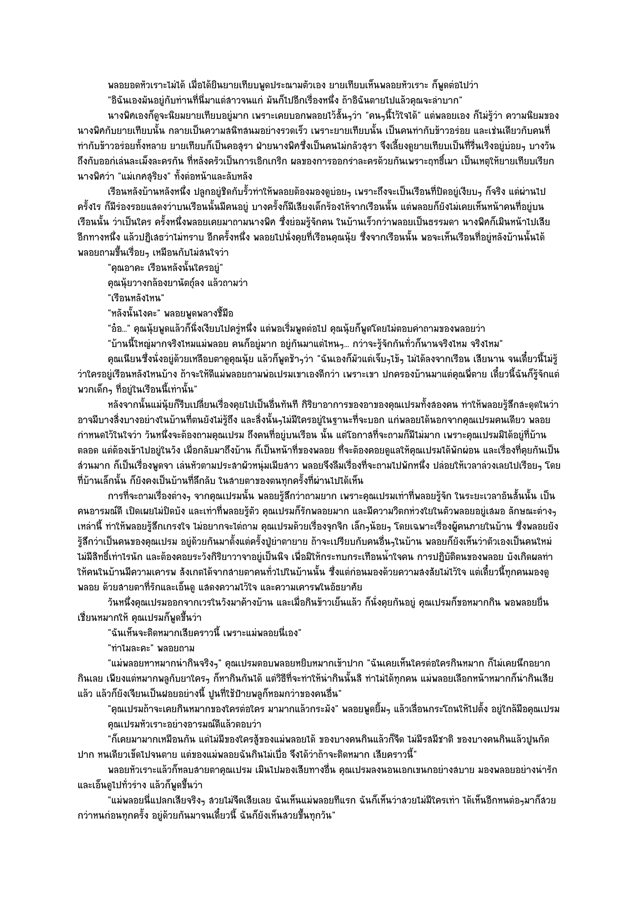 พลอยอดหัวเราะไมํได๎ เมื่อได๎ยนยายเทียบพูดประณามตัวเอง ยายเทียบเห็นพลอยหัวเราะ ก็พดตํอไปวํา
                                           ิ                                                              ู
          "อิฉันเองมันอยูํกบทํานที่นี่มาแตํสาวจนแกํ มันก็ไปอีกเรื่องหนึ่ง ถ๎าอิฉันตายไปแล๎วคุณจะลําบาก"
                              ั
          นางพิศเองก็ดจะนิยมยายเทียบอยูํมาก เพราะเคยบอกพลอยไว๎ส้นๆวํา "คนๆนี้ไว๎ใจได๎" แตํพลอยเอง ก็ไมํรู๎วํา ความนิยมของ
                          ู                                                    ั
นางพิศกับยายเทียบนั้น กลายเป็นความสนิทสนมอยํางรวดเร็ว เพราะยายเทียบนั้น เป็นคนทํากับข๎าวอรํอย และเชํนเดียวกับคนที่
ทํากับข๎าวอรํอยทั้งหลาย ยายเทียบก็เป็นคอสุรา ฝ่ายนางพิศซึ่งเป็นคนไมํกลัวสุรา จึงเลี้ยงดูยายเทียบเป็นที่รื่นเริงอยูํบํอยๆ บางวัน
ถึงกับออกํเลํนละเม็งละครกัน ที่หลังครัวเป็นการเอิกเกริก ผลของการออกรําละครด๎วยกันเพราะฤทธิ์เมา เป็นเหตุให๎ยายเทียบเรียก
นางพิศวํา "แมํเกศสุริยง" ทั้งตํอหน๎าและลับหลัง
          เรือนหลังบ๎านหลังหนึง ปลูกอยูํชดกับรัวทําให๎พลอยต๎องมองดูบอยๆ เพราะถึงจะเป็นเรือนทีปดอยูํเงียบๆ ก็จริง แตํผานไป
                                  ่            ิ   ้                         ํ                        ่ ิ                ํ
ครั้งไร ก็มรํองรอยแสดงวําบนเรือนนั้นมีคนอยูํ บางครั้งก็มเสียงเด็กร๎องไห๎จากเรือนนั้น แตํพลอยก็ยังไมํเคยเห็นหน๎าคนที่อยูํบน
             ี                                                     ี
เรือนนั้น วําเป็นใคร ครั้งหนึ่งพลอยเคยมาถามนางพิศ ซึ่งยํอมรู๎จักคน ในบ๎านเร็วกวําพลอยเป็นธรรมดา นางพิศก็เมินหน๎าไปเสีย
อีกทางหนึ่ง แล๎วปฏิเสธวําไมํทราบ อีกครั้งหนึ่ง พลอยไปนั่งคุยที่เรือนคุณนุ๎ย ซึ่งจากเรือนนั้น พอจะเห็นเรือนที่อยูํหลังบ๎านนั้นได๎
พลอยถามขึ้นเรื่อยๆ เหมือนกับไมํสนใจวํา
          "คุณอาคะ เรือนหลังนั้นใครอยูํ"
          คุณนุ๎ยวางกล๎องยานัตถุ๑ลง แล๎วถามวํา
          "เรือนหลังไหน"
          "หลังนั้นไงคะ" พลอยพูดพลางชี้มอ        ื
          "อ๐อ..." คุณนุ๎ยพูดแล๎วก็นิ่งเงียบไปครูํหนึ่ง แตํพอเริ่มพูดตํอไป คุณนุ๎ยก็พูดโดยไมํตอบคําถามของพลอยวํา
          "บ๎านนี้ใหญํมากจริงไหมแมํพลอย คนก็อยูํมาก อยูํกนมาแตํไหนๆ... กวําจะรู๎จักกันทั่วก็นานจริงไหม จริงไหม"
                                                                     ั
          คุณเนียนซึงนั่งอยูํดวยเหลือบตาดูคุณนุ๎ย แล๎วก็พดช๎าๆวํา "ฉันเองก็มัวแตํเจ็บๆไข๎ๆ ไมํได๎ลงจากเรือน เสียนาน จนเดี๋ยวนี้ไมํรู๎
                      ่         ๎                             ู
วําใครอยูํเรือนหลังไหนบ๎าง ถ๎าจะให๎ดีแมํพลอยถามพํอเปรมเขาเองดีกวํา เพราะเขา ปกครองบ๎านมาแตํคุณพี่ตาย เดี๋ยวนี้ฉันก็รู๎จักแตํ
พวกเด็กๆ ที่อยูํในเรือนนี้เทํานั้น"
          หลังจากนั้นแมํน๎ยก็รบเปลียนเรื่องคุยไปเป็นอืนทันที กิรยาอาการของอาของคุณเปรมทั้งสองคน ทําให๎พลอยรูสกสะดุดในวํา
                             ุ ี ่                          ่          ิ                                             ๎ึ
อาจมีบางสิ่งบางอยํางในบ๎านที่ตนยังไมํรู๎ถึง และสิ่งนั้นๆไมํมีใครอยูํในฐานะที่จะบอก แกํพลอยได๎นอกจากคุณเปรมคนเดียว พลอย
กําหนดไว๎ในใจวํา วันหนึ่งจะต๎องถามคุณเปรม ถึงคนที่อยูํบนเรือน นั้น แตํโอกาสที่จะถามก็มีไมํมาก เพราะคุณเปรมมิได๎อยูํที่บ๎าน
ตลอด แตํต๎องเข๎าไปอยูํในวัง เมื่อกลับมาถึงบ๎าน ก็เป็นหน๎าที่ของพลอย ทึ่จะต๎องคอยดูแลให๎คุณเปรมได๎พักผํอน และเรื่องที่คุยกันเป็น
สํวนมาก ก็เป็นเรื่องพูดจา เลํนหัวตามประสาผัวหนุํมเมียสาว พลอยจึงลืมเรื่องที่จะถามไปพักหนึ่ง ปลํอยให๎เวลาลํวงเลยไปเรือยๆ โดย
ที่บ๎านเล็กนั้น ก็ยังคงเป็นบ๎านที่ลึกลับ ในสายตาของตนทุกครั้งที่ผํานไปได๎เห็น
          การทีจะถามเรื่องตํางๆ จากคุณเปรมนั้น พลอยรูสกวําถามยาก เพราะคุณเปรมเทําที่พลอยรูจก ในระยะเวลาอันสั้นนั้น เป็น
                  ่                                             ๎ึ                                      ๎ั
คนอารมณ๑ดี เปิดเผยไมํปิดบัง และเทําที่พลอยรู๎ตัว คุณเปรมก็รักพลอยมาก และมีความวิตกหํวงใยในตัวพลอยอยูํเสมอ ลักษณะตํางๆ
เหลํานี้ ทําให๎พลอยรู๎สึกเกรงใจ ไมํอยากจะไตํถาม คุณเปรมด๎วยเรื่องจุกจิก เล็กๆน๎อยๆ โดยเฉพาะเรื่องผู๎คนภายในบ๎าน ซึ่งพลอยยัง
รู๎สึกวําเป็นคนของคุณเปรม อยูํด๎วยกันมาตั้งแตํครั้งปู่ยําตายาย ถ๎าจะเปรียบกับคนอื่นๆในบ๎าน พลอยก็ยังเห็นวําตัวเองเป็นคนใหมํ
ไมํมีสิทธิ์เทําไรนัก และต๎องคอยระวังกิริยาวาจาอยูํเป็นนิจ เพื่อมิให๎กระทบกระเทือนน้ําใจคน การปฏิบติตนของพลอย บังเกิดผลทํา
                                                                                                            ั
ให๎คนในบ๎านมีความเคารพ สังเกตได๎จากสายตาคนทั่วไปในบ๎านนั้น ซึ่งแตํกํอนมองด๎วยความสงสัยไมํไว๎ใจ แตํเดี๋ยวนี้ทุกคนมองดู
พลอย ด๎วยสายตาที่รักและเอ็นดู แสดงความไว๎ใจ และความเคารพในอัธยาศัย
          วันหนึงคุณเปรมออกจากเวรในวังมาค๎างบ๎าน และเมื่อกินข๎าวเย็นแล๎ว ก็น่งคุยกันอยูํ คุณเปรมก็ขอหมากกิน พอพลอยยื่น
                    ่                                                                   ั
เชี่ยนหมากให๎ คุณเปรมก็พูดขึ้นวํา
          "ฉันเห็นจะติดหมากเสียคราวนี้ เพราะแมํพลอยนี่เอง"
          "ทําไมละคะ" พลอยถาม
          "แมํพลอยหาหมากนํากินจริงๆ" คุณเปรมตอบพลอยหยิบหมากเข๎าปาก "ฉันเคยเห็นใครตํอใครกินหมาก ก็ไมํเคยนึกอยาก
กินเลย เพียงแตํหมากพลูกับยาใครๆ ก็หากินกันได๎ แตํวิธีที่จะทําให๎นํากินนั้นสิ ทําไมํได๎ทุกคน แมํพลอยเลือกหน๎าหมากก็นํากินเสีย
แล๎ว แล๎วก็ยังเจียนเป็นฝอยอยํางนี้ ปูนที่ใช๎ป้ายพลูก็หอมกวําของคนอื่น"
          "คุณเปรมถ๎าจะเคยกินหมากของใครตํอใคร มามากแล๎วกระมัง" พลอยพูดยิ้มๆ แล๎วเลื่อนกระโถนให๎ไปตั้ง อยูํใกล๎มือคุณเปรม
          คุณเปรมหัวเราะอยํางอารมณ๑ดแล๎วตอบวํา
                                             ี
          "ก็เคยมามากเหมือนกัน แตํไมํมีของใครสู๎ของแมํพลอยได๎ ของบางคนกินแล๎วก็จืด ไมํมีรสมีชาติ ของบางคนกินแล๎วปูนกัด
ปาก หนเดียวเข็ดไปจนตาย แตํของแมํพลอยฉันกินไมํเบื่อ จึงได๎วําถ๎าจะติดหมาก เสียคราวนี้"
          พลอยหัวเราะแล๎วก็หลบสายตาคุณเปรม เมินไปมองเสียทางอื่น คุณเปรมลงนอนเอกเขนกอยํางสบาย มองพลอยอยํางนํารัก
และเอ็นดูไปทั่วรําง แล๎วก็พูดขึ้นวํา
          "แมํพลอยนี่แปลกเสียจริงๆ สวยไมํจืดเสียเลย ฉันเห็นแมํพลอยทีแรก ฉันก็เห็นวําสวยไมํมีใครเทํา ได๎เห็นอีกหนตํอๆมาก็สวย
กวําหนกํอนทุกครั้ง อยูํด๎วยกันมาจนเดี๋ยวนี้ ฉันก็ยังเห็นสวยขึ้นทุกวัน"
 