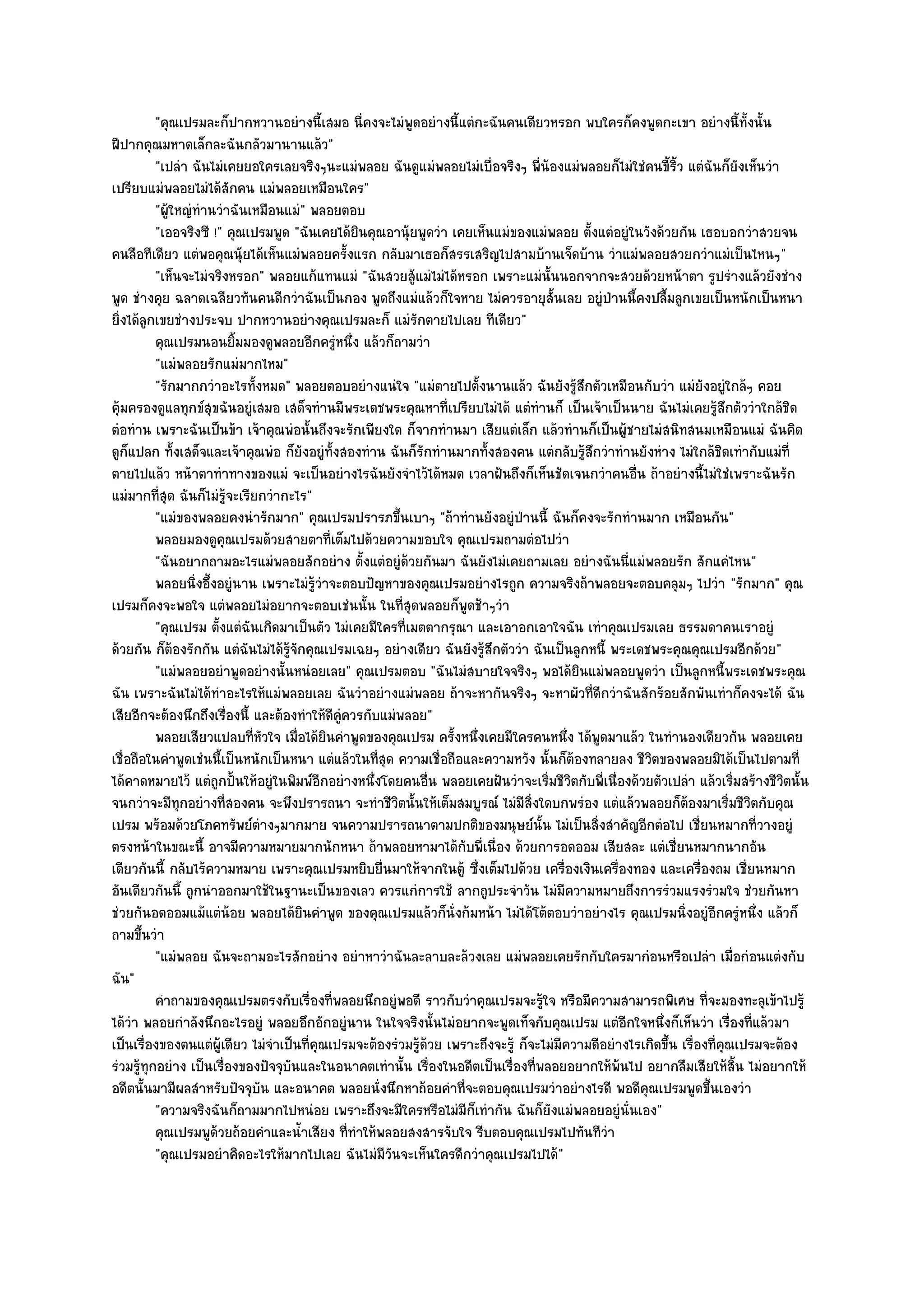 "คุณเปรมละก็ปากหวานอยํางนี้เสมอ นี่คงจะไมํพูดอยํางนี้แตํกะฉันคนเดียวหรอก พบใครก็คงพูดกะเขา อยํางนี้ท้งนั้น      ั
ฝีปากคุณมหาดเล็กละฉันกลัวมานานแล๎ว"
          "เปลํา ฉันไมํเคยยอใครเลยจริงๆนะแมํพลอย ฉันดูแมํพลอยไมํเบื่อจริงๆ พี่น๎องแมํพลอยก็ไมํใชํคนขี้ริ้ว แตํฉันก็ยังเห็นวํา
เปรียบแมํพลอยไมํได๎สักคน แมํพลอยเหมือนใคร"
          "ผู๎ใหญํทํานวําฉันเหมือนแมํ" พลอยตอบ
          "เออจริงซี !" คุณเปรมพูด "ฉันเคยได๎ยินคุณอานุ๎ยพูดวํา เคยเห็นแมํของแมํพลอย ตั้งแตํอยูํในวังด๎วยกัน เธอบอกวําสวยจน
คนลือทีเดียว แตํพอคุณนุ๎ยได๎เห็นแมํพลอยครั้งแรก กลับมาเธอก็สรรเสริญไปสามบ๎านเจ็ดบ๎าน วําแมํพลอยสวยกวําแมํเป็นไหนๆ"
          "เห็นจะไมํจริงหรอก" พลอยแก๎แทนแมํ "ฉันสวยสู๎แมํไมํได๎หรอก เพราะแมํนั้นนอกจากจะสวยด๎วยหน๎าตา รูปรํางแล๎วยังชําง
พูด ชํางคุย ฉลาดเฉลียวทันคนดีกวําฉันเป็นกอง พูดถึงแมํแล๎วก็ใจหาย ไมํควรอายุสั้นเลย อยูํป่านนี้คงปลื้มลูกเขยเป็นหนักเป็นหนา
ยิ่งได๎ลกเขยชํางประจบ ปากหวานอยํางคุณเปรมละก็ แมํรักตายไปเลย ทีเดียว"
        ู
          คุณเปรมนอนยิมมองดูพลอยอีกครูหนึง แล๎วก็ถามวํา
                          ้                           ํ ่
          "แมํพลอยรักแมํมากไหม"
          "รักมากกวําอะไรทั้งหมด" พลอยตอบอยํางแนํใจ "แมํตายไปตั้งนานแล๎ว ฉันยังรู๎สึกตัวเหมือนกับวํา แมํยังอยูํใกล๎ๆ คอย
คุ๎มครองดูแลทุกข๑สุขฉันอยูํเสมอ เสด็จทํานมีพระเดชพระคุณหาที่เปรียบไมํได๎ แตํทํานก็ เป็นเจ๎าเป็นนาย ฉันไมํเคยรู๎สึกตัววําใกล๎ชิด
ตํอทําน เพราะฉันเป็นข๎า เจ๎าคุณพํอนั้นถึงจะรักเพียงใด ก็จากทํานมา เสียแตํเล็ก แล๎วทํานก็เป็นผู๎ชายไมํสนิทสนมเหมือนแมํ ฉันคิด
ดูก็แปลก ทั้งเสด็จและเจ๎าคุณพํอ ก็ยังอยูํท้งสองทําน ฉันก็รักทํานมากทั้งสองคน แตํกลับรู๎สึกวําทํานยังหําง ไมํใกล๎ชิดเทํากับแมํที่
                                                  ั
ตายไปแล๎ว หน๎าตาทําทางของแมํ จะเป็นอยํางไรฉันยังจําไว๎ได๎หมด เวลาฝันถึงก็เห็นชัดเจนกวําคนอื่น ถ๎าอยํางนี้ไมํใชํเพราะฉันรัก
แมํมากที่สุด ฉันก็ไมํรู๎จะเรียกวํากะไร"
          "แมํของพลอยคงนํารักมาก" คุณเปรมปรารภขึ้นเบาๆ "ถ๎าทํานยังอยูํป่านนี้ ฉันก็คงจะรักทํานมาก เหมือนกัน"
          พลอยมองดูคุณเปรมด๎วยสายตาทีเต็มไปด๎วยความขอบใจ คุณเปรมถามตํอไปวํา
                                                ่
          "ฉันอยากถามอะไรแมํพลอยสักอยําง ตั้งแตํอยูํด๎วยกันมา ฉันยังไมํเคยถามเลย อยํางฉันนี่แมํพลอยรัก สักแคํไหน"
          พลอยนิงอึ้งอยูํนาน เพราะไมํรวาจะตอบปัญหาของคุณเปรมอยํางไรถูก ความจริงถ๎าพลอยจะตอบคลุมๆ ไปวํา "รักมาก" คุณ
                  ่                      ๎ู ํ
เปรมก็คงจะพอใจ แตํพลอยไมํอยากจะตอบเชํนนั้น ในที่สุดพลอยก็พูดช๎าๆวํา
          "คุณเปรม ตั้งแตํฉันเกิดมาเป็นตัว ไมํเคยมีใครที่เมตตากรุณา และเอาอกเอาใจฉัน เทําคุณเปรมเลย ธรรมดาคนเราอยูํ
ด๎วยกัน ก็ต๎องรักกัน แตํฉันไมํได๎รู๎จักคุณเปรมเฉยๆ อยํางเดียว ฉันยังรู๎สึกตัววํา ฉันเป็นลูกหนี้ พระเดชพระคุณคุณเปรมอีกด๎วย"
          "แมํพลอยอยําพูดอยํางนั้นหนํอยเลย" คุณเปรมตอบ "ฉันไมํสบายใจจริงๆ พอได๎ยินแมํพลอยพูดวํา เป็นลูกหนี้พระเดชพระคุณ
ฉัน เพราะฉันไมํได๎ทําอะไรให๎แมํพลอยเลย ฉันวําอยํางแมํพลอย ถ๎าจะหากันจริงๆ จะหาผัวที่ดีกวําฉันสักร๎อยสักพันเทําก็คงจะได๎ ฉัน
เสียอีกจะต๎องนึกถึงเรื่องนี้ และต๎องทําให๎ดีคูํควรกับแมํพลอย"
          พลอยเสียวแปลบทีหวใจ เมื่อได๎ยนคําพูดของคุณเปรม ครั้งหนึงเคยมีใครคนหนึง ได๎พดมาแล๎ว ในทํานองเดียวกัน พลอยเคย
                             ่ั               ิ                      ่                  ่   ู
เชื่อถือในคําพูดเชํนนี้เป็นหนักเป็นหนา แตํแล๎วในที่สุด ความเชื่อถือและความหวัง นั้นก็ต๎องทลายลง ชีวิตของพลอยมิได๎เป็นไปตามที่
ได๎คาดหมายไว๎ แตํถูกปั้นให๎อยูํในพิมพ๑อีกอยํางหนึ่งโดยคนอื่น พลอยเคยฝันวําจะเริ่มชีวิตกับพี่เนื่องด๎วยตัวเปลํา แล๎วเริ่มสร๎างชีวิตนั้น
จนกวําจะมีทุกอยํางที่สองคน จะพึงปรารถนา จะทําชีวิตนั้นให๎เต็มสมบูรณ๑ ไมํมีสิ่งใดบกพรํอง แตํแล๎วพลอยก็ต๎องมาเริ่มชีวิตกับคุณ
เปรม พร๎อมด๎วยโภคทรัพย๑ตํางๆมากมาย จนความปรารถนาตามปกติของมนุษย๑นั้น ไมํเป็นสิ่งสําคัญอีกตํอไป เชี่ยนหมากที่วางอยูํ
ตรงหน๎าในขณะนี้ อาจมีความหมายมากนักหนา ถ๎าพลอยหามาได๎กบพี่เนื่อง ด๎วยการอดออม เสียสละ แตํเชี่ยนหมากนากอัน
                                                                   ั
เดียวกันนี้ กลับไร๎ความหมาย เพราะคุณเปรมหยิบยื่นมาให๎จากในตู๎ ซึ่งเต็มไปด๎วย เครื่องเงินเครื่องทอง และเครื่องถม เชี่ยนหมาก
อันเดียวกันนี้ ถูกนําออกมาใช๎ในฐานะเป็นของเลว ควรแกํการใช๎ ลากถูประจําวัน ไมํมีความหมายถึงการรํวมแรงรํวมใจ ชํวยกันหา
ชํวยกันอดออมแม๎แตํน๎อย พลอยได๎ยินคําพูด ของคุณเปรมแล๎วก็นั่งก๎มหน๎า ไมํได๎โต๎ตอบวําอยํางไร คุณเปรมนิ่งอยูํอีกครูํหนึ่ง แล๎วก็
ถามขึ้นวํา
          "แมํพลอย ฉันจะถามอะไรสักอยําง อยําหาวําฉันละลาบละล๎วงเลย แมํพลอยเคยรักกับใครมากํอนหรือเปลํา เมื่อกํอนแตํงกับ
ฉัน"
          คําถามของคุณเปรมตรงกับเรื่องทีพลอยนึกอยูํพอดี ราวกับวําคุณเปรมจะรูใจ หรือมีความสามารถพิเศษ ทีจะมองทะลุเข๎าไปรู๎
                                                    ่                              ๎                              ่
ได๎วํา พลอยกําลังนึกอะไรอยูํ พลอยอึกอักอยูํนาน ในใจจริงนั้นไมํอยากจะพูดเท็จกับคุณเปรม แตํอีกใจหนึ่งก็เห็นวํา เรื่องที่แล๎วมา
เป็นเรื่องของตนแตํผู๎เดียว ไมํจําเป็นที่คณเปรมจะต๎องรํวมรู๎ด๎วย เพราะถึงจะรู๎ ก็จะไมํมความดีอยํางไรเกิดขึ้น เรื่องที่คุณเปรมจะต๎อง
                                           ุ                                          ี
รํวมรู๎ทุกอยําง เป็นเรื่องของปัจจุบันและในอนาคตเทํานั้น เรื่องในอดีตเป็นเรื่องที่พลอยอยากให๎พ๎นไป อยากลืมเสียให๎สิ้น ไมํอยากให๎
อดีตนั้นมามีผลสําหรับปัจจุบัน และอนาคต พลอยนั่งนึกหาถ๎อยคําที่จะตอบคุณเปรมวําอยํางไรดี พอดีคุณเปรมพูดขึ้นเองวํา
          "ความจริงฉันก็ถามมากไปหนํอย เพราะถึงจะมีใครหรือไมํมีก็เทํากัน ฉันก็ยังแมํพลอยอยูํนั่นเอง"
          คุณเปรมพูดวยถ๎อยคําและน้าเสียง ที่ทําให๎พลอยสงสารจับใจ รีบตอบคุณเปรมไปทันทีวา
                      ๎               ํ                                                        ํ
          "คุณเปรมอยําคิดอะไรให๎มากไปเลย ฉันไมํมีวนจะเห็นใครดีกวําคุณเปรมไปได๎"
                                                          ั
 
