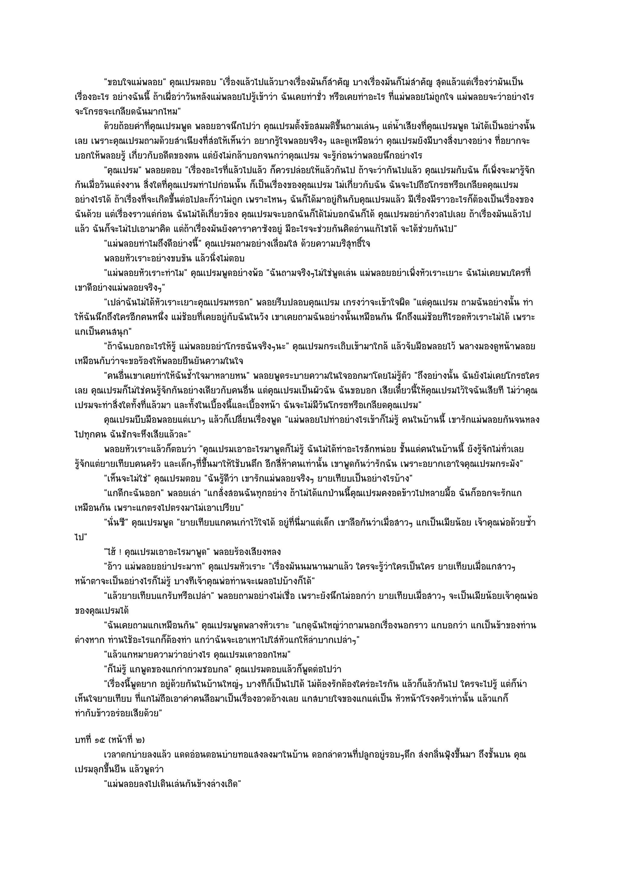 "ขอบใจแมํพลอย" คุณเปรมตอบ "เรื่องแล๎วไปแล๎วบางเรื่องมันก็สําคัญ บางเรื่องมันก็ไมํสําคัญ สุดแล๎วแตํเรื่องวํามันเป็น
เรื่องอะไร อยํางฉันนี้ ถ๎าเผื่อวําวันหลังแมํพลอยไปรู๎เข๎าวํา ฉันเคยทําชั่ว หรือเคยทําอะไร ที่แมํพลอยไมํถูกใจ แมํพลอยจะวําอยํางไร
จะโกรธจะเกลียดฉันมากไหม"
          ด๎วยถ๎อยคําทีคณเปรมพูด พลอยอาจนึกไปวํา คุณเปรมตังข๎อสมมติขนถามเลํนๆ แตํนาเสียงที่คณเปรมพูด ไมํได๎เป็นอยํางนั้น
                         ่ ุ                                      ้           ้ึ              ํ้      ุ
เลย เพราะคุณเปรมถามด๎วยสําเนียงที่สํอให๎เห็นวํา อยากรู๎ใจพลอยจริงๆ และดูเหมือนวํา คุณเปรมยังมีบางสิ่งบางอยําง ที่อยากจะ
บอกให๎พลอยรู๎ เกี่ยวกับอดีตของตน แตํยังไมํกล๎าบอกจนกวําคุณเปรม จะรู๎กํอนวําพลอยนึกอยํางไร
          "คุณเปรม" พลอยตอบ "เรื่องอะไรที่แล๎วไปแล๎ว ก็ควรปลํอยให๎แล๎วกันไป ถ๎าจะวํากันไปแล๎ว คุณเปรมกับฉัน ก็เพิ่งจะมารู๎จัก
กันเมื่อวันแตํงงาน สิ่งใดที่คุณเปรมทําไปกํอนนั้น ก็เป็นเรื่องของคุณเปรม ไมํเกี่ยวกับฉัน ฉันจะไปถือโกรธหรือเกลียดคุณเปรม
อยํางไรได๎ ถ๎าเรื่องที่จะเกิดขึ้นตํอไปละก็วําไมํถูก เพราะไหนๆ ฉันก็ได๎มาอยูํกินกับคุณเปรมแล๎ว มีเรื่องมีราวอะไรก็ต๎องเป็นเรื่องของ
ฉันด๎วย แตํเรื่องราวแตํกํอน ฉันไมํได๎เกี่ยวข๎อง คุณเปรมจะบอกฉันก็ได๎ไมํบอกฉันก็ได๎ คุณเปรมอยํากังวลไปเลย ถ๎าเรื่องมันแล๎วไป
แล๎ว ฉันก็จะไมํไปเอามาคิด แตํถ๎าเรื่องมันยังคาราคาซังอยูํ มีอะไรจะชํวยกันคิดอํานแก๎ไขได๎ จะได๎ชํวยกันไป"
          "แมํพลอยทําไมถึงดีอยํางนี้" คุณเปรมถามอยํางเลื่อมใส ด๎วยความบริสุทธิ์ใจ
          พลอยหัวเราะอยํางขบขัน แล๎วนิงไมํตอบ
                                           ่
          "แมํพลอยหัวเราะทําไม" คุณเปรมพูดอยํางพ๎อ "ฉันถามจริงๆไมํใชํพูดเลํน แมํพลอยอยําเพิ่งหัวเราะเยาะ ฉันไมํเคยพบใครที่
เขาดีอยํางแมํพลอยจริงๆ"
          "เปลําฉันไมํได๎หัวเราะเยาะคุณเปรมหรอก" พลอยรีบปลอบคุณเปรม เกรงวําจะเข๎าใจผิด "แตํคุณเปรม ถามฉันอยํางนั้น ทํา
ให๎ฉันนึกถึงใครอีกคนหนึ่ง แมํช๎อยที่เคยอยูํกบฉันในวัง เขาเคยถามฉันอยํางนั้นเหมือนกัน นึกถึงแมํช๎อยทีไรอดหัวเราะไมํได๎ เพราะ
                                                ั
แกเป็นคนสนุก"
          "ถ๎าฉันบอกอะไรให๎รู๎ แมํพลอยอยําโกรธฉันจริงๆนะ" คุณเปรมกระเถิบเข๎ามาใกล๎ แล๎วจับมือพลอยไว๎ พลางมองดูหน๎าพลอย
เหมือนกับวําจะขอร๎องให๎พลอยยืนยันความในใจ
          "คนอื่นเขาเคยทําให๎ฉันช้ําใจมาหลายหน" พลอยพูดระบายความในใจออกมาโดยไมํรู๎ตัว "ถึงอยํางนั้น ฉันยังไมํเคยโกรธใคร
เลย คุณเปรมก็ไมํใชํคนรู๎จักกันอยํางเดียวกับคนอื่น แตํคุณเปรมเป็นผัวฉัน ฉันขอบอก เสียเดี๋ยวนี้ให๎คุณเปรมไว๎ใจฉันเสียที ไมํวําคุณ
เปรมจะทําสิ่งใดทั้งที่แล๎วมา และทั้งในเบื้องนี้และเบื้องหน๎า ฉันจะไมํมีวันโกรธหรือเกลียดคุณเปรม"
          คุณเปรมบีบมือพลอยแตํเบาๆ แล๎วก็เปลียนเรื่องพูด "แมํพลอยไปทําอยํางไรเข๎าก็ไมํรู๎ คนในบ๎านนี้ เขารักแมํพลอยกันจนหลง
                                                   ่
ไปทุกคน ฉันชักจะหึงเสียแล๎วละ"
          พลอยหัวเราะแล๎วก็ตอบวํา "คุณเปรมเอาอะไรมาพูดก็ไมํรู๎ ฉันไมํได๎ทําอะไรสักหนํอย ชั้นแตํคนในบ๎านนี้ ยังรู๎จักไมํทั่วเลย
รู๎จักแตํยายเทียบคนครัว และเด็กๆที่ขึ้นมาให๎ใช๎บนตึก อีกสี่ห๎าคนเทํานั้น เขาพูดกันวํารักฉัน เพราะอยากเอาใจคุณเปรมกระมัง"
          "เห็นจะไมํใชํ" คุณเปรมตอบ "ฉันรู๎ดีวํา เขารักแมํพลอยจริงๆ ยายเทียบเป็นอยํางไรบ๎าง"
          "แกดีกะฉันออก" พลอยเลํา "แกสั่งสอนฉันทุกอยําง ถ๎าไมํได๎แกป่านนี้คุณเปรมคงอดข๎าวไปหลายมื้อ ฉันก็ออกจะรักแก
เหมือนกัน เพราะแกตรงไปตรงมาไมํเอาเปรียบ"
          "นั่นซี" คุณเปรมพูด "ยายเทียบแกคนเกําไว๎ใจได๎ อยูํที่นี่มาแตํเด็ก เขาลือกันวําเมื่อสาวๆ แกเป็นเมียน๎อย เจ๎าคุณพํอด๎วยซ้ํา
ไป"
          "ไฮ๎ ! คุณเปรมเอาอะไรมาพูด" พลอยร๎องเสียงหลง
          "อ๎าว แมํพลอยอยําประมาท" คุณเปรมหัวเราะ "เรื่องมันนมนานมาแล๎ว ใครจะรู๎วําใครเป็นใคร ยายเทียบเมื่อแกสาวๆ
หน๎าตาจะเป็นอยํางไรก็ไมํรู๎ บางทีเจ๎าคุณพํอทํานจะเผลอไปบ๎างก็ได๎"
          "แล๎วยายเทียบแกรับหรือเปลํา" พลอยถามอยํางไมํเชื่อ เพราะยังนึกไมํออกวํา ยายเทียบเมื่อสาวๆ จะเป็นเมียน๎อยเจ๎าคุณพํอ
ของคุณเปรมได๎
          "ฉันเคยถามแกเหมือนกัน" คุณเปรมพูดพลางหัวเราะ "แกดุฉันใหญํวําถามนอกเรื่องนอกราว แกบอกวํา แกเป็นข๎าของทําน
ตํางหาก ทํานใช๎อะไรแกก็ต๎องทํา แกวําฉันจะเอาเหาไปใสํหัวแกให๎ลําบากเปลําๆ"
          "แล๎วแกหมายความวําอยํางไร คุณเปรมเดาออกไหม"
          "ก็ไมํรู๎ แกพูดของแกกํากวมชอบกล" คุณเปรมตอบแล๎วก็พูดตํอไปวํา
          "เรื่องนี้พูดยาก อยูํด๎วยกันในบ๎านใหญํๆ บางทีก็เป็นไปได๎ ไมํต๎องรักต๎องใครํอะไรกัน แล๎วก็แล๎วกันไป ใครจะไปรู๎ แตํก็นํา
เห็นใจยายเทียบ ที่แกไมํถือเอาคําคนลือมาเป็นเรื่องอวดอ๎างเลย แกสบายใจของแกแตํเป็น หัวหน๎าโรงครัวเทํานั้น แล๎วแกก็
ทํากับข๎าวอรํอยเสียด๎วย"
บทที่ ๑๕ (หน๎าที่ ๒)
        เวลาตกบํายลงแล๎ว แดดอํอนตอนบํายทอแสงลงมาในบ๎าน ดอกลําดวนทีปลูกอยูํรอบๆตึก สํงกลินฟุ้งขึนมา ถึงชั้นบน คุณ
                                                                  ่                     ่      ้
เปรมลุกขึ้นยืน แล๎วพูดวํา
        "แมํพลอยลงไปเดินเลํนกันข๎างลํางเถิด"
 