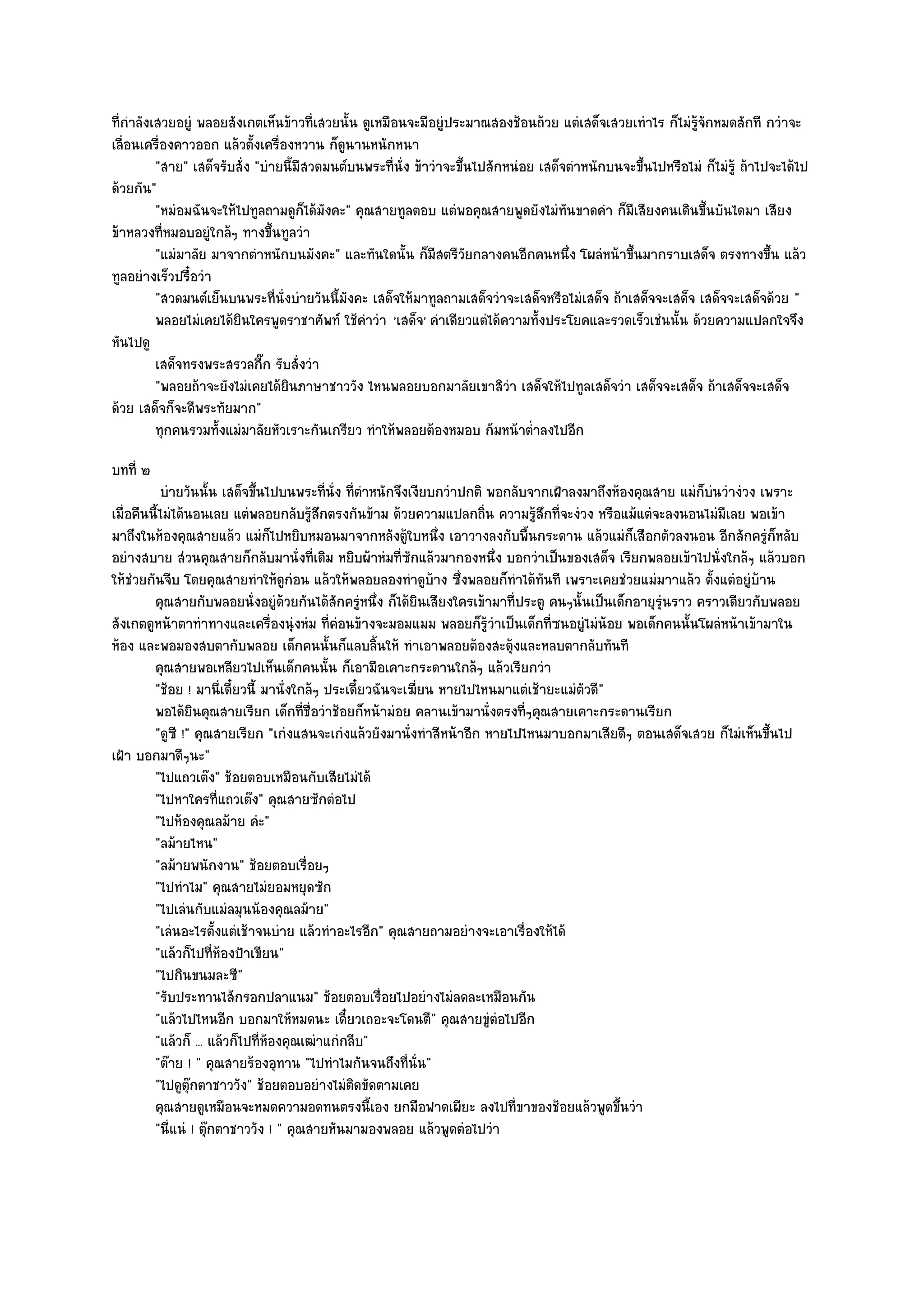 ที่กําลังเสวยอยูํ พลอยสังเกตเห็นข๎าวที่เสวยนั้น ดูเหมือนจะมีอยูํประมาณสองช๎อนถ๎วย แตํเสด็จเสวยเทําไร ก็ไมํรู๎จักหมดสักที กวําจะ
เลื่อนเครื่องคาวออก แล๎วตั้งเครื่องหวาน ก็ดูนานหนักหนา
          "สาย" เสด็จรับสั่ง "บํายนี้มีสวดมนต๑บนพระที่นั่ง ข๎าวําจะขึ้นไปสักหนํอย เสด็จตําหนักบนจะขึ้นไปหรือไมํ ก็ไมํรู๎ ถ๎าไปจะได๎ไป
ด๎วยกัน"
          "หมํอมฉันจะให๎ไปทูลถามดูก็ได๎มังคะ" คุณสายทูลตอบ แตํพอคุณสายพูดยังไมํทันขาดคํา ก็มเสียงคนเดินขึ้นบันไดมา เสียง
                                                                                                  ี
ข๎าหลวงที่หมอบอยูํใกล๎ๆ ทางขึ้นทูลวํา
          "แมํมาลัย มาจากตําหนักบนมังคะ" และทันใดนั้น ก็มีสตรีวัยกลางคนอีกคนหนึ่ง โผลํหน๎าขึ้นมากราบเสด็จ ตรงทางขึ้น แล๎ว
ทูลอยํางเร็วปรื๋อวํา
          "สวดมนต๑เย็นบนพระที่นั่งบํายวันนี้มงคะ เสด็จให๎มาทูลถามเสด็จวําจะเสด็จหรือไมํเสด็จ ถ๎าเสด็จจะเสด็จ เสด็จจะเสด็จด๎วย "
                                              ั
          พลอยไมํเคยได๎ยนใครพูดราชาศัพท๑ ใช๎คาวํา 'เสด็จ' คําเดียวแตํได๎ความทั้งประโยคและรวดเร็วเชํนนั้น ด๎วยความแปลกใจจึง
                         ิ                      ํ
หันไปดู
          เสด็จทรงพระสรวลกีก รับสั่งวํา
                              ๊
          "พลอยถ๎าจะยังไมํเคยได๎ยินภาษาชาววัง ไหนพลอยบอกมาลัยเขาสิวํา เสด็จให๎ไปทูลเสด็จวํา เสด็จจะเสด็จ ถ๎าเสด็จจะเสด็จ
ด๎วย เสด็จก็จะดีพระทัยมาก"
          ทุกคนรวมทั้งแมํมาลัยหัวเราะกันเกรียว ทําให๎พลอยต๎องหมอบ ก๎มหน๎าต่าลงไปอีก
                                                                                 ํ
บทที่ ๒
           บํายวันนั้น เสด็จขึนไปบนพระที่น่ง ที่ตาหนักจึงเงียบกวําปกติ พอกลับจากเฝ้าลงมาถึงห๎องคุณสาย แมํก็บนวํางํวง เพราะ
                               ้             ั ํ                                                             ํ
เมื่อคืนนี้ไมํได๎นอนเลย แตํพลอยกลับรู๎สึกตรงกันข๎าม ด๎วยความแปลกถิ่น ความรู๎สึกที่จะงํวง หรือแม๎แตํจะลงนอนไมํมีเลย พอเข๎า
มาถึงในห๎องคุณสายแล๎ว แมํก็ไปหยิบหมอนมาจากหลังตู๎ใบหนึ่ง เอาวางลงกับพื้นกระดาน แล๎วแมํก็เสือกตัวลงนอน อีกสักครูํก็หลับ
อยํางสบาย สํวนคุณสายก็กลับมานั่งที่เดิม หยิบผ๎าหํมที่ซักแล๎วมากองหนึ่ง บอกวําเป็นของเสด็จ เรียกพลอยเข๎าไปนั่งใกล๎ๆ แล๎วบอก
ให๎ชํวยกันจีบ โดยคุณสายทําให๎ดูกํอน แล๎วให๎พลอยลองทําดูบ๎าง ซึ่งพลอยก็ทําได๎ทันที เพราะเคยชํวยแมํมาาแล๎ว ตั้งแตํอยูํบ๎าน
         คุณสายกับพลอยนั่งอยูํดวยกันได๎สกครูหนึง ก็ได๎ยนเสียงใครเข๎ามาที่ประตู คนๆนั้นเป็นเด็กอายุรนราว คราวเดียวกับพลอย
                                    ๎         ั ํ ่           ิ                                      ํุ
สังเกตดูหน๎าตาทําทางและเครื่องนุํงหํม ที่คํอนข๎างจะมอมแมม พลอยก็รู๎วําเป็นเด็กที่ซนอยูํไมํน๎อย พอเด็กคนนั้นโผลํหน๎าเข๎ามาใน
ห๎อง และพอมองสบตากับพลอย เด็กคนนั้นก็แลบลิ้นให๎ ทําเอาพลอยต๎องสะดุ๎งและหลบตากลับทันที
         คุณสายพอเหลียวไปเห็นเด็กคนนั้น ก็เอามือเคาะกระดานใกล๎ๆ แล๎วเรียกวํา
         "ช๎อย ! มานี่เดี๋ยวนี้ มานั่งใกล๎ๆ ประเดี๋ยวฉันจะเฆี่ยน หายไปไหนมาแตํเช๎ายะแมํตัวดี"
         พอได๎ยนคุณสายเรียก เด็กที่ช่อวําช๎อยก็หน๎ามํอย คลานเข๎ามานั่งตรงที่ๆคุณสายเคาะกระดานเรียก
                  ิ                      ื
         "ดูซี !" คุณสายเรียก "เกํงแสนจะเกํงแล๎วยังมานั่งทําสีหน๎าอีก หายไปไหนมาบอกมาเสียดีๆ ตอนเสด็จเสวย ก็ไมํเห็นขึ้นไป
เฝ้า บอกมาดีๆนะ"
         "ไปแถวเต๏ง" ช๎อยตอบเหมือนกับเสียไมํได๎
         "ไปหาใครที่แถวเต๏ง" คุณสายซักตํอไป
         "ไปห๎องคุณลม๎าย คํะ"
         "ลม๎ายไหน"
         "ลม๎ายพนักงาน" ช๎อยตอบเรื่อยๆ
         "ไปทําไม" คุณสายไมํยอมหยุดซัก
         "ไปเลํนกับแมํลมุนน๎องคุณลม๎าย"
         "เลํนอะไรตั้งแตํเช๎าจนบําย แล๎วทําอะไรอีก" คุณสายถามอยํางจะเอาเรื่องให๎ได๎
         "แล๎วก็ไปที่ห๎องป้าเขียน"
         "ไปกินขนมละซี"
         "รับประทานไส๎กรอกปลาแนม" ช๎อยตอบเรื่อยไปอยํางไมํลดละเหมือนกัน
         "แล๎วไปไหนอีก บอกมาให๎หมดนะ เดี๋ยวเถอะจะโดนตี" คุณสายขูํตํอไปอีก
         "แล๎วก็ ... แล๎วก็ไปที่ห๎องคุณเฒําแกํกลีบ"
         "ต๏าย ! " คุณสายร๎องอุทาน "ไปทําไมกันจนถึงที่นั่น"
         "ไปดูตุ๏กตาชาววัง" ช๎อยตอบอยํางไมํติดขัดตามเคย
         คุณสายดูเหมือนจะหมดความอดทนตรงนี้เอง ยกมือฟาดเผียะ ลงไปที่ขาของช๎อยแล๎วพูดขึนวํา     ้
         "นี่แนํ ! ตุ๏กตาชาววัง ! " คุณสายหันมามองพลอย แล๎วพูดตํอไปวํา
 