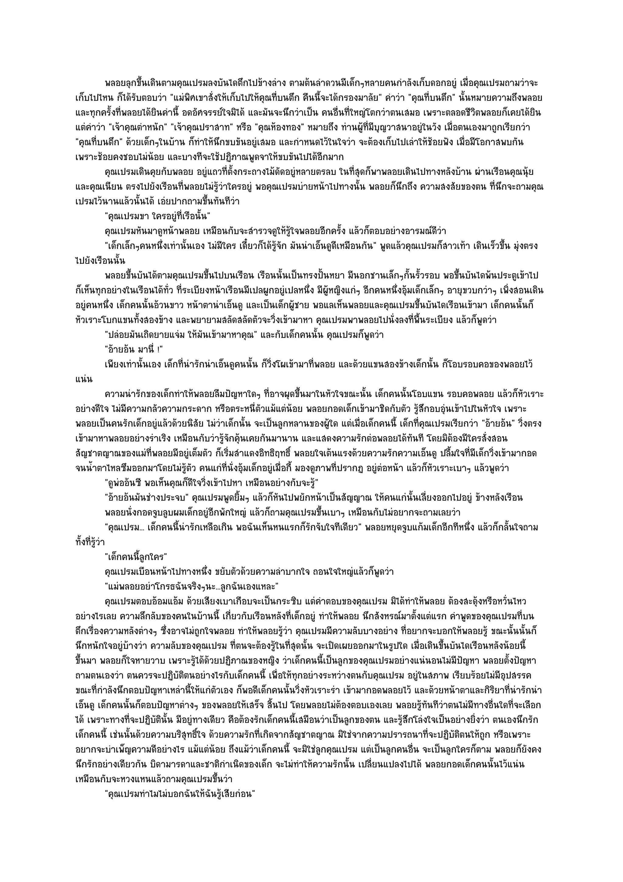 พลอยลุกขึนเดินตามคุณเปรมลงบันไดตึกไปข๎างลําง ตามต๎นลําดวนมีเด็กๆหลายคนกําลังเก็บดอกอยูํ เมื่อคุณเปรมถามวําจะ
                        ้
เก็บไปไหน ก็ได๎รับตอบวํา "แมํพิศเขาสั่งให๎เก็บไปให๎คุณที่บนตึก คืนนี้จะได๎กรองมาลัย" คําวํา "คุณที่บนตึก" นั้นหมายความถึงพลอย
และทุกครั้งที่พลอยได๎ยินคํานี้ อดอัศจรรย๑ใจมิได๎ และมันจะนึกวําเป็น คนอื่นที่ใหญํโตกวําตนเสมอ เพราะตลอดชีวิตพลอยก็เคยได๎ยิน
แตํคําวํา "เจ๎าคุณตําหนัก" "เจ๎าคุณปราสาท" หรือ "คุณห๎องทอง" หมายถึง ทํานผู๎ท่มีบุญวาสนาอยูํในวัง เมื่อตนเองมาถูกเรียกวํา
                                                                                           ี
"คุณที่บนตึก" ด๎วยเด็กๆในบ๎าน ก็ทําให๎นึกขบขันอยูํเสมอ และกําหนดไว๎ในใจวํา จะต๎องเก็บไปเลําให๎ช๎อยฟัง เมื่อมีโอกาสพบกัน
เพราะช๎อยคงชอบไมํน๎อย และบางทีจะใช๎ปฏิภาณพูดจาให๎ขบขันไปได๎อีกมาก
             คุณเปรมเดินคุยกับพลอย อยูํแถวทีต้งกระถางไม๎ดดอยูํหลายตรลบ ในทีสดก็พาพลอยเดินไปทางหลังบ๎าน ผํานเรือนคุณนุ๎ย
                                                 ่ั               ั                     ุ่
และคุณเนียน ตรงไปยังเรือนที่พลอยไมํรู๎วําใครอยูํ พอคุณเปรมบํายหน๎าไปทางนั้น พลอยก็นึกถึง ความสงสัยของตน ที่นึกจะถามคุณ
เปรมไว๎นานแล๎วนั้นได๎ เอํยปากถามขึ้นทันทีวํา
             "คุณเปรมขา ใครอยูํที่เรือนั้น"
             คุณเปรมหันมาดูหน๎าพลอย เหมือนกับจะสํารวจดูให๎รใจพลอยอีกครัง แล๎วก็ตอบอยํางอารมณ๑ดวา
                                                                     ๎ู             ้                       ีํ
             "เด็กเล็กๆคนหนึ่งเทํานั้นเอง ไมํมีใคร เดี๋ยวก็ได๎รู๎จัก มันนําเอ็นดูดีเหมือนกัน" พูดแล๎วคุณเปรมก็สาวเท๎า เดินเร็วขึ้น มุํงตรง
ไปยังเรือนนั้น
             พลอยขึนบันได๎ตามคุณเปรมขึนไปบนเรือน เรือนนั้นเป็นทรงปั้นหยา มีนอกชานเล็กๆกันรัวรอบ พอขึนบันไดพ๎นประตูเข๎าไป
                     ้                       ้                                                        ้ ้         ้
ก็เห็นทุกอยํางในเรือนได๎ทั่ว ที่ระเบียงหน๎าเรือนมีเปลผูกอยูํเปลหนึ่ง มีผู๎หญิงแกํๆ อีกคนหนึ่งอุ๎มเด็กเล็กๆ อายุขวบกวําๆ เพิ่งสอนเดิน
อยูํคนหนึ่ง เด็กคนนั้นอ๎วนขาว หน๎าตานําเอ็นดู และเป็นเด็กผู๎ชาย พอแลเห็นพลอยและคุณเปรมขึ้นบันไดเรือนเข๎ามา เด็กคนนั้นก็
หัวเราะโบกแขนทั้งสองข๎าง และพยายามสลัดสลัดตัวจะวิ่งเข๎ามาหา คุณเปรมพาพลอยไปนั่งลงที่พื้นระเบียง แล๎วก็พูดวํา
             "ปลํอยมันเถิดยายแจํม ให๎มันเข๎ามาหาคุณ" และกับเด็กคนนั้น คุณเปรมก็พูดวํา
             "อ๎ายอ๎น มานี่ !"
             เพียงเทํานั้นเอง เด็กที่นารักนําเอ็นดูคนนั้น ก็วงโผเข๎ามาที่พลอย และด๎วยแขนสองข๎างเด็กนั้น ก็โอบรอบคอของพลอยไว๎
                                      ํ                        ่ิ
แนํน
             ความนํารักของเด็กทําให๎พลอยลืมปัญหาใดๆ ทีอาจผุดขึนมาในหัวใจขณะนั้น เด็กคนนั้นโอบแขน รอบคอพลอย แล๎วก็หวเราะ
                                                             ่          ้                                                              ั
อยํางดีใจ ไมํมีความกลัวความกระดาก หรือตระหนี่ตัวแม๎แตํน๎อย พลอยกอดเด็กเข๎ามาชิดกับตัว รู๎สึกอบอุํนเข๎าไปในหัวใจ เพราะ
พลอยเป็นคนรักเด็กอยูํแล๎วด๎วยนิสัย ไมํวําเด็กนั้น จะเป็นลูกหลานของผู๎ใด แตํเมื่อเด็กคนนี้ เด็กที่คุณเปรมเรียกวํา "อ๎ายอ๎น" วิ่งตรง
เข๎ามาหาพลอยอยํางรําเริง เหมือนกับวํารู๎จักคุ๎นเคยกันมานาน และแสดงความรักตํอพลอยได๎ทันที โดยมิต๎องมีใครสั่งสอน
สัญชาตญาณของแมํที่พลอยมีอยูํเต็มตัว ก็เริ่มสําแดงอิทธิฤทธิ์ พลอยใจเต๎นแรงด๎วยความรักความเอ็นดู ปลื้มใจที่มีเด็กวิ่งเข๎ามากอด
จนน้ําตาไหลซึมออกมาโดยไมํรู๎ตัว คนแกํที่นั่งอุ๎มเด็กอยูํเมื่อกี้ มองดูภาพที่ปรากฏ อยูํตํอหน๎า แล๎วก็หัวเราะเบาๆ แล๎วพูดวํา
             "ดูพํออ๎นซี พอเห็นคุณก็ดีใจวิ่งเข๎าไปหา เหมือนอยํางกับจะรู๎"
             "อ๎ายอ๎นมันชํางประจบ" คุณเปรมพูดยิ้มๆ แล๎วก็หันไปพยักหน๎าเป็นสัญญาณ ให๎คนแกํนั้นเลี่ยงออกไปอยูํ ข๎างหลังเรือน
             พลอยนั่งกอดจูบลูบผมเด็กอยูํอกพักใหญํ แล๎วก็ถามคุณเปรมขึนเบาๆ เหมือนกับไมํอยากจะถามเลยวํา
                                               ี                                  ้
             "คุณเปรม... เด็กคนนี้นํารักเหลือเกิน พอฉันเห็นหนแรกก็รักจับใจทีเดียว" พลอยหยุดจูบแก๎มเด็กอีกทีหนึ่ง แล๎วก็กลั้นใจถาม
ทั้งที่รู๎วํา
             "เด็กคนนี้ลูกใคร"
             คุณเปรมเบือนหน๎าไปทางหนึง ขยับตัวด๎วยความลําบากใจ ถอนใจใหญํแล๎วก็พดวํา
                                           ่                                                  ู
             "แมํพลอยอยําโกรธฉันจริงๆนะ...ลูกฉันเองแหละ"
             คุณเปรมตอบอ๎อมแอ๎ม ด๎วยเสียงเบาเกือบจะเป็นกระซิบ แตํคาตอบของคุณเปรม มิได๎ทําให๎พลอย ต๎องสะดุ๎งหรือหวั่นไหว
                                                                                ํ
อยํางไรเลย ความลึกลับของคนในบ๎านนี้ เกี่ยวกับเรือนหลังที่เด็กอยูํ ทําให๎พลอย นึกสังหรณ๑มาตั้งแตํแรก คําพูดของคุณเปรมที่บน
ตึกเรื่องความหลังตํางๆ ซึ่งอาจไมํถกใจพลอย ทําให๎พลอยรู๎วํา คุณเปรมมีความลับบางอยําง ที่อยากจะบอกให๎พลอยรู๎ ขณะนั้นนั้นก็
                                         ู
นึกหนักใจอยูํบ๎างวํา ความลับของคุณเปรม ที่ตนจะต๎องรู๎ในที่สุดนั้น จะเปิดเผยออกมาในรูปใด เมื่อเดินขึ้นบันไดเรือนหลังน๎อยนี้
ขึ้นมา พลอยก็ใจหายวาบ เพราะรู๎ได๎ด๎วยปฏิภาณของหญิง วําเด็กคนนี้เป็นลูกของคุณเปรมอยํางแนํนอนไมํมีปญหา พลอยตั้งปัญหา  ั
ถามตนเองวํา ตนควรจะปฏิบัติตนอยํางไรกับเด็กคนนี้ เพื่อให๎ทุกอยํางระหวํางตนกับคุณเปรม อยูํในสภาพ เรียบร๎อยไมํมีอุปสรรค
ขณะที่กําลังนึกตอบปัญหาเหลํานี้ให๎แกํตัวเอง ก็พอดีเด็กคนนั้นวิ่งหัวเราะรํา เข๎ามากอดพลอยไว๎ และด๎วยหน๎าตาและกิริยาที่นํารักนํา
เอ็นดู เด็กคนนั้นก็ตอบปัญหาตํางๆ ของพลอยให๎เสร็จ สิ้นไป โดยพลอยไมํต๎องตอบเองเลย พลอยรู๎ทนทีวําตนไมํมีทางอื่นใดที่จะเลือก
                                                                                                          ั
ได๎ เพราะทางที่จะปฏิบตินั้น มีอยูํทางเดียว คือต๎องรักเด็กคนนี้เสมือนวําเป็นลูกของตน และรู๎สึกโลํงใจเป็นอยํางยิ่งวํา ตนเองนึกรัก
                            ั
เด็กคนนี้ เชํนนั้นด๎วยความบริสุทธิ์ใจ ด๎วยความรักที่เกิดจากสัญชาตญาณ มิใชํจากความปรารถนาที่จะปฏิบัติตนให๎ถก หรือเพราะ     ู
อยากจะบําเพ็ญความดีอยํางไร แม๎แตํน๎อย ถึงแม๎วําเด็กคนนี้ จะมิใชํลกคุณเปรม แตํเป็นลูกคนอื่น จะเป็นลูกใครก็ตาม พลอยก็ยังคง
                                                                              ู
นึกรักอยํางเดียวกัน บิดามารดาและชาติกําเนิดของเด็ก จะไมํทําให๎ความรักนั้น เปลี่ยนแปลงไปได๎ พลอยกอดเด็กคนนั้นไว๎แนํน
เหมือนกับจะหวงแหนแล๎วถามคุณเปรมขึ้นวํา
             "คุณเปรมทําไมไมํบอกฉันให๎ฉันรู๎เสียกํอน"
 