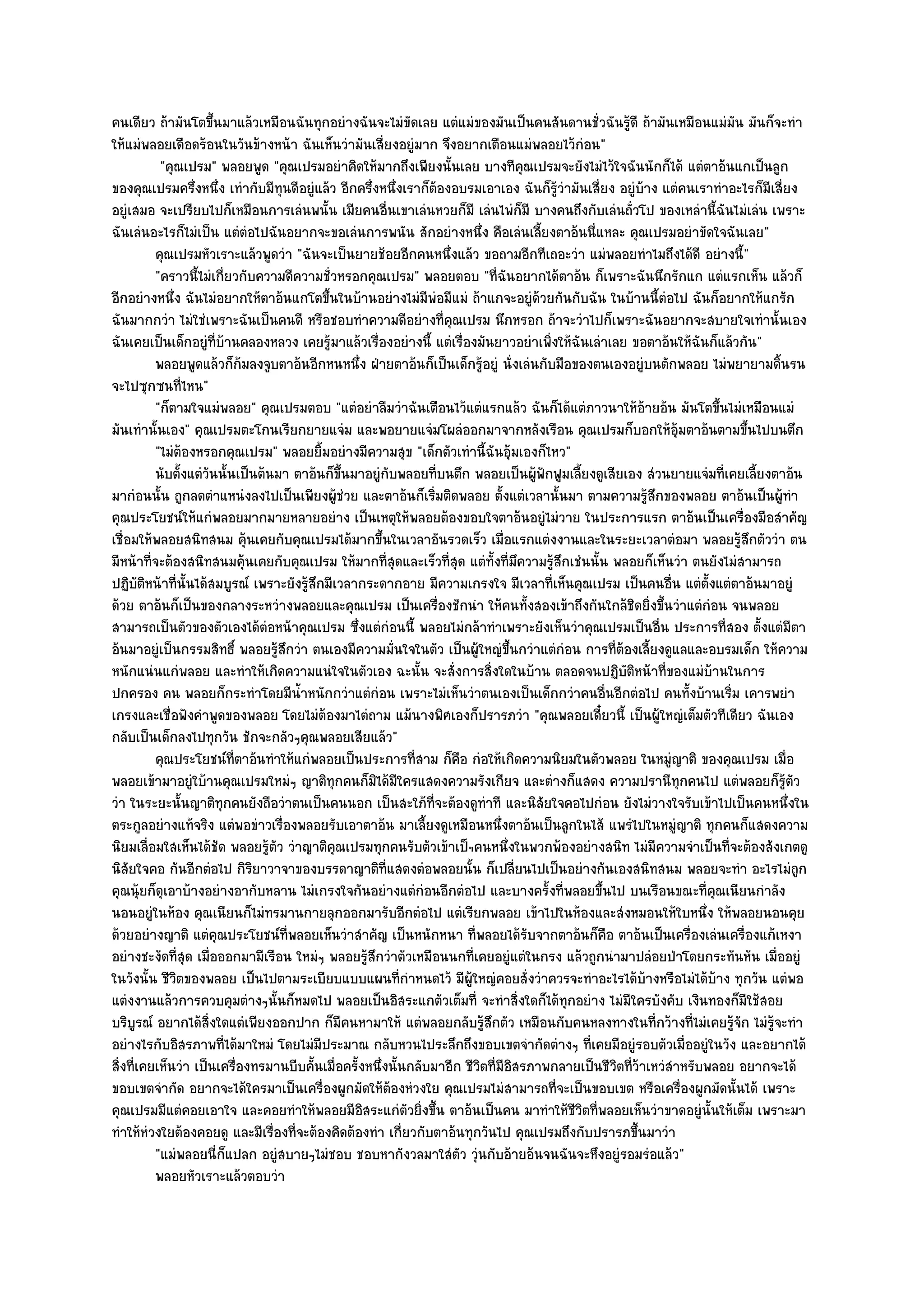คนเดียว ถ๎ามันโตขึ้นมาแล๎วเหมือนฉันทุกอยํางฉันจะไมํขัดเลย แตํแมํของมันเป็นคนสันดานชั่วฉันรู๎ดี ถ๎ามันเหมือนแมํมน มันก็จะทํา
                                                                                                                        ั
ให๎แมํพลอยเดือดร๎อนในวันข๎างหน๎า ฉันเห็นวํามันเสี่ยงอยูํมาก จึงอยากเตือนแมํพลอยไว๎กํอน"
           "คุณเปรม" พลอยพูด "คุณเปรมอยําคิดให๎มากถึงเพียงนั้นเลย บางทีคุณเปรมจะยังไมํไว๎ใจฉันนักก็ได๎ แตํตาอ๎นแกเป็นลูก
ของคุณเปรมครึ่งหนึ่ง เทํากับมีทุนดีอยูํแล๎ว อีกครึ่งหนึ่งเราก็ต๎องอบรมเอาเอง ฉันก็รู๎วํามันเสี่ยง อยูํบ๎าง แตํคนเราทําอะไรก็มีเสี่ยง
อยูํเสมอ จะเปรียบไปก็เหมือนการเลํนพนั้น เมียคนอื่นเขาเลํนหวยก็มี เลํนไพํก็มี บางคนถึงกับเลํนถั่วโป ของเหลํานี้ฉันไมํเลํน เพราะ
ฉันเลํนอะไรก็ไมํเป็น แตํตํอไปฉันอยากจะขอเลํนการพนัน สักอยํางหนึ่ง คือเลํนเลี้ยงตาอ๎นนี่แหละ คุณเปรมอยําขัดใจฉันเลย"
          คุณเปรมหัวเราะแล๎วพูดวํา "ฉันจะเป็นยายช๎อยอีกคนหนึ่งแล๎ว ขอถามอีกทีเถอะวํา แมํพลอยทําไมถึงได๎ดี อยํางนี้"
          "คราวนี้ไมํเกี่ยวกับความดีความชั่วหรอกคุณเปรม" พลอยตอบ "ที่ฉันอยากได๎ตาอ๎น ก็เพราะฉันนึกรักแก แตํแรกเห็น แล๎วก็
อีกอยํางหนึ่ง ฉันไมํอยากให๎ตาอ๎นแกโตขึ้นในบ๎านอยํางไมํมีพํอมีแมํ ถ๎าแกจะอยูํด๎วยกันกับฉัน ในบ๎านนี้ตํอไป ฉันก็อยากให๎แกรัก
ฉันมากกวํา ไมํใชํเพราะฉันเป็นคนดี หรือชอบทําความดีอยํางที่คุณเปรม นึกหรอก ถ๎าจะวําไปก็เพราะฉันอยากจะสบายใจเทํานั้นเอง
ฉันเคยเป็นเด็กอยูํที่บ๎านคลองหลวง เคยรู๎มาแล๎วเรื่องอยํางนี้ แตํเรื่องมันยาวอยําเพิ่งให๎ฉันเลําเลย ขอตาอ๎นให๎ฉันก็แล๎วกัน"
          พลอยพูดแล๎วก็ก๎มลงจูบตาอ๎นอีกหนหนึง ฝ่ายตาอ๎นก็เป็นเด็กรูอยูํ นั่งเลํนกับมือของตนเองอยูํบนตักพลอย ไมํพยายามดินรน
                                                   ่                      ๎                                                     ้
จะไปซุกซนที่ไหน"
          "ก็ตามใจแมํพลอย" คุณเปรมตอบ "แตํอยําลืมวําฉันเตือนไว๎แตํแรกแล๎ว ฉันก็ได๎แตํภาวนาให๎อ๎ายอ๎น มันโตขึ้นไมํเหมือนแมํ
มันเทํานั้นเอง" คุณเปรมตะโกนเรียกยายแจํม และพอยายแจํมโผลํออกมาจากหลังเรือน คุณเปรมก็บอกให๎อุ๎มตาอ๎นตามขึ้นไปบนตึก
          "ไมํต๎องหรอกคุณเปรม" พลอยยิ้มอยํางมีความสุข "เด็กตัวเทํานี้ฉันอุ๎มเองก็ไหว"
          นับตั้งแตํวนนั้นเป็นต๎นมา ตาอ๎นก็ขนมาอยูํกับพลอยทีบนตึก พลอยเป็นผู๎ฟกฟูมเลียงดูเสียเอง สํวนยายแจํมที่เคยเลียงตาอ๎น
                     ั                        ้ึ                   ่                 ั    ้                                ้
มากํอนนั้น ถูกลดตําแหนํงลงไปเป็นเพียงผู๎ชํวย และตาอ๎นก็เริ่มติดพลอย ตั้งแตํเวลานั้นมา ตามความรู๎สึกของพลอย ตาอ๎นเป็นผู๎ทํา
คุณประโยชน๑ให๎แกํพลอยมากมายหลายอยําง เป็นเหตุให๎พลอยต๎องขอบใจตาอ๎นอยูํไมํวาย ในประการแรก ตาอ๎นเป็นเครื่องมือสําคัญ
เชื่อมให๎พลอยสนิทสนม คุ๎นเคยกับคุณเปรมได๎มากขึ้นในเวลาอันรวดเร็ว เมื่อแรกแตํงงานและในระยะเวลาตํอมา พลอยรู๎สึกตัววํา ตน
มีหน๎าที่จะต๎องสนิทสนมคุ๎นเคยกับคุณเปรม ให๎มากที่สุดและเร็วที่สุด แตํทั้งที่มึความรู๎สึกเชํนนั้น พลอยก็เห็นวํา ตนยังไมํสามารถ
ปฏิบติหน๎าที่นั้นได๎สมบูรณ๑ เพราะยังรู๎สึกมีเวลากระดากอาย มีความเกรงใจ มีเวลาที่เห็นคุณเปรม เป็นคนอื่น แตํต้งแตํตาอ๎นมาอยูํ
        ั                                                                                                            ั
ด๎วย ตาอ๎นก็เป็นของกลางระหวํางพลอยและคุณเปรม เป็นเครื่องชักนํา ให๎คนทั้งสองเข๎าถึงกันใกล๎ชิดยิ่งขึ้นวําแตํกํอน จนพลอย
สามารถเป็นตัวของตัวเองได๎ตํอหน๎าคุณเปรม ซึ่งแตํกํอนนี้ พลอยไมํกล๎าทําเพราะยังเห็นวําคุณเปรมเป็นอื่น ประการที่สอง ตั้งแตํมีตา
อ๎นมาอยูํเป็นกรรมสิทธิ์ พลอยรู๎สึกวํา ตนเองมีความมั่นใจในตัว เป็นผู๎ใหญํขึ้นกวําแตํกํอน การที่ต๎องเลี้ยงดูแลและอบรมเด็ก ให๎ความ
หนักแนํนแกํพลอย และทําให๎เกิดความแนํใจในตัวเอง ฉะนั้น จะสั่งการสิ่งใดในบ๎าน ตลอดจนปฏิบติหน๎าที่ของแมํบ๎านในการ
                                                                                                   ั
ปกครอง คน พลอยก็กระทําโดยมีน้ําหนักกวําแตํกํอน เพราะไมํเห็นวําตนเองเป็นเด็กกวําคนอื่นอีกตํอไป คนทั้งบ๎านเริ่ม เคารพยํา
เกรงและเชื่อฟังคําพูดของพลอย โดยไมํต๎องมาไตํถาม แม๎นางพิศเองก็ปรารภวํา "คุณพลอยเดี๋ยวนี้ เป็นผู๎ใหญํเต็มตัวทีเดียว ฉันเอง
กลับเป็นเด็กลงไปทุกวัน ชักจะกลัวๆคุณพลอยเสียแล๎ว"
          คุณประโยชน๑ทีตาอ๎นทําให๎แกํพลอยเป็นประการที่สาม ก็คอ กํอให๎เกิดความนิยมในตัวพลอย ในหมูญาติ ของคุณเปรม เมือ
                          ่                                          ื                                        ํ                   ่
พลอยเข๎ามาอยูํใบ๎านคุณเปรมใหมํๆ ญาติทุกคนก็มิได๎มีใครแสดงความรังเกียจ และตํางก็แสดง ความปรานีทุกคนไป แตํพลอยก็รู๎ตัว
วํา ในระยะนั้นญาติทุกคนยังถือวําตนเป็นคนนอก เป็นสะใภ๎ท่จะต๎องดูทําที และนิสัยใจคอไปกํอน ยังไมํวางใจรับเข๎าไปเป็นคนหนึ่งใน
                                                                 ี
ตระกูลอยํางแท๎จริง แตํพอขําวเรื่องพลอยรับเอาตาอ๎น มาเลี้ยงดูเหมือนหนึ่งตาอ๎นเป็นลูกในไส๎ แพรํไปในหมูํญาติ ทุกคนก็แสดงความ
นิยมเลื่อมใสเห็นได๎ชัด พลอยรู๎ตัว วําญาติคุณเปรมทุกคนรับตัวเข๎าเป็ฯคนหนึ่งในพวกพ๎องอยํางสนิท ไมํมีความจําเป็นที่จะต๎องสังเกตดู
นิสัยใจคอ กันอีกตํอไป กิริยาวาจาของบรรดาญาติที่แสดงตํอพลอยนั้น ก็เปลี่ยนไปเป็นอยํางกันเองสนิทสนม พลอยจะทํา อะไรไมํถก                 ู
คุณนุ๎ยก็ดุเอาบ๎างอยํางอากับหลาน ไมํเกรงใจกันอยํางแตํกํอนอีกตํอไป และบางครั้งที่พลอยขึ้นไป บนเรือนขณะที่คุณเนียนกําลัง
นอนอยูํในห๎อง คุณเนียนก็ไมํทรมานกายลุกออกมารับอีกตํอไป แตํเรียกพลอย เข๎าไปในห๎องและสํงหมอนให๎ใบหนึ่ง ให๎พลอยนอนคุย
ด๎วยอยํางญาติ แตํคุณประโยชน๑ที่พลอยเห็นวําสําคัญ เป็นหนักหนา ที่พลอยได๎รับจากตาอ๎นก็คือ ตาอ๎นเป็นเครื่องเลํนเครื่องแก๎เหงา
อยํางชะงัดที่สุด เมื่อออกมามีเรือน ใหมํๆ พลอยรู๎สึกวําตัวเหมือนนกที่เคยอยูํแตํในกรง แล๎วถูกนํามาปลํอยป่าโดยกระทันหัน เมื่ออยูํ
ในวังนั้น ชีวิตของพลอย เป็นไปตามระเบียบแบบแผนที่กําหนดไว๎ มีผู๎ใหญํคอยสั่งวําควรจะทําอะไรได๎บ๎างหรือไมํได๎บ๎าง ทุกวัน แตํพอ
แตํงงานแล๎วการควบคุมตํางๆนั้นก็หมดไป พลอยเป็นอิสระแกตัวเต็มที่ จะทําสิ่งใดก็ได๎ทุกอยําง ไมํมีใครบังคับ เงินทองก็มีใช๎สอย
บริบูรณ๑ อยากได๎สิ่งใดแตํเพียงออกปาก ก็มคนหามาให๎ แตํพลอยกลับรู๎สึกตัว เหมือนกับคนหลงทางในที่กว๎างที่ไมํเคยรู๎จัก ไมํรู๎จะทํา
                                                 ี
อยํางไรกับอิสรภาพที่ได๎มาใหมํ โดยไมํมีประมาณ กลับหวนไประลึกถึงขอบเขตจํากัดตํางๆ ที่เคยมีอยูํรอบตัวเมื่ออยูํในวัง และอยากได๎
สิ่งที่เคยเห็นวํา เป็นเครื่องทรมานบีบคั้นเมื่อครั้งหนึ่งนั้นกลับมาอีก ชีวิตที่มอิสรภาพกลายเป็นชีวิตที่ว๎าเหวํสําหรับพลอย อยากจะได๎
                                                                               ี
ขอบเขตจํากัด อยากจะได๎ใครมาเป็นเครื่องผูกมัดให๎ต๎องหํวงใย คุณเปรมไมํสามารถที่จะเป็นขอบเขต หรือเครื่องผูกมัดนั้นได๎ เพราะ
คุณเปรมมีแตํคอยเอาใจ และคอยทําให๎พลอยมีอิสระแกํตัวยิ่งขึ้น ตาอ๎นเป็นคน มาทําให๎ชีวิตที่พลอยเห็นวําขาดอยูํนั้นให๎เต็ม เพราะมา
ทําให๎หํวงใยต๎องคอยดู และมีเรื่องที่จะต๎องคิดต๎องทํา เกี่ยวกับตาอ๎นทุกวันไป คุณเปรมถึงกับปรารภขึ้นมาวํา
          "แมํพลอยนี่ก็แปลก อยูํสบายๆไมํชอบ ชอบหากังวลมาใสํตัว วุํนกับอ๎ายอ๎นจนฉันจะหึงอยูํรอมรํอแล๎ว"
          พลอยหัวเราะแล๎วตอบวํา
 