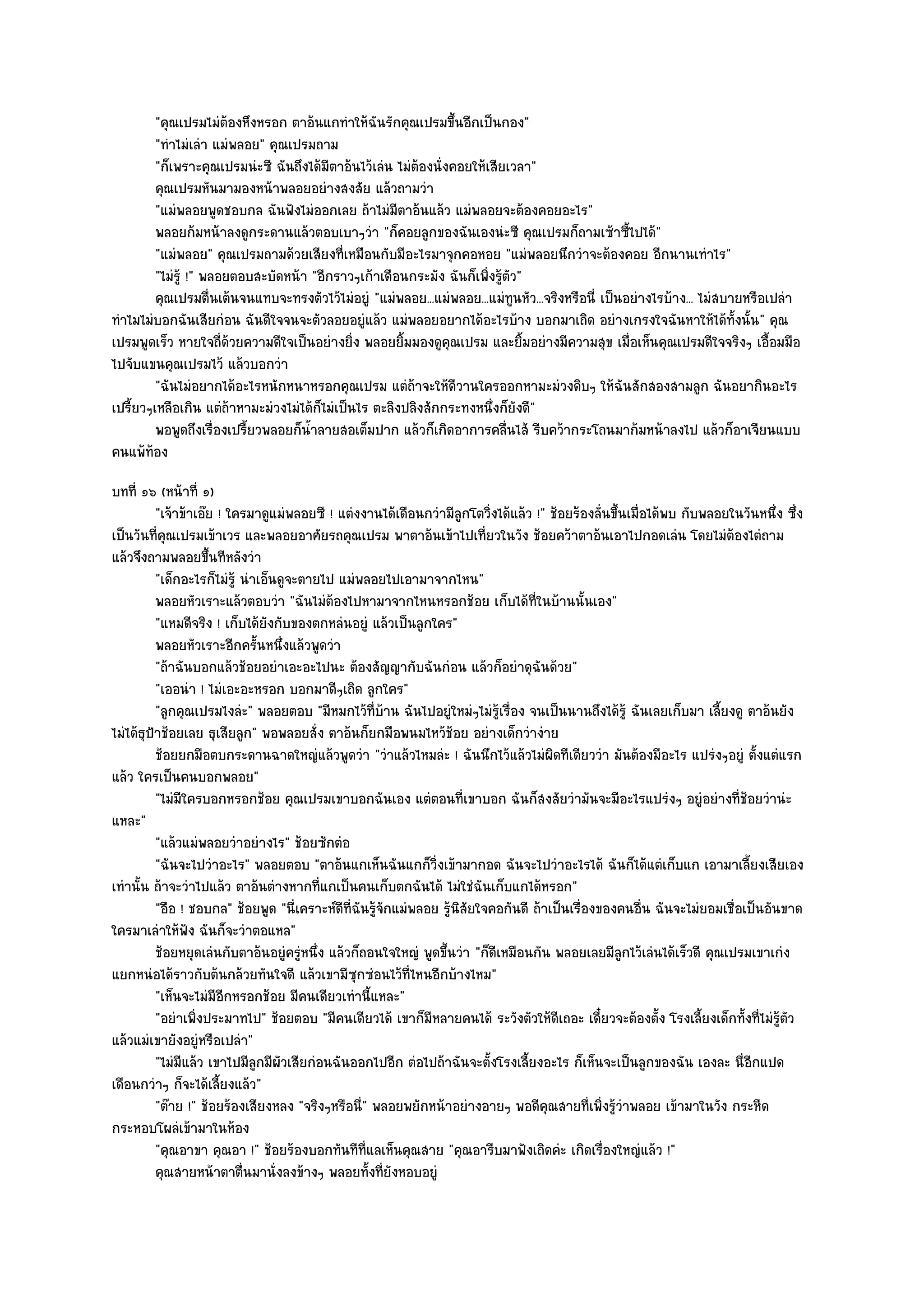 "คุณเปรมไมํต๎องหึงหรอก ตาอ๎นแกทําให๎ฉันรักคุณเปรมขึ้นอีกเป็นกอง"
         "ทําไมํเลํา แมํพลอย" คุณเปรมถาม
         "ก็เพราะคุณเปรมนํะซี ฉันถึงได๎มีตาอ๎นไว๎เลํน ไมํต๎องนั่งคอยให๎เสียเวลา"
         คุณเปรมหันมามองหน๎าพลอยอยํางสงสัย แล๎วถามวํา
         "แมํพลอยพูดชอบกล ฉันฟังไมํออกเลย ถ๎าไมํมตาอ๎นแล๎ว แมํพลอยจะต๎องคอยอะไร"
                                                       ี
         พลอยก๎มหน๎าลงดูกระดานแล๎วตอบเบาๆวํา "ก็คอยลูกของฉันเองนํะซี คุณเปรมก็ถามเซ๎าซี้ไปได๎"
         "แมํพลอย" คุณเปรมถามด๎วยเสียงที่เหมือนกับมีอะไรมาจุกคอหอย "แมํพลอยนึกวําจะต๎องคอย อีกนานเทําไร"
         "ไมํรู๎ !" พลอยตอบสะบัดหน๎า "อีกราวๆเก๎าเดือนกระมัง ฉันก็เพิ่งรู๎ตัว"
         คุณเปรมตื่นเต๎นจนแทบจะทรงตัวไว๎ไมํอยูํ "แมํพลอย...แมํพลอย...แมํทนหัว...จริงหรือนี่ เป็นอยํางไรบ๎าง... ไมํสบายหรือเปลํา
                                                                             ู
ทําไมไมํบอกฉันเสียกํอน ฉันดีใจจนจะตัวลอยอยูํแล๎ว แมํพลอยอยากได๎อะไรบ๎าง บอกมาเถิด อยํางเกรงใจฉันหาให๎ได๎ทั้งนั้น" คุณ
เปรมพูดเร็ว หายใจถี่ด๎วยความดีใจเป็นอยํางยิ่ง พลอยยิ้มมองดูคุณเปรม และยิ้มอยํางมีความสุข เมื่อเห็นคุณเปรมดีใจจริงๆ เอื้อมมือ
ไปจับแขนคุณเปรมไว๎ แล๎วบอกวํา
         "ฉันไมํอยากได๎อะไรหนักหนาหรอกคุณเปรม แตํถ๎าจะให๎ดีวานใครออกหามะมํวงดิบๆ ให๎ฉันสักสองสามลูก ฉันอยากินอะไร
เปรี้ยวๆเหลือเกิน แตํถ๎าหามะมํวงไมํได๎ก็ไมํเป็นไร ตะลิงปลิงสักกระทงหนึ่งก็ยังดี"
         พอพูดถึงเรื่องเปรียวพลอยก็นาลายสอเต็มปาก แล๎วก็เกิดอาการคลืนไส๎ รีบคว๎ากระโถนมาก๎มหน๎าลงไป แล๎วก็อาเจียนแบบ
                           ้         ํ้                                    ่
คนแพ๎ท๎อง
บทที่ ๑๖ (หน๎าที่ ๑)
          "เจ๎าข๎าเอ๏ย ! ใครมาดูแมํพลอยซี ! แตํงงานได๎เดือนกวํามีลูกโตวิ่งได๎แล๎ว !" ช๎อยร๎องลั่นขึ้นเมื่อได๎พบ กับพลอยในวันหนึ่ง ซึ่ง
เป็นวันที่คุณเปรมเข๎าเวร และพลอยอาศัยรถคุณเปรม พาตาอ๎นเข๎าไปเที่ยวในวัง ช๎อยคว๎าตาอ๎นเอาไปกอดเลํน โดยไมํต๎องไตํถาม
แล๎วจึงถามพลอยขึ้นทีหลังวํา
          "เด็กอะไรก็ไมํรู๎ นําเอ็นดูจะตายไป แมํพลอยไปเอามาจากไหน"
          พลอยหัวเราะแล๎วตอบวํา "ฉันไมํต๎องไปหามาจากไหนหรอกช๎อย เก็บได๎ที่ในบ๎านนั้นเอง"
          "แหมดีจริง ! เก็บได๎ยังกับของตกหลํนอยูํ แล๎วเป็นลูกใคร"
          พลอยหัวเราะอีกครันหนึงแล๎วพูดวํา
                               ้ ่
          "ถ๎าฉันบอกแล๎วช๎อยอยําเอะอะไปนะ ต๎องสัญญากับฉันกํอน แล๎วก็อยําดุฉันด๎วย"
          "เออนํา ! ไมํเอะอะหรอก บอกมาดีๆเถิด ลูกใคร"
          "ลูกคุณเปรมไงลํะ" พลอยตอบ "มีหมกไว๎ที่บ๎าน ฉันไปอยูํใหมํๆไมํรู๎เรื่อง จนเป็นนานถึงได๎รู๎ ฉันเลยเก็บมา เลี้ยงดู ตาอ๎นยัง
ไมํได๎ธุป้าช๎อยเลย ธุเสียลูก" พอพลอยสั่ง ตาอ๎นก็ยกมือพนมไหว๎ช๎อย อยํางเด็กวํางําย
          ช๎อยยกมือตบกระดานฉาดใหญํแล๎วพูดวํา "วําแล๎วไหมลํะ ! ฉันนึกไว๎แล๎วไมํผิดทีเดียววํา มันต๎องมีอะไร แปรํงๆอยูํ ตั้งแตํแรก
แล๎ว ใครเป็นคนบอกพลอย"
          "ไมํมีใครบอกหรอกช๎อย คุณเปรมเขาบอกฉันเอง แตํตอนที่เขาบอก ฉันก็สงสัยวํามันจะมีอะไรแปรํงๆ อยูํอยํางที่ช๎อยวํานํะ
แหละ"
          "แล๎วแมํพลอยวําอยํางไร" ช๎อยซักตํอ
          "ฉันจะไปวําอะไร" พลอยตอบ "ตาอ๎นแกเห็นฉันแกก็วิ่งเข๎ามากอด ฉันจะไปวําอะไรได๎ ฉันก็ได๎แตํเก็บแก เอามาเลี้ยงเสียเอง
เทํานั้น ถ๎าจะวําไปแล๎ว ตาอ๎นตํางหากที่แกเป็นคนเก็บตกฉันได๎ ไมํใชํฉันเก็บแกได๎หรอก"
          "อือ ! ชอบกล" ช๎อยพูด "นี่เคราะห๑ดีที่ฉันรู๎จักแมํพลอย รู๎นิสัยใจคอกันดี ถ๎าเป็นเรื่องของคนอื่น ฉันจะไมํยอมเชื่อเป็นอันขาด
ใครมาเลําให๎ฟัง ฉันก็จะวําตอแหล"
          ช๎อยหยุดเลํนกับตาอ๎นอยูํครูหนึง แล๎วก็ถอนใจใหญํ พูดขึนวํา "ก็ดีเหมือนกัน พลอยเลยมีลูกไว๎เลํนได๎เร็วดี คุณเปรมเขาเกํง
                                       ํ ่                        ้
แยกหนํอได๎ราวกับต๎นกล๎วยทันใจดี แล๎วเขามีซุกซํอนไว๎ที่ไหนอีกบ๎างไหม"
          "เห็นจะไมํมีอีกหรอกช๎อย มีคนเดียวเทํานี้แหละ"
          "อยําเพิ่งประมาทไป" ช๎อยตอบ "มีคนเดียวได๎ เขาก็มีหลายคนได๎ ระวังตัวให๎ดีเถอะ เดี๋ยวจะต๎องตั้ง โรงเลี้ยงเด็กทั้งที่ไมํรู๎ตัว
แล๎วแมํเขายังอยูํหรือเปลํา"
          "ไมํมีแล๎ว เขาไปมีลูกมีผัวเสียกํอนฉันออกไปอีก ตํอไปถ๎าฉันจะตั้งโรงเลี้ยงอะไร ก็เห็นจะเป็นลูกของฉัน เองละ นี่อีกแปด
เดือนกวําๆ ก็จะได๎เลี้ยงแล๎ว"
          "ต๏าย !" ช๎อยร๎องเสียงหลง "จริงๆหรือนี" พลอยพยักหน๎าอยํางอายๆ พอดีคุณสายที่เพิ่งรู๎วําพลอย เข๎ามาในวัง กระหืด
                                                  ่
กระหอบโผลํเข๎ามาในห๎อง
          "คุณอาขา คุณอา !" ช๎อยร๎องบอกทันทีท่แลเห็นคุณสาย "คุณอารีบมาฟังเถิดคํะ เกิดเรื่องใหญํแล๎ว !"
                                                    ี
          คุณสายหน๎าตาตื่นมานั่งลงข๎างๆ พลอยทังที่ยงหอบอยูํ
                                                      ้ ั
 
