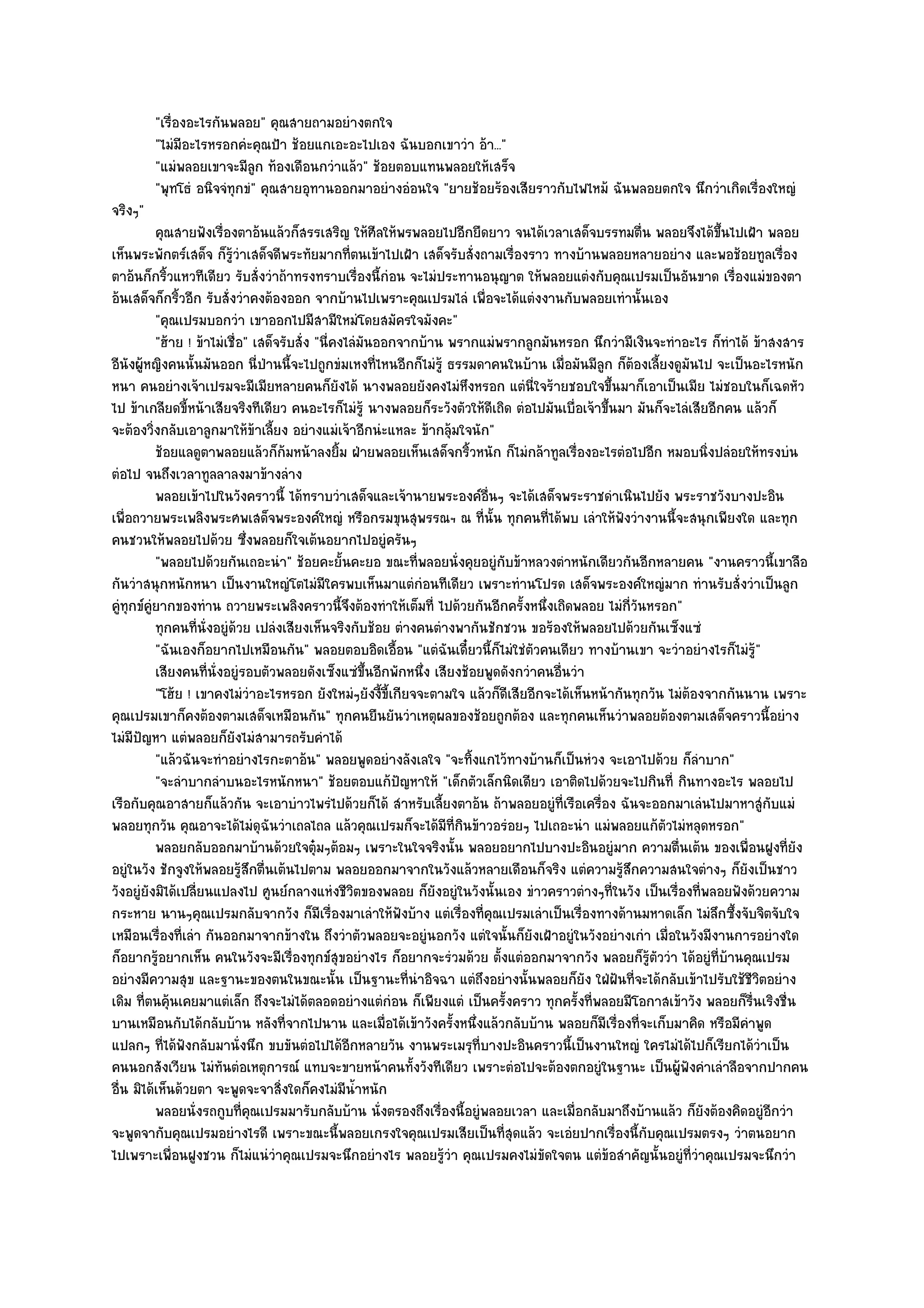 "เรื่องอะไรกันพลอย" คุณสายถามอยํางตกใจ
         "ไมํมีอะไรหรอกคํะคุณป้า ช๎อยแกเอะอะไปเอง ฉันบอกเขาวํา อ๎า..."
         "แมํพลอยเขาจะมีลูก ท๎องเดือนกวําแล๎ว" ช๎อยตอบแทนพลอยให๎เสร็จ
         "พุทโธํ อนิจจํทุกขํ" คุณสายอุทานออกมาอยํางอํอนใจ "ยายช๎อยร๎องเสียราวกับไฟไหม๎ ฉันพลอยตกใจ นึกวําเกิดเรื่องใหญํ
จริงๆ"
           คุณสายฟังเรืองตาอ๎นแล๎วก็สรรเสริญ ให๎ศีลให๎พรพลอยไปอีกยืดยาว จนได๎เวลาเสด็จบรรทมตื่น พลอยจึงได๎ขนไปเฝ้า พลอย
                           ่                                                                                          ้ึ
เห็นพระพักตร๑เสด็จ ก็รู๎วําเสด็จดีพระทัยมากที่ตนเข๎าไปเฝ้า เสด็จรับสั่งถามเรื่องราว ทางบ๎านพลอยหลายอยําง และพอช๎อยทูลเรื่อง
ตาอ๎นก็กริ้วแหวทีเดียว รับสั่งวําถ๎าทรงทราบเรื่องนี้กํอน จะไมํประทานอนุญาต ให๎พลอยแตํงกับคุณเปรมเป็นอันขาด เรื่องแมํของตา
อ๎นเสด็จก็กริ้วอีก รับสั่งวําคงต๎องออก จากบ๎านไปเพราะคุณเปรมไลํ เพื่อจะได๎แตํงงานกับพลอยเทํานั้นเอง
           "คุณเปรมบอกวํา เขาออกไปมีสามีใหมํโดยสมัครใจมังคะ"
           "ฮ๎าย ! ข๎าไมํเชื่อ" เสด็จรับสั่ง "นี่คงไลํมันออกจากบ๎าน พรากแมํพรากลูกมันหรอก นึกวํามีเงินจะทําอะไร ก็ทําได๎ ข๎าสงสาร
อีนังผู๎หญิงคนนั้นมันออก นี่ป่านนี้จะไปถูกขํมเหงที่ไหนอีกก็ไมํรู๎ ธรรมดาคนในบ๎าน เมื่อมันมีลูก ก็ต๎องเลี้ยงดูมันไป จะเป็นอะไรหนัก
หนา คนอยํางเจ๎าเปรมจะมีเมียหลายคนก็ยังได๎ นางพลอยยังคงไมํหึงหรอก แตํนี่ใจร๎ายชอบใจขึ้นมาก็เอาเป็นเมีย ไมํชอบในก็เฉดหัว
ไป ข๎าเกลียดขี้หน๎าเสียจริงทีเดียว คนอะไรก็ไมํรู๎ นางพลอยก็ระวังตัวให๎ดีเถิด ตํอไปมันเบื่อเจ๎าขึ้นมา มันก็จะไลํเสียอีกคน แล๎วก็
จะต๎องวิ่งกลับเอาลูกมาให๎ข๎าเลี้ยง อยํางแมํเจ๎าอีกนํะแหละ ข๎ากลุ๎มใจนัก"
           ช๎อยแลดูตาพลอยแล๎วก็ก๎มหน๎าลงยิม ฝ่ายพลอยเห็นเสด็จกริวหนัก ก็ไมํกล๎าทูลเรืองอะไรตํอไปอีก หมอบนิงปลํอยให๎ทรงบํน
                                                  ้                    ้                    ่                       ่
ตํอไป จนถึงเวลาทูลลาลงมาข๎างลําง
           พลอยเข๎าไปในวังคราวนี้ ได๎ทราบวําเสด็จและเจ๎านายพระองค๑อนๆ จะได๎เสด็จพระราชดําเนินไปยัง พระราชวังบางปะอิน
                                                                         ่ื
เพื่อถวายพระเพลิงพระศพเสด็จพระองค๑ใหญํ หรือกรมขุนสุพรรณฯ ณ ที่นั้น ทุกคนที่ได๎พบ เลําให๎ฟังวํางานนี้จะสนุกเพียงใด และทุก
คนชวนให๎พลอยไปด๎วย ซึ่งพลอยก็ใจเต๎นอยากไปอยูํครันๆ
           "พลอยไปด๎วยกันเถอะนํา" ช๎อยคะยั้นคะยอ ขณะที่พลอยนั่งคุยอยูํกบข๎าหลวงตําหนักเดียวกันอีกหลายคน "งานคราวนี้เขาลือ
                                                                            ั
กันวําสนุกหนักหนา เป็นงานใหญํโตไมํมีใครพบเห็นมาแตํกํอนทีเดียว เพราะทํานโปรด เสด็จพระองค๑ใหญํมาก ทํานรับสั่งวําเป็นลูก
คูํทุกข๑คูํยากของทําน ถวายพระเพลิงคราวนี้จึงต๎องทําให๎เต็มที่ ไปด๎วยกันอีกครั้งหนึ่งเถิดพลอย ไมํกี่วันหรอก"
           ทุกคนทีน่งอยูํดวย เปลํงเสียงเห็นจริงกับช๎อย ตํางคนตํางพากันชักชวน ขอร๎องให๎พลอยไปด๎วยกันเซ็งแซํ
                    ่ ั ๎
           "ฉันเองก็อยากไปเหมือนกัน" พลอยตอบอิดเอื้อน "แตํฉันเดี๋ยวนี้ก็ไมํใชํตัวคนเดียว ทางบ๎านเขา จะวําอยํางไรก็ไมํรู๎"
           เสียงคนทีน่งอยูํรอบตัวพลอยดังเซ็งแซํขนอีกพักหนึง เสียงช๎อยพูดดังกวําคนอืนวํา
                       ่ ั                              ้ึ      ่                      ่
           "โฮ๎ย ! เขาคงไมํวําอะไรหรอก ยังใหมํๆยังงี้ขี้เกียจจะตามใจ แล๎วก็ดีเสียอีกจะได๎เห็นหน๎ากันทุกวัน ไมํต๎องจากกันนาน เพราะ
คุณเปรมเขาก็คงต๎องตามเสด็จเหมือนกัน" ทุกคนยืนยันวําเหตุผลของช๎อยถูกต๎อง และทุกคนเห็นวําพลอยต๎องตามเสด็จคราวนี้อยําง
ไมํมีปญหา แตํพลอยก็ยังไมํสามารถรับคําได๎
       ั
           "แล๎วฉันจะทําอยํางไรกะตาอ๎น" พลอยพูดอยํางลังเลใจ "จะทิ้งแกไว๎ทางบ๎านก็เป็นหํวง จะเอาไปด๎วย ก็ลําบาก"
           "จะลําบากลําบนอะไรหนักหนา" ช๎อยตอบแก๎ปัญหาให๎ "เด็กตัวเล็กนิดเดียว เอาติดไปด๎วยจะไปกินที่ กินทางอะไร พลอยไป
เรือกับคุณอาสายก็แล๎วกัน จะเอาบําวไพรํไปด๎วยก็ได๎ สําหรับเลี้ยงตาอ๎น ถ๎าพลอยอยูํที่เรือเครื่อง ฉันจะออกมาเลํนไปมาหาสูํกับแมํ
พลอยทุกวัน คุณอาจะได๎ไมํดุฉันวําเถลไถล แล๎วคุณเปรมก็จะได๎มีท่กินข๎าวอรํอยๆ ไปเถอะนํา แมํพลอยแก๎ตัวไมํหลุดหรอก"
                                                                     ี
           พลอยกลับออกมาบ๎านด๎วยใจตุมๆต๎อมๆ เพราะในใจจริงนั้น พลอยอยากไปบางปะอินอยูํมาก ความตืนเต๎น ของเพื่อนฝูงที่ยง
                                             ๐                                                               ่                  ั
อยูํในวัง ชักจูงให๎พลอยรู๎สึกตื่นเต๎นไปตาม พลอยออกมาจากในวังแล๎วหลายเดือนก็จริง แตํความรู๎สึกความสนใจตํางๆ ก็ยังเป็นชาว
วังอยูํยังมิได๎เปลี่ยนแปลงไป ศูนย๑กลางแหํงชีวิตของพลอย ก็ยังอยูํในวังนั้นเอง ขําวคราวตํางๆที่ในวัง เป็นเรื่องที่พลอยฟังด๎วยความ
กระหาย นานๆคุณเปรมกลับจากวัง ก็มเรื่องมาเลําให๎ฟังบ๎าง แตํเรื่องที่คุณเปรมเลําเป็นเรื่องทางด๎านมหาดเล็ก ไมํลึกซึ้งจับจิตจับใจ
                                               ี
เหมือนเรื่องที่เลํา กันออกมาจากข๎างใน ถึงวําตัวพลอยจะอยูํนอกวัง แตํใจนั้นก็ยังเฝ้าอยูํในวังอยํางเกํา เมื่อในวังมีงานการอยํางใด
ก็อยากรู๎อยากเห็น คนในวังจะมีเรื่องทุกข๑สุขอยํางไร ก็อยากจะรํวมด๎วย ตั้งแตํออกมาจากวัง พลอยก็รู๎ตัววํา ได๎อยูํที่บ๎านคุณเปรม
อยํางมีความสุข และฐานะของตนในขณะนั้น เป็นฐานะที่นําอิจฉา แตํถึงอยํางนั้นพลอยก็ยัง ใฝ่ฝนที่จะได๎กลับเข๎าไปรับใช๎ชีวิตอยําง
                                                                                                  ั
เดิม ที่ตนคุ๎นเคยมาแตํเล็ก ถึงจะไมํได๎ตลอดอยํางแตํกํอน ก็เพียงแตํ เป็นครั้งคราว ทุกครั้งที่พลอยมีโอกาสเข๎าวัง พลอยก็รื่นเริงชื่น
บานเหมือนกับได๎กลับบ๎าน หลังที่จากไปนาน และเมื่อได๎เข๎าวังครั้งหนึ่งแล๎วกลับบ๎าน พลอยก็มเรื่องที่จะเก็บมาคิด หรือมีคําพูด
                                                                                               ี
แปลกๆ ที่ได๎ฟังกลับมานั่งนึก ขบขันตํอไปได๎อีกหลายวัน งานพระเมรุที่บางปะอินคราวนี้เป็นงานใหญํ ใครไมํได๎ไปก็เรียกได๎วําเป็น
คนนอกสังเวียน ไมํทันตํอเหตุการณ๑ แทบจะขายหน๎าคนทั้งวังทีเดียว เพราะตํอไปจะต๎องตกอยูํในฐานะ เป็นผู๎ฟังคําเลําลือจากปากคน
อื่น มิได๎เห็นด๎วยตา จะพูดจะจาสิ่งใดก็คงไมํมน้ําหนักี
           พลอยนั่งรถกูบทีคณเปรมมารับกลับบ๎าน นั่งตรองถึงเรื่องนี้อยูํพลอยเวลา และเมือกลับมาถึงบ๎านแล๎ว ก็ยงต๎องคิดอยูํอกวํา
                              ่ ุ                                                         ่                       ั          ี
จะพูดจากับคุณเปรมอยํางไรดี เพราะขณะนี้พลอยเกรงใจคุณเปรมเสียเป็นที่สุดแล๎ว จะเอํยปากเรื่องนี้กับคุณเปรมตรงๆ วําตนอยาก
ไปเพราะเพื่อนฝูงชวน ก็ไมํแนํวําคุณเปรมจะนึกอยํางไร พลอยรู๎วํา คุณเปรมคงไมํขัดใจตน แตํข๎อสําคัญนั้นอยูํที่วําคุณเปรมจะนึกวํา
 