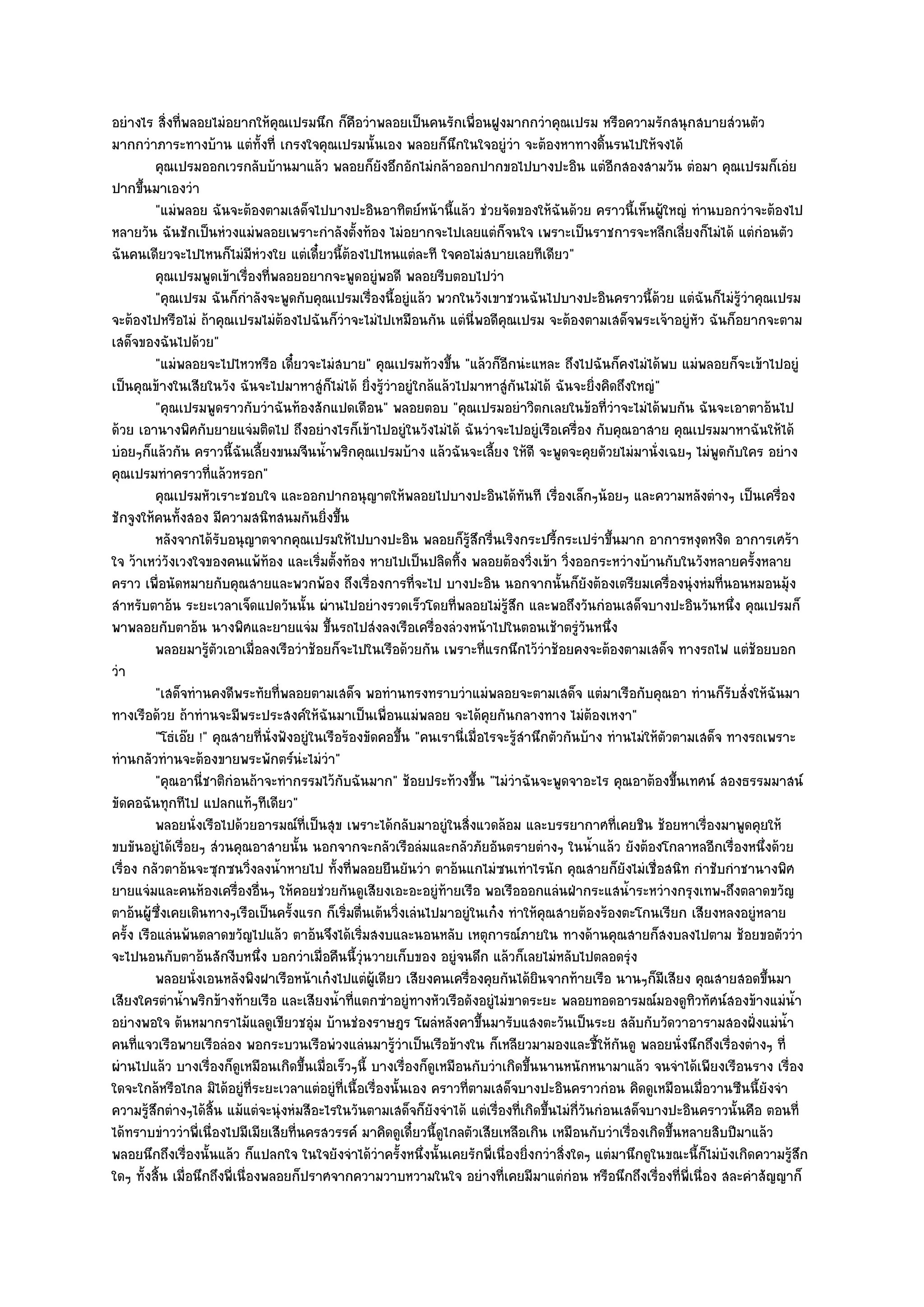 อยํางไร สิ่งที่พลอยไมํอยากให๎คุณเปรมนึก ก็คือวําพลอยเป็นคนรักเพื่อนฝูงมากกวําคุณเปรม หรือความรักสนุกสบายสํวนตัว
มากกวําภาระทางบ๎าน แตํทั้งที่ เกรงใจคุณเปรมนั้นเอง พลอยก็นึกในใจอยูํวํา จะต๎องหาทางดิ้นรนไปให๎จงได๎
          คุณเปรมออกเวรกลับบ๎านมาแล๎ว พลอยก็ยงอึกอักไมํกล๎าออกปากขอไปบางปะอิน แตํอกสองสามวัน ตํอมา คุณเปรมก็เอํย
                                                         ั                                             ี
ปากขึ้นมาเองวํา
          "แมํพลอย ฉันจะต๎องตามเสด็จไปบางปะอินอาทิตย๑หน๎านี้แล๎ว ชํวยจัดของให๎ฉันด๎วย คราวนี้เห็นผู๎ใหญํ ทํานบอกวําจะต๎องไป
หลายวัน ฉันชักเป็นหํวงแมํพลอยเพราะกําลังตั้งท๎อง ไมํอยากจะไปเลยแตํก็จนใจ เพราะเป็นราชการจะหลีกเลี่ยงก็ไมํได๎ แตํกํอนตัว
ฉันคนเดียวจะไปไหนก็ไมํมีหํวงใย แตํเดี๋ยวนี้ต๎องไปไหนแตํละที ใจคอไมํสบายเลยทีเดียว"
          คุณเปรมพูดเข๎าเรืองทีพลอยอยากจะพูดอยูํพอดี พลอยรีบตอบไปวํา
                               ่ ่
          "คุณเปรม ฉันก็กําลังจะพูดกับคุณเปรมเรื่องนี้อยูํแล๎ว พวกในวังเขาชวนฉันไปบางปะอินคราวนี้ด๎วย แตํฉันก็ไมํรู๎วําคุณเปรม
จะต๎องไปหรือไมํ ถ๎าคุณเปรมไมํต๎องไปฉันก็วําจะไมํไปเหมือนกัน แตํนี่พอดีคุณเปรม จะต๎องตามเสด็จพระเจ๎าอยูํหัว ฉันก็อยากจะตาม
เสด็จของฉันไปด๎วย"
          "แมํพลอยจะไปไหวหรือ เดี๋ยวจะไมํสบาย" คุณเปรมท๎วงขึ้น "แล๎วก็อีกนํะแหละ ถึงไปฉันก็คงไมํได๎พบ แมํพลอยก็จะเข๎าไปอยูํ
เป็นคุณข๎างในเสียในวัง ฉันจะไปมาหาสูํก็ไมํได๎ ยิ่งรู๎วําอยูํใกล๎แล๎วไปมาหาสูํกันไมํได๎ ฉันจะยิ่งคิดถึงใหญํ"
          "คุณเปรมพูดราวกับวําฉันท๎องสักแปดเดือน" พลอยตอบ "คุณเปรมอยําวิตกเลยในข๎อที่วําจะไมํได๎พบกัน ฉันจะเอาตาอ๎นไป
ด๎วย เอานางพิศกับยายแจํมติดไป ถึงอยํางไรก็เข๎าไปอยูํในวังไมํได๎ ฉันวําจะไปอยูํเรือเครื่อง กับคุณอาสาย คุณเปรมมาหาฉันให๎ได๎
บํอยๆก็แล๎วกัน คราวนี้ฉันเลี้ยงขนมจีนน้ําพริกคุณเปรมบ๎าง แล๎วฉันจะเลี้ยง ให๎ดี จะพูดจะคุยดัวยไมํมานั่งเฉยๆ ไมํพูดกับใคร อยําง
คุณเปรมทําคราวที่แล๎วหรอก"
          คุณเปรมหัวเราะชอบใจ และออกปากอนุญาตให๎พลอยไปบางปะอินได๎ทันที เรื่องเล็กๆน๎อยๆ และความหลังตํางๆ เป็นเครื่อง
ชักจูงให๎คนทั้งสอง มีความสนิทสนมกันยิ่งขึ้น
          หลังจากได๎รบอนุญาตจากคุณเปรมให๎ไปบางปะอิน พลอยก็รสกรืนเริงกระปรี้กระเปรําขึนมาก อาการหงุดหงิด อาการเศร๎า
                        ั                                                 ๎ู ึ ่                     ้
ใจ ว๎าเหวํวังเวงใจของคนแพ๎ท๎อง และเริ่มตั้งท๎อง หายไปเป็นปลิดทิ้ง พลอยต๎องวิ่งเข๎า วิ่งออกระหวํางบ๎านกับในวังหลายครั้งหลาย
คราว เพื่อนัดหมายกับคุณสายและพวกพ๎อง ถึงเรื่องการที่จะไป บางปะอิน นอกจากนั้นก็ยังต๎องเตรียมเครื่องนุํงหํมที่นอนหมอนมุ๎ง
สําหรับตาอ๎น ระยะเวลาเจ็ดแปดวันนั้น ผํานไปอยํางรวดเร็วโดยที่พลอยไมํรู๎สึก และพอถึงวันกํอนเสด็จบางปะอินวันหนึ่ง คุณเปรมก็
พาพลอยกับตาอ๎น นางพิศและยายแจํม ขึ้นรถไปสํงลงเรือเครื่องลํวงหน๎าไปในตอนเช๎าตรูํวันหนึ่ง
          พลอยมารูตวเอาเมือลงเรือวําช๎อยก็จะไปในเรือด๎วยกัน เพราะทีแรกนึกไว๎วาช๎อยคงจะต๎องตามเสด็จ ทางรถไฟ แตํชอยบอก
                     ๎ั         ่                                             ่          ํ                                   ๎
วํา
          "เสด็จทํานคงดีพระทัยที่พลอยตามเสด็จ พอทํานทรงทราบวําแมํพลอยจะตามเสด็จ แตํมาเรือกับคุณอา ทํานก็รับสั่งให๎ฉันมา
ทางเรือด๎วย ถ๎าทํานจะมีพระประสงค๑ให๎ฉันมาเป็นเพื่อนแมํพลอย จะได๎คุยกันกลางทาง ไมํต๎องเหงา"
          "โธํเอ๏ย !" คุณสายที่นั่งฟังอยูํในเรือร๎องขัดคอขึ้น "คนเรานี่เมื่อไรจะรู๎สํานึกตัวกันบ๎าง ทํานไมํให๎ตวตามเสด็จ ทางรถเพราะ
                                                                                                               ั
ทํานกลัวทํานจะต๎องขายพระพักตร๑นํะไมํวํา"
          "คุณอานี่ชาติกํอนถ๎าจะทํากรรมไว๎กับฉันมาก" ช๎อยประท๎วงขึ้น "ไมํวําฉันจะพูดจาอะไร คุณอาต๎องขึ้นเทศน๑ สองธรรมมาสน๑
ขัดคอฉันทุกทีไป แปลกแท๎ๆทีเดียว"
          พลอยนั่งเรือไปด๎วยอารมณ๑ทีเป็นสุข เพราะได๎กลับมาอยูํในสิงแวดล๎อม และบรรยากาศทีเคยชิน ช๎อยหาเรืองมาพูดคุยให๎
                                        ่                               ่                                ่           ่
ขบขันอยูํได๎เรื่อยๆ สํวนคุณอาสายนั้น นอกจากจะกลัวเรือลํมและกลัวภัยอันตรายตํางๆ ในน้ําแล๎ว ยังต๎องโกลาหลอีกเรื่องหนึ่งด๎วย
เรื่อง กลัวตาอ๎นจะซุกซนวิ่งลงน้ําหายไป ทั้งที่พลอยยืนยันวํา ตาอ๎นแกไมํซนเทําไรนัก คุณสายก็ยังไมํเชื่อสนิท กําชับกําชานางพิศ
ยายแจํมและคนห๎องเครื่องอื่นๆ ให๎คอยชํวยกันดูเสียงเอะอะอยูํท๎ายเรือ พอเรือออกแลํนฝ่ากระแสน้ําระหวํางกรุงเทพฯถึงตลาดขวัญ
ตาอ๎นผู๎ซึ่งเคยเดินทางๆเรือเป็นครั้งแรก ก็เริ่มตื่นเต๎นวิ่งเลํนไปมาอยูํในเก๐ง ทําให๎คุณสายต๎องร๎องตะโกนเรียก เสียงหลงอยูํหลาย
ครั้ง เรือแลํนพ๎นตลาดขวัญไปแล๎ว ตาอ๎นจึงได๎เริ่มสงบและนอนหลับ เหตุการณ๑ภายใน ทางด๎านคุณสายก็สงบลงไปตาม ช๎อยขอตัววํา
จะไปนอนกับตาอ๎นสักงีบหนึ่ง บอกวําเมื่อคืนนี้วุํนวายเก็บของ อยูํจนดึก แล๎วก็เลยไมํหลับไปตลอดรุํง
          พลอยนั่งเอนหลังพิงฝาเรือหน๎าเก๐งไปแตํผ๎เดียว เสียงคนเครื่องคุยกันได๎ยนจากท๎ายเรือ นานๆก็มีเสียง คุณสายสอดขึนมา
                                                       ู                               ิ                                       ้
เสียงใครตําน้ําพริกข๎างท๎ายเรือ และเสียงน้ําที่แตกซําอยูํทางหัวเรือดังอยูํไมํขาดระยะ พลอยทอดอารมณ๑มองดูทิวทัศน๑สองข๎างแมํน้ํา
อยํางพอใจ ต๎นหมากราไม๎แลดูเขียวชอุํม บ๎านชํองราษฎร โผลํหลังคาขึ้นมารับแสงตะวันเป็นระย สลับกับวัดวาอารามสองฝั่งแมํน้ํา
คนที่แจวเรือพายเรือลํอง พอกระบวนเรือพํวงแลํนมารู๎วําเป็นเรือข๎างใน ก็เหลียวมามองและชี้ให๎กนดู พลอยนั่งนึกถึงเรื่องตํางๆ ที่
                                                                                                           ั
ผํานไปแล๎ว บางเรื่องก็ดูเหมือนเกิดขึ้นเมื่อเร็วๆนี้ บางเรื่องก็ดูเหมือนกับวําเกิดขึ้นนานหนักหนามาแล๎ว จนจําได๎เพียงเรือนราง เรื่อง
ใดจะใกล๎หรือไกล มิได๎อยูํที่ระยะเวลาแตํอยูํที่เนื้อเรื่องนั้นเอง คราวที่ตามเสด็จบางปะอินคราวกํอน คิดดูเหมือนเมื่อวานซืนนี้ยังจํา
ความรู๎สึกตํางๆได๎สิ้น แม๎แตํจะนุํงหํมสีอะไรในวันตามเสด็จก็ยังจําได๎ แตํเรื่องที่เกิดขึ้นไมํกี่วันกํอนเสด็จบางปะอินคราวนั้นคือ ตอนที่
ได๎ทราบขําววําพี่เนื่องไปมีเมียเสียที่นครสวรรค๑ มาคิดดูเดี๋ยวนี้ดูไกลตัวเสียเหลือเกิน เหมือนกับวําเรื่องเกิดขึ้นหลายสิบปีมาแล๎ว
พลอยนึกถึงเรื่องนั้นแล๎ว ก็แปลกใจ ในใจยังจําได๎วําครั้งหนึ่งนั้นเคยรักพี่เนื่องยิ่งกวําสิ่งใดๆ แตํมานึกดูในขณะนี้ก็ไมํบังเกิดความรู๎สึก
ใดๆ ทั้งสิ้น เมื่อนึกถึงพี่เนื่องพลอยก็ปราศจากความวาบหวามในใจ อยํางที่เคยมีมาแตํกํอน หรือนึกถึงเรื่องที่พี่เนื่อง สละคําสัญญาก็
 