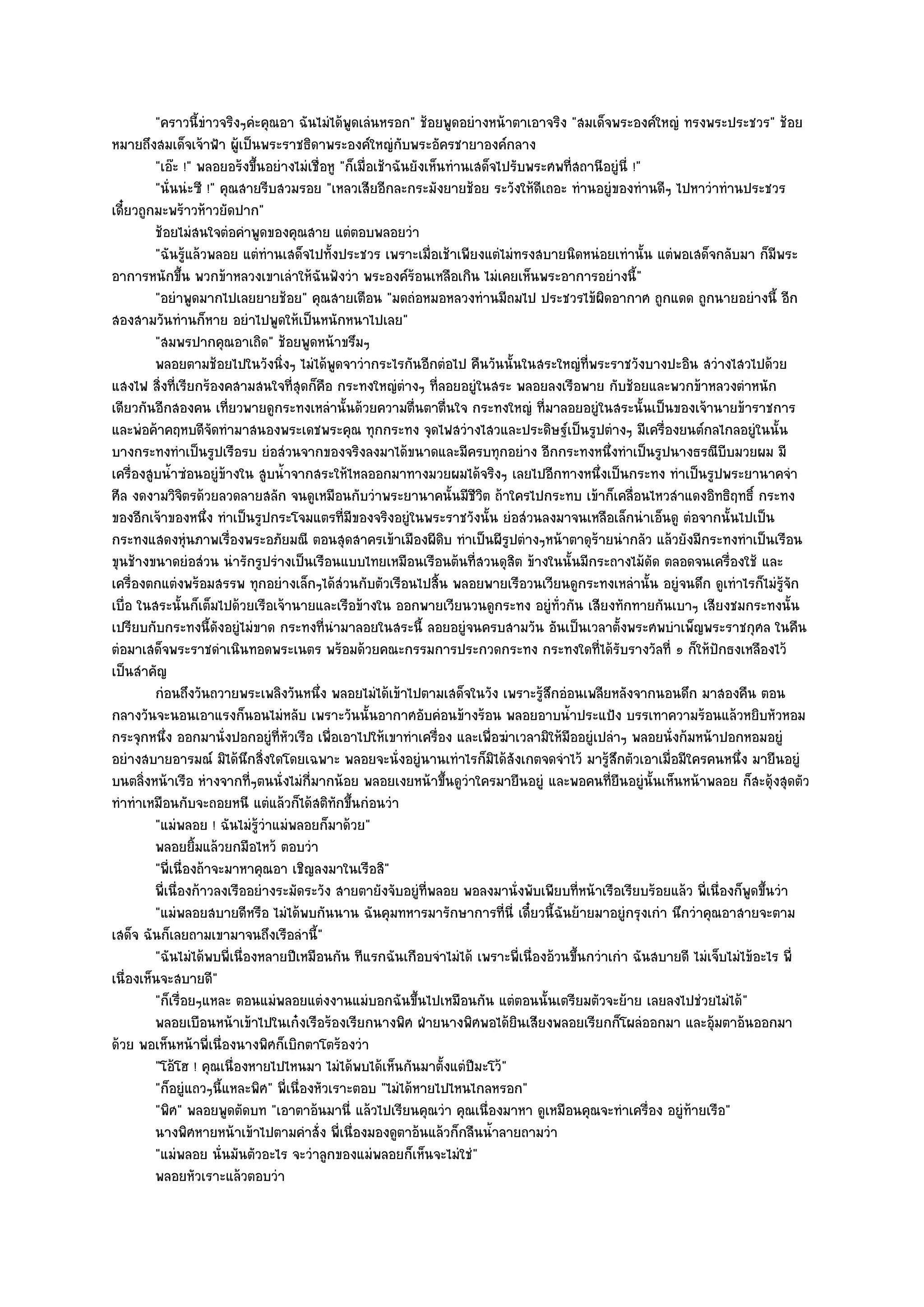 "คราวนี้ขําวจริงๆคํะคุณอา ฉันไมํได๎พูดเลํนหรอก" ช๎อยพูดอยํางหน๎าตาเอาจริง "สมเด็จพระองค๑ใหญํ ทรงพระประชวร" ช๎อย
หมายถึงสมเด็จเจ๎าฟ้า ผู๎เป็นพระราชธิดาพระองค๑ใหญํกบพระอัครชายาองค๑กลาง
                                                            ั
         "เอ๏ะ !" พลอยอร๎งขึ้นอยํางไมํเชื่อหู "ก็เมื่อเช๎าฉันยังเห็นทํานเสด็จไปรับพระศพที่สถานีอยูํนี่ !"
         "นั่นนํะซี !" คุณสายรีบสวมรอย "เหลวเสียอีกละกระมังยายช๎อย ระวังให๎ดีเถอะ ทํานอยูํของทํานดีๆ ไปหาวําทํานประชวร
เดี๋ยวถูกมะพร๎าวห๎าวยัดปาก"
         ช๎อยไมํสนใจตํอคําพูดของคุณสาย แตํตอบพลอยวํา
         "ฉันรู๎แล๎วพลอย แตํทํานเสด็จไปทั้งประชวร เพราะเมื่อเช๎าเพียงแตํไมํทรงสบายนิดหนํอยเทํานั้น แตํพอเสด็จกลับมา ก็มพระ     ี
อาการหนักขึ้น พวกข๎าหลวงเขาเลําให๎ฉันฟังวํา พระองค๑ร๎อนเหลือเกิน ไมํเคยเห็นพระอาการอยํางนี้"
         "อยําพูดมากไปเลยยายช๎อย" คุณสายเตือน "มดถํอหมอหลวงทํานมีถมไป ประชวรไข๎ผิดอากาศ ถูกแดด ถูกนายอยํางนี้ อีก
สองสามวันทํานก็หาย อยําไปพูดให๎เป็นหนักหนาไปเลย"
         "สมพรปากคุณอาเถิด" ช๎อยพูดหน๎าขรึมๆ
         พลอยตามช๎อยไปในวังนิงๆ ไมํได๎พดจาวํากระไรกันอีกตํอไป คืนวันนั้นในสระใหญํทีพระราชวังบางปะอิน สวํางไสวไปด๎วย
                                  ่          ู                                               ่
แสงไฟ สิ่งที่เรียกร๎องคสามสนใจที่สุดก็คือ กระทงใหญํตํางๆ ที่ลอยอยูํในสระ พลอยลงเรือพาย กับช๎อยและพวกข๎าหลวงตําหนัก
เดียวกันอีกสองคน เที่ยวพายดูกระทงเหลํานั้นด๎วยความตื่นตาตื่นใจ กระทงใหญํ ที่มาลอยอยูํในสระนั้นเป็นของเจ๎านายข๎าราชการ
และพํอค๎าคฤหบดีจัดทํามาสนองพระเดชพระคุณ ทุกกระทง จุดไฟสวํางไสวและประดิษฐ๑เป็นรูปตํางๆ มีเครื่องยนต๑กลไกลอยูํในนั้น
บางกระทงทําเป็นรูปเรือรบ ยํอสํวนจากของจริงลงมาได๎ขนาดและมีครบทุกอยําง อีกกระทงหนึ่งทําเป็นรูปนางธรณีบีบมวยผม มี
เครื่องสูบน้ําซํอนอยูํข๎างใน สูบน้ําจากสระให๎ไหลออกมาทางมวยผมได๎จริงๆ เลยไปอีกทางหนึ่งเป็นกระทง ทําเป็นรูปพระยานาคจํา
ศีล งดงามวิจิตรด๎วยลวดลายสลัก จนดูเหมือนกับวําพระยานาคนั้นมีชีวิต ถ๎าใครไปกระทบ เข๎าก็เคลื่อนไหวสําแดงอิทธิฤทธิ์ กระทง
ของอีกเจ๎าของหนึ่ง ทําเป็นรูปกระโจมแตรที่มของจริงอยูํในพระราชวังนั้น ยํอสํวนลงมาจนเหลือเล็กนําเอ็นดู ตํอจากนั้นไปเป็น
                                                 ี
กระทงแสดงหุํนภาพเรื่องพระอภัยมณี ตอนสุดสาครเข๎าเมืองผีดิบ ทําเป็นผีรูปตํางๆหน๎าตาดุร๎ายนํากลัว แล๎วยังมีกระทงทําเป็นเรือน
ขุนช๎างขนาดยํอสํวน นํารักรูปรํางเป็นเรือนแบบไทยเหมือนเรือนต๎นที่สวนดุสิต ข๎างในนั้นมีกระถางไม๎ดัด ตลอดจนเครื่องใช๎ และ
เครื่องตกแตํงพร๎อมสรรพ ทุกอยํางเล็กๆได๎สํวนกับตัวเรือนไปสิ้น พลอยพายเรือวนเวียนดูกระทงเหลํานั้น อยูํจนดึก ดูเทําไรก็ไมํรู๎จัก
เบื่อ ในสระนั้นก็เต็มไปด๎วยเรือเจ๎านายและเรือข๎างใน ออกพายเวียนวนดูกระทง อยูํท่วกัน เสียงทักทายกันเบาๆ เสียงชมกระทงนั้น
                                                                                       ั
เปรียบกับกระทงนี้ดังอยูํไมํขาด กระทงที่นํามาลอยในสระนี้ ลอยอยูํจนครบสามวัน อันเป็นเวลาตั้งพระศพบําเพ็ญพระราชกุศล ในคืน
ตํอมาเสด็จพระราชดําเนินทอดพระเนตร พร๎อมด๎วยคณะกรรมการประกวดกระทง กระทงใดที่ได๎รับรางวัลที่ ๑ ก็ให๎ปกธงเหลืองไว๎    ั
เป็นสําคัญ
         กํอนถึงวันถวายพระเพลิงวันหนึง พลอยไมํได๎เข๎าไปตามเสด็จในวัง เพราะรูสกอํอนเพลียหลังจากนอนดึก มาสองคืน ตอน
                                          ่                                         ๎ึ
กลางวันจะนอนเอาแรงก็นอนไมํหลับ เพราะวันนั้นอากาศอับคํอนข๎างร๎อน พลอยอาบน้ําประแป้ง บรรเทาความร๎อนแล๎วหยิบหัวหอม
กระจุกหนึ่ง ออกมานั่งปอกอยูํที่หัวเรือ เพื่อเอาไปให๎เขาทําเครื่อง และเพื่อฆําเวลามิให๎มืออยูํเปลําๆ พลอยนั่งก๎มหน๎าปอกหอมอยูํ
อยํางสบายอารมณ๑ มิได๎นึกสิ่งใดโดยเฉพาะ พลอยจะนั่งอยูํนานเทําไรก็มิได๎สังเกตจดจําไว๎ มารู๎สึกตัวเอาเมื่อมีใครคนหนึ่ง มายืนอยูํ
บนตลิ่งหน๎าเรือ หํางจากที่ๆตนนั่งไมํกี่มากน๎อย พลอยเงยหน๎าขึ้นดูวําใครมายืนอยูํ และพอคนที่ยืนอยูํนั้นเห็นหน๎าพลอย ก็สะดุ๎งสุดตัว
ทําทําเหมือนกับจะถอยหนี แตํแล๎วก็ได๎สติทกขึ้นกํอนวํา
                                               ั
         "แมํพลอย ! ฉันไมํรู๎วําแมํพลอยก็มาด๎วย"
         พลอยยิมแล๎วยกมือไหว๎ ตอบวํา
                   ้
         "พี่เนื่องถ๎าจะมาหาคุณอา เชิญลงมาในเรือสิ"
         พี่เนื่องก๎าวลงเรืออยํางระมัดระวัง สายตายังจับอยูํทีพลอย พอลงมานั่งพับเพียบทีหน๎าเรือเรียบร๎อยแล๎ว พี่เนื่องก็พดขึนวํา
                                                                 ่                         ่                              ู ้
         "แมํพลอยสบายดีหรือ ไมํได๎พบกันนาน ฉันคุมทหารมารักษาการที่นี่ เดี๋ยวนี้ฉันย๎ายมาอยูํกรุงเกํา นึกวําคุณอาสายจะตาม
เสด็จ ฉันก็เลยถามเขามาจนถึงเรือลํานี้"
         "ฉันไมํได๎พบพี่เนื่องหลายปีเหมือนกัน ทีแรกฉันเกือบจําไมํได๎ เพราะพี่เนื่องอ๎วนขึ้นกวําเกํา ฉันสบายดี ไมํเจ็บไมํไข๎อะไร พี่
เนื่องเห็นจะสบายดี"
         "ก็เรื่อยๆแหละ ตอนแมํพลอยแตํงงานแมํบอกฉันขึ้นไปเหมือนกัน แตํตอนนั้นเตรียมตัวจะย๎าย เลยลงไปชํวยไมํได๎"
         พลอยเบือนหน๎าเข๎าไปในเก๐งเรือร๎องเรียกนางพิศ ฝ่ายนางพิศพอได๎ยนเสียงพลอยเรียกก็โผลํออกมา และอุ๎มตาอ๎นออกมา
                                                                                 ิ
ด๎วย พอเห็นหน๎าพี่เนื่องนางพิศก็เบิกตาโตร๎องวํา
         "โอ๎โฮ ! คุณเนื่องหายไปไหนมา ไมํได๎พบได๎เห็นกันมาตั้งแตํปีมะโว๎"
         "ก็อยูํแถวๆนี้แหละพิศ" พี่เนื่องหัวเราะตอบ "ไมํได๎หายไปไหนไกลหรอก"
         "พิศ" พลอยพูดตัดบท "เอาตาอ๎นมานี่ แล๎วไปเรียนคุณวํา คุณเนื่องมาหา ดูเหมือนคุณจะทําเครื่อง อยูํท๎ายเรือ"
         นางพิศหายหน๎าเข๎าไปตามคําสั่ง พี่เนื่องมองดูตาอ๎นแล๎วก็กลืนน้าลายถามวํา
                                                                            ํ
         "แมํพลอย นั่นมันตัวอะไร จะวําลูกของแมํพลอยก็เห็นจะไมํใชํ"
         พลอยหัวเราะแล๎วตอบวํา
 