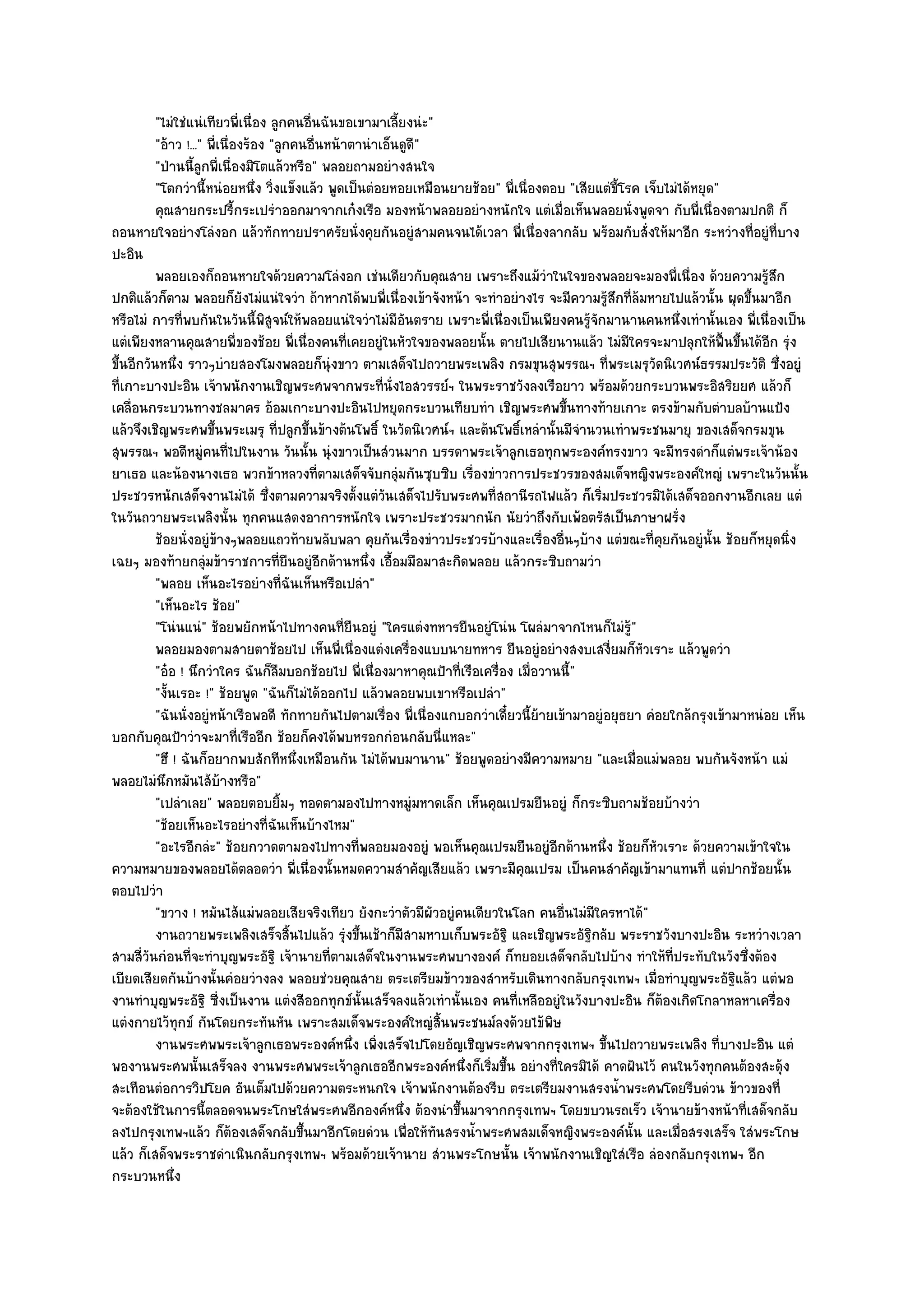 "ไมํใชํแนํเทียวพี่เนื่อง ลูกคนอื่นฉันขอเขามาเลี้ยงนํะ"
          "อ๎าว !..." พี่เนื่องร๎อง "ลูกคนอื่นหน๎าตานําเอ็นดูดี"
          "ป่านนี้ลูกพี่เนื่องมิโตแล๎วหรือ" พลอยถามอยํางสนใจ
          "โตกวํานี้หนํอยหนึ่ง วิ่งแข็งแล๎ว พูดเป็นตํอยหอยเหมือนยายช๎อย" พี่เนื่องตอบ "เสียแตํขี้โรค เจ็บไมํได๎หยุด"
          คุณสายกระปรี้กระเปรําออกมาจากเก๐งเรือ มองหน๎าพลอยอยํางหนักใจ แตํเมื่อเห็นพลอยนั่งพูดจา กับพี่เนื่องตามปกติ ก็
ถอนหายใจอยํางโลํงอก แล๎วทักทายปราศรัยนั่งคุยกันอยูํสามคนจนได๎เวลา พี่เนื่องลากลับ พร๎อมกับสั่งให๎มาอีก ระหวํางที่อยูํที่บาง
ปะอิน
          พลอยเองก็ถอนหายใจด๎วยความโลํงอก เชํนเดียวกับคุณสาย เพราะถึงแม๎วาในใจของพลอยจะมองพี่เนื่อง ด๎วยความรูสก
                                                                                     ํ                                       ๎ึ
ปกติแล๎วก็ตาม พลอยก็ยังไมํแนํใจวํา ถ๎าหากได๎พบพี่เนื่องเข๎าจังหน๎า จะทําอยํางไร จะมีความรู๎สึกที่ล๎มหายไปแล๎วนั้น ผุดขึ้นมาอีก
หรือไมํ การที่พบกันในวันนี้พิสูจน๑ให๎พลอยแนํใจวําไมํมีอันตราย เพราะพี่เนื่องเป็นเพียงคนรู๎จักมานานคนหนึ่งเทํานั้นเอง พี่เนื่องเป็น
แตํเพียงหลานคุณสายพี่ของช๎อย พี่เนื่องคนที่เคยอยูํในหัวใจของพลอยนั้น ตายไปเสียนานแล๎ว ไมํมีใครจะมาปลุกให๎ฟื้นขึ้นได๎อีก รุํง
ขึ้นอีกวันหนึ่ง ราวๆบํายสองโมงพลอยก็นุํงขาว ตามเสด็จไปถวายพระเพลิง กรมขุนสุพรรณฯ ที่พระเมรุวัดนิเวศน๑ธรรมประวัติ ซึ่งอยูํ
ที่เกาะบางปะอิน เจ๎าพนักงานเชิญพระศพจากพระที่นั่งไอสวรรย๑ฯ ในพระราชวังลงเรือยาว พร๎อมด๎วยกระบวนพระอิสริยยศ แล๎วก็
เคลื่อนกระบวนทางชลมาคร อ๎อมเกาะบางปะอินไปหยุดกระบวนเทียบทํา เชิญพระศพขึ้นทางท๎ายเกาะ ตรงข๎ามกับตําบลบ๎านแป้ง
แล๎วจึงเชิญพระศพขึ้นพระเมรุ ที่ปลูกขึ้นข๎างต๎นโพธิ์ ในวัดนิเวศน๑ฯ และต๎นโพธิ์เหลํานั้นมีจํานวนเทําพระชนมายุ ของเสด็จกรมขุน
สุพรรณฯ พอดีหมูํคนที่ไปในงาน วันนั้น นุํงขาวเป็นสํวนมาก บรรดาพระเจ๎าลูกเธอทุกพระองค๑ทรงขาว จะมีทรงดําก็แตํพระเจ๎าน๎อง
ยาเธอ และน๎องนางเธอ พวกข๎าหลวงที่ตามเสด็จจับกลุํมกันซุบซิบ เรื่องขําวการประชวรของสมเด็จหญิงพระองค๑ใหญํ เพราะในวันนั้น
ประชวรหนักเสด็จงานไมํได๎ ซึ่งตามความจริงตั้งแตํวนเสด็จไปรับพระศพที่สถานีรถไฟแล๎ว ก็เริ่มประชวรมิได๎เสด็จออกงานอีกเลย แตํ
                                                        ั
ในวันถวายพระเพลิงนั้น ทุกคนแสดงอาการหนักใจ เพราะประชวรมากนัก นัยวําถึงกับเพ๎อตรัสเป็นภาษาฝรั่ง
          ช๎อยนั่งอยูํขางๆพลอยแถวท๎ายพลับพลา คุยกันเรื่องขําวประชวรบ๎างและเรื่องอืนๆบ๎าง แตํขณะทีคยกันอยูํน้น ช๎อยก็หยุดนิง
                         ๎                                                              ่               ่ ุ        ั            ่
เฉยๆ มองท๎ายกลุํมข๎าราชการที่ยืนอยูํอีกด๎านหนึ่ง เอื้อมมือมาสะกิดพลอย แล๎วกระซิบถามวํา
          "พลอย เห็นอะไรอยํางที่ฉันเห็นหรือเปลํา"
          "เห็นอะไร ช๎อย"
          "โนํนแนํ" ช๎อยพยักหน๎าไปทางคนที่ยืนอยูํ "ใครแตํงทหารยืนอยูํโนํน โผลํมาจากไหนก็ไมํรู๎"
          พลอยมองตามสายตาช๎อยไป เห็นพี่เนื่องแตํงเครื่องแบบนายทหาร ยืนอยูํอยํางสงบเสงี่ยมก็หวเราะ แล๎วพูดวํา
                                                                                                      ั
          "อ๐อ ! นึกวําใคร ฉันก็ลืมบอกช๎อยไป พี่เนื่องมาหาคุณป้าที่เรือเครื่อง เมื่อวานนี้"
          "งั้นเรอะ !" ช๎อยพูด "ฉันก็ไมํได๎ออกไป แล๎วพลอยพบเขาหรือเปลํา"
          "ฉันนั่งอยูํหน๎าเรือพอดี ทักทายกันไปตามเรื่อง พี่เนื่องแกบอกวําเดี๋ยวนี้ย๎ายเข๎ามาอยูํอยุธยา คํอยใกล๎กรุงเข๎ามาหนํอย เห็น
บอกกับคุณป้าวําจะมาที่เรืออีก ช๎อยก็คงได๎พบหรอกกํอนกลับนี่แหละ"
          "ฮึ ! ฉันก็อยากพบสักทีหนึ่งเหมือนกัน ไมํได๎พบมานาน" ช๎อยพูดอยํางมีความหมาย "และเมื่อแมํพลอย พบกันจังหน๎า แมํ
พลอยไมํนึกหมันไส๎บ๎างหรือ"
          "เปลําเลย" พลอยตอบยิ้มๆ ทอดตามองไปทางหมูํมหาดเล็ก เห็นคุณเปรมยืนอยูํ ก็กระซิบถามช๎อยบ๎างวํา
          "ช๎อยเห็นอะไรอยํางที่ฉันเห็นบ๎างไหม"
          "อะไรอีกลํะ" ช๎อยกวาดตามองไปทางที่พลอยมองอยูํ พอเห็นคุณเปรมยืนอยูํอีกด๎านหนึ่ง ช๎อยก็หัวเราะ ด๎วยความเข๎าใจใน
ความหมายของพลอยได๎ตลอดวํา พี่เนื่องนั้นหมดความสําคัญเสียแล๎ว เพราะมีคุณเปรม เป็นคนสําคัญเข๎ามาแทนที่ แตํปากช๎อยนั้น
ตอบไปวํา
          "ขวาง ! หมันไส๎แมํพลอยเสียจริงเทียว ยังกะวําตัวมีผัวอยูํคนเดียวในโลก คนอื่นไมํมีใครหาได๎"
          งานถวายพระเพลิงเสร็จสินไปแล๎ว รุงขึนเช๎าก็มีสามหาบเก็บพระอัฐิ และเชิญพระอัฐกลับ พระราชวังบางปะอิน ระหวํางเวลา
                                        ้         ํ ้                                        ิ
สามสี่วันกํอนที่จะทําบุญพระอัฐิ เจ๎านายที่ตามเสด็จในงานพระศพบางองค๑ ก็ทยอยเสด็จกลับไปบ๎าง ทําให๎ที่ประทับในวังซึ่งต๎อง
เบียดเสียดกันบ๎างนั้นคํอยวํางลง พลอยชํวยคุณสาย ตระเตรียมข๎าวของสําหรับเดินทางกลับกรุงเทพฯ เมื่อทําบุญพระอัฐิแล๎ว แตํพอ
งานทําบุญพระอัฐิ ซี่งเป็นงาน แตํงสีออกทุกข๑นั้นเสร็จลงแล๎วเทํานั้นเอง คนที่เหลืออยูํในวังบางปะอิน ก็ต๎องเกิดโกลาหลหาเครื่อง
แตํงกายไว๎ทุกข๑ กันโดยกระทันหัน เพราะสมเด็จพระองค๑ใหญํสิ้นพระชนม๑ลงด๎วยไข๎พิษ
          งานพระศพพระเจ๎าลูกเธอพระองค๑หนึง เพิงเสร็จไปโดยอัญเชิญพระศพจากกรุงเทพฯ ขึนไปถวายพระเพลิง ที่บางปะอิน แตํ
                                                   ่ ่                                          ้
พองานพระศพนั้นเสร็จลง งานพระศพพระเจ๎าลูกเธออีกพระองค๑หนึ่งก็เริ่มขึ้น อยํางที่ใครมิได๎ คาดฝันไว๎ คนในวังทุกคนต๎องสะดุ๎ง
สะเทือนตํอการวิปโยค อันเต็มไปด๎วยความตระหนกใจ เจ๎าพนักงานต๎องรีบ ตระเตรียมงานสรงน้ําพระศพโดยรีบดํวน ข๎าวของที่
จะต๎องใช๎ในการนี้ตลอดจนพระโกษใสํพระศพอีกองค๑หนึ่ง ต๎องนําขึ้นมาจากกรุงเทพฯ โดยขบวนรถเร็ว เจ๎านายข๎างหน๎าที่เสด็จกลับ
ลงไปกรุงเทพฯแล๎ว ก็ต๎องเสด็จกลับขึ้นมาอีกโดยดํวน เพื่อให๎ทันสรงน้ําพระศพสมเด็จหญิงพระองค๑นั้น และเมื่อสรงเสร็จ ใสํพระโกษ
แล๎ว ก็เสด็จพระราชดําเนินกลับกรุงเทพฯ พร๎อมด๎วยเจ๎านาย สํวนพระโกษนั้น เจ๎าพนักงานเชิญใสํเรือ ลํองกลับกรุงเทพฯ อีก
กระบวนหนึ่ง
 