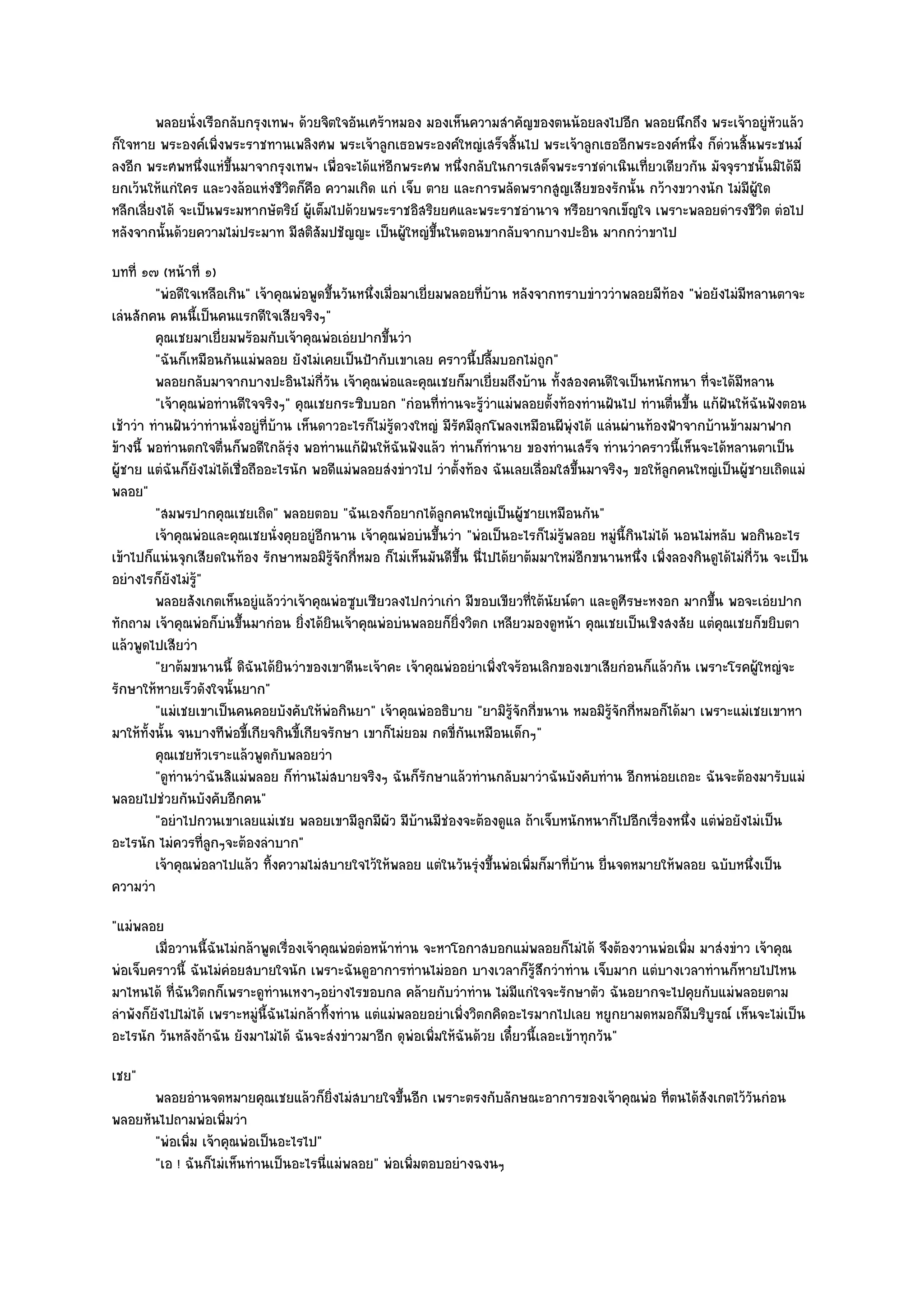 พลอยนั่งเรือกลับกรุงเทพฯ ด๎วยจิตใจอันเศร๎าหมอง มองเห็นความสําคัญของตนน๎อยลงไปอีก พลอยนึกถึง พระเจ๎าอยูํหวแล๎ว
                                                                                                                     ั
ก็ใจหาย พระองค๑เพิ่งพระราชทานเพลิงศพ พระเจ๎าลูกเธอพระองค๑ใหญํเสร็จสิ้นไป พระเจ๎าลูกเธออีกพระองค๑หนึ่ง ก็ดํวนสิ้นพระชนม๑
ลงอีก พระศพหนึ่งแหํขึ้นมาจากรุงเทพฯ เพื่อจะได๎แหํอีกพระศพ หนึ่งกลับในการเสด็จพระราชดําเนินเที่ยวเดียวกัน มัจจุราชนั้นมิได๎มี
ยกเว๎นให๎แกํใคร และวงล๎อแหํงชีวิตก็คือ ความเกิด แกํ เจ็บ ตาย และการพลัดพรากสูญเสียของรักนั้น กว๎างขวางนัก ไมํมีผู๎ใด
หลีกเลี่ยงได๎ จะเป็นพระมหากษัตริย๑ ผู๎เต็มไปด๎วยพระราชอิสริยยศและพระราชอํานาจ หรือยาจกเข็ญใจ เพราะพลอยดํารงชีวิต ตํอไป
หลังจากนั้นด๎วยความไมํประมาท มีสติสัมปชัญญะ เป็นผู๎ใหญํขึ้นในตอนขากลับจากบางปะอิน มากกวําขาไป
บทที่ ๑๗ (หน๎าที่ ๑)
         "พํอดีใจเหลือเกิน" เจ๎าคุณพํอพูดขึ้นวันหนึ่งเมื่อมาเยี่ยมพลอยที่บ๎าน หลังจากทราบขําววําพลอยมีท๎อง "พํอยังไมํมีหลานตาจะ
เลํนสักคน คนนี้เป็นคนแรกดีใจเสียจริงๆ"
         คุณเชยมาเยี่ยมพร๎อมกับเจ๎าคุณพํอเอํยปากขึนวํา ้
         "ฉันก็เหมือนกันแมํพลอย ยังไมํเคยเป็นป้ากับเขาเลย คราวนี้ปลื้มบอกไมํถูก"
         พลอยกลับมาจากบางปะอินไมํกวน เจ๎าคุณพํอและคุณเชยก็มาเยี่ยมถึงบ๎าน ทังสองคนดีใจเป็นหนักหนา ที่จะได๎มีหลาน
                                             ี่ ั                                      ้
         "เจ๎าคุณพํอทํานดีใจจริงๆ" คุณเชยกระซิบบอก "กํอนที่ทํานจะรู๎วําแมํพลอยตั้งท๎องทํานฝันไป ทํานตื่นขึ้น แก๎ฝันให๎ฉันฟังตอน
เช๎าวํา ทํานฝันวําทํานนั่งอยูํที่บ๎าน เห็นดาวอะไรก็ไมํรู๎ดวงใหญํ มีรัศมีลุกโพลงเหมือนผีพุํงไต๎ แลํนผํานท๎องฟ้าจากบ๎านข๎ามมาฟาก
ข๎างนี้ พอทํานตกใจตื่นก็พอดีใกล๎รุํง พอทํานแก๎ฝันให๎ฉันฟังแล๎ว ทํานก็ทํานาย ของทํานเสร็จ ทํานวําคราวนี้เห็นจะได๎หลานตาเป็น
ผู๎ชาย แตํฉันก็ยังไมํได๎เชื่อถืออะไรนัก พอดีแมํพลอยสํงขําวไป วําตั้งท๎อง ฉันเลยเลื่อมใสขึ้นมาจริงๆ ขอให๎ลูกคนใหญํเป็นผู๎ชายเถิดแมํ
พลอย"
         "สมพรปากคุณเชยเถิด" พลอยตอบ "ฉันเองก็อยากได๎ลกคนใหญํเป็นผู๎ชายเหมือนกัน"
                                                                   ู
         เจ๎าคุณพํอและคุณเชยนั่งคุยอยูํอกนาน เจ๎าคุณพํอบํนขึนวํา "พํอเป็นอะไรก็ไมํรู๎พลอย หมูํนี้กินไมํได๎ นอนไมํหลับ พอกินอะไร
                                           ี                     ้
เข๎าไปก็แนํนจุกเสียดในท๎อง รักษาหมอมิรู๎จักกี่หมอ ก็ไมํเห็นมันดีขึ้น นี่ไปได๎ยาต๎มมาใหมํอีกขนานหนึ่ง เพิ่งลองกินดูได๎ไมํกี่วัน จะเป็น
อยํางไรก็ยังไมํรู๎"
         พลอยสังเกตเห็นอยูํแล๎ววําเจ๎าคุณพํอซูบเซียวลงไปกวําเกํา มีขอบเขียวทีใต๎นยน๑ตา และดูศรษะหงอก มากขึน พอจะเอํยปาก
                                                                                   ่ ั              ี              ้
ทักถาม เจ๎าคุณพํอก็บํนขึ้นมากํอน ยิ่งได๎ยินเจ๎าคุณพํอบํนพลอยก็ยิ่งวิตก เหลียวมองดูหน๎า คุณเชยเป็นเชิงสงสัย แตํคุณเชยก็ขยิบตา
แล๎วพูดไปเสียวํา
         "ยาต๎มขนานนี้ ดิฉันได๎ยินวําของเขาดีนะเจ๎าคะ เจ๎าคุณพํออยําเพิ่งใจร๎อนเลิกของเขาเสียกํอนก็แล๎วกัน เพราะโรคผู๎ใหญํจะ
รักษาให๎หายเร็วดังใจนั้นยาก"
         "แมํเชยเขาเป็นคนคอยบังคับให๎พํอกินยา" เจ๎าคุณพํออธิบาย "ยามิรู๎จักกี่ขนาน หมอมิรู๎จักกี่หมอก็ได๎มา เพราะแมํเชยเขาหา
มาให๎ทั้งนั้น จนบางทีพํอขี้เกียจกินขี้เกียจรักษา เขาก็ไมํยอม กดขี่กนเหมือนเด็กๆ"
                                                                      ั
         คุณเชยหัวเราะแล๎วพูดกับพลอยวํา
         "ดูทํานวําฉันสิแมํพลอย ก็ทํานไมํสบายจริงๆ ฉันก็รักษาแล๎วทํานกลับมาวําฉันบังคับทําน อีกหนํอยเถอะ ฉันจะต๎องมารับแมํ
พลอยไปชํวยกันบังคับอีกคน"
         "อยําไปกวนเขาเลยแมํเชย พลอยเขามีลูกมีผัว มีบ๎านมีชํองจะต๎องดูแล ถ๎าเจ็บหนักหนาก็ไปอีกเรื่องหนึ่ง แตํพํอยังไมํเป็น
อะไรนัก ไมํควรที่ลูกๆจะต๎องลําบาก"
         เจ๎าคุณพํอลาไปแล๎ว ทิงความไมํสบายใจไว๎ให๎พลอย แตํในวันรุงขึนพํอเพิมก็มาทีบาน ยื่นจดหมายให๎พลอย ฉบับหนึงเป็น
                                 ้                                       ํ ้     ่       ่ ๎                               ่
ความวํา
"แมํพลอย
         เมื่อวานนี้ฉนไมํกล๎าพูดเรื่องเจ๎าคุณพํอตํอหน๎าทําน จะหาโอกาสบอกแมํพลอยก็ไมํได๎ จึงต๎องวานพํอเพิม มาสํงขําว เจ๎าคุณ
                     ั                                                                                  ่
พํอเจ็บคราวนี้ ฉันไมํคํอยสบายใจนัก เพราะฉันดูอาการทํานไมํออก บางเวลาก็รู๎สึกวําทําน เจ็บมาก แตํบางเวลาทํานก็หายไปไหน
มาไหนได๎ ที่ฉันวิตกก็เพราะดูทํานเหงาๆอยํางไรขอบกล คล๎ายกับวําทําน ไมํมีแกํใจจะรักษาตัว ฉันอยากจะไปคุยกับแมํพลอยตาม
ลําพังก็ยังไปไมํได๎ เพราะหมูํนี้ฉันไมํกล๎าทิ้งทําน แตํแมํพลอยอยําเพิ่งวิตกคิดอะไรมากไปเลย หยูกยามดหมอก็มบริบูรณ๑ เห็นจะไมํเป็น
                                                                                                          ี
อะไรนัก วันหลังถ๎าฉัน ยังมาไมํได๎ ฉันจะสํงขําวมาอีก ดุพํอเพิ่มให๎ฉันด๎วย เดี๋ยวนี้เลอะเข๎าทุกวัน"
เชย"
      พลอยอํานจดหมายคุณเชยแล๎วก็ยงไมํสบายใจขึนอีก เพราะตรงกับลักษณะอาการของเจ๎าคุณพํอ ทีตนได๎สงเกตไว๎วนกํอน
                                        ่ิ          ้                                   ่     ั       ั
พลอยหันไปถามพํอเพิ่มวํา
      "พํอเพิ่ม เจ๎าคุณพํอเป็นอะไรไป"
      "เอ ! ฉันก็ไมํเห็นทํานเป็นอะไรนี่แมํพลอย" พํอเพิ่มตอบอยํางฉงนๆ
 