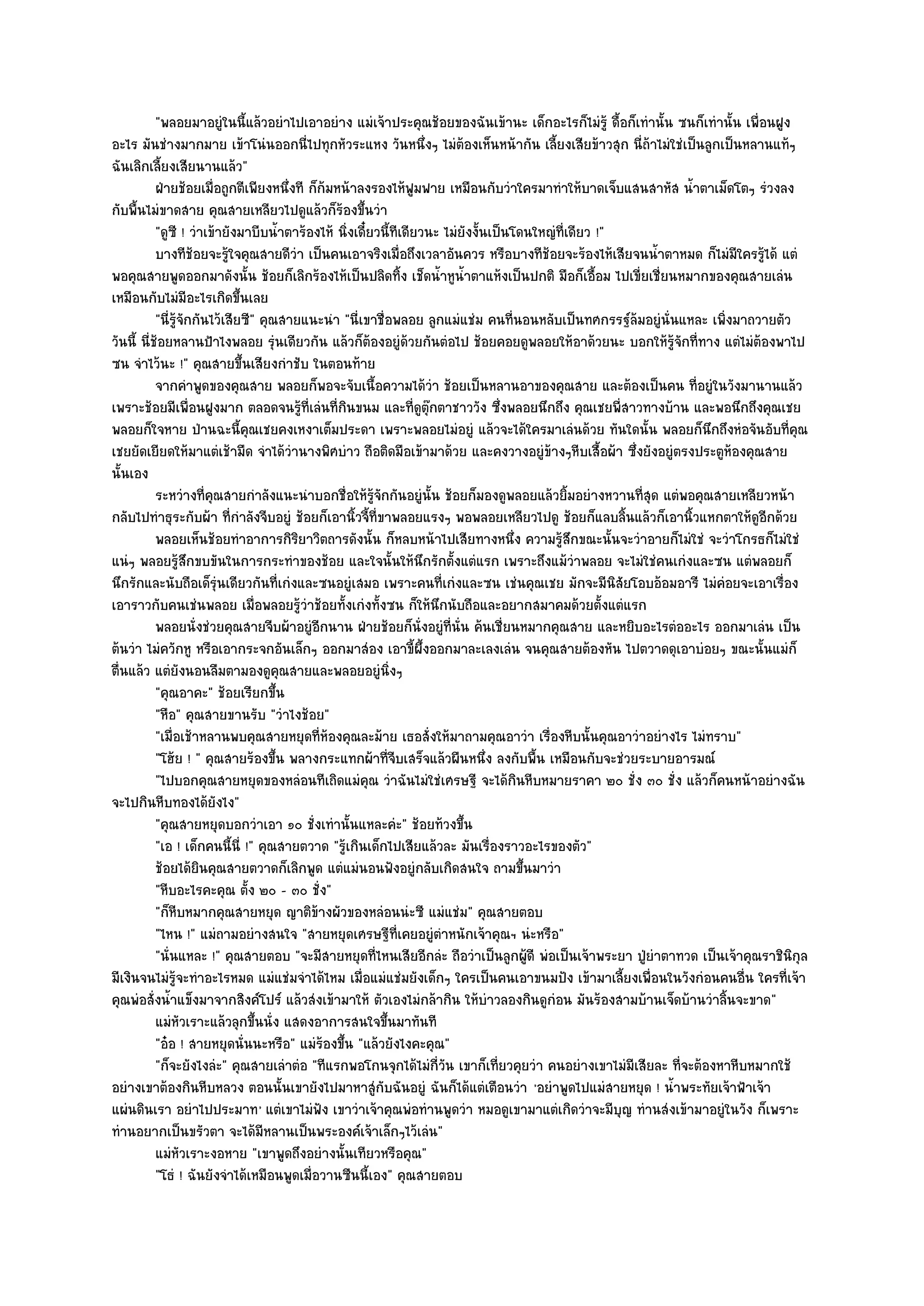 "พลอยมาอยูํในนี้แล๎วอยําไปเอาอยําง แมํเจ๎าประคุณช๎อยของฉันเข๎านะ เด็กอะไรก็ไมํรู๎ ดื้อก็เทํานั้น ซนก็เทํานั้น เพื่อนฝูง
อะไร มันชํางมากมาย เข๎าโนํนออกนี่ไปทุกหัวระแหง วันหนึ่งๆ ไมํต๎องเห็นหน๎ากัน เลี้ยงเสียข๎าวสุก นี่ถ๎าไมํใชํเป็นลูกเป็นหลานแท๎ๆ
ฉันเลิกเลี้ยงเสียนานแล๎ว"
           ฝ่ายช๎อยเมื่อถูกตีเพียงหนึงที ก็ก๎มหน๎าลงรองไห๎ฟมฟาย เหมือนกับวําใครมาทําให๎บาดเจ็บแสนสาหัส น้าตาเม็ดโตๆ รํวงลง
                                       ่                            ู                                           ํ
กับพื้นไมํขาดสาย คุณสายเหลียวไปดูแล๎วก็ร๎องขึ้นวํา
           "ดูซี ! วําเข๎ายังมาบีบน้ําตาร๎องไห๎ นิ่งเดี๋ยวนี้ทีเดียวนะ ไมํยังงั้นเป็นโดนใหญํที่เดียว !"
           บางทีชอยจะรูใจคุณสายดีวา เป็นคนเอาจริงเมือถึงเวลาอันควร หรือบางทีชอยจะร๎องไห๎เสียจนน้าตาหมด ก็ไมํมีใครรูได๎ แตํ
                     ๎       ๎           ํ                        ่                       ๎                ํ                  ๎
พอคุณสายพูดออกมาดังนั้น ช๎อยก็เลิกร๎องไห๎เป็นปลิดทิ้ง เช็ดน้ําหูน้ําตาแห๎งเป็นปกติ มือก็เอื้อม ไปเขี่ยเชี่ยนหมากของคุณสายเลํน
เหมือนกับไมํมีอะไรเกิดขึ้นเลย
           "นี่รู๎จักกันไว๎เสียซี" คุณสายแนะนํา "นี่เขาชื่อพลอย ลูกแมํแชํม คนที่นอนหลับเป็นทศกรรฐ๑ล๎มอยูํนั่นแหละ เพิ่งมาถวายตัว
วันนี้ นี่ช๎อยหลานป้าไงพลอย รุํนเดียวกัน แล๎วก็ต๎องอยูํด๎วยกันตํอไป ช๎อยคอยดูพลอยให๎อาด๎วยนะ บอกให๎รู๎จักที่ทาง แตํไมํต๎องพาไป
ซน จําไว๎นะ !" คุณสายขึ้นเสียงกําชับ ในตอนท๎าย
           จากคําพูดของคุณสาย พลอยก็พอจะจับเนื้อความได๎วา ช๎อยเป็นหลานอาของคุณสาย และต๎องเป็นคน ทีอยูํในวังมานานแล๎ว
                                                                          ํ                                       ่
เพราะช๎อยมีเพื่อนฝูงมาก ตลอดจนรู๎ที่เลํนที่กินขนม และที่ดูตุ๏กตาชาววัง ซึ่งพลอยนึกถึง คุณเชยพี่สาวทางบ๎าน และพอนึกถึงคุณเชย
พลอยก็ใจหาย ป่านฉะนี้คุณเชยคงเหงาเต็มประดา เพราะพลอยไมํอยูํ แล๎วจะได๎ใครมาเลํนด๎วย ทันใดนั้น พลอยก็นึกถึงหํอจันอับที่คุณ
เชยยัดเยียดให๎มาแตํเช๎ามืด จําได๎วํานางพิศบําว ถือติดมือเข๎ามาด๎วย และคงวางอยูํข๎างๆหีบเสื้อผ๎า ซึ่งยังอยูํตรงประตูห๎องคุณสาย
นั้นเอง
           ระหวํางที่คณสายกําลังแนะนําบอกชื่อให๎รจกกันอยูํน้น ช๎อยก็มองดูพลอยแล๎วยิมอยํางหวานทีสด แตํพอคุณสายเหลียวหน๎า
                         ุ                               ๎ู ั           ั                       ้       ุ่
กลับไปทําธุระกับผ๎า ที่กําลังจีบอยูํ ช๎อยก็เอานิ้วจี้ที่ขาพลอยแรงๆ พอพลอยเหลียวไปดู ช๎อยก็แลบลิ้นแล๎วก็เอานิ้วแหกตาให๎ดูอีกด๎วย
           พลอยเห็นช๎อยทําอาการกิรยาวิตถารดังนั้น ก็หลบหน๎าไปเสียทางหนึง ความรูสกขณะนั้นจะวําอายก็ไมํใชํ จะวําโกรธก็ไมํใชํ
                                           ิ                                          ่      ๎ึ
แนํๆ พลอยรู๎สึกขบขันในการกระทําของช๎อย และใจนั้นให๎นึกรักตั้งแตํแรก เพราะถึงแม๎วําพลอย จะไมํใชํคนเกํงและซน แตํพลอยก็
นึกรักและนับถือเด็รํนเดียวกันที่เกํงและซนอยูํเสมอ เพราะคนที่เกํงและซน เชํนคุณเชย มักจะมีนิสัยโอบอ๎อมอารี ไมํคํอยจะเอาเรื่อง
                           ุ
เอาราวกับคนเชํนพลอย เมื่อพลอยรู๎วําช๎อยทั้งเกํงทั้งซน ก็ให๎นึกนับถือและอยากสมาคมด๎วยตั้งแตํแรก
           พลอยนั่งชํวยคุณสายจีบผ๎าอยูํอกนาน ฝ่ายช๎อยก็น่งอยูํทีน่น ค๎นเชี่ยนหมากคุณสาย และหยิบอะไรตํออะไร ออกมาเลํน เป็น
                                             ี                        ั     ่ ั
ต๎นวํา ไมํควักหู หรือเอากระจกอันเล็กๆ ออกมาสํอง เอาขี้ผึ้งออกมาละเลงเลํน จนคุณสายต๎องหัน ไปตวาดดุเอาบํอยๆ ขณะนั้นแมํก็
ตื่นแล๎ว แตํยังนอนลืมตามองดูคุณสายและพลอยอยูํนิ่งๆ
           "คุณอาคะ" ช๎อยเรียกขึ้น
           "หือ" คุณสายขานรับ "วําไงช๎อย"
           "เมื่อเช๎าหลานพบคุณสายหยุดที่ห๎องคุณละม๎าย เธอสั่งให๎มาถามคุณอาวํา เรื่องหีบนั้นคุณอาวําอยํางไร ไมํทราบ"
           "โฮ๎ย ! " คุณสายร๎องขึ้น พลางกระแทกผ๎าที่จีบเสร็จแล๎วผืนหนึ่ง ลงกับพื้น เหมือนกับจะชํวยระบายอารมณ๑
           "ไปบอกคุณสายหยุดของหลํอนทีเถิดแมํคุณ วําฉันไมํใชํเศรษฐี จะได๎กินหีบหมายราคา ๒๐ ชั่ง ๓๐ ชั่ง แล๎วก็คนหน๎าอยํางฉัน
จะไปกินหีบทองได๎ยังไง"
           "คุณสายหยุดบอกวําเอา ๑๐ ชั่งเทํานั้นแหละคํะ" ช๎อยท๎วงขึ้น
           "เอ ! เด็กคนนี้นี่ !" คุณสายตวาด "รู๎เกินเด็กไปเสียแล๎วละ มันเรื่องราวอะไรของตัว"
           ช๎อยได๎ยนคุณสายตวาดก็เลิกพูด แตํแมํนอนฟังอยูํกลับเกิดสนใจ ถามขึนมาวํา
                       ิ                                                                ้
           "หีบอะไรคะคุณ ตั้ง ๒๐ - ๓๐ ชั่ง"
           "ก็หีบหมากคุณสายหยุด ญาติข๎างผัวของหลํอนนํะซี แมํแชํม" คุณสายตอบ
           "ไหน !" แมํถามอยํางสนใจ "สายหยุดเศรษฐีท่เคยอยูํตําหนักเจ๎าคุณฯ นํะหรือ"
                                                                ี
           "นั่นแหละ !" คุณสายตอบ "จะมีสายหยุดที่ไหนเสียอีกลํะ ถือวําเป็นลูกผู๎ดี พํอเป็นเจ๎าพระยา ปู่ยําตาทวด เป็นเจ๎าคุณราชินิกุล
มีเงินจนไมํรู๎จะทําอะไรหมด แมํแชํมจําได๎ไหม เมื่อแมํแชํมยังเด็กๆ ใครเป็นคนเอาขนมปัง เข๎ามาเลี้ยงเพื่อนในวังกํอนคนอื่น ใครที่เจ๎า
คุณพํอสั่งน้ําแข็งมาจากสิงค๑โปร๑ แล๎วสํงเข๎ามาให๎ ตัวเองไมํกล๎ากิน ให๎บําวลองกินดูกํอน มันร๎องสามบ๎านเจ็ดบ๎านวําลิ้นจะขาด"
           แมํหวเราะแล๎วลุกขึนนั่ง แสดงอาการสนใจขึนมาทันที
                  ั               ้                           ้
           "อ๐อ ! สายหยุดนั่นนะหรือ" แมํร๎องขึ้น "แล๎วยังไงคะคุณ"
           "ก็จะยังไงลํะ" คุณสายเลําตํอ "ทีแรกพอโกนจุกได๎ไมํกี่วัน เขาก็เที่ยวคุยวํา คนอยํางเขาไมํมีเสียละ ที่จะต๎องหาหีบหมากใช๎
อยํางเขาต๎องกินหีบหลวง ตอนนั้นเขายังไปมาหาสูํกับฉันอยูํ ฉันก็ได๎แตํเตือนวํา 'อยําพูดไปแมํสายหยุด ! น้ําพระทัยเจ๎าฟ้าเจ๎า
แผํนดินเรา อยําไปประมาท ' แตํเขาไมํฟัง เขาวําเจ๎าคุณพํอทํานพูดวํา หมอดูเขามาแตํเกิดวําจะมีบุญ ทํานสํงเข๎ามาอยูํในวัง ก็เพราะ
ทํานอยากเป็นขรัวตา จะได๎มีหลานเป็นพระองค๑เจ๎าเล็กๆไว๎เลํน"
           แมํหวเราะงอหาย "เขาพูดถึงอยํางนั้นเทียวหรือคุณ"
                  ั
           "โธํ ! ฉันยังจําได๎เหมือนพูดเมื่อวานซืนนี้เอง" คุณสายตอบ
 