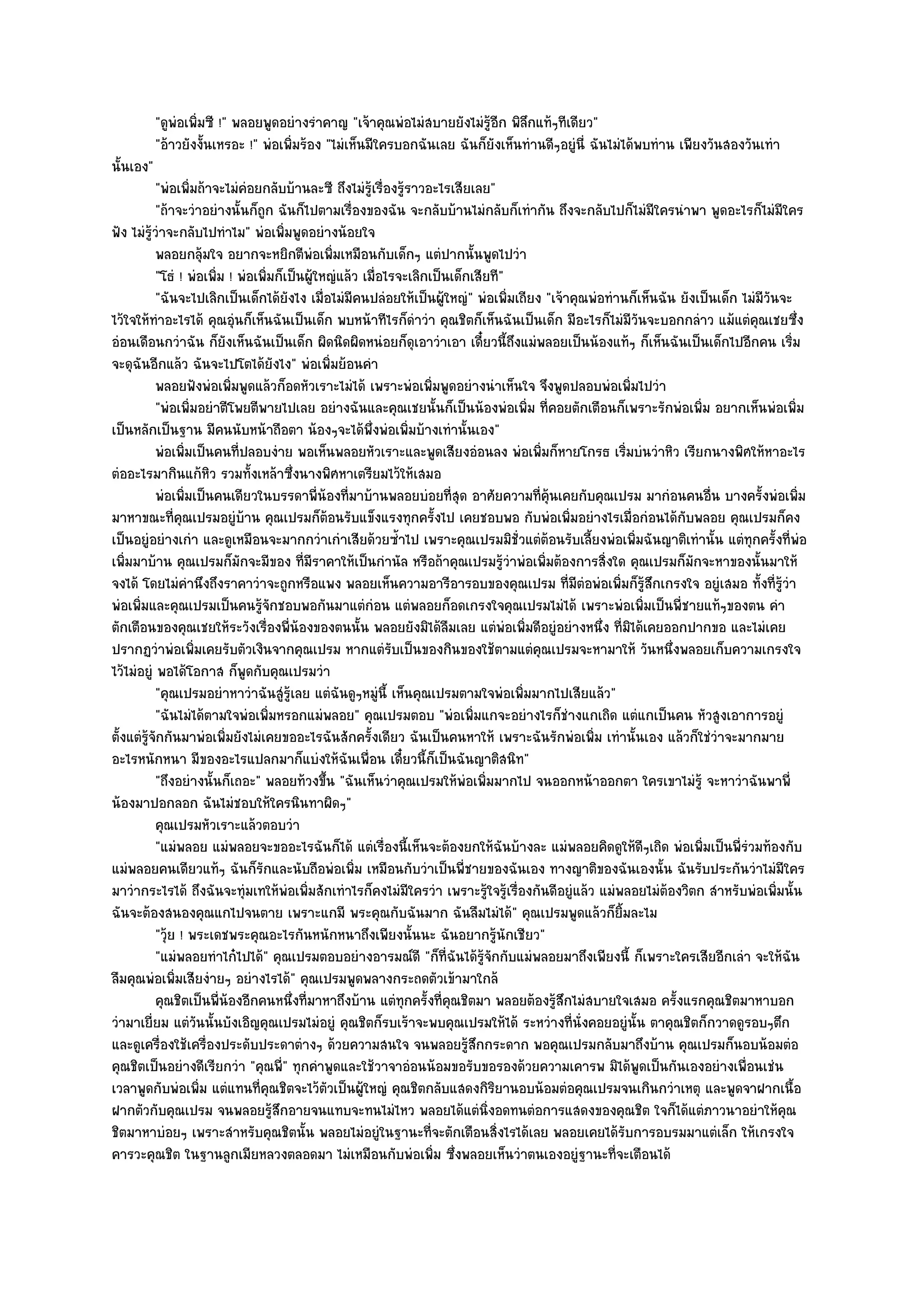 "ดูพํอเพิ่มซี !" พลอยพูดอยํางรําคาญ "เจ๎าคุณพํอไมํสบายยังไมํรู๎อีก พิลึกแท๎ๆทีเดียว"
           "อ๎าวยังงั้นเหรอะ !" พํอเพิ่มร๎อง "ไมํเห็นมีใครบอกฉันเลย ฉันก็ยังเห็นทํานดีๆอยูํนี่ ฉันไมํได๎พบทําน เพียงวันสองวันเทํา
นั้นเอง"
           "พํอเพิ่มถ๎าจะไมํคํอยกลับบ๎านละซี ถึงไมํรู๎เรื่องรู๎ราวอะไรเสียเลย"
           "ถ๎าจะวําอยํางนั้นก็ถูก ฉันก็ไปตามเรื่องของฉัน จะกลับบ๎านไมํกลับก็เทํากัน ถึงจะกลับไปก็ไมํมีใครนําพา พูดอะไรก็ไมํมีใคร
ฟัง ไมํรู๎วําจะกลับไปทําไม" พํอเพิ่มพูดอยํางน๎อยใจ
           พลอยกลุมใจ อยากจะหยิกตีพอเพิมเหมือนกับเด็กๆ แตํปากนั้นพูดไปวํา
                        ๎                     ํ ่
           "โธํ ! พํอเพิ่ม ! พํอเพิ่มก็เป็นผู๎ใหญํแล๎ว เมื่อไรจะเลิกเป็นเด็กเสียที"
           "ฉันจะไปเลิกเป็นเด็กได๎ยังไง เมื่อไมํมีคนปลํอยให๎เป็นผู๎ใหญํ" พํอเพิ่มเถียง "เจ๎าคุณพํอทํานก็เห็นฉัน ยังเป็นเด็ก ไมํมีวันจะ
ไว๎ใจให๎ทําอะไรได๎ คุณอุํนก็เห็นฉันเป็นเด็ก พบหน๎าทีไรก็ดําวํา คุณชิตก็เห็นฉันเป็นเด็ก มีอะไรก็ไมํมีวันจะบอกกลําว แม๎แตํคุณเชยซึ่ง
อํอนเดือนกวําฉัน ก็ยังเห็นฉันเป็นเด็ก ผิดนิดผิดหนํอยก็ดุเอาวําเอา เดี๋ยวนี้ถึงแมํพลอยเป็นน๎องแท๎ๆ ก็เห็นฉันเป็นเด็กไปอีกคน เริ่ม
จะดุฉันอีกแล๎ว ฉันจะไปโตได๎ยังไง" พํอเพิ่มย๎อนคํา
           พลอยฟังพํอเพิมพูดแล๎วก็อดหัวเราะไมํได๎ เพราะพํอเพิมพูดอยํางนําเห็นใจ จึงพูดปลอบพํอเพิมไปวํา
                             ่                                       ่                                  ่
           "พํอเพิ่มอยําตีโพยตีพายไปเลย อยํางฉันและคุณเชยนั้นก็เป็นน๎องพํอเพิ่ม ที่คอยตักเตือนก็เพราะรักพํอเพิ่ม อยากเห็นพํอเพิ่ม
เป็นหลักเป็นฐาน มีคนนับหน๎าถือตา น๎องๆจะได๎พึ่งพํอเพิ่มบ๎างเทํานั้นเอง"
           พํอเพิมเป็นคนทีปลอบงําย พอเห็นพลอยหัวเราะและพูดเสียงอํอนลง พํอเพิมก็หายโกรธ เริมบํนวําหิว เรียกนางพิศให๎หาอะไร
                  ่            ่                                                       ่              ่
ตํออะไรมากินแก๎หิว รวมทั้งเหล๎าซึ่งนางพิศหาเตรียมไว๎ให๎เสมอ
           พํอเพิมเป็นคนเดียวในบรรดาพี่นองทีมาบ๎านพลอยบํอยทีสด อาศัยความทีค๎นเคยกับคุณเปรม มากํอนคนอืน บางครั้งพํอเพิม
                    ่                           ๎ ่                         ุ่        ่ ุ                             ่                ่
มาหาขณะที่คุณเปรมอยูํบ๎าน คุณเปรมก็ต๎อนรับแข็งแรงทุกครั้งไป เคยชอบพอ กับพํอเพิ่มอยํางไรเมื่อกํอนได๎กบพลอย คุณเปรมก็คง
                                                                                                                 ั
เป็นอยูํอยํางเกํา และดูเหมือนจะมากกวําเกําเสียด๎วยซ้ําไป เพราะคุณเปรมมิชั่วแตํต๎อนรับเลี้ยงพํอเพิ่มฉันญาติเทํานั้น แตํทุกครั้งที่พํอ
เพิ่มมาบ๎าน คุณเปรมก็มักจะมีของ ที่มราคาให๎เป็นกํานัล หรือถ๎าคุณเปรมรู๎วําพํอเพิ่มต๎องการสิ่งใด คุณเปรมก็มักจะหาของนั้นมาให๎
                                            ี
จงได๎ โดยไมํคํานึงถึงราคาวําจะถูกหรือแพง พลอยเห็นความอารีอารอบของคุณเปรม ที่มตํอพํอเพิ่มก็รู๎สึกเกรงใจ อยูํเสมอ ทั้งที่รู๎วํา
                                                                                             ี
พํอเพิ่มและคุณเปรมเป็นคนรู๎จักชอบพอกันมาแตํกํอน แตํพลอยก็อดเกรงใจคุณเปรมไมํได๎ เพราะพํอเพิ่มเป็นพี่ชายแท๎ๆของตน คํา
ตักเตือนของคุณเชยให๎ระวังเรื่องพี่น๎องของตนนั้น พลอยยังมิได๎ลมเลย แตํพํอเพิ่มดีอยูํอยํางหนึ่ง ที่มิได๎เคยออกปากขอ และไมํเคย
                                                                        ื
ปรากฏวําพํอเพิ่มเคยรับตัวเงินจากคุณเปรม หากแตํรับเป็นของกินของใช๎ตามแตํคุณเปรมจะหามาให๎ วันหนึ่งพลอยเก็บความเกรงใจ
ไว๎ไมํอยูํ พอได๎โอกาส ก็พูดกับคุณเปรมวํา
           "คุณเปรมอยําหาวําฉันสูํรู๎เลย แตํฉันดูๆหมูํนี้ เห็นคุณเปรมตามใจพํอเพิ่มมากไปเสียแล๎ว"
           "ฉันไมํได๎ตามใจพํอเพิ่มหรอกแมํพลอย" คุณเปรมตอบ "พํอเพิ่มแกจะอยํางไรก็ชํางแกเถิด แตํแกเป็นคน หัวสูงเอาการอยูํ
ตั้งแตํรู๎จักกันมาพํอเพิ่มยังไมํเคยขออะไรฉันสักครั้งเดียว ฉันเป็นคนหาให๎ เพราะฉันรักพํอเพิ่ม เทํานั้นเอง แล๎วก็ใชํวําจะมากมาย
อะไรหนักหนา มีของอะไรแปลกมาก็แบํงให๎ฉันเพื่อน เดี๋ยวนี้ก็เป็นฉันญาติสนิท"
           "ถึงอยํางนั้นก็เถอะ" พลอยท๎วงขึ้น "ฉันเห็นวําคุณเปรมให๎พํอเพิ่มมากไป จนออกหน๎าออกตา ใครเขาไมํรู๎ จะหาวําฉันพาพี่
น๎องมาปอกลอก ฉันไมํชอบให๎ใครนินทาผิดๆ"
           คุณเปรมหัวเราะแล๎วตอบวํา
           "แมํพลอย แมํพลอยจะขออะไรฉันก็ได๎ แตํเรื่องนี้เห็นจะต๎องยกให๎ฉันบ๎างละ แมํพลอยคิดดูให๎ดีๆเถิด พํอเพิ่มเป็นพี่รํวมท๎องกับ
แมํพลอยคนเดียวแท๎ๆ ฉันก็รักและนับถือพํอเพิ่ม เหมือนกับวําเป็นพี่ชายของฉันเอง ทางญาติของฉันเองนั้น ฉันรับประกันวําไมํมีใคร
มาวํากระไรได๎ ถึงฉันจะทุํมเทให๎พํอเพิ่มสักเทําไรก็คงไมํมใครวํา เพราะรู๎ใจรู๎เรื่องกันดีอยูํแล๎ว แมํพลอยไมํต๎องวิตก สําหรับพํอเพิ่มนั้น
                                                                ี
ฉันจะต๎องสนองคุณแกไปจนตาย เพราะแกมี พระคุณกับฉันมาก ฉันลืมไมํได๎" คุณเปรมพูดแล๎วก็ยิ้มละไม
           "วุ๎ย ! พระเดชพระคุณอะไรกันหนักหนาถึงเพียงนั้นนะ ฉันอยากรู๎นักเชียว"
           "แมํพลอยทําไก๐ไปได๎" คุณเปรมตอบอยํางอารมณ๑ดี "ก็ที่ฉันได๎รู๎จักกับแมํพลอยมาถึงเพียงนี้ ก็เพราะใครเสียอีกเลํา จะให๎ฉัน
ลืมคุณพํอเพิ่มเสียงํายๆ อยํางไรได๎" คุณเปรมพูดพลางกระถดตัวเข๎ามาใกล๎
           คุณชิตเป็นพี่นองอีกคนหนึงที่มาหาถึงบ๎าน แตํทุกครั้งที่คณชิตมา พลอยต๎องรูสกไมํสบายใจเสมอ ครังแรกคุณชิตมาหาบอก
                           ๎             ่                                ุ               ๎ึ                   ้
วํามาเยี่ยม แตํวนนั้นบังเอิญคุณเปรมไมํอยูํ คุณชิตก็รบเร๎าจะพบคุณเปรมให๎ได๎ ระหวํางที่นั่งคอยอยูํนั้น ตาคุณชิตก็กวาดดูรอบๆตึก
                      ั
และดูเครื่องใช๎เครื่องประดับประดาตํางๆ ด๎วยความสนใจ จนพลอยรู๎สึกกระดาก พอคุณเปรมกลับมาถึงบ๎าน คุณเปรมก็นอบน๎อมตํอ
คุณชิตเป็นอยํางดีเรียกวํา "คุณพี" ทุกคําพูดและใช๎วาจาอํอนน๎อมขอรับขอรองด๎วยความเคารพ มิได๎พูดเป็นกันเองอยํางเพื่อนเชํน
                                      ่
เวลาพูดกับพํอเพิ่ม แตํแทนที่คณชิตจะไว๎ตวเป็นผู๎ใหญํ คุณชิตกลับแสดงกิริยานอบน๎อมตํอคุณเปรมจนเกินกวําเหตุ และพูดจาฝากเนื้อ
                                    ุ            ั
ฝากตัวกับคุณเปรม จนพลอยรู๎สึกอายจนแทบจะทนไมํไหว พลอยได๎แตํนิ่งอดทนตํอการแสดงของคุณชิต ใจก็ได๎แตํภาวนาอยําให๎คุณ
ชิตมาหาบํอยๆ เพราะสําหรับคุณชิตนั้น พลอยไมํอยูํในฐานะที่จะตักเตือนสิ่งไรได๎เลย พลอยเคยได๎รับการอบรมมาแตํเล็ก ให๎เกรงใจ
คารวะคุณชิต ในฐานลูกเมียหลวงตลอดมา ไมํเหมือนกับพํอเพิ่ม ซึ่งพลอยเห็นวําตนเองอยูํฐานะที่จะเตือนได๎
 