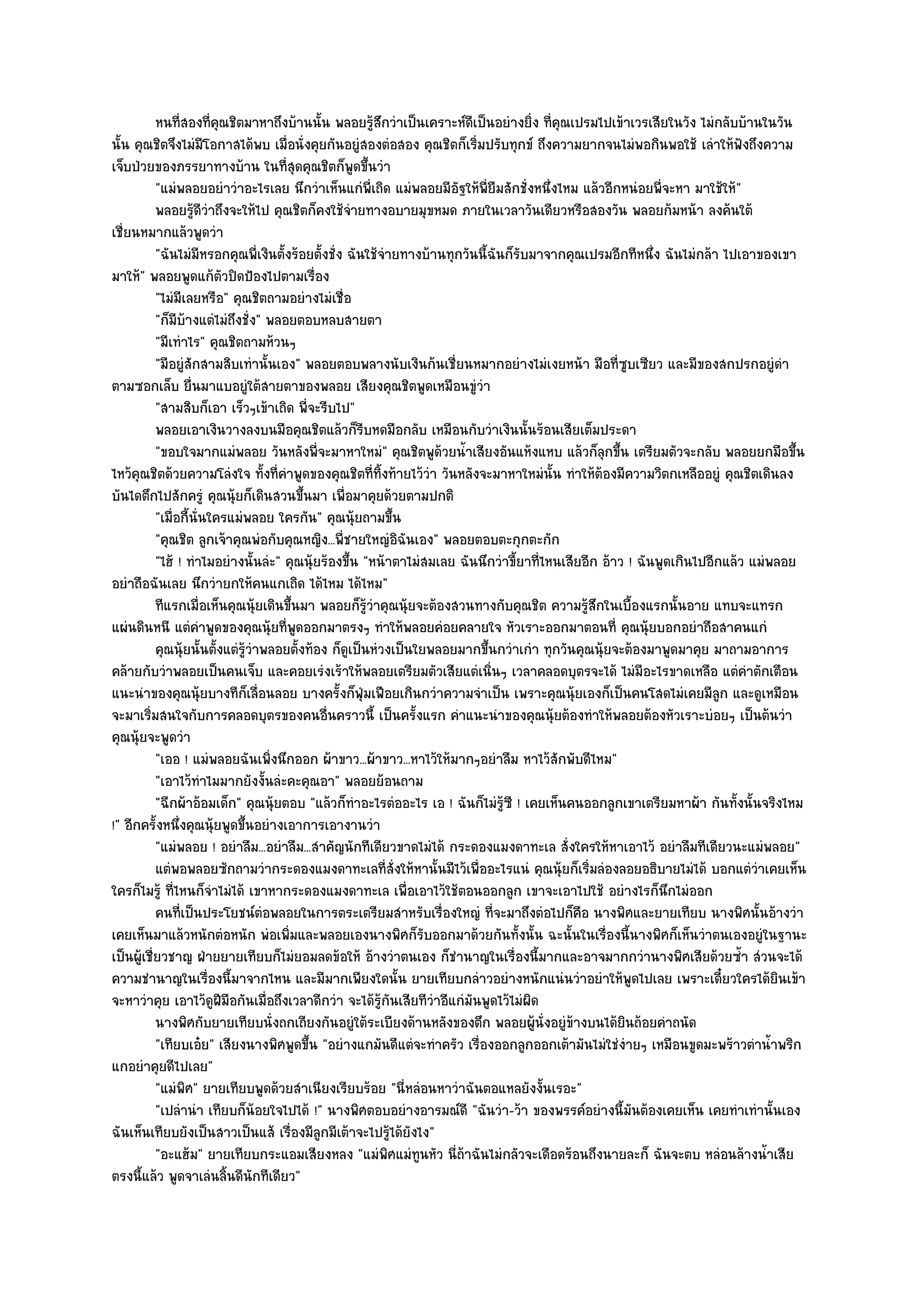 หนทีสองทีคณชิตมาหาถึงบ๎านนั้น พลอยรูสกวําเป็นเคราะห๑ดเป็นอยํางยิง ที่คณเปรมไปเข๎าเวรเสียในวัง ไมํกลับบ๎านในวัน
                   ่       ่ ุ                                ๎ึ         ี           ่ ุ
นั้น คุณชิตจึงไมํมีโอกาสได๎พบ เมื่อนั่งคุยกันอยูํสองตํอสอง คุณชิตก็เริ่มปรับทุกข๑ ถึงความยากจนไมํพอกินพอใช๎ เลําให๎ฟังถึงความ
เจ็บป่วยของภรรยาทางบ๎าน ในที่สุดคุณชิตก็พูดขึ้นวํา
           "แมํพลอยอยําวําอะไรเลย นึกวําเห็นแกํพี่เถิด แมํพลอยมีอัฐให๎พี่ยืมสักชั่งหนึ่งไหม แล๎วอีกหนํอยพี่จะหา มาใช๎ให๎"
           พลอยรูดวาถึงจะให๎ไป คุณชิตก็คงใช๎จายทางอบายมุขหมด ภายในเวลาวันเดียวหรือสองวัน พลอยก๎มหน๎า ลงค๎นใต๎
                       ๎ีํ                           ํ
เชี่ยนหมากแล๎วพูดวํา
           "ฉันไมํมีหรอกคุณพี่เงินตั้งร๎อยตั้งชั่ง ฉันใช๎จํายทางบ๎านทุกวันนี้ฉันก็รับมาจากคุณเปรมอีกทีหนึ่ง ฉันไมํกล๎า ไปเอาของเขา
มาให๎" พลอยพูดแก๎ตัวปิดป้องไปตามเรื่อง
           "ไมํมีเลยหรือ" คุณชิตถามอยํางไมํเชื่อ
           "ก็มบ๎างแตํไมํถึงชั่ง" พลอยตอบหลบสายตา
                 ี
           "มีเทําไร" คุณชิตถามห๎วนๆ
           "มีอยูํสักสามสิบเทํานั้นเอง" พลอยตอบพลางนับเงินก๎นเชี่ยนหมากอยํางไมํเงยหน๎า มือที่ซูบเซียว และมีของสกปรกอยูํดํา
ตามซอกเล็บ ยื่นมาแบอยูํใต๎สายตาของพลอย เสียงคุณชิตพูดเหมือนขูํวํา
           "สามสิบก็เอา เร็วๆเข๎าเถิด พี่จะรีบไป"
           พลอยเอาเงินวางลงบนมือคุณชิตแล๎วก็รบหดมือกลับ เหมือนกับวําเงินนั้นร๎อนเสียเต็มประดา
                                                       ี
           "ขอบใจมากแมํพลอย วันหลังพี่จะมาหาใหมํ" คุณชิตพูด๎วยน้ําเสียงอันแห๎งแหบ แล๎วก็ลุกขึ้น เตรียมตัวจะกลับ พลอยยกมือขึ้น
ไหว๎คุณชิตด๎วยความโลํงใจ ทั้งที่คําพูดของคุณชิตที่ทิ้งท๎ายไว๎วํา วันหลังจะมาหาใหมํนั้น ทําให๎ต๎องมีความวิตกเหลืออยูํ คุณชิตเดินลง
บันไดตึกไปสักครูํ คุณนุ๎ยก็เดินสวนขึ้นมา เพื่อมาคุยด๎วยตามปกติ
           "เมื่อกี้นั่นใครแมํพลอย ใครกัน" คุณนุ๎ยถามขึ้น
           "คุณชิต ลูกเจ๎าคุณพํอกับคุณหญิง...พี่ชายใหญํอิฉันเอง" พลอยตอบตะกุกตะกัก
           "ไฮ๎ ! ทําไมอยํางนั้นลํะ" คุณนุ๎ยร๎องขึ้น "หน๎าตาไมํสมเลย ฉันนึกวําขี้ยาที่ไหนเสียอีก อ๎าว ! ฉันพูดเกินไปอีกแล๎ว แมํพลอย
อยําถือฉันเลย นึกวํายกให๎คนแกเถิด ได๎ไหม ได๎ไหม"
           ทีแรกเมือเห็นคุณนุ๎ยเดินขึนมา พลอยก็รวาคุณนุ๎ยจะต๎องสวนทางกับคุณชิต ความรูสกในเบื้องแรกนั้นอาย แทบจะแทรก
                        ่               ้                ๎ู ํ                                  ๎ึ
แผํนดินหนี แตํคําพูดของคุณนุ๎ยที่พูดออกมาตรงๆ ทําให๎พลอยคํอยคลายใจ หัวเราะออกมาตอนที่ คุณนุ๎ยบอกอยําถือสาคนแกํ
           คุณนุ๎ยนั้นตั้งแตํรวาพลอยตั้งท๎อง ก็ดเป็นหํวงเป็นใยพลอยมากขึนกวําเกํา ทุกวันคุณนุ๎ยจะต๎องมาพูดมาคุย มาถามอาการ
                                 ๎ู ํ              ู                         ้
คล๎ายกับวําพลอยเป็นคนเจ็บ และคอยเรํงเร๎าให๎พลอยเตรียมตัวเสียแตํเนิ่นๆ เวลาคลอดบุตรจะได๎ ไมํมีอะไรขาดเหลือ แตํคําตักเตือน
แนะนําของคุณนุ๎ยบางทีก็เลื่อนลอย บางครั้งก็ฟุ่มเฟือยเกินกวําความจําเป็น เพราะคุณนุ๎ยเองก็เป็นคนโสดไมํเคยมีลูก และดูเหมือน
จะมาเริ่มสนใจกับการคลอดบุตรของคนอื่นคราวนี้ เป็นครั้งแรก คําแนะนําของคุณนุ๎ยต๎องทําให๎พลอยต๎องหัวเราะบํอยๆ เป็นต๎นวํา
คุณนุ๎ยจะพูดวํา
           "เออ ! แมํพลอยฉันเพิ่งนึกออก ผ๎าขาว...ผ๎าขาว...หาไว๎ให๎มากๆอยําลืม หาไว๎สักพับดีไหม"
           "เอาไว๎ทําไมมากยังงั้นลํะคะคุณอา" พลอยย๎อนถาม
           "ฉีกผ๎าอ๎อมเด็ก" คุณนุ๎ยตอบ "แล๎วก็ทําอะไรตํออะไร เอ ! ฉันก็ไมํรู๎ซี ! เคยเห็นคนออกลูกเขาเตรียมหาผ๎า กันทั้งนั้นจริงไหม
!" อีกครั้งหนึ่งคุณนุ๎ยพูดขึ้นอยํางเอาการเอางานวํา
           "แมํพลอย ! อยําลืม...อยําลืม...สําคัญนักทีเดียวขาดไมํได๎ กระดองแมงดาทะเล สั่งใครให๎หาเอาไว๎ อยําลืมทีเดียวนะแมํพลอย"
           แตํพอพลอยซักถามวํากระดองแมงดาทะเลที่ส่งให๎หานั้นมีไว๎เพื่ออะไรแนํ คุณนุ๎ยก็เริมลํองลอยอธิบายไมํได๎ บอกแตํวาเคยเห็น
                                                                   ั                           ่                             ํ
ใครก็ไมรู๎ ที่ไหนก็จําไมํได๎ เขาหากระดองแมงดาทะเล เพื่อเอาไว๎ใช๎ตอนออกลูก เขาจะเอาไปใช๎ อยํางไรก็นึกไมํออก
           คนทีเป็นประโยชน๑ตอพลอยในการตระเตรียมสําหรับเรื่องใหญํ ทีจะมาถึงตํอไปก็คอ นางพิศและยายเทียบ นางพิศนั้นอ๎างวํา
                     ่                ํ                                        ่             ื
เคยเห็นมาแล๎วหนักตํอหนัก พํอเพิ่มและพลอยเองนางพิศก็รับออกมาด๎วยกันทั้งนั้น ฉะนั้นในเรื่องนี้นางพิศก็เห็นวําตนเองอยูํในฐานะ
เป็นผู๎เชี่ยวชาญ ฝ่ายยายเทียบก็ไมํยอมลดข๎อให๎ อ๎างวําตนเอง ก็ชํานาญในเรื่องนี้มากและอาจมากกวํานางพิศเสียด๎วยซ้ํา สํวนจะได๎
ความชํานาญในเรื่องนี้มาจากไหน และมีมากเพียงใดนั้น ยายเทียบกลําวอยํางหนักแนํนวําอยําให๎พูดไปเลย เพราะเดี๋ยวใครได๎ยินเข๎า
จะหาวําคุย เอาไว๎ดูฝีมอกันเมื่อถึงเวลาดีกวํา จะได๎รู๎กนเสียทีวําอีแกํมันพูดไว๎ไมํผิด
                               ื                                 ั
           นางพิศกับยายเทียบนั่งถกเถียงกันอยูํใต๎ระเบียงด๎านหลังของตึก พลอยผู๎น่งอยูํขางบนได๎ยนถ๎อยคําถนัด
                                                                                       ั ๎           ิ
           "เทียบเอ๐ย" เสียงนางพิศพูดขึ้น "อยํางแกมันดีแตํจะทําครัว เรื่องออกลูกออกเต๎ามันไมํใชํงํายๆ เหมือนขูดมะพร๎าวตําน้ําพริก
แกอยําคุยดีไปเลย"
           "แมํพิศ" ยายเทียบพูดด๎วยสําเนียงเรียบร๎อย "นี่หลํอนหาวําฉันตอแหลยังงั้นเรอะ"
           "เปลํานํา เทียบก็น๎อยใจไปได๎ !" นางพิศตอบอยํางอารมณ๑ดี "ฉันวํา-ว๎า ของพรรค๑อยํางนี้มนต๎องเคยเห็น เคยทําเทํานั้นเอง
                                                                                                       ั
ฉันเห็นเทียบยังเป็นสาวเป็นแส๎ เรื่องมีลูกมีเต๎าจะไปรู๎ได๎ยังไง"
           "อะแฮ๎ม" ยายเทียบกระแอมเสียงหลง "แมํพิศแมํทูนหัว นี่ถ๎าฉันไมํกลัวจะเดือดร๎อนถึงนายละก็ ฉันจะตบ หลํอนล๎างน้ําเสีย
ตรงนี้แล๎ว พูดจาเลํนลิ้นดีนักทีเดียว"
 